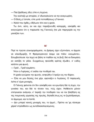 104
— Π
ο
ύβ
ρ
έ
θ
η
κ
ε
ς
ε
δ
ώ
; ε
ί
π
ε
ν
ηλ
ε
χ
ώ
ν
α
.
Τ
η
ν
ε
κ
ο
ί
τ
α
ζ
ε
μ
ε
α
π
ο
ρ
ί
α
ν
, κ
' ε
δ
υ
σ
κ
ο
λ
ε
ύ
ε
τ
ον
ατ
η
ν
α
ν
α
γ
ν
ω
ρ
ί
σ
η
.
— ΟΘ
ε
ό
ς
μ
' έ
σ
τ
ε
ι
λ
ε
, ε
ί
π
ε
μ
ε
τ
άπ
ε
π
ο
ι
θ
ή
σ
ε
ω
ς
η
Γ
ι
α
ν
ν
ο
ύ
.
— Κ
α
λ
άπ
ο
υή
ρ
θ
ε
ς
, ε
δ
ή
λ
ω
σ
ε
τ
ό
τ
ε
κ
α
ι
ηγ
ρ
α
ί
α
.
Τ
ω ό
ν
τ
ι
, α
ύ
τ
η
, α
νκ
α
ιε
ί
χ
επ
α
ρ
α
ξ
ε
ν
ε
υ
θ
ή κ
α
τ
α
ρ
χ
ά
ς
, ε
σ
κ
έ
φ
θ
η κ
α
ι
α
ν
ε
γ
ν
ώ
ρ
ι
σ
ε
νό
τ
ι
ηπ
α
ρ
ο
υ
σ
ί
ατ
η
ςΓ
ι
α
ν
ν
ο
ύ
ςή
τ
ομ
ί
απ
α
ρ
η
γ
ο
ρ
ί
αε
ι
ςτ
η
ν
μ
ο
ν
α
ξ
ί
α
ν
τ
ω
ν
.
Ι
Δ
'
Π
ε
ρ
ί
τ
απ
ρ
ώ
τ
αγ
λ
υ
κ
ο
χ
α
ρ
ά
γ
μ
α
τ
α
, τ
οβ
ρ
έ
φ
ο
ςε
ί
χ
ε
νε
ξ
υ
π
ν
ή
σ
ε
ι
, κ
ι
ά
ρ
χ
ι
σ
ε
ν
α κ
λ
α
υ
θ
μ
υ
ρ
ί
ζ
η
. Η Φ
ρ
α
γ
κ
ο
γ
ι
α
ν
ν
ο
ύ έ
κ
α
μ
ε κ
α
ιπ
ά
λ
ι
ν «κ
ο
υ
μ
ά
ν
τ
ο
».
Ε
σ
υ
μ
β
ο
ύ
λ
ε
υ
σ
ε
τ
η
ν
λ
ε
χ
ών
αβ
ά
λ
ητ
οπ
α
ι
δ
ί
ο
ν
ε
ι
ς
τ
οβ
υ
ζ
ί
, δ
ι
άν
αδ
ο
κ
ι
μ
ά
σ
η
α
νκ
α
τ
έ
β
η τ
ο γ
ά
λ
α
. Σ
υ
γ
χ
ρ
ό
ν
ω
ςη
κ
ο
ύ
σ
θ
η κ
ρ
ό
τ
ο
ςέ
ξ
ω
θ
ε
ν
, κ
' ε
υ
θ
ύ
ς
κ
α
τ
ό
π
ι
ν
μ
ι
αφ
ω
ν
ή
.
— Γ
ρ
ι
ά
!... Γ
ρ
ι
ά
! κ
ο
ι
μ
ά
σ
τ
ε
;
Ή
τ
ο
ν
ο
Λ
υ
ρ
ί
γ
κ
ο
ς
, κ
' ε
κ
ά
λ
ε
ι
τ
η
ν
π
ε
ν
θ
ε
ρ
άτ
ο
υ
.
Ηγ
ρ
α
ί
αε
γ
ν
ώ
ρ
ι
σ
ε
τ
η
ν
φ
ω
ν
ή
ν
, ε
σ
η
κ
ώ
θ
ηκ
' έ
τ
ρ
ε
ξ
ε
ν
ε
ι
ς
τ
η
ν
θ
ύ
ρ
α
ν
.
— Έ
λ
αν
αμ
ο
υδ
ώ
σ
η
ςέ
ν
αχ
έ
ρ
ι
, ε
φ
ώ
ν
α
ξ
ε
νοΛ
υ
ρ
ί
γ
κ
ο
ς
. Ο π
α
ρ
α
γ
υ
ι
ό
ς
λ
ε
ί
π
ε
ι
κ
' ε
ί
μ
α
ι
μ
ο
ν
α
χ
ό
ς
.
ΟΓ
ι
ά
ν
ν
η
ς
φ
α
ί
ν
ε
τ
α
ι
ό
τ
ι
δ
ε
νε
σ
κ
έ
φ
θ
ηκ
α
νν
αε
ρ
ω
τ
ή
σ
ηδ
ι
άτ
ηλ
ε
χ
ώ
, τ
η
ν
γ
υ
ν
α
ί
κ
α τ
ο
υ
, κ
α
ιδ
ι
ά τ
ο τ
έ
κ
ν
ο
ν τ
ο
υ
, π
ώ
ς ε
ί
χ
ο
ν
. Η
σ
θ
ά
ν
ε
τ
ο μ
ό
ν
ο
ν
ε
π
ε
ί
γ
ο
υ
σ
α
να
ν
ά
γ
κ
η
ν
, κ
' έ
κ
ρ
α
ζ
ετ
η
νπ
ε
ν
θ
ε
ρ
ά
ντ
ο
υν
ατ
ο
νβ
ο
η
θ
ή
σ
ηε
ι
ς
τ
α
ς
π
ο
ι
μ
ε
ν
ι
κ
ά
ςε
ρ
γ
α
σ
ί
α
ς
τ
η
ςπ
ρ
ω
ί
α
ς
, δ
η
λ
α
δ
ήί
σ
ω
ς
ε
ι
ςτ
οξ
ε
μ
ά
ν
δ
ρ
ι
α
σ
μ
α
,
τ
οά
ρ
μ
ε
γ
μ
α
, κ
α
ι
τ
αλ
ο
ι
π
ά
.
— Δ
ε
νμ
π
ο
ρ
ε
ί
κ
α
ν
ε
ί
ςμ
ο
ν
α
χ
ό
ςτ
ο
υ
, τ
οέ
ρ
μ
ο
!... Π
ρ
έ
π
ε
ι
ν
α'χ
ητ
έ
σ
σ
ε
ρ
α
χ
έ
ρ
ι
α
! ε
π
ρ
ό
σ
θ
ε
σ
ε
ν
ω
ς
α
υ
τ
ο
δ
ι
κ
α
ι
ο
λ
ο
γ
ο
ύ
μ
ε
ν
ο
ς
.
 