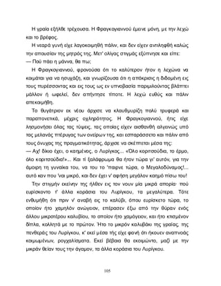 105
Ηγ
ρ
α
ί
αε
ξ
ή
λ
θ
ε
τ
ρ
έ
χ
ο
υ
σ
α
. ΗΦ
ρ
α
γ
κ
ο
γ
ι
α
ν
ν
ο
ύέ
μ
ε
ι
ν
ε
μ
ό
ν
η
, μ
ε
τ
η
ν
λ
ε
χ
ώ
κ
α
ι
τ
οβ
ρ
έ
φ
ο
ς
.
Ην
ε
α
ρ
άγ
υ
ν
ήε
ί
χ
ε
λ
α
γ
ο
κ
ο
ι
μ
η
θ
ήπ
ά
λ
ι
ν
, κ
α
ι
δ
ε
ν
ε
ί
χ
ε
ν
α
ν
τ
ι
λ
η
φ
θ
ήκ
α
λ
ώ
ς
τ
η
ν
α
π
ο
υ
σ
ί
α
ν
τ
η
ς
μ
η
τ
ρ
ό
ς
τ
η
ς
. Με
τ
' ο
λ
ί
γ
α
ς
σ
τ
ι
γ
μ
ά
ς
ε
ξ
ύ
π
ν
η
σ
ε
κ
α
ι
ε
ί
π
ε
:
— Π
ο
ύπ
ά
ε
ι
ημ
ά
ν
ν
α
, θ
απ
ω
;
Η Φρ
α
γ
κ
ο
γ
ι
α
ν
ν
ο
ύ
, φ
ρ
ο
ν
ο
ύ
σ
αό
τ
ι
τ
οκ
α
λ
ύ
τ
ε
ρ
ο
νή
τ
ο
νηλ
ε
χ
ώ
ν
αν
α
κ
ο
ι
μ
ά
τ
α
ι
γ
ι
αν
αη
σ
υ
χ
ά
ζ
η
, κ
α
ι
γ
ν
ω
ρ
ί
ζ
ο
υ
σ
αό
τ
ι
ηα
π
ό
κ
ρ
ι
σ
ι
ς
ηδ
ι
δ
ο
μ
έ
ν
ηε
ι
ς
τ
ο
υ
ς
π
υ
ρ
έ
σ
σ
ο
ν
τ
α
ς
κ
α
ι
ε
ι
ς
τ
ο
υ
ςω
ς
ε
ν
υ
π
ν
ο
β
α
σ
ί
απ
α
ρ
ι
μ
ι
λ
ο
ύ
ν
τ
α
ς
β
λ
ά
π
τ
ε
ι
μ
ά
λ
λ
ο
νή ω
φ
ε
λ
ε
ί
, δ
ε
να
π
ή
ν
τ
η
σ
ετ
ί
π
ο
τ
ε
. Η λ
ε
χ
ώ ε
υ
θ
ύ
ςκ
α
ιπ
ά
λ
ι
ν
α
π
ε
κ
ο
ι
μ
ή
θ
η
.
Τ
ο θ
υ
γ
ά
τ
ρ
ι
ο
νε
κν
έ
ο
υ ά
ρ
χ
ι
σ
εν
ακ
λ
α
υ
θ
μ
υ
ρ
ί
ζ
ηπ
ο
λ
ύ τ
ρ
υ
φ
ε
ρ
ά κ
α
ι
π
α
ρ
α
π
ο
ν
ε
τ
ι
κ
ά
, μ
έ
χ
ρ
ι
ς ο
χ
λ
η
ρ
ό
τ
η
τ
ο
ς
. Η Φ
ρ
α
γ
κ
ο
γ
ι
α
ν
ν
ο
ύ
, ή
τ
ι
ς ε
ί
χ
ε
λ
η
σ
μ
ο
ν
ή
σ
ε
ι
ό
λ
α
ςτ
α
ςτ
ύ
ψ
ε
ι
ς
, τ
α
ςο
π
ο
ί
α
ςε
ί
χ
ε
να
ι
σ
θ
α
ν
θ
ήα
λ
γ
ε
ι
ν
ώ
ςυ
π
ό
τ
α
ς
μ
ε
λ
α
ν
ά
ς
π
τ
έ
ρ
υ
γ
α
ς
τ
ω
ν
ο
ν
ε
ί
ρ
ων
τ
η
ς
, κ
α
ι
ε
σ
π
α
ρ
ά
σ
σ
ε
τ
οκ
α
ι
π
ά
λ
ι
ν
α
π
ό
τ
ο
υ
ς
ό
ν
υ
χ
α
ς
τ
η
ς
π
ρ
α
γ
μ
α
τ
ι
κ
ό
τ
η
τ
α
ς
, ά
ρ
χ
ι
σ
ε
ν
ασ
κ
έ
π
τ
ε
τ
α
ι
μ
έ
σ
ατ
η
ς
:
— Α
χ
! δ
ί
κ
ι
οέ
χ
ε
ι
, οκ
α
η
μ
έ
ν
ο
ς
, οΛ
υ
ρ
ί
γ
κ
ο
ς
... «Ό
λ
οκ
ο
ρ
ι
τ
σ
ο
ύ
δ
ι
α
, τ
οέ
ρ
μ
ο
,
ό
λ
οκ
ο
ρ
ι
τ
σ
ο
ύ
δ
ι
α
!»... Κ
α
ι
τ
ί
ξ
α
λ
ά
φ
ρ
ω
μ
αθ
αή
τ
ο
ντ
ώ
ρ
αγ
ι
' α
υ
τ
ό
ν
, γ
ι
ατ
η
ν
ά
μ
ο
ι
ρ
ητ
ηγ
υ
ν
α
ί
κ
ατ
ο
υ
, ν
ατ
ο
υτ
ο'π
α
ι
ρ
ν
ετ
ώ
ρ
α
, οΜε
γ
α
λ
ο
δ
ύ
ν
α
μ
ο
ς
!...
α
υ
τ
όκ
α
ν
π
ο
υ'ν
α
ι
μ
ι
κ
ρ
ό
, κ
α
ι
δ
ε
ν
έ
χ
ε
ι
ν
' α
φ
ή
σ
ημ
ε
γ
ά
λ
ο
ν
κ
α
η
μ
ό
π
ί
σ
ωτ
ο
υ
!
Τ
η
νσ
τ
ι
γ
μ
ή
νε
κ
ε
ί
ν
η
ντ
η
ςή
λ
θ
ε
νε
ι
ςτ
ο
νν
ο
υ
νμ
ί
αμ
ι
κ
ρ
άα
π
ο
ρ
ί
α
· π
ο
ύ
ε
υ
ρ
ί
σ
κ
ο
ν
τ
ο τ
' ά
λ
λ
α κ
ο
ρ
ά
σ
ι
α τ
ο
υ Λ
υ
ρ
ί
γ
κ
ο
υ
, τ
α μ
ε
γ
α
λ
ύ
τ
ε
ρ
α
. Τ
ό
τ
ε
ε
ν
θ
υ
μ
ή
θ
ηό
τ
ι
π
ρ
ι
νν
' α
ν
α
β
ήε
ι
ςτ
οκ
α
λ
ύ
β
ι
, ό
π
ο
υε
υ
ρ
ί
σ
κ
ε
τ
οτ
ώ
ρ
α
, τ
ο
ο
π
ο
ί
ο
νή
τ
ο χ
α
μ
η
λ
ό
να
ν
ώ
γ
ε
ι
ο
ν
, ε
π
έ
ρ
α
σ
ε
νέ
ξ
ω α
π
ότ
η
νθ
ύ
ρ
α
νε
ν
ό
ς
ά
λ
λ
ο
υμ
ι
κ
ρ
ο
τ
έ
ρ
ο
υκ
α
λ
υ
β
ί
ο
υ
, τ
οο
π
ο
ί
ο
ν
ή
τ
οχ
α
μ
ό
γ
ε
ι
ο
ν
, κ
α
ι
ή
τ
οκ
τ
ι
σ
μ
έ
ν
ο
ν
δ
ί
π
λ
α
, κ
ο
λ
λ
η
τ
άμ
ετ
οπ
ρ
ώ
τ
ο
ν
. Ήτ
οτ
ομ
ι
κ
ρ
ό
νκ
α
λ
υ
β
ά
κ
ι
τ
η
ςγ
ρ
α
ί
α
ς
, τ
η
ς
π
ε
ν
θ
ε
ρ
ά
ς
τ
ο
υΛ
υ
ρ
ί
γ
κ
ο
υ
, κ
' ε
κ
ε
ί
μ
έ
σ
ατ
ή
ς
ε
ί
χ
ε
φ
α
ν
ήό
τ
ι
ή
κ
ο
υ
ε
ν
α
ν
α
π
ν
ο
ά
ς
κ
ο
ι
μ
ω
μ
έ
ν
ω
ν
, ρ
ο
γ
χ
α
λ
ί
σ
μ
α
τ
α
. Ε
κ
ε
ίβ
έ
β
α
ι
α θ
α ε
κ
ο
ι
μ
ώ
ν
τ
ο
, μ
α
ζ
ίμ
ετ
η
ν
μ
ι
κ
ρ
ά
ν
θ
ε
ί
α
ν
τ
ο
υ
ς
τ
η
ν
ά
γ
α
μ
ο
ν
, τ
αά
λ
λ
ακ
ο
ρ
ά
σ
ι
ατ
ο
υΛ
υ
ρ
ί
γ
κ
ο
υ
.
 
