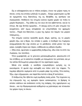 106
Ω
ςε
να
λ
λ
ο
φ
ρ
ο
σ
ύ
ν
ηκ
α
ι
ε
νπ
λ
ά
ν
ηο
ν
ε
ί
ρ
ο
υ
, έ
τ
ε
ι
ν
ε
τ
η
νχ
ε
ί
ρ
α
νπ
ρ
ο
ςτ
ο
λ
ί
κ
ν
ο
ν
, ε
ν
τ
ό
ς
τ
ο
υ
ο
π
ο
ί
ο
υ
ω
λ
ό
λ
υ
ζ
ε
τ
ομ
ι
κ
ρ
ό
ν
... Έ
κ
α
μ
ε
χ
ε
ι
ρ
ο
ν
ο
μ
ί
α
ν
ω
ς
δ
ι
ά
ν
α σ
χ
η
μ
α
τ
ί
σ
η τ
ο
υ
ς δ
α
κ
τ
ύ
λ
ο
υ
ς τ
η
ς ε
ι
ς δ
ι
λ
α
β
ί
δ
α
, ε
ι
ς α
ρ
π
ά
γ
η
ν κ
α
ι
σ
τ
ρ
α
γ
γ
α
λ
ι
ά
ν
. Η
σ
θ
ά
ν
ε
τ
οτ
η
νσ
τ
ι
γ
μ
ή
νε
κ
ε
ί
ν
η
να
γ
ρ
ί
α
νχ
α
ρ
ά
νν
απ
ν
ί
ξ
ητ
ο
μ
ι
κ
ρ
ό
ν
θ
υ
γ
ά
τ
ρ
ι
ο
ν
... Τ
η
ς
ή
λ
θ
ε
ν
ε
ι
ς
τ
ο
ν
ν
ο
υ
ν
ό
τ
ι
ή
τ
οα
β
ά
π
τ
ι
σ
τ
ο
ν
, κ
α
ι
α
ν
τ
ο
έ
π
ν
ι
γ
ε
, θ
αε
ί
χ
εδ
ι
π
λ
ή
να
μ
α
ρ
τ
ί
α
ν
... Ησ
κ
έ
ψ
ι
ςα
ύ
τ
ηε
π
ί
μ
ί
α
νσ
τ
ι
γ
μ
ή
ντ
η
ν
α
ν
ε
χ
α
ί
τ
ι
σ
ε
ν
, α
λ
λ
' ό
μ
ω
ς α
π
ε
φ
ά
σ
ι
σ
ε ν
α υ
π
ε
ρ
π
η
δ
ή
σ
η τ
ο
ν φ
ρ
α
γ
μ
ό
ν
τ
ο
ύ
τ
ο
ν
... Π
α
ρ
άέ
ν
αδ
ά
κ
τ
υ
λ
ο
ν
, ηχ
ε
ι
ρτ
η
ςέ
ψ
α
υ
ετ
ο
νλ
α
ι
μ
ό
ντ
ο
υμ
ι
κ
ρ
ο
ύ
π
λ
ά
σ
μ
α
τ
ο
ς
...
Τ
η
νσ
τ
ι
γ
μ
ή
νε
κ
ε
ί
ν
η
νη
κ
ο
ύ
σ
θ
ηφ
ω
ν
ή
, β
ή
μ
α
, κ
ρ
ό
τ
ο
ς
, ε
ι
ςτ
ομ
ι
κ
ρ
ό
ν
χ
α
γ
ι
ά
τ
ι
έ
ξ
ω
, κ
α
ι
ηθ
ύ
ρ
α
, τ
η
νο
π
ο
ί
α
νηγ
ρ
α
ί
α
, ηπ
ε
ν
θ
ε
ρ
άτ
ο
υΛ
υ
ρ
ί
γ
κ
ο
υ
α
ν
α
χ
ω
ρ
ή
σ
α
σ
αδ
ε
νε
ί
χ
εκ
λ
ε
ί
σ
ε
ι
μ
ετ
ομ
ά
ν
δ
α
λ
ο
ν
, α
λ
λ
άμ
ό
ν
ο
ντ
η
νε
ί
χ
ε
γ
ε
ί
ρ
ε
ι
, η
ν
ο
ί
χ
θ
η
π
έ
ρ
α
ν
κ
α
ι
π
έ
ρ
α
ν
, ε
ν
δ
ί
δ
ο
υ
σ
αε
ι
ς
ώ
θ
η
σ
ι
ν
έ
ξ
ω
θ
ε
ν
.
— Ε
δ
ώε
ί
ν
α
ι
, η
ρ
ώ
τ
η
σ
ε
ν
οε
μ
φ
α
ν
ι
σ
θ
ε
ί
ς
ά
ν
θ
ρ
ω
π
ο
ς
, ε
δ
ώε
ί
ν
α
ι
τ
οσ
π
ί
τ
ι
τ
ο
υ
Λ
υ
ρ
ί
γ
κ
ο
υ
, τ
ο
υτ
σ
ο
π
ά
ν
η
;
Ή
τ
ο
νχ
ω
ρ
ο
φ
ύ
λ
α
ξ
, μ
ετ
οχ
ι
τ
ών
ι
ο
νμ
ι
σ
ο
κ
ο
υ
μ
β
ω
μ
έ
ν
ο
ν
, φ
ο
υ
σ
κ
ω
τ
ό
νε
π
ί
τ
ο
υσ
τ
ή
θ
ο
υ
ς
, μ
ε
τ
οκ
α
σ
κ
έ
τ
ο
ν
σ
τ
ρ
α
β
ά
, μ
ε
σ
τ
ρ
ι
μ
μ
έ
ν
ο
ν
τ
ο
ν
μ
ύ
σ
τ
α
κ
α
, κ
α
ι
μ
ε
τ
η
ν
κ
ά
π
α
ν
δ
ι
π
λ
ω
μ
έ
ν
η
ν
μ
α
κ
ρ
υ
ν
ά
ρ
ι
ε
π
ί
τ
ο
υα
ρ
ι
σ
τ
ε
ρ
ο
ύώ
μ
ο
υ
.
Μ
έ
σ
α σ
τ
ο κ
α
λ
ύ
β
ι
, η κ
α
ν
δ
ή
λ
α ε
τ
ρ
ε
μ
ό
σ
β
η
ν
ε
ν ε
μ
π
ρ
ό
ς ε
ι
ς τ
α
ε
ι
κ
ο
ν
ί
σ
μ
α
τ
α
. Η φ
ω
τ
ι
ά ε
ί
χ
εκ
α
λ
υ
φ
θ
ήκ
α
ι
π
ά
λ
ι
να
π
ότ
η
ντ
έ
φ
ρ
α
ν
. Τ
ο
λ
υ
χ
ν
ά
ρ
ι
σ
β
η
σ
τ
ό
νε
κ
ρ
έ
μ
α
τ
οα
π
ότ
ομ
ι
κ
ρ
ό
νρ
ά
φ
ι
τ
η
ς
ε
σ
τ
ί
α
ς
. Ήτ
οσ
κ
ό
τ
ο
ς
.
Έ
ξ
ω
, ε
ί
χ
ε
ν
ε
ξ
η
μ
ε
ρ
ώ
σ
ε
ι
, κ
α
ι
π
α
ρ
άδ
ύ
ολ
ε
π
τ
άοή
λ
ι
ο
ς
θ
' α
ν
έ
τ
ε
λ
λ
ε
ν
.
Οά
ν
θ
ρ
ω
π
ο
ςδ
ε
ν
έ
β
λ
ε
π
ε
ν
ε
ι
μ
ήα
μ
υ
δ
ρ
ά
ς
σ
κ
ι
ά
ς
μ
έ
σ
α
. Τ
η
ν
λ
ε
χ
ώ
ν
α
ν
ε
ι
ς
τ
η
νσ
τ
ρ
ω
μ
ν
ή
ντ
η
ς
, ω
ςα
μ
α
υ
ρ
ό
νό
γ
κ
ο
νκ
α
τ
α
κ
ε
ι
μ
έ
ν
η
ν
, τ
οβ
ρ
έ
φ
ο
ςτ
ο
ο
π
ο
ί
ο
νε
σ
ά
λ
ε
υ
εκ
α
ι
α
ν
ά
σ
α
ι
ν
ε
νε
ν
τ
ό
ςτ
η
ςσ
κ
ά
φ
η
ς
, ή
τ
ι
ςε
χ
ρ
η
σ
ί
μ
ε
υ
ε
νω
ς
λ
ί
κ
ν
ο
ν
... κ
α
ι
τ
η
ν
Φρ
α
γ
κ
ο
γ
ι
α
ν
ν
ο
ύκ
α
θ
η
μ
έ
ν
η
ν
ω
ς
φ
ά
ν
τ
α
σ
μ
α
, κ
α
ι
τ
ε
ί
ν
ο
υ
σ
α
ν
τ
η
ν
χ
ε
ί
ρ
α
ν
π
ρ
ο
ς
τ
ολ
ί
κ
ν
ο
ν
.
 
