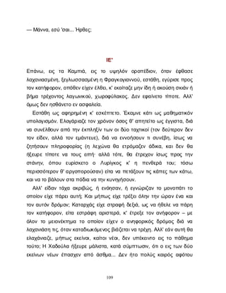 109
— Μ
ά
ν
ν
α
, ε
σ
ύ'σ
α
ι
... Ή
ρ
θ
ε
ς
;
Ι
Ε
'
Ε
π
ά
ν
ω
, ε
ι
ς τ
α Κ
α
μ
π
ι
ά
, ε
ι
ς τ
ο υ
ψ
η
λ
ό
ν ο
ρ
ο
π
έ
δ
ι
ο
ν
, ό
τ
α
ν έ
φ
θ
α
σ
ε
λ
α
χ
α
ν
ι
α
σ
μ
έ
ν
η
, ξ
ε
γ
λ
ω
σ
σ
α
σ
μ
έ
ν
ηηΦ
ρ
α
γ
κ
ο
γ
ι
α
ν
ν
ο
ύ
, ε
σ
τ
ά
θ
η
, ε
γ
ύ
ρ
ι
σ
ε
π
ρ
ο
ς
τ
ο
ν
κ
α
τ
ή
φ
ο
ρ
ο
ν
, ο
π
ό
θ
ε
ν
ε
ί
χ
ε
ν
έ
λ
θ
ε
ι
, κ
' ε
κ
ο
ί
τ
α
ζ
ε
μ
η
ν
ί
δ
ηήα
κ
ο
ύ
σ
ησ
κ
ι
ά
ν
ή
β
ή
μ
ατ
ρ
έ
χ
ο
ν
τ
ο
ςλ
α
γ
ω
ν
ι
κ
ο
ύ
, χ
ω
ρ
ο
φ
ύ
λ
α
κ
ο
ς
. Δ
ε
νε
φ
α
ί
ν
ε
τ
οτ
ί
π
ο
τ
ε
. Α
λ
λ
'
ό
μ
ω
ς
δ
ε
ν
η
σ
θ
ά
ν
ε
τ
οε
ν
α
σ
φ
α
λ
ε
ί
α
.
Ε
σ
τ
ά
θ
ηω
ςα
φ
η
ρ
η
μ
έ
ν
ηκ
' ε
σ
κ
έ
π
τ
ε
τ
ο
. Έ
κ
α
μ
ν
εκ
ά
τ
ι
ω
ςμ
α
θ
η
μ
α
τ
ι
κ
ό
ν
υ
π
ο
λ
ο
γ
ι
σ
μ
ό
ν
. Ε
λ
ο
γ
ά
ρ
ι
α
ζ
ε
τ
ο
νχ
ρ
ό
ν
ο
νό
σ
ο
ςθ
' α
π
η
τ
ε
ί
τ
οω
ςέ
γ
γ
ι
σ
τ
α
, δ
ι
ά
ν
ασ
υ
ν
έ
λ
θ
ο
υ
να
π
ότ
η
νέ
κ
π
λ
η
ξ
ί
ντ
ω
νο
ι
δ
ύ
οτ
α
χ
τ
ι
κ
ο
ί
(τ
ο
νδ
ε
ύ
τ
ε
ρ
ο
νδ
ε
ν
τ
ο
νε
ί
δ
ε
ν
, α
λ
λ
άτ
ο
νε
μ
ά
ν
τ
ε
υ
ε
), δ
ι
άν
αε
ν
ν
ο
ή
σ
ο
υ
ντ
ι
σ
υ
ν
έ
β
η
, ί
σ
ω
ςν
α
ζ
η
τ
ή
σ
ο
υ
νπ
λ
η
ρ
ο
φ
ο
ρ
ί
α
ς(ηλ
ε
χ
ώ
ν
αθ
α ε
τ
ρ
ό
μ
α
ζ
ε
νά
δ
ι
κ
α
, κ
α
ι
δ
ε
νθ
α
ή
ξ
ε
υ
ρ
ετ
ί
π
ο
τ
εν
α τ
ο
υ
ςε
ι
π
ή
· α
λ
λ
άτ
ό
τ
ε
, θ
α έ
τ
ρ
ε
χ
ο
νί
σ
ω
ςπ
ρ
ο
ςτ
η
ν
σ
τ
ά
ν
η
ν
, ό
π
ο
υ ε
υ
ρ
ί
σ
κ
ε
τ
ο ο Λ
υ
ρ
ί
γ
κ
ο
ς κ
' η π
ε
ν
θ
ε
ρ
ά τ
ο
υ
; τ
ό
σ
ω
π
ε
ρ
ι
σ
σ
ό
τ
ε
ρ
ο
νθ
' α
ρ
γ
ο
π
ο
ρ
ο
ύ
σ
α
ν
) ε
ί
τ
αν
απ
ε
τ
ά
ξ
ο
υ
ντ
ι
ςκ
ά
π
ε
ςτ
ω
νκ
ά
τ
ω
,
κ
α
ι
ν
ατ
οβ
ά
λ
ο
υ
ν
σ
τ
απ
ό
δ
ι
αν
ατ
η
ν
κ
υ
ν
η
γ
ή
σ
ο
υ
ν
.
Α
λ
λ
' ε
ί
δ
α
ντ
ά
χ
αα
κ
ρ
ι
β
ώ
ς
, ήε
ν
ό
η
σ
α
ν
, ήε
γ
ν
ώ
ρ
ι
ζ
α
ντ
ομ
ο
ν
ο
π
ά
τ
ι
τ
ο
ο
π
ο
ί
ο
νε
ί
χ
επ
ά
ρ
ε
ι
α
υ
τ
ή
; Κ
α
ι
μ
ή
π
ω
ςε
ί
χ
ετ
ρ
έ
ξ
ε
ι
ό
λ
η
ντ
η
νώ
ρ
α
νέ
ν
ακ
α
ι
τ
ο
να
υ
τ
ό
νδ
ρ
ό
μ
ο
ν
; Κ
α
τ
α
ρ
χ
ά
ςε
ί
χ
εσ
τ
ρ
α
φ
ήδ
ε
ξ
ι
ά
, ω
ςν
αή
θ
ε
λ
εν
απ
ά
ρ
η
τ
ο
νκ
α
τ
ή
φ
ο
ρ
ο
ν
, ε
ί
τ
αε
σ
τ
ρ
ά
φ
ηα
ρ
ι
σ
τ
ε
ρ
ά
, κ
' έ
τ
ρ
ε
ξ
ετ
ο
να
ν
ή
φ
ο
ρ
ο
ν– μ
ε
ό
λ
ο
ντ
ομ
ε
ι
ο
ν
έ
κ
τ
η
μ
α τ
οο
π
ο
ί
ο
νε
ί
χ
ε
νοα
ν
η
φ
ο
ρ
ι
κ
ό
ςδ
ρ
ό
μ
ο
ςδ
ι
ά ν
α
λ
α
χ
α
ν
ι
ά
σ
ητ
ι
ς
, ό
τ
α
ν
κ
α
τ
α
δ
ι
ω
κ
ό
μ
ε
ν
ο
ς
β
ι
ά
ζ
ε
τ
α
ι
ν
ατ
ρ
έ
χ
η
. Α
λ
λ
' ε
ά
ν
α
υ
τ
ήθ
α
ε
λ
α
χ
ά
ν
ι
α
ζ
ε
, μ
ή
π
ω
ςε
κ
ε
ί
ν
ο
ι
, κ
α
ί
τ
ο
ι
ν
έ
ο
ι
, δ
ε
νυ
π
έ
κ
ε
ι
ν
τ
οε
ι
ςτ
οπ
ά
θ
η
μ
α
τ
ο
ύ
τ
ο
; ΗΧ
α
δ
ο
ύ
λ
αή
ξ
ε
υ
ρ
εμ
ά
λ
ι
σ
τ
α
, κ
α
τ
άσ
ύ
μ
π
τ
ω
σ
ι
ν
, ό
τ
ι
οε
ι
ςτ
ω
νδ
ύ
ο
ε
κ
ε
ί
ν
ω
νν
έ
ω
νέ
π
α
σ
χ
ε
να
π
όά
σ
θ
μ
α
... Δ
ε
νή
τ
οπ
ο
λ
ύ
ςκ
α
ι
ρ
ό
ςα
φ
ό
τ
ο
υ
 