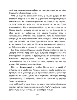 110
α
υ
τ
ό
ς
ε
ί
χ
ε
π
α
ρ
α
κ
α
λ
έ
σ
ε
ι
τ
ο
ν
γ
α
μ
β
ρ
ό
ντ
η
ς
ν
αε
ι
π
ήτ
η
ς
γ
ρ
ι
ά
ςν
ατ
ο
υκ
ά
μ
η
έ
ν
αμ
α
ν
τ
ζ
ο
ύ
ν
ι
δ
ι
άτ
ον
ό
σ
η
μ
ατ
ο
ύ
τ
ο
.
Α
λ
λ
άμ
εό
λ
η
ντ
η
νε
κ
δ
ο
ύ
λ
ε
υ
σ
ι
να
υ
τ
ή
ν
, ηΓ
ι
α
ν
ν
ο
ύή
ξ
ε
υ
ρ
ε
νό
τ
ιδ
ε
ν
έ
π
ρ
ε
π
εν
απ
ε
ρ
ι
μ
έ
ν
ε
ι
έ
λ
ε
ο
ςα
π
ότ
ο
νχ
ω
ρ
ο
φ
ύ
λ
α
κ
α
. Οά
ν
θ
ρ
ω
π
ο
ςέ
κ
α
μ
ν
ε
τ
οκ
α
θ
ή
κ
ο
ν
τ
ο
υ
. Α
ς
έ
λ
ε
ι
π
α
ν
α
ι
π
ε
ρ
ι
π
ο
ι
ή
σ
ε
ι
ςτ
α
ςο
π
ο
ί
α
ς
θ
ατ
η
ς
έ
κ
α
μ
ν
α
ν
,
α
να
υ
τ
ήέ
π
ε
φ
τ
εσ
τ
α χ
έ
ρ
ι
α τ
ω
ν
, κ
α
ια
νέ
μ
ε
λ
λ
ο
νν
α τ
η
νο
ν
ο
μ
ά
ζ
ο
υ
ν
«σ
τ
α
υ
ρ
ο
μ
ά
ν
ν
α
»!! Ε
ί
χ
επ
α
ρ
α
τ
η
ρ
ή
σ
ε
ι
ά
λ
λ
ο
τ
ε
, ε
ι
ςτ
α
ςπ
ε
ρ
ι
π
ε
τ
ε
ί
α
ςκ
α
ι
τ
α
β
ά
σ
α
ν
αό
σ
αε
ί
χ
ε
νυ
π
ο
φ
έ
ρ
ε
ι
ε
ξ
α
ι
τ
ί
α
ςτ
ο
υυ
ι
ο
ύτ
η
ς
, τ
ο
υΜο
ύ
ρ
τ
ο
υ
, ό
τ
ι
τ
ο
ε
ί
δ
ο
ς α
υ
τ
ώ
ν τ
ω
ν α
ν
θ
ρ
ώ
π
ω
ν τ
ό
τ
ε μ
ά
λ
ι
σ
τ
α θ
υ
μ
ώ
ν
ο
υ
ν ό
τ
α
ν ο
κ
α
τ
α
ζ
η
τ
ο
ύ
μ
ε
ν
ο
ςα
ν
θ
ί
σ
τ
α
τ
α
ι
, ό
τ
α
να
υ
θ
α
δ
ι
ά
ζ
η
, π
ο
λ
ύδ
επ
ε
ρ
ι
σ
σ
ό
τ
ε
ρ
ο
ν
ό
τ
α
ν
φ
ε
ύ
γ
η
, κ
α
ι
α
ν
α
γ
κ
ά
ζ
ω
ν
τ
α
ι
α
υ
τ
ο
ί
ν
ατ
ο
ν
κ
υ
ν
η
γ
ο
ύ
ν
, ώ
σ
τ
ε
ν
αβ
γ
α
ί
ν
ηη
ψ
υ
χ
ήτ
ο
υ
ςα
ν
ά
π
ο
δ
α
... Ω
! β
έ
β
α
ι
αέ
χ
ο
υ
νδ
ί
κ
α
ι
ο
ντ
ό
τ
εν
ασ
κ
λ
η
ρ
ύ
ν
ω
ν
τ
α
ι
,
κ
α
ι
ν
αγ
ί
ν
ω
ν
τ
α
ι
θ
η
ρ
ί
αα
ν
ή
μ
ε
ρ
α
· ό
θ
ε
νκ
α
ι
ηΦ
ρ
α
γ
κ
ο
γ
ι
α
ν
ν
ο
ύ
, φ
ε
ύ
γ
ο
υ
σ
α
,
κ
α
ι
β
ι
ά
ζ
ο
υ
σ
αα
υ
τ
ο
ύ
ς
ν
ατ
ρ
έ
χ
ο
υ
ν
δ
ε
ν
ε
π
ε
ρ
ί
μ
ε
ν
ε
ν
έ
λ
ε
ο
ς
α
π
' α
υ
τ
ο
ύ
ς
.
Ε
κ
ε
ί
ό
π
ο
υί
σ
τ
α
τ
οσ
υ
λ
λ
ο
γ
ι
σ
μ
έ
ν
η
, α
κ
ο
ύ
ε
ι
β
ή
μ
α
τ
αό
π
ι
σ
θ
ε
ντ
η
ς
, α
π
ότ
ο
μ
έ
ρ
ο
ςτ
οα
ν
τ
ί
θ
ε
τ
ο
νπ
ρ
ο
ςε
κ
ε
ί
ν
οε
ξο
υα
υ
τ
ήή
λ
θ
ε
. Σ
τ
ρ
έ
φ
ε
τ
α
ι
κ
α
ι
β
λ
έ
π
ε
ι
έ
ν
αά
ν
θ
ρ
ω
π
ο
ν
, έ
ν
αβ
ο
σ
κ
ό
ν
. ΗΦ
ρ
α
γ
κ
ο
γ
ι
α
ν
ν
ο
ύτ
ο
να
ν
ε
γ
ν
ώ
ρ
ι
σ
ε
ν
. Ήτ
οο
κ
α
λ
ο
ύ
μ
ε
ν
ο
ς Κ
α
μ
π
α
ν
α
χ
μ
ά
κ
η
ς
. Ήρ
χ
ε
τ
ο μ
ε π
α
τ
ή
μ
α
τ
α λ
ο
ξ
ά
,
α
κ
ο
λ
ο
υ
θ
ο
ύ
μ
ε
ν
ο
ςα
π
ότ
ο
νσ
κ
ύ
λ
ο
ντ
ο
υ
, ό
σ
τ
ι
ςε
γ
ρ
ύ
λ
ι
σ
ε
νά
μ
αε
ί
δ
ετ
η
ν
γ
υ
ν
α
ί
κ
α
. Α
λ
λ
' οα
φ
έ
ν
τ
η
ς
τ
ο
υ
τ
ο
ν
ε
μ
ά
λ
ω
σ
ε
.
Ε
ί
δ
ε τ
η
ν Φ
ρ
α
γ
κ
ο
γ
ι
α
ν
ν
ο
ύ κ
' ε
σ
τ
ά
θ
η
. Ή
ρ
χ
ε
τ
ο α
π
ό τ
ο κ
α
λ
ύ
β
ικ
'
ε
π
ή
γ
α
ι
ν
ε
νε
ι
ςτ
ομ
α
ν
δ
ρ
ί
τ
ο
υ
. Υ
ψ
η
λ
ό
ς
, μ
ε
λ
α
ψ
ό
ς
, ι
σ
χ
ν
ό
ς
, ε
υ
ρ
ύ
σ
τ
ε
ρ
ν
ο
ς
,
τ
η
νκ
ό
μ
η
νκ
α
ι
τ
ογ
έ
ν
ε
ι
ο
νμ
εχ
ρ
ώ
μ
αα
χ
ύ
ρ
ο
υκ
α
ψ
α
λ
ι
σ
μ
έ
ν
ο
υ
, κ
ρ
α
τ
ώ
ντ
η
ν
ρ
ά
β
δ
ο
ντ
ο
υτ
η
ν
κ
υ
ρ
τ
ή
ν
, υ
ψ
η
λ
ή
ν
ί
σ
αμ
ε
τ
ομ
π
ό
ι
τ
ο
υ
, ε
σ
τ
ά
θ
ηε
ν
ώ
π
ι
ο
ντ
η
ς
Φ
ρ
α
γ
κ
ο
γ
ι
α
ν
ν
ο
ύ
ς
. Ο ά
ν
θ
ρ
ω
π
ο
ς ε
φ
α
ί
ν
ε
τ
ο ν
α ε
υ
ρ
ί
σ
κ
ε
τ
α
ιε
ι
ς μ
ε
γ
ά
λ
η
ν
θ
λ
ί
ψ
η
ν
κ
α
ι
α
δ
η
μ
ο
ν
ί
α
ν
.
— Α
! π
ο
ύ
θ
ε
α
υ
τ
ότ
οκ
α
λ
ό
! ε
ί
π
ε
μ
ετ
η
νφ
ω
ν
ή
ντ
ο
υτ
η
νδ
υ
σ
δ
ι
ά
κ
ρ
ι
τ
ο
νκ
α
ι
τ
ρ
α
χ
ε
ί
α
ν
, σ
φ
ί
γ
γ
ω
ντ
ο
υ
ςο
δ
ό
ν
τ
α
ςε
ν
ώ ω
μ
ί
λ
ε
ι
. Τ
ο
μ
' σ
' α
γ
ρ
ο
ί
κ
η
σ
α
, τ
α
μ
ά
μ
σ
ε
π
ρ
ο
σ
ή
φ
ε
ρ
α
, κ
υ
ρ
ά
-Γ
ι
α
ν
ν
ο
ύ
... ΟΓ
ε
ρ
α
μ
π
ή
ς
σ
ε
σ
τ
έ
λ
ν
ε
ι
!
 