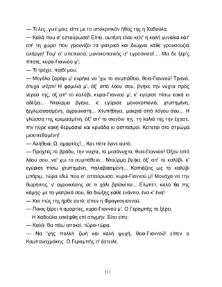 111
— Τ
ί
λ
ε
ς
, γ
υ
ι
έ
μ
ο
υ
; ε
ί
π
ε
μ
ε
τ
ου
π
ο
κ
ρ
ι
τ
ι
κ
ό
ν
ή
θ
ο
ς
τ
η
ς
ηΧ
α
δ
ο
ύ
λ
α
.
— Κ
α
λ
άπ
ο
υσ
' ε
σ
τ
α
ύ
ρ
ω
σ
α
! Ε
ί
π
α
, α
υ
τ
ή
ν
ηε
ί
ν
α
ι
κ
ε
ί
ν
' ηκ
α
λ
ήγ
υ
ν
α
ί
κ
ακ
ά
τ
'
α
π
' τ
ηχ
ώ
ρ
απ
ο
υγ
ρ
ο
υ
ν
ί
ζ
ε
ι
τ
αγ
ι
α
τ
ρ
ι
κ
άκ
α
ι
δ
ι
ώ
χ
ν
ε
ι
κ
ά
θ
εγ
ρ
ο
υ
σ
ο
υ
ζ
ι
ά
α
λ
ά
ρ
γ
α
! Τ
ο
μ
' σ
' α
π
ε
ί
κ
α
σ
α
, μ
ο
ν
ο
κ
ο
π
α
ν
ι
ά
ςσ
' ε
γ
ρ
ο
ύ
ν
ι
σ
α
!.... Μαδ
εξ
έ
ρ
'ς
τ
ί
π
ο
τ
ε
, κ
υ
ρ
α
-Γ
ι
α
ν
ν
ο
ύμ
';
— Τ
ί
τ
ρ
έ
χ
ε
ι
, π
α
ι
δ
ί
μ
ο
υ
;
— Με
γ
ά
λ
οζ
α
ρ
ά
ρ
ι
μ
' ε
υ
ρ
ή
κ
ε
ν
α'χ
ωτ
οσ
υ
μ
π
ά
θ
ε
ι
ο
, θ
ε
ι
α
-Γ
ι
α
ν
ν
ο
ύ
! Τ
ρ
α
ν
ό
,
ά
τ
υ
χ
ον
τ
έ
ρ
τ
ι
! Η φ
α
μ
ι
λ
ι
άμ
', ό
ξ
' α
π
όλ
ό
ο
υσ
ο
υ
, β
γ
ή
κ
ετ
η
νν
ύ
χ
τ
απ
ρ
ο
ς
ν
ε
ρ
ο
ύτ
η
ς
, ό
ξα
π
' τ
οκ
α
λ
ύ
β
ι
, κ
υ
ρ
α
-Γ
ι
α
ν
ν
ο
ύμ
', κ
' ε
γ
ύ
ρ
ι
σ
επ
ί
σ
ω κ
α
κ
άκ
ι
α
δ
έ
ξ
ι
α
... Ν
τ
ο
ύ
ρ
μ
α β
γ
ή
κ
ε
, κ
' ε
γ
ύ
ρ
ι
σ
ε μ
ο
ν
ο
κ
ο
π
α
ν
ι
ά
, χ
τ
υ
π
η
μ
έ
ν
η
,
ξ
ε
γ
λ
ω
σ
σ
α
σ
μ
έ
ν
η
, α
γ
ρ
ο
ύ
ν
ι
σ
τ
η
... Χ
τ
υ
π
ή
θ
η
κ
ε
, μ
α
κ
ρ
ι
άα
π
όλ
ό
γ
ο
υσ
ο
υ
... Η
γ
λ
ώ
σ
σ
ατ
η
ς
κ
ρ
ε
μ
α
σ
μ
έ
ν
η
, ό
ξ
' α
π
' τ
οσ
ι
α
γ
ό
ν
ι
τ
η
ς
, τ
ηλ
α
λ
ι
άτ
η
ς
τ
η
ν
έ
χ
α
σ
ε
,
τ
η
νη
ύ
ρ
ε
κ
α
κ
ήθ
ε
ρ
μ
α
σ
ι
άκ
α
ι
κ
ρ
υ
ά
δ
ακ
ι
α
σ
π
α
σ
μ
ο
ί
. Κ
ε
ί
τ
ε
τ
α
ι
σ
τ
οσ
τ
ρ
ώ
μ
α
μ
ι
σ
ο
π
ε
θ
α
μ
έ
ν
η
!
— Α
λ
ή
θ
ε
ι
α
; Ω
, α
μ
α
ρ
τ
ί
ε
ς
!... Κ
α
ι
π
ό
τ
ε
έ
γ
ι
ν
ε
α
υ
τ
ό
;
— Π
ρ
ο
χ
τ
έ
ς
τ
οβ
ρ
ά
δ
υ
, τ
η
ν
ν
ύ
χ
τ
α
, τ
αμ
ε
σ
ά
ν
υ
χ
τ
α
, θ
ε
ι
α
-Γ
ι
α
ν
ν
ο
ύ
! Ό
ξ
ο
υα
π
ό
λ
ό
ο
υσ
ο
υ
, ν
α
' χ
ωτ
οσ
υ
μ
π
ά
θ
ε
ι
ο
... Ν
τ
ο
ύ
ρ
μ
αβ
γ
ή
κ
εό
ξ
' α
π
' τ
οκ
α
λ
ύ
β
ι
, κ
'
ε
γ
ύ
ρ
ι
σ
επ
ί
σ
ω χ
τ
υ
π
η
μ
έ
ν
η
, π
α
λ
α
β
ι
α
σ
μ
έ
ν
η
... Κ
ο
π
ι
ά
ζ
ε
ι
ςω
ςτ
ο κ
α
λ
ύ
β
ι
μ
π
ά
ρ
ι
μ
, τ
ώ
ρ
αε
δ
ώπ
ο
υσ
' ε
σ
τ
α
ύ
ρ
ω
σ
α
, κ
υ
ρ
α
-Γ
ι
α
ν
ν
ο
ύμ
! Μο
ν
ά
χ
αν
ατ
η
ν
θ
ω
ρ
ή
σ
η
ς
, ν
' α
γ
ρ
ο
ι
κ
ή
σ
η
ςσ
ετ
ι
χ
ά
λ
ι
β
ρ
ί
σ
κ
ε
τ
α
ι
... Ε
λ
μ
π
έ
τ
, κ
α
λ
όθ
ατ
η
ς
κ
ά
μ
η
ς
· μ
ε
τ
αγ
ι
α
τ
ρ
ι
κ
άσ
ο
υ
, θ
αδ
ι
ώ
ξ
η
ς
κ
ά
θ
ε
ε
ν
ά
ν
τ
ι
ο
, έ
ν
ακ
' έ
ν
α
!
— Κ
α
ι
π
ώ
ς
τ
η
ς
ή
ρ
θ
ε
α
υ
τ
ό
; ε
ί
π
ε
ν
ηΦ
ρ
α
γ
κ
ο
γ
ι
α
ν
ν
ο
ύ
.
— Π
ο
ι
ο
ς
ξ
έ
ρ
ε
ι
τ
ι
α
μ
α
ρ
τ
ί
ε
ς
, κ
υ
ρ
α
-Γ
ι
α
ν
ν
ο
ύ
μ
'. ΟΓ
ε
ρ
α
μ
π
ή
ς
τ
οξ
έ
ρ
ε
ι
.
ΗΧ
α
δ
ο
ύ
λ
αε
σ
κ
έ
φ
θ
ηε
π
ί
σ
τ
ι
γ
μ
ή
ν
. Ε
ί
τ
αε
ί
π
ε
:
— Κ
α
λ
ά
· θ
απ
ά
ωα
π
ο
κ
ε
ί
, τ
ώ
ρ
α
-τ
ώ
ρ
α
.
— Ν
α 'χ
η
ς π
ο
λ
λ
ή ζ
ω
ή κ
α
ικ
α
λ
ή ψ
υ
χ
ή
, θ
ε
ι
α
-Γ
ι
α
ν
ν
ο
ύ
! ε
ί
π
ε
ν ο
Κ
α
μ
π
α
ν
α
χ
μ
ά
κ
η
ς
. ΟΓ
ε
ρ
α
μ
π
ή
ς
σ
' έ
σ
τ
ε
ι
λ
ε
.
 