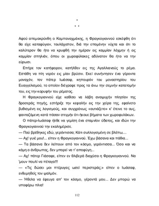 112
*
* *
Α
φ
ο
ύα
π
ε
μ
α
κ
ρ
ύ
ν
θ
ηοΚ
α
μ
π
α
ν
α
χ
μ
ά
κ
η
ς
, ηΦ
ρ
α
γ
κ
ο
γ
ι
α
ν
ν
ο
ύε
σ
κ
έ
φ
θ
ηό
τ
ι
θ
αε
ί
χ
εκ
α
τ
α
φ
ύ
γ
ι
ο
ν
, τ
ο
υ
λ
ά
χ
ι
σ
τ
ο
ν
, δ
ι
άτ
η
νε
π
ο
μ
έ
ν
η
νν
ύ
χ
τ
ακ
α
ι
ό
τ
ι
τ
ο
κ
α
λ
ύ
τ
ε
ρ
ο
νθ
α ή
τ
ον
ακ
ρ
υ
φ
θ
ήτ
η
νη
μ
έ
ρ
α
νε
ι
ςκ
α
μ
μ
ί
α
νλ
ό
χ
μ
η
νήε
ι
ς
κ
α
μ
μ
ί
α
νσ
π
η
λ
ι
ά
ν
, ό
π
ο
υ ο
ιχ
ω
ρ
ο
φ
ύ
λ
α
κ
ε
ςα
δ
ύ
ν
α
τ
ο
νθ
α ή
τ
ο ν
α τ
η
ν
ε
ύ
ρ
ω
σ
ι
.
Ε
π
ή
ρ
ετ
ο
ν κ
α
τ
ή
φ
ο
ρ
ο
ν
, κ
α
τ
ή
λ
θ
ε
ν ε
ι
ς τ
η
ς Α
γ
α
λ
λ
ι
α
ν
ο
ύ
ς τ
ο ρ
έ
μ
α
.
Ε
σ
τ
ά
θ
ην
απ
ί
ην
ε
ρ
ό
νε
ι
ςμ
ί
α
νβ
ρ
ύ
σ
ι
ν
. Ε
κ
ε
ί
σ
υ
ν
ή
ν
τ
η
σ
ε
νέ
ν
αγ
έ
ρ
ο
ν
τ
α
μ
ο
ν
α
χ
ό
ν
, τ
ο
ν π
ά
τ
ε
ρ Ι
ω
ά
σ
α
φ
, κ
η
π
ο
υ
ρ
ό
ν τ
ο
υ μ
ο
ν
α
σ
τ
η
ρ
ί
ο
υ τ
ο
υ
Ε
υ
α
γ
γ
ε
λ
ι
σ
μ
ο
ύ
, τ
οο
π
ο
ί
ο
ν
δ
ι
έ
γ
ρ
α
φ
ε
π
ρ
ο
ςτ
αά
ν
ωτ
η
νσ
ε
μ
ν
ή
νκ
α
τ
α
τ
ο
μ
ή
ν
τ
ο
υ
, ε
ι
ς
τ
η
ν
κ
ο
ρ
υ
φ
ή
ν
τ
ο
υρ
έ
μ
α
τ
ο
ς
.
Η Φ
ρ
α
γ
κ
ο
γ
ι
α
ν
ν
ο
ύ ε
ί
χ
ε κ
α
θ
ί
σ
ε
ιν
α λ
ά
β
η α
ν
α
ψ
υ
χ
ή
ν π
λ
η
σ
ί
ο
ν τ
η
ς
δ
ρ
ο
σ
ε
ρ
ά
ςπ
η
γ
ή
ς
, ε
σ
τ
ή
ρ
ι
ξ
ετ
η
νκ
ε
φ
α
λ
ή
νε
ι
ςτ
η
νχ
ε
ί
ρ
ατ
η
ς
, ε
φ
α
ί
ν
ε
τ
ο
β
υ
θ
ι
σ
μ
έ
ν
ηε
ι
ςλ
ο
γ
ι
σ
μ
ο
ύ
ς
, κ
α
ι
σ
υ
γ
χ
ρ
ό
ν
ω
ς«α
υ
τ
ι
ά
ζ
ε
τ
ο
» κ
' έ
τ
ε
ι
ν
ετ
οο
υ
ς
,
φ
α
ν
τ
α
ζ
ό
μ
ε
ν
ηκ
α
τ
άπ
ά
σ
α
ν
σ
τ
ι
γ
μ
ή
ν
ό
τ
ι
ή
κ
ο
υ
ε
β
ή
μ
α
τ
ατ
ω
ν
χ
ω
ρ
ο
φ
υ
λ
ά
κ
ω
ν
.
Οπ
ά
τ
ε
ρ
-Ι
ω
ά
σ
α
φή
λ
θ
εν
αγ
ε
μ
ί
σ
ηέ
ν
ασ
τ
α
μ
ν
ί
ο
νύ
δ
α
τ
ο
ς
, κ
α
ι
ι
δ
ώ
ντ
η
ν
Φ
ρ
α
γ
κ
ο
γ
ι
α
ν
ν
ο
ύτ
η
ν
ε
κ
α
λ
η
μ
έ
ρ
ι
σ
ε
.
— Π
ο
ύβ
ρ
έ
θ
η
κ
ε
ς
ε
δ
ώ
, γ
ε
ρ
ό
ν
τ
ι
σ
σ
α
; Κ
ά
τ
ι
σ
υ
λ
λ
ο
γ
ι
σ
μ
έ
ν
ησ
ε
β
λ
έ
π
ω
....
— Α
χ
! γ
υ
ι
έ
μ
ο
υ
!... ε
ί
π
ε
ν
ηΦ
ρ
α
γ
κ
ο
γ
ι
α
ν
ν
ο
ύ
. Έ
χ
ωβ
ά
σ
α
ν
ακ
α
ι
π
ά
θ
ι
α
...
— Τ
αβ
ά
σ
α
ν
αδ
ε
νλ
ε
ί
π
ο
υ
να
π
ότ
ο
νκ
ό
σ
μ
ο
, γ
ε
ρ
ό
ν
τ
ι
σ
σ
α
... Ό
σ
οκ
α
ι
ν
α
κ
ά
μ
η
οά
ν
θ
ρ
ω
π
ο
ς
, δ
ε
ν
μ
π
ο
ρ
ε
ί
ν
ατ
' α
π
ο
φ
ύ
γ
η
...
— Α
χ
! π
ά
τ
ε
ρΓ
ι
ά
σ
α
φ
ε
, ε
ί
π
ε
νε
νθ
λ
ι
β
ε
ρ
άδ
ι
α
χ
ύ
σ
ε
ι
ηΦ
ρ
α
γ
κ
ο
γ
ι
α
ν
ν
ο
ύ
. Ν
α
'μ
ο
υ
ν
π
ο
υ
λ
ί
ν
απ
έ
τ
α
γ
α
!!!
— «Τ
ι
ς δ
ώ
σ
ε
ιμ
ο
ιπ
τ
έ
ρ
υ
γ
α
ς ω
σ
ε
ίπ
ε
ρ
ι
σ
τ
ε
ρ
ά
ς
;» ε
ί
π
ε
ν ο Ι
ω
ά
σ
α
φ
,
ε
ν
θ
υ
μ
η
θ
ε
ί
ς
τ
ο
ν
ψ
α
λ
μ
ό
ν
.
— Ήθ
ε
λ
αν
αέ
φ
ε
υ
γ
αα
π
' τ
ο
νκ
ό
σ
μ
ο
, γ
έ
ρ
ο
ν
τ
άμ
ο
υ
... Δ
ε
νμ
π
ο
ρ
ώ ν
α
υ
π
ο
φ
έ
ρ
ωπ
λ
ι
α
!
 