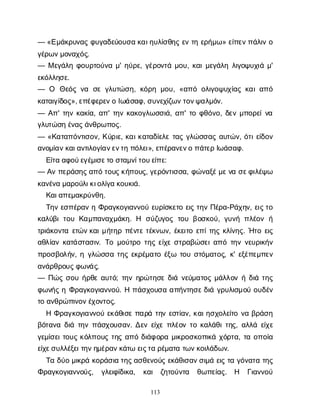 113
— «Ε
μ
ά
κ
ρ
υ
ν
α
ςφ
υ
γ
α
δ
ε
ύ
ο
υ
σ
ακ
α
ι
η
υ
λ
ί
σ
θ
η
ςε
ντ
ηε
ρ
ή
μ
ω
» ε
ί
π
ε
ν
π
ά
λ
ι
νο
γ
έ
ρ
ω
ν
μ
ο
ν
α
χ
ό
ς
.
— Με
γ
ά
λ
ηφ
ο
υ
ρ
τ
ο
ύ
ν
αμ
' η
ύ
ρ
ε
, γ
έ
ρ
ο
ν
τ
άμ
ο
υ
, κ
α
ι
μ
ε
γ
ά
λ
ηλ
ι
γ
ο
ψ
υ
χ
ι
άμ
'
ε
κ
ό
λ
λ
η
σ
ε
.
— Ο Θ
ε
ό
ςν
α σ
εγ
λ
υ
τ
ώ
σ
η
, κ
ό
ρ
ημ
ο
υ
, «α
π
όο
λ
ι
γ
ο
ψ
υ
χ
ί
α
ςκ
α
ι
α
π
ό
κ
α
τ
α
ι
γ
ί
δ
ο
ς
», ε
π
έ
φ
ε
ρ
ε
ν
οΙ
ω
ά
σ
α
φ
, σ
υ
ν
ε
χ
ί
ζ
ω
ν
τ
ο
ν
ψ
α
λ
μ
ό
ν
.
— Α
π
' τ
η
νκ
α
κ
ί
α
, α
π
' τ
η
νκ
α
κ
ο
γ
λ
ω
σ
σ
ι
ά
, α
π
' τ
οφ
θ
ό
ν
ο
, δ
ε
νμ
π
ο
ρ
ε
ί
ν
α
γ
λ
υ
τ
ώ
σ
ηέ
ν
α
ς
ά
ν
θ
ρ
ω
π
ο
ς
.
— «Κ
α
τ
α
π
ό
ν
τ
ι
σ
ο
ν
, Κ
ύ
ρ
ι
ε
, κ
α
ι
κ
α
τ
α
δ
ί
ε
λ
ετ
α
ςγ
λ
ώ
σ
σ
α
ςα
υ
τ
ώ
ν
, ό
τ
ι
ε
ί
δ
ο
ν
α
ν
ο
μ
ί
α
ν
κ
α
ι
α
ν
τ
ι
λ
ο
γ
ί
α
ν
ε
ν
τ
ηπ
ό
λ
ε
ι
», ε
π
έ
ρ
α
ν
ε
ν
οπ
ά
τ
ε
ρΙ
ω
ά
σ
α
φ
.
Ε
ί
τ
αα
φ
ο
ύ
ε
γ
έ
μ
ι
σ
ε
τ
οσ
τ
α
μ
ν
ί
τ
ο
υ
ε
ί
π
ε
:
— Α
νπ
ε
ρ
ά
σ
η
ς
α
π
ότ
ο
υ
ς
κ
ή
π
ο
υ
ς
, γ
ε
ρ
ό
ν
τ
ι
σ
σ
α
, φ
ώ
ν
α
ξ
έ
μ
ε
ν
ασ
ε
φ
ι
λ
έ
ψ
ω
κ
α
ν
έ
ν
αμ
α
ρ
ο
ύ
λ
ι
κ
ι
ο
λ
ί
γ
ακ
ο
υ
κ
ι
ά
.
Κ
α
ι
α
π
ε
μ
α
κ
ρ
ύ
ν
θ
η
.
Τ
η
νε
σ
π
έ
ρ
α
νηΦ
ρ
α
γ
κ
ο
γ
ι
α
ν
ν
ο
ύε
υ
ρ
ί
σ
κ
ε
τ
οε
ι
ςτ
η
νΠ
έ
ρ
α
-Ρ
ά
χ
η
ν
, ε
ι
ς
τ
ο
κ
α
λ
ύ
β
ιτ
ο
υΚ
α
μ
π
α
ν
α
χ
μ
ά
κ
η
. Η σ
ύ
ζ
υ
γ
ο
ςτ
ο
υβ
ο
σ
κ
ο
ύ
, γ
υ
ν
ήπ
λ
έ
ο
νή
τ
ρ
ι
ά
κ
ο
ν
τ
αε
τ
ώ
ν
κ
α
ι
μ
ή
τ
η
ρπ
έ
ν
τ
ετ
έ
κ
ν
ω
ν
, έ
κ
ε
ι
τ
οε
π
ί
τ
η
ςκ
λ
ί
ν
η
ς
. Ή
τ
οε
ι
ς
α
θ
λ
ί
α
νκ
α
τ
ά
σ
τ
α
σ
ι
ν
. Τ
ομ
ο
ύ
τ
ρ
οτ
η
ςε
ί
χ
εσ
τ
ρ
α
β
ώ
σ
ε
ι
α
π
ότ
η
νν
ε
υ
ρ
ι
κ
ή
ν
π
ρ
ο
σ
β
ο
λ
ή
ν
, ηγ
λ
ώ
σ
σ
ατ
η
ςε
κ
ρ
έ
μ
α
τ
οέ
ξ
ω τ
ο
υσ
τ
ό
μ
α
τ
ο
ς
, κ
' ε
ξ
έ
π
ε
μ
π
ε
ν
α
ν
ά
ρ
θ
ρ
ο
υ
ς
φ
ω
ν
ά
ς
.
— Π
ώ
ςσ
ο
υή
ρ
θ
εα
υ
τ
ό
; τ
η
νη
ρ
ώ
τ
η
σ
εδ
ι
άν
ε
ύ
μ
α
τ
ο
ςμ
ά
λ
λ
ο
νήδ
ι
άτ
η
ς
φ
ω
ν
ή
ςηΦ
ρ
α
γ
κ
ο
γ
ι
α
ν
ν
ο
ύ
. Ηπ
ά
σ
χ
ο
υ
σ
αα
π
ή
ν
τ
η
σ
ε
δ
ι
άγ
ρ
υ
λ
ι
σ
μ
ο
ύο
υ
δ
έ
ν
τ
οα
ν
θ
ρ
ώ
π
ι
ν
ο
ν
έ
χ
ο
ν
τ
ο
ς
.
ΗΦ
ρ
α
γ
κ
ο
γ
ι
α
ν
ν
ο
ύε
κ
ά
θ
ι
σ
επ
α
ρ
άτ
η
νε
σ
τ
ί
α
ν
, κ
α
ι
η
σ
χ
ο
λ
ε
ί
τ
ον
αβ
ρ
ά
σ
η
β
ό
τ
α
ν
αδ
ι
άτ
η
νπ
ά
σ
χ
ο
υ
σ
α
ν
. Δ
ε
νε
ί
χ
επ
λ
έ
ο
ντ
οκ
α
λ
ά
θ
ι
τ
η
ς
, α
λ
λ
άε
ί
χ
ε
γ
ε
μ
ί
σ
ε
ι
τ
ο
υ
ςκ
ό
λ
π
ο
υ
ςτ
η
ςα
π
όδ
ι
ά
φ
ο
ρ
αμ
ι
κ
ρ
ο
σ
κ
ο
π
ι
κ
άχ
ό
ρ
τ
α
, τ
αο
π
ο
ί
α
ε
ί
χ
ε
σ
υ
λ
λ
έ
ξ
ε
ι
τ
η
ν
η
μ
έ
ρ
α
ν
κ
ά
τ
ωε
ι
ς
τ
αρ
έ
μ
α
τ
ατ
ω
ν
κ
ο
ι
λ
ά
δ
ω
ν
.
Τ
αδ
ύ
ομ
ι
κ
ρ
άκ
ο
ρ
ά
σ
ι
ατ
η
ς
α
σ
θ
ε
ν
ο
ύ
ςε
κ
ά
θ
ι
σ
α
ν
σ
ι
μ
άε
ι
ςτ
αγ
ό
ν
α
τ
ατ
η
ς
Φ
ρ
α
γ
κ
ο
γ
ι
α
ν
ν
ο
ύ
ς
, γ
λ
ε
ι
φ
ί
δ
ι
κ
α
, κ
α
ι ζ
η
τ
ο
ύ
ν
τ
α θ
ω
π
ε
ί
α
ς
. Η Γ
ι
α
ν
ν
ο
ύ
 