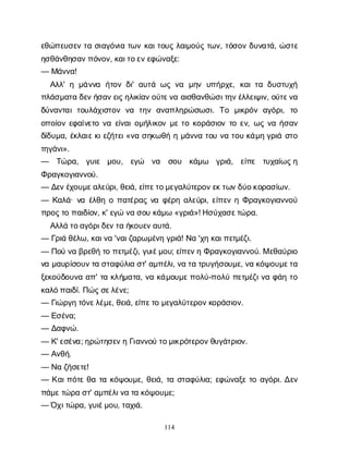 114
ε
θ
ώ
π
ε
υ
σ
ε
ντ
ασ
ι
α
γ
ό
ν
ι
ατ
ω
νκ
α
ι
τ
ο
υ
ςλ
α
ι
μ
ο
ύ
ςτ
ω
ν
, τ
ό
σ
ο
νδ
υ
ν
α
τ
ά
, ώ
σ
τ
ε
η
σ
θ
ά
ν
θ
η
σ
α
ν
π
ό
ν
ο
ν
, κ
α
ι
τ
ο
ε
ν
ε
φ
ώ
ν
α
ξ
ε
:
— Μ
ά
ν
ν
α
!
Α
λ
λ
' ημ
ά
ν
ν
α ή
τ
ο
νδ
ι
' α
υ
τ
άω
ςν
α μ
η
νυ
π
ή
ρ
χ
ε
, κ
α
ι
τ
αδ
υ
σ
τ
υ
χ
ή
π
λ
ά
σ
μ
α
τ
αδ
ε
ν
ή
σ
α
ν
ε
ι
ς
η
λ
ι
κ
ί
α
ν
ο
ύ
τ
ε
ν
αα
ι
σ
θ
α
ν
θ
ώ
σ
ι
τ
η
ν
έ
λ
λ
ε
ι
ψ
ι
ν
, ο
ύ
τ
ε
ν
α
δ
ύ
ν
α
ν
τ
α
ιτ
ο
υ
λ
ά
χ
ι
σ
τ
ο
νν
α τ
η
να
ν
α
π
λ
η
ρ
ώ
σ
ω
σ
ι
. Τ
ο μ
ι
κ
ρ
ό
να
γ
ό
ρ
ι
, τ
ο
ο
π
ο
ί
ο
νε
φ
α
ί
ν
ε
τ
ον
αε
ί
ν
α
ι
ο
μ
ή
λ
ι
κ
ο
νμ
ετ
οκ
ο
ρ
ά
σ
ι
ο
ντ
οε
ν
, ω
ςν
αή
σ
α
ν
δ
ί
δ
υ
μ
α
, έ
κ
λ
α
ι
ε
κ
ι
ε
ζ
ή
τ
ε
ι
«ν
ασ
η
κ
ω
θ
ήημ
ά
ν
ν
ατ
ο
υν
ατ
ο
υκ
ά
μ
ηγ
ρ
ι
άσ
τ
ο
τ
η
γ
ά
ν
ι
».
— Τ
ώ
ρ
α
, γ
υ
ι
ε μ
ο
υ
, ε
γ
ώ ν
α σ
ο
υ κ
ά
μ
ω γ
ρ
ι
ά
, ε
ί
π
ε τ
υ
χ
α
ί
ω
ς
η
Φ
ρ
α
γ
κ
ο
γ
ι
α
ν
ν
ο
ύ
.
— Δ
ε
ν
έ
χ
ο
υ
μ
ε
α
λ
ε
ύ
ρ
ι
, θ
ε
ι
ά
, ε
ί
π
ε
τ
ο
μ
ε
γ
α
λ
ύ
τ
ε
ρ
ο
ν
ε
κ
τ
ω
ν
δ
ύ
ο
κ
ο
ρ
α
σ
ί
ω
ν
.
— Κ
α
λ
ά
· ν
αέ
λ
θ
ηοπ
α
τ
έ
ρ
α
ςν
αφ
έ
ρ
ηα
λ
ε
ύ
ρ
ι
, ε
ί
π
ε
νηΦ
ρ
α
γ
κ
ο
γ
ι
α
ν
ν
ο
ύ
π
ρ
ο
ς
τ
οπ
α
ι
δ
ί
ο
ν
, κ
' ε
γ
ών
ασ
ο
υκ
ά
μ
ω«γ
ρ
ι
ά
»! Η
σ
ύ
χ
α
σ
ε
τ
ώ
ρ
α
.
Α
λ
λ
άτ
ο
α
γ
ό
ρ
ι
δ
ε
ν
τ
αή
κ
ο
υ
ε
ν
α
υ
τ
ά
.
— Γ
ρ
ι
άθ
έ
λ
ω
, κ
α
ι
ν
α'ν
α
ι
ζ
α
ρ
ω
μ
έ
ν
ηγ
ρ
ι
ά
! Ν
α'χ
ηκ
α
ι
π
ε
τ
μ
έ
ζ
ι
.
— Π
ο
ύν
αβ
ρ
ε
θ
ήτ
οπ
ε
τ
μ
έ
ζ
ι
, γ
υ
ι
έ
μ
ο
υ
; ε
ί
π
ε
ν
ηΦ
ρ
α
γ
κ
ο
γ
ι
α
ν
ν
ο
ύ
. Με
θ
α
ύ
ρ
ι
ο
ν
αμ
α
υ
ρ
ί
σ
ο
υ
ν
τ
ασ
τ
α
φ
ύ
λ
ι
ασ
τ
' α
μ
π
έ
λ
ι
, ν
ατ
ατ
ρ
υ
γ
ή
σ
ο
υ
μ
ε
, ν
ακ
ό
ψ
ο
υ
μ
ε
τ
α
ξ
ε
κ
ο
ύ
δ
ο
υ
ν
αα
π
' τ
ακ
λ
ή
μ
α
τ
α
, ν
ακ
ά
μ
ο
υ
μ
ε
π
ο
λ
ύ
-π
ο
λ
ύπ
ε
τ
μ
έ
ζ
ι
ν
αφ
ά
ητ
ο
κ
α
λ
ό
π
α
ι
δ
ί
. Π
ώ
ς
σ
ε
λ
έ
ν
ε
;
— Γ
ι
ώ
ρ
γ
ητ
ό
ν
ε
λ
έ
μ
ε
, θ
ε
ι
ά
, ε
ί
π
ε
τ
ομ
ε
γ
α
λ
ύ
τ
ε
ρ
ο
ν
κ
ο
ρ
ά
σ
ι
ο
ν
.
— Ε
σ
έ
ν
α
;
— Δ
α
φ
ν
ώ
.
— Κ
' ε
σ
έ
ν
α
; η
ρ
ώ
τ
η
σ
ε
ν
ηΓ
ι
α
ν
ν
ο
ύτ
ο
μ
ι
κ
ρ
ό
τ
ε
ρ
ο
ν
θ
υ
γ
ά
τ
ρ
ι
ο
ν
.
— Α
ν
θ
ή
.
— Ν
αζ
ή
σ
ε
τ
ε
!
— Κ
α
ι
π
ό
τ
εθ
ατ
ακ
ό
ψ
ο
υ
μ
ε
, θ
ε
ι
ά
, τ
ασ
τ
α
φ
ύ
λ
ι
α
; ε
φ
ώ
ν
α
ξ
ετ
οα
γ
ό
ρ
ι
. Δ
ε
ν
π
ά
μ
ε
τ
ώ
ρ
ασ
τ
' α
μ
π
έ
λ
ι
ν
ατ
ακ
ό
ψ
ο
υ
μ
ε
;
— Ό
χ
ι
τ
ώ
ρ
α
, γ
υ
ι
έ
μ
ο
υ
, τ
α
χ
ι
ά
.
 