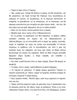 115
— Τ
α
χ
ι
άτ
ο
-τ
α
χ
ύ
; ε
ί
π
ε
ν
οΓ
ι
ώ
ρ
γ
η
ς
.
— Ν
α
ι
, γ
υ
ι
ό
κ
αμ
ο
υ
. Α
π
ό
ψ
εθ
αδ
έ
σ
ο
υ
νο
ι
ρ
ά
γ
ε
ς
, κ
α
ι
θ
αγ
λ
υ
κ
ά
ν
ο
υ
ν
, κ
α
ι
θ
α μ
α
υ
ρ
ί
σ
ο
υ
ν
, κ
α
ι
τ
α
χ
ι
άτ
ο
-τ
α
χ
ύθ
απ
ά
ρ
ο
υ
μ
ετ
ο
υ
ςτ
ρ
υ
γ
ο
λ
ό
γ
ο
υ
ςν
α
τ
ρ
έ
ξ
ο
υ
μ
εσ
τ
' α
μ
π
έ
λ
ι
, ν
ατ
ρ
υ
γ
ή
σ
ο
υ
μ
ε
, ν
ατ
ακ
ά
μ
ο
υ
μ
εκ
ό
τ
σ
ι
-κ
ό
τ
σ
ι
, τ
α
σ
τ
α
φ
ύ
λ
ι
α
, τ
αξ
ε
κ
ο
ύ
δ
ο
υ
ν
α
, ν
ατ
απ
α
τ
ή
σ
ο
υ
μ
ε
, ν
ατ
αλ
υ
ώ
σ
ο
υ
μ
ε
, κ
α
ι
θ
α
κ
ά
μ
ο
υ
μ
ε
μ
ο
υ
σ
τ
ό
π
ι
τ
τ
ε
ς
κ
α
ι
π
ε
τ
μ
έ
ζ
ι
ακ
α
ι
χ
ί
λ
ι
αλ
ο
γ
ι
ώ
νκ
α
λ
ά
... κ
α
ι
τ
ό
τ
ε
, θ
α
σ
ο
υ
κ
ά
μ
ωε
γ
ώμ
ι
αγ
ρ
ι
ά
, ζ
α
ρ
ω
μ
έ
ν
η
, ί
σ
αμ
ε
τ
οτ
η
γ
ά
ν
ι
μ
ε
γ
ά
λ
η
!
— Σ
έ
λ
ων
α
' ν
α
ι
π
ο
υ
λ
ύ
, π
ο
υ
λ
ύ
μ
ε
γ
ά
λ
η
! ε
ί
π
ε
ν
ομ
ι
κ
ρ
ό
ς
.
— Μ
ε
γ
ά
λ
ηγ
ρ
ι
ά
, ί
σ
αμ
' ε
μ
έ
ν
α
, ε
ί
π
ε
ν
ηΦ
ρ
α
γ
κ
ο
γ
ι
α
ν
ν
ο
ύ
.
Ε
ντ
ωμ
ε
τ
α
ξ
ύ
, τ
ομ
ι
κ
ρ
ό
τ
ε
ρ
ο
ντ
ω
νδ
ύ
οκ
ο
ρ
α
σ
ί
ω
ν
, τ
οΔ
α
φ
ν
ώ
, κ
α
θ
ώ
ς
ε
κ
ο
ί
τ
α
ζ
ε
ν ε
ν
α
λ
λ
ά
ξ τ
ο
ν λ
ύ
χ
ν
ο
ν κ
α
ι τ
η
ν Φ
ρ
α
γ
κ
ο
γ
ι
α
ν
ν
ο
ύ μ
ε
τ
ε
θ
η
π
ό
ς
β
λ
έ
μ
μ
α
, ω
ςν
αυ
π
ν
ω
τ
ί
σ
θ
ηα
π
ότ
οό
μ
μ
ατ
η
ςγ
ρ
α
ί
α
ς
, ε
ν
ύ
σ
τ
α
ξ
ε
,
έ
γ
ε
ι
ρ
ετ
οκ
ε
φ
α
λ
ά
κ
ι
τ
ο
υπ
ρ
ο
ςτ
η
νε
σ
τ
ί
α
ν
, κ
α
ι
α
π
ε
κ
ο
ι
μ
ή
θ
η
. Η Γ
ι
α
ν
ν
ο
ύ
ε
π
ι
μ
ό
ν
ω
ςτ
ο ε
χ
ά
δ
ε
υ
ε
νυ
π
ό τ
ο κ
α
τ
ω
σ
ά
γ
ο
ν
ο
ν
, κ
α
ιπ
ό
τ
εη χ
ε
ι
ρ τ
η
ς
ε
γ
λ
ί
σ
τ
ρ
απ
ρ
ο
ςτ
ο
ντ
ρ
ά
χ
η
λ
ο
ν
, κ
α
ι
ί
σ
ω
ςε
ί
χ
εκ
λ
ί
σ
ι
νν
αθ
λ
ί
ψ
ηκ
ά
π
ω
ς
δ
υ
ν
α
τ
ώ
τ
ε
ρ
ατ
ο
νλ
α
ι
μ
ό
ντ
ο
υκ
ο
ρ
α
σ
ί
ο
υ
. Α
λ
λ
άτ
η
νι
δ
ί
α
νσ
τ
ι
γ
μ
ή
νη
κ
ο
ύ
σ
θ
η
δ
ρ
ο
μ
α
ί
ο
ν β
ή
μ
α έ
ξ
ω
θ
ε
ν
, η θ
ύ
ρ
α η
ν
ο
ί
χ
θ
η
, κ
α
ι ε
ι
σ
ή
λ
θ
ε
ν ο
Κ
α
μ
π
α
ν
α
χ
μ
ά
κ
η
ς
.
— Δ
ωε
ί
σ
α
ι
, κ
υ
ρ
ά
-Γ
ι
α
ν
ν
ο
ύ
! ε
ί
π
ε
ν
ε
νά
κ
ρ
ατ
α
ρ
α
χ
ή
. Σ
ή
κ
ο
υ
! Ν
αφ
ύ
γ
η
ς
! ν
α
κ
ρ
υ
φ
τ
ή
ς
!
— Τ
ί
τ
ρ
έ
χ
ε
ι
; ε
ί
π
ε
ν
ηγ
ρ
α
ί
α
, π
ρ
ο
σ
π
α
θ
ο
ύ
σ
αν
αφ
α
ν
ήα
τ
ά
ρ
α
χ
ο
ς
.
— Ο
ι
τ
α
χ
τ
ι
κ
ο
ί
σ
εχ
α
λ
ε
ύ
ο
υ
ν
; Τ
ί
ζ
α
ρ
ά
ρέ
κ
α
μ
ε
ςχ
ρ
ι
σ
τ
ι
α
ν
ή
; Τ
ρ
έ
χ
ο
υ
νο
ι
τ
α
χ
τ
ι
κ
ο
ί
γ
υ
ρ
ε
ύ
ο
ν
τ
ά
ςσ
ε
. Σ
ή
κ
ο
υ
, τ
ρ
έ
χ
α
! ν
ακ
ρ
υ
φ
τ
ή
ςπ
ο
υ
θ
ε
ν
άμ
π
ά
ρ
ι
μ
! Σ
ε
λ
υ
π
ο
ύ
μ
α
ι
, κ
α
η
μ
έ
ν
η
! Τ
ι
κ
ρ
ί
μ
αέ
κ
α
μ
ε
ς
;
— Ε
γ
ώ
; κ
ρ
ί
μ
α
τ
απ
ο
λ
λ
ά
... Μαδ
ε
νξ
έ
ρ
ω
, γ
ι
α
τ
ί
ν
αμ
ε
γ
υ
ρ
ε
ύ
ο
υ
ν
ο
ι
τ
α
χ
τ
ι
κ
ο
ί
,
π
ο
υμ
ο
υ
λ
ε
ς
;
— Τ
ρ
έ
χ
α
, κ
α
τ
άδ
ωέ
ρ
χ
ο
ν
τ
α
ι
τ
ώ
ρ
α
. Δ
ε
γ
ρ
ο
υ
ν
ί
ζ
ωπ
ώ
ς
σ
' α
γ
ρ
ο
ί
κ
η
σ
α
ν
π
ώ
ς
τ
απ
ρ
ύ
μ
ι
σ
ε
ςκ
α
τ
άδ
ω
, θ
α'ρ
θ
ο
υ
ντ
ώ
ρ
αν
αχ
α
λ
έ
ψ
ο
υ
ν
. Ό
π
ο
υκ
ι
α
νε
ί
ν
α
ι
,
π
λ
ά
κ
ω
σ
α
ν
! Α
κ
ο
ύ
ς
! κ
ά
τ
ο
υ
, σ
τ
ηΣ
κ
ο
τ
'ν
ήΣ
π
'λ
ι
ά
, σ
τ
οΚ
α
κ
ό
ρ
ρ
ε
μ
α
, κ
α
τ
α
κ
ε
ί
 
