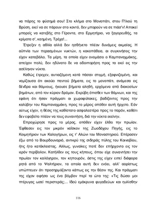 116
ν
απ
ά
ρ
η
ςτ
οφ
ύ
σ
η
μ
άσ
ο
υ
! Σ
τ
οκ
λ
ή
μ
ασ
τ
οΜο
ν
ο
π
ά
τ
ι
, σ
τ
ο
υΠ
'λ
ι
ο
ύτ
η
Β
ρ
ύ
σ
η
, ε
κ
ε
ί
ν
ασ
ε
π
ά
ρ
ο
υ
ν
σ
τ
οκ
ο
ν
τ
ό
, δ
ε
ν
μ
π
ο
ρ
ο
ύ
ν
ν
ασ
ε
π
ι
ά
σ
'ν
! Α
π
ο
κ
ε
ί
μ
π
ο
ρ
ε
ί
ςν
ακ
α
τ
ε
β
ή
ςσ
τ
οΓ
έ
ρ
ο
ν
τ
α
, σ
τ
οΕ
ρ
μ
η
τ
ή
ρ
ι
ο
, ν
αξ
α
γ
ο
ρ
ε
υ
θ
ή
ς
, τ
α
κ
ρ
ί
μ
α
τ
ασ
', κ
α
η
μ
έ
ν
η
. Τ
ρ
έ
χ
α
!...
Έ
τ
ρ
ε
ξ
ε
νη α
θ
λ
ί
αα
λ
λ
άδ
ε
νη
σ
θ
ή
ν
ε
τ
ο π
λ
έ
ο
νδ
υ
ν
ά
μ
ε
ι
ςα
κ
μ
α
ί
α
ς
. Η
α
ϋ
π
ν
ί
ατ
ω
νπ
ε
ρ
α
σ
μ
έ
ν
ω
νν
υ
κ
τ
ώ
ν
, ηκ
α
κ
ο
π
ά
θ
ε
ι
α
, α
ι
σ
υ
γ
κ
ι
ν
ή
σ
ε
ι
ςτ
η
ν
ε
ί
χ
ο
νκ
α
τ
α
β
ά
λ
ε
ι
. Τ
αμ
έ
ρ
η
, τ
αο
π
ο
ί
αε
ί
χ
ε
νο
ν
ο
μ
ά
σ
ε
ι
οΚ
α
μ
π
α
ν
α
χ
μ
ά
κ
η
ς
,
α
π
ε
ί
χ
ο
νπ
ο
λ
ύ
, δ
ε
νη
δ
ύ
ν
α
τ
οδ
εν
αο
δ
ο
ι
π
ο
ρ
ή
σ
ηπ
ρ
ο
ςτ
αε
κ
ε
ί
ε
ι
ςτ
η
ν
α
σ
έ
λ
η
ν
ο
ν
ν
ύ
κ
τ
α
.
Κ
α
θ
ώ
ςέ
τ
ρ
ε
χ
ε
ν
, α
υ
τ
ι
α
ζ
ό
μ
ε
ν
ηκ
α
τ
άπ
ά
σ
α
νσ
τ
ι
γ
μ
ή
, ε
ξ
α
φ
ν
ι
ζ
ο
μ
έ
ν
η
, κ
α
ι
ν
ο
μ
ί
ζ
ο
υ
σ
αό
τ
ια
κ
ο
ύ
ε
ιπ
α
ν
τ
ο
ύβ
ή
μ
α
τ
α
, ε
ι
ςτ
ομ
ο
ν
ο
π
ά
τ
ι
, α
ν
ά
μ
ε
σ
α ε
ι
ς
δ
έ
ν
δ
ρ
ακ
α
ι
θ
ά
μ
ν
ο
υ
ς
, ή
κ
ο
υ
σ
εβ
ή
μ
α
τ
αα
λ
η
θ
ή
, ε
ρ
χ
ό
μ
ε
ν
αα
π
όδ
ι
α
κ
ο
σ
ί
ω
ν
β
η
μ
ά
τ
ω
ν
, α
π
ότ
ο
ν
κ
ύ
ρ
ι
ο
ν
δ
ρ
ό
μ
ο
ν
. Ε
κ
ρ
ύ
β
ηό
π
ι
σ
θ
ε
ν
τ
ω
ν
θ
ά
μ
ν
ω
ν
, κ
α
ι
τ
η
ς
ε
φ
ά
ν
η ό
τ
ιή
σ
α
ν π
ρ
ά
γ
μ
α
τ
ιο
ιχ
ω
ρ
ο
φ
ύ
λ
α
κ
ε
ς
, β
α
δ
ί
ζ
ο
ν
τ
ε
ς π
ρ
ο
ς τ
η
ν
κ
α
λ
ύ
β
η
ντ
ο
υΚ
α
μ
π
α
ν
α
χ
μ
ά
κ
η
, π
ρ
ο
ςτ
ομ
έ
ρ
ο
ςο
π
ό
θ
ε
να
υ
τ
ήή
ρ
χ
ε
τ
ο
. Ε
ά
ν
ο
ύ
τ
ω
ς
ε
ί
χ
ε
ν
, ηθ
έ
σ
ι
ς
τ
η
ς
κ
α
θ
ί
σ
τ
α
τ
οα
σ
φ
α
λ
ε
σ
τ
έ
ρ
απ
ρ
ο
ς
τ
οπ
α
ρ
ό
ν
, κ
α
θ
ό
τ
ι
δ
ε
ν
ε
φ
ο
β
ε
ί
τ
οπ
λ
έ
ο
ν
ν
ατ
ο
υ
ς
σ
υ
ν
α
ν
τ
ή
σ
η
, δ
ι
άτ
η
ν
ν
ύ
κ
τ
αε
κ
ε
ί
ν
η
ν
.
Ε
π
ρ
ο
χ
ώ
ρ
η
σ
ε π
ρ
ο
ς τ
ο μ
έ
ρ
ο
ς
, ο
π
ό
θ
ε
ν ε
ί
χ
ε
ν έ
λ
θ
ε
ιτ
η
ν π
ρ
ω
ί
α
ν
.
Έ
φ
θ
α
σ
ε
ν ε
ι
ς τ
ο
ν μ
ι
κ
ρ
ό
ν ν
α
ΐ
σ
κ
ο
ν τ
η
ς Ζ
ω
ο
δ
ό
χ
ο
υ Π
η
γ
ή
ς
, ε
ι
ς τ
ο
Κ
ο
ι
μ
η
τ
ή
ρ
ι
ο
ντ
ω
νΚ
α
λ
ο
γ
ή
ρ
ω
ν
, ε
ι
ςτ
' Α
λ
ώ
ν
ι
τ
ο
υΜο
ν
α
σ
τ
η
ρ
ι
ο
ύ
. Ε
π
έ
ρ
α
σ
ε
ν
έ
ξ
ω α
π
ότ
οΒ
ο
υ
ρ
δ
ο
υ
ν
α
ρ
ι
ό
, α
ν
τ
ι
κ
ρ
ύτ
η
ςσ
ι
δ
η
ρ
ά
ςπ
ύ
λ
η
ςτ
ο
υΚ
ο
ι
ν
ο
β
ί
ο
υ
,
ή
τ
ι
ςή
τ
οκ
α
τ
ά
κ
λ
ε
ι
σ
τ
ο
ς
. Α
λ
λ
ω
ς
, γ
υ
ν
α
ί
κ
ε
ςπ
ο
τ
έδ
ε
νε
π
ή
ρ
χ
ο
ν
τ
οε
ι
ςτ
ο
ν
ι
ε
ρ
ό
νπ
ε
ρ
ί
β
ο
λ
ο
ν
. Κ
α
τ
ή
λ
θ
ε
νε
ι
ςτ
ο
υ
ςκ
ή
π
ο
υ
ς
, ό
π
ο
υε
ί
χ
εσ
υ
ν
α
ν
τ
ή
σ
ε
ι
τ
η
ν
π
ρ
ω
ί
α
ντ
ο
νκ
α
λ
ό
γ
η
ρ
ο
ν
, τ
ο
νκ
η
π
ο
υ
ρ
ό
ν
, ό
σ
τ
ι
ςτ
η
ςε
ί
χ
ε
νε
ι
π
ε
ί
δ
ι
ά
φ
ο
ρ
α
ρ
η
τ
ά α
π
ό τ
ο Ψα
λ
τ
ή
ρ
ι
ο
ν
, τ
α ο
π
ο
ί
α α
υ
τ
ή δ
ε
νε
ν
ό
ε
ι
, α
λ
λ
' α
ο
ρ
ί
σ
τ
ω
ς
υ
π
ώ
π
τ
ε
υ
ε
νό
τ
ι
π
ρ
ο
σ
η
ρ
μ
ό
ζ
ο
ν
τ
οκ
ά
π
ω
ςε
ι
ςτ
η
νθ
έ
σ
ι
ντ
η
ς
. Κ
α
ι
π
ρ
ά
γ
μ
α
τ
ι
τ
η
ςε
ί
χ
ο
να
φ
ή
σ
ε
ιω
ςέ
ν
αβ
ό
μ
β
ο
νπ
ε
ρ
ίτ
αώ
τ
ατ
η
ς
· «Τ
ι
ςδ
ώ
σ
ε
ιμ
ο
ι
π
τ
έ
ρ
υ
γ
α
ςω
σ
ε
ί
π
ε
ρ
ι
σ
τ
ε
ρ
ά
ς
;... Ι
δ
ο
ύε
μ
ά
κ
ρ
υ
ν
αφ
υ
γ
α
δ
ε
ύ
ω
νκ
α
ι
η
υ
λ
ί
σ
θ
η
ν
 