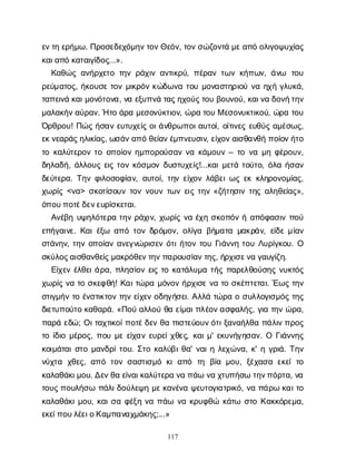 117
ε
ν
τ
ηε
ρ
ή
μ
ω
. Π
ρ
ο
σ
ε
δ
ε
χ
ό
μ
η
ν
τ
ο
ν
Θ
ε
ό
ν
, τ
ο
ν
σ
ώ
ζ
ο
ν
τ
άμ
ε
α
π
όο
λ
ι
γ
ο
ψ
υ
χ
ί
α
ς
κ
α
ι
α
π
όκ
α
τ
α
ι
γ
ί
δ
ο
ς
...».
Κ
α
θ
ώ
ςα
ν
ή
ρ
χ
ε
τ
οτ
η
νρ
ά
χ
ι
να
ν
τ
ι
κ
ρ
ύ
, π
έ
ρ
α
ντ
ω
νκ
ή
π
ω
ν
, ά
ν
ω τ
ο
υ
ρ
ε
ύ
μ
α
τ
ο
ς
, ή
κ
ο
υ
σ
ετ
ο
νμ
ι
κ
ρ
ό
νκ
ώ
δ
ω
ν
ατ
ο
υμ
ο
ν
α
σ
τ
η
ρ
ι
ο
ύν
αη
χ
ήγ
λ
υ
κ
ά
,
τ
α
π
ε
ι
ν
άκ
α
ι
μ
ο
ν
ό
τ
ο
ν
α
, ν
αε
ξ
υ
π
ν
άτ
α
ς
η
χ
ο
ύ
ς
τ
ο
υβ
ο
υ
ν
ο
ύ
, κ
α
ι
ν
αδ
ο
ν
ή
τ
η
ν
μ
α
λ
α
κ
ή
ν
α
ύ
ρ
α
ν
. Ήτ
οά
ρ
αμ
ε
σ
ο
ν
ύ
κ
τ
ι
ο
ν
, ώ
ρ
ατ
ο
υΜε
σ
ο
ν
υ
κ
τ
ι
κ
ο
ύ
, ώ
ρ
ατ
ο
υ
Ό
ρ
θ
ρ
ο
υ
! Π
ώ
ςή
σ
α
νε
υ
τ
υ
χ
ε
ί
ςο
ι
ά
ν
θ
ρ
ω
π
ο
ι
α
υ
τ
ο
ί
, ο
ί
τ
ι
ν
ε
ςε
υ
θ
ύ
ςα
μ
έ
σ
ω
ς
,
ε
κ
ν
ε
α
ρ
ά
ς
η
λ
ι
κ
ί
α
ς
, ω
σ
ά
ν
α
π
όθ
ε
ί
α
ν
έ
μ
π
ν
ε
υ
σ
ι
ν
, ε
ί
χ
ο
ν
α
ι
σ
θ
α
ν
θ
ήπ
ο
ί
ο
ν
ή
τ
ο
τ
οκ
α
λ
ύ
τ
ε
ρ
ο
ντ
οο
π
ο
ί
ο
νη
μ
π
ο
ρ
ο
ύ
σ
α
νν
ακ
ά
μ
ο
υ
ν– τ
ον
αμ
ηφ
έ
ρ
ο
υ
ν
,
δ
η
λ
α
δ
ή
, ά
λ
λ
ο
υ
ςε
ι
ςτ
ο
νκ
ό
σ
μ
ο
νδ
υ
σ
τ
υ
χ
ε
ί
ς
!...κ
α
ι
μ
ε
τ
άτ
ο
ύ
τ
ο
, ό
λ
αή
σ
α
ν
δ
ε
ύ
τ
ε
ρ
α
. Τ
η
νφ
ι
λ
ο
σ
ο
φ
ί
α
ν
, α
υ
τ
ο
ί
, τ
η
νε
ί
χ
ο
νλ
ά
β
ε
ι
ω
ςε
κκ
λ
η
ρ
ο
ν
ο
μ
ί
α
ς
,
χ
ω
ρ
ί
ς<ν
α
> σ
κ
ο
τ
ί
σ
ο
υ
ντ
ο
νν
ο
υ
ντ
ω
νε
ι
ςτ
η
ν«ζ
ή
τ
η
σ
ι
ντ
η
ςα
λ
η
θ
ε
ί
α
ς
»,
ό
π
ο
υ
π
ο
τ
έ
δ
ε
ν
ε
υ
ρ
ί
σ
κ
ε
τ
α
ι
.
Α
ν
έ
β
ηυ
ψ
η
λ
ό
τ
ε
ρ
ατ
η
νρ
ά
χ
ι
ν
, χ
ω
ρ
ί
ςν
αέ
χ
ησ
κ
ο
π
ό
νήα
π
ό
φ
α
σ
ι
νπ
ο
ύ
ε
π
ή
γ
α
ι
ν
ε
. Κ
α
ι
έ
ξ
ω α
π
ότ
ο
νδ
ρ
ό
μ
ο
ν
, ο
λ
ί
γ
αβ
ή
μ
α
τ
αμ
α
κ
ρ
ά
ν
, ε
ί
δ
εμ
ί
α
ν
σ
τ
ά
ν
η
ν
, τ
η
νο
π
ο
ί
α
να
ν
ε
γ
ν
ώ
ρ
ι
σ
ε
νό
τ
ι
ή
τ
ο
ντ
ο
υΓ
ι
ά
ν
ν
ητ
ο
υΛ
υ
ρ
ί
γ
κ
ο
υ
. Ο
σ
κ
ύ
λ
ο
ς
α
ι
σ
θ
α
ν
θ
ε
ί
ς
μ
α
κ
ρ
ό
θ
ε
ν
τ
η
ν
π
α
ρ
ο
υ
σ
ί
α
ν
τ
η
ς
, ή
ρ
χ
ι
σ
ε
ν
αγ
α
υ
γ
ί
ζ
η
.
Ε
ί
χ
ε
νέ
λ
θ
ε
ι
ά
ρ
α
, π
λ
η
σ
ί
ο
νε
ι
ςτ
οκ
α
τ
ά
λ
υ
μ
ατ
ή
ςπ
α
ρ
ε
λ
θ
ο
ύ
σ
η
ςν
υ
κ
τ
ό
ς
χ
ω
ρ
ί
ςν
ατ
οσ
κ
ε
φ
θ
ή
! Κ
α
ι
τ
ώ
ρ
αμ
ό
ν
ο
νή
ρ
χ
ι
σ
εν
ατ
οσ
κ
έ
π
τ
ε
τ
α
ι
. Έ
ω
ςτ
η
ν
σ
τ
ι
γ
μ
ή
ντ
οέ
ν
σ
τ
ι
κ
τ
ο
ντ
η
νε
ί
χ
ε
νο
δ
η
γ
ή
σ
ε
ι
. Α
λ
λ
άτ
ώ
ρ
αοσ
υ
λ
λ
ο
γ
ι
σ
μ
ό
ςτ
η
ς
δ
ι
ε
τ
υ
π
ο
ύ
τ
οκ
α
θ
α
ρ
ά
. «Π
ο
ύα
λ
λ
ο
ύθ
αε
ί
μ
α
ι
π
λ
έ
ο
ν
α
σ
φ
α
λ
ή
ς
, γ
ι
ατ
η
νώ
ρ
α
,
π
α
ρ
άε
δ
ώ
; Ο
ι
τ
α
χ
τ
ι
κ
ο
ί
π
ο
τ
έ
δ
ε
νθ
απ
ι
σ
τ
ε
ύ
ο
υ
ν
ό
τ
ι
ξ
α
ν
α
ή
λ
θ
απ
ά
λ
ι
ν
π
ρ
ο
ς
τ
οί
δ
ι
ομ
έ
ρ
ο
ς
, π
ο
υμ
εε
ί
χ
α
νε
υ
ρ
ε
ί
χ
θ
ε
ς
, κ
α
ι
μ
' ε
κ
υ
ν
ή
γ
η
σ
α
ν
. Ο Γ
ι
ά
ν
ν
η
ς
κ
ο
ι
μ
ά
τ
α
ι
σ
τ
ομ
α
ν
δ
ρ
ί
τ
ο
υ
. Σ
τ
οκ
α
λ
ύ
β
ι
θ
α
' ν
α
ι
ηλ
ε
χ
ώ
ν
α
, κ
' ηγ
ρ
ι
ά
. Τ
η
ν
ν
ύ
χ
τ
α χ
θ
ε
ς
, α
π
ότ
ο
νσ
α
σ
τ
ι
σ
μ
όκ
ια
π
ό τ
η β
ί
αμ
ο
υ
, ξ
έ
χ
α
σ
αε
κ
ε
ίτ
ο
κ
α
λ
α
θ
ά
κ
ι
μ
ο
υ
. Δ
ε
ν
θ
αε
ί
ν
α
ι
κ
α
λ
ύ
τ
ε
ρ
αν
απ
ά
ων
αχ
τ
υ
π
ή
σ
ωτ
η
ν
π
ό
ρ
τ
α
, ν
α
τ
ο
υ
ς
π
ο
υ
λ
ή
σ
ωπ
ά
λ
ι
δ
ο
ύ
λ
ε
ψ
ημ
ε
κ
α
ν
έ
ν
αψ
ε
υ
τ
ο
γ
ι
α
τ
ρ
ι
κ
ό
, ν
απ
ά
ρ
ωκ
α
ι
τ
ο
κ
α
λ
α
θ
ά
κ
ι
μ
ο
υ
, κ
α
ι
σ
αφ
έ
ξ
ην
απ
ά
ω ν
ακ
ρ
υ
φ
θ
ώ κ
ά
τ
ω σ
τ
οΚ
α
κ
κ
ό
ρ
ε
μ
α
,
ε
κ
ε
ί
π
ο
υ
λ
έ
ε
ι
ο
Κ
α
μ
π
α
ν
α
χ
μ
ά
κ
η
ς
;...»
 