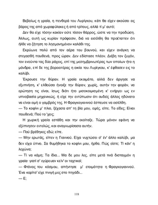 118
Β
ε
β
α
ί
ω
ςηγ
ρ
α
ί
α
, ηπ
ε
ν
θ
ε
ρ
άτ
ο
υΛ
υ
ρ
ί
γ
κ
ο
υ
, κ
ά
τ
ι
θ
αε
ί
χ
ε
να
κ
ο
ύ
σ
ε
ι
ε
ι
ς
β
ά
ρ
ο
ς
τ
η
ς
α
π
όχ
ω
ρ
ο
φ
ύ
λ
α
κ
ε
ς
ήα
π
ό
τ
ρ
ί
τ
ο
υ
ς
, α
λ
λ
άτ
ί
μ
' α
υ
τ
ό
;
Δ
ε
νθ
αε
ί
χ
ε
τ
ό
σ
η
ν
κ
α
κ
ί
α
ν
ο
ύ
τ
ε
τ
ό
σ
ο
ν
θ
ά
ρ
ρ
ο
ς
, ώ
σ
τ
ε
ν
ατ
η
ν
π
ρ
ο
δ
ώ
σ
η
.
Ά
λ
λ
ω
ς
, α
υ
τ
ήω
ςκ
υ
ρ
ί
α
νπ
ρ
ό
φ
α
σ
ι
ν
, δ
ι
άν
αε
ι
σ
έ
λ
θ
ηθ
απ
ρ
ο
έ
τ
α
τ
τ
ε
νό
τ
ι
ή
λ
θ
ε
ν
αζ
ή
τ
η
σ
ητ
ολ
η
σ
μ
ο
ν
η
μ
έ
ν
ο
ν
κ
α
λ
ά
θ
ι
τ
η
ς
.
Ε
κ
ρ
ύ
ω
ν
επ
ο
λ
ύ α
π
ό τ
ο
να
έ
ρ
α τ
ο
υβ
ο
υ
ν
ο
ύ
, κ
α
ιε
ί
χ
ε
να
ν
ά
γ
κ
η ν
α
σ
τ
ε
γ
α
σ
θ
ήπ
ο
υ
θ
ε
ν
ά
, π
ρ
ο
ςώ
ρ
α
ν
. Δ
ε
νε
δ
ί
σ
τ
α
σ
ε
π
λ
έ
ο
ν
. Δ
ι
έ
β
ητ
ο
νζ
υ
γ
ό
ν
,
τ
ο
ν
ε
ν
ο
ύ
ν
τ
ατ
α
ς
δ
ύ
ορ
ά
χ
ε
ι
ς
, ε
π
ί
τ
η
ς
μ
ε
σ
η
μ
β
ρ
ι
ν
ω
τ
έ
ρ
α
ς
τ
ω
ν
ο
π
ο
ί
ω
ν
ή
τ
οη
μ
ά
ν
δ
ρ
α
, ε
π
ί
δ
ε
τ
η
ς
β
ο
ρ
ε
ι
ο
τ
έ
ρ
α
ςηο
ι
κ
ί
ατ
ο
υΛ
υ
ρ
ί
γ
κ
ο
υ
, κ
' έ
φ
θ
α
σ
ε
ν
ε
ι
ς
τ
ο
κ
α
λ
ύ
β
ι
.
Έ
κ
ρ
ο
υ
σ
ε τ
η
ν θ
ύ
ρ
α
ν
. Η γ
ρ
α
ί
α ε
κ
ο
ι
μ
ά
τ
ο
, α
λ
λ
ά δ
ε
ν ά
ρ
γ
η
σ
ε ν
α
ε
ξ
υ
π
ν
ή
σ
η
, κ
' ε
λ
θ
ο
ύ
σ
αή
ν
ο
ι
ξ
ετ
η
νθ
ύ
ρ
α
ν
, χ
ω
ρ
ί
ς
, α
υ
τ
ή
ντ
η
νφ
ο
ρ
ά
ν
, ν
α
ε
ρ
ώ
τ
η
σ
ητ
ι
ςε
ί
ν
α
ι
, ί
σ
ω
ςδ
ι
ό
τ
ιή
τ
ο μ
ι
σ
ο
κ
ο
ι
μ
ι
σ
μ
έ
ν
η κ
' ε
ν
ή
ρ
γ
ε
ιω
ςε
ν
υ
π
ν
ο
β
α
σ
ί
αμ
η
χ
α
ν
ι
κ
ώ
ς
, ήε
ί
χ
ετ
η
νε
ν
τ
ύ
π
ω
σ
ι
νό
τ
ι
ο
υ
δ
ε
ί
ςά
λ
λ
ο
ςη
δ
ύ
ν
α
τ
ο
ν
αε
ί
ν
α
ι
ε
ι
μ
ήογ
α
μ
β
ρ
ό
ς
τ
η
ς
. ΗΦ
ρ
α
γ
κ
ο
γ
ι
α
ν
ν
ο
ύέ
σ
π
ε
υ
σ
ε
ν
αε
ι
σ
έ
λ
θ
η
.
— Τ
οκ
ο
φ
ί
ν
ι
μ
' π
λ
ι
ο
, ξ
έ
χ
α
σ
αα
π
' τ
ηβ
ί
αμ
ο
υ
, ε
ψ
έ
ς
, ε
ί
π
ε
. Τ
οε
ί
δ
ε
ς
; Ε
ί
ν
α
ι
π
ο
υ
θ
ε
ν
ά
; Π
ο
ύ
τ
ο
'χ
ε
ι
ς
;
Η χ
ω
ρ
ι
κ
ήγ
ρ
α
ί
αε
σ
τ
ά
θ
ηκ
α
ιτ
η
νε
κ
ο
ί
τ
α
ξ
ε
. Τ
ώ
ρ
αμ
ό
ν
ο
νε
φ
ά
ν
ην
α
ε
ξ
ύ
π
ν
η
σ
ε
ν
ε
ν
τ
ε
λ
ώ
ς
, κ
α
ι
α
ν
α
γ
ν
ω
ρ
ί
σ
α
σ
αα
υ
τ
ή
ν
.
— Π
ο
ύβ
ρ
έ
θ
η
κ
ε
ς
ε
δ
ώ
; ε
ί
π
ε
.
— Μη
νε
ρ
ω
τ
ά
ς
, ε
ί
π
ε
νηΓ
ι
α
ν
ν
ο
ύ
. Ε
ί
χ
αν
υ
χ
τ
ώ
σ
ε
ι
σ
' έ
ν
' ά
λ
λ
οκ
α
λ
ύ
β
ι
, μ
α
δ
ε
νε
ί
χ
αύ
π
ν
ο
. Σ
αθ
υ
μ
ή
θ
η
κ
ατ
οκ
ο
φ
ί
ν
ι
μ
ο
υ
, ή
ρ
θ
α
. Π
ώ
ςε
ί
σ
τ
ε
; Τ
ί
κ
ά
ν
' η
λ
ε
χ
ώ
ν
α
;
— Τ
ί
ν
ακ
ά
μ
η
; Τ
αί
δ
ι
α
... Μαδ
εμ
ο
υλ
ε
ς
, ε
ί
π
εμ
ε
τ
άτ
ι
ν
άδ
ι
σ
τ
α
γ
μ
ό
νη
γ
ρ
α
ί
α
· γ
ι
α
τ
ί
σ
' ε
γ
ύ
ρ
ε
υ
α
ν
κ
ε
ί
ν
' ο
ι
τ
α
χ
τ
ι
κ
ο
ί
;
— Φ
τ
ό
ν
ο
ςτ
ο
υ κ
ό
σ
μ
ο
υ
, α
π
ή
ν
τ
η
σ
ε μ
' ε
τ
ο
ι
μ
ό
τ
η
τ
α ηΦ
ρ
α
γ
κ
ο
γ
ι
α
ν
ν
ο
ύ
.
Έ
ν
ακ
ο
ρ
ί
τ
σ
' ε
ί
χ
ε
π
ν
ι
γ
ή
μ
ε
ς
σ
τ
οπ
η
γ
ά
δ
ι
...
— Ε
;
 