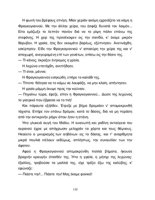 120
Ηφ
ω
ν
ή
τ
ο
υ
β
ρ
έ
φ
ο
υ
ς
ε
π
ν
ί
γ
η
. Μ
ί
α
ν
χ
ε
ρ
ι
ά
ν
α
κ
ό
μ
ηε
χ
ρ
ε
ι
ά
ζ
ε
τ
ον
ακ
ά
μ
ηη
Φ
ρ
α
γ
κ
ο
γ
ι
α
ν
ν
ο
ύ
. Μ
ετ
η
νά
λ
λ
η
νχ
ε
ί
ρ
α
, τ
ο
υέ
σ
φ
ι
ξ
εδ
υ
ν
α
τ
άτ
ο
νλ
α
ι
μ
ό
ν
...
Ε
ί
τ
α ε
μ
ά
ζ
ω
ξ
ετ
ο λ
ε
π
τ
ό
νπ
α
ν
ί
ο
νδ
ι
ά ν
α τ
ο ρ
ί
ψ
η π
ά
λ
ι
νε
π
ά
ν
ω τ
η
ς
σ
τ
ε
φ
ά
ν
η
ς
. Η χ
ε
ι
ρ τ
η
ςπ
ρ
ο
σ
έ
κ
ο
ψ
ε
νε
ι
ςτ
η
νσ
α
ν
ί
δ
α
, κ
' έ
κ
α
μ
εμ
ι
κ
ρ
ό
ν
θ
ό
ρ
υ
β
ο
ν
. Ηγ
ρ
α
ί
α
, ή
τ
ι
ςδ
ε
νε
κ
ο
ι
μ
ά
τ
οβ
α
ρ
έ
ω
ς
, ε
ξ
ύ
π
ν
η
σ
ε
ν
. Α
ν
ε
τ
ι
ν
ά
χ
θ
η
,
ε
σ
κ
ί
ρ
τ
η
σ
ε
ν
. Ε
ί
δ
ετ
η
νΦ
ρ
α
γ
κ
ο
γ
ι
α
ν
ν
ο
ύν
' α
π
ο
σ
ύ
ρ
ητ
η
νχ
ε
ί
ρ
ατ
η
ςκ
α
ι
ν
'
α
π
ο
χ
ω
ρ
ή
, α
ν
ε
γ
ε
ι
ρ
ο
μ
έ
ν
η
ε
π
ί
τ
ω
ν
γ
ο
ν
ά
τ
ω
ν
, ο
π
ί
σ
ωε
ι
ς
τ
η
ν
θ
έ
σ
ι
ν
τ
η
ς
.
— Τ
ί
κ
ά
ν
ε
ι
ς
; έ
κ
ρ
α
ξ
ε
ν
έ
ν
τ
ρ
ο
μ
ο
ς
η
γ
ρ
α
ί
α
.
Ηλ
ε
χ
ώ
ν
αε
π
ε
τ
ά
χ
θ
η
, α
ν
ε
π
ή
δ
η
σ
ε
.
— Τ
ί
ε
ί
ν
α
ι
, μ
ά
ν
ν
α
;
ΗΦ
ρ
α
γ
κ
ο
γ
ι
α
ν
ν
ο
ύ
ε
σ
η
κ
ώ
θ
η
, ε
π
ή
ρ
ε
τ
ο
κ
α
λ
ά
θ
ι
τ
η
ς
.
— Τ
ί
π
ο
τ
α
· θ
έ
λ
η
σ
αν
ατ
οκ
ά
μ
ων
αλ
ο
υ
φ
ά
ξ
η
, ν
αμ
η
ν
κ
λ
α
ί
η
, α
π
ή
ν
τ
η
σ
ε
ν
.
Ηγ
ρ
α
ί
αμ
ά
μ
μ
ηέ
κ
υ
ψ
ε
π
ρ
ο
ς
τ
η
ν
κ
ο
ύ
ν
ι
α
ν
.
— Π
η
γ
α
ί
ν
ω τ
ώ
ρ
α
, έ
φ
ε
ξ
ε
, ε
ί
π
ε
νηΦ
ρ
α
γ
κ
ο
γ
ι
α
ν
ν
ο
ύ
... Δ
ώ
σ
ετ
η
ςλ
ε
χ
ώ
ν
α
ς
τ
ογ
ι
α
τ
ρ
ι
κ
ό
π
ο
υ
έ
β
ρ
α
σ
αν
ατ
ο
π
ι
ή
!
Κ
α
ι
π
ά
ρ
α
υ
τ
αε
ξ
ή
λ
θ
ε
ν
. Έ
τ
ρ
ε
ξ
εμ
εβ
ή
μ
αδ
ρ
ο
μ
α
ί
ο
νν
' α
π
ο
μ
α
κ
ρ
υ
ν
θ
ή
τ
ά
χ
ι
σ
τ
α
. Ε
π
ή
ρ
ετ
ο
νε
π
ά
ν
ω δ
ρ
ό
μ
ο
ν
, κ
α
τ
άτ
οδ
ά
σ
ο
ς
, δ
ι
άν
αμ
ηπ
ε
ρ
ά
σ
η
α
π
ότ
η
ν
α
ν
τ
ι
κ
ρ
ι
ν
ή
ν
ρ
ά
χ
ι
ν
ό
π
ο
υή
τ
ο
ν
η
σ
τ
ά
ν
η
.
Ή
τ
ογ
λ
υ
κ
ε
ι
άα
υ
γ
ήτ
ο
υΜα
ΐ
ο
υ
. Ηκ
υ
α
ν
ω
π
ήκ
α
ι
ρ
ο
δ
ί
ν
ηα
ν
τ
α
ύ
γ
ε
ι
ατ
ο
υ
ο
υ
ρ
α
ν
ο
ύέ
χ
ρ
ι
εμ
εα
π
ό
χ
ρ
ω
σ
ι
νμ
ε
λ
ι
χ
ρ
ά
ντ
αχ
ό
ρ
τ
ακ
α
ι
τ
ο
υ
ςθ
ά
μ
ν
ο
υ
ς
.
Η
κ
ο
ύ
ε
τ
οομ
ι
ν
υ
ρ
ι
σ
μ
ό
ς
τ
ω
να
η
δ
ό
ν
ω
νε
ι
ςτ
οδ
ά
σ
ο
ς
, κ
α
ι
τ
' α
ν
α
ρ
ί
θ
μ
η
τ
α
μ
ι
κ
ρ
ά π
ο
υ
λ
ι
ά ε
τ
έ
λ
ο
υ
νε
κ
θ
ύ
μ
ω
ς
, α
π
λ
ή
σ
τ
ω
ς
, τ
η
νσ
υ
ν
α
υ
λ
ί
α
ντ
ω
ντ
η
ν
ά
φ
α
τ
ο
ν
.
Α
φ
ο
ύ η Φ
ρ
α
γ
κ
ο
γ
ι
α
ν
ν
ο
ύ α
π
ε
μ
α
κ
ρ
ύ
ν
θ
η π
ο
λ
λ
ά β
ή
μ
α
τ
α
, ή
κ
ο
υ
σ
ε
β
ρ
α
χ
ν
ή
νκ
ρ
α
υ
γ
ή
νό
π
ι
σ
θ
έ
ντ
η
ς
. Ήτ
οηγ
ρ
α
ί
α
, ημ
ή
τ
η
ρτ
η
ςλ
ε
χ
ώ
ν
α
ς
·
έ
ξ
α
λ
λ
ο
ς
, τ
ρ
α
β
ο
ύ
σ
α τ
α μ
α
λ
λ
ι
ά τ
η
ς
, ε
ί
χ
ετ
ρ
έ
ξ
ε
ιέ
ξ
ω τ
η
ςκ
α
λ
ύ
β
η
ς
, κ
'
ε
φ
ώ
ν
α
ζ
ε
:
— Π
ι
ά
σ
τ
ε
τ
η
ν
!... Π
ι
ά
σ
τ
ε
τ
η
ν
! Μα
ς
έ
κ
α
μ
ε
φ
ο
ν
ι
κ
ό
!
 