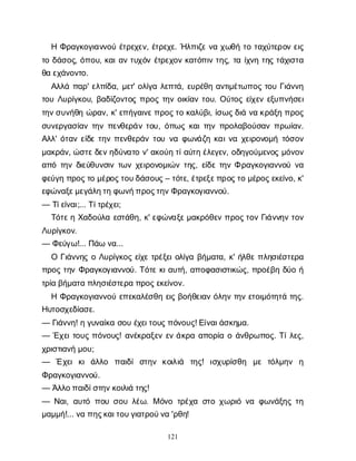 121
ΗΦ
ρ
α
γ
κ
ο
γ
ι
α
ν
ν
ο
ύέ
τ
ρ
ε
χ
ε
ν
, έ
τ
ρ
ε
χ
ε
. Ή
λ
π
ι
ζ
εν
αχ
ω
θ
ήτ
οτ
α
χ
ύ
τ
ε
ρ
ο
νε
ι
ς
τ
οδ
ά
σ
ο
ς
, ό
π
ο
υ
, κ
α
ι
α
ντ
υ
χ
ό
νέ
τ
ρ
ε
χ
ο
νκ
α
τ
ό
π
ι
ντ
η
ς
, τ
αί
χ
ν
ητ
η
ςτ
ά
χ
ι
σ
τ
α
θ
αε
χ
ά
ν
ο
ν
τ
ο
.
Α
λ
λ
άπ
α
ρ
' ε
λ
π
ί
δ
α
, μ
ε
τ
' ο
λ
ί
γ
αλ
ε
π
τ
ά
, ε
υ
ρ
έ
θ
ηα
ν
τ
ι
μ
έ
τ
ω
π
ο
ςτ
ο
υΓ
ι
ά
ν
ν
η
τ
ο
υΛ
υ
ρ
ί
γ
κ
ο
υ
, β
α
δ
ί
ζ
ο
ν
τ
ο
ςπ
ρ
ο
ςτ
η
νο
ι
κ
ί
α
ντ
ο
υ
. Ο
ύ
τ
ο
ςε
ί
χ
ε
νε
ξ
υ
π
ν
ή
σ
ε
ι
τ
η
ν
σ
υ
ν
ή
θ
ηώ
ρ
α
ν
, κ
' ε
π
ή
γ
α
ι
ν
ε
π
ρ
ο
ς
τ
οκ
α
λ
ύ
β
ι
, ί
σ
ω
ς
δ
ι
άν
ακ
ρ
ά
ξ
ηπ
ρ
ο
ς
σ
υ
ν
ε
ρ
γ
α
σ
ί
α
ντ
η
νπ
ε
ν
θ
ε
ρ
ά
ντ
ο
υ
, ό
π
ω
ςκ
α
ι
τ
η
νπ
ρ
ο
λ
α
β
ο
ύ
σ
α
νπ
ρ
ω
ί
α
ν
.
Α
λ
λ
' ό
τ
α
νε
ί
δ
ετ
η
νπ
ε
ν
θ
ε
ρ
ά
ντ
ο
υν
αφ
ω
ν
ά
ζ
ηκ
α
ι
ν
αχ
ε
ι
ρ
ο
ν
ο
μ
ήτ
ό
σ
ο
ν
μ
α
κ
ρ
ά
ν
, ώ
σ
τ
ε
δ
ε
ν
η
δ
ύ
ν
α
τ
ον
' α
κ
ο
ύ
ητ
ί
α
ύ
τ
ηέ
λ
ε
γ
ε
ν
, ο
δ
η
γ
ο
ύ
μ
ε
ν
ο
ςμ
ό
ν
ο
ν
α
π
ότ
η
νδ
ι
ε
ύ
θ
υ
ν
σ
ι
ντ
ω
νχ
ε
ι
ρ
ο
ν
ο
μ
ι
ώ
ντ
η
ς
, ε
ί
δ
ετ
η
νΦρ
α
γ
κ
ο
γ
ι
α
ν
ν
ο
ύν
α
φ
ε
ύ
γ
ηπ
ρ
ο
ς
τ
ομ
έ
ρ
ο
ς
τ
ο
υ
δ
ά
σ
ο
υ
ς
– τ
ό
τ
ε
, έ
τ
ρ
ε
ξ
ε
π
ρ
ο
ς
τ
ομ
έ
ρ
ο
ς
ε
κ
ε
ί
ν
ο
, κ
'
ε
φ
ώ
ν
α
ξ
ε
μ
ε
γ
ά
λ
η
τ
ηφ
ω
ν
ή
π
ρ
ο
ς
τ
η
ν
Φ
ρ
α
γ
κ
ο
γ
ι
α
ν
ν
ο
ύ
.
— Τ
ί
ε
ί
ν
α
ι
;... Τ
ί
τ
ρ
έ
χ
ε
ι
;
Τ
ό
τ
ε
ηΧ
α
δ
ο
ύ
λ
αε
σ
τ
ά
θ
η
, κ
' ε
φ
ώ
ν
α
ξ
ε
μ
α
κ
ρ
ό
θ
ε
νπ
ρ
ο
ς
τ
ο
νΓ
ι
ά
ν
ν
η
ντ
ο
ν
Λ
υ
ρ
ί
γ
κ
ο
ν
.
— Φ
ε
ύ
γ
ω
!... Π
ά
ων
α
...
ΟΓ
ι
ά
ν
ν
η
ςοΛ
υ
ρ
ί
γ
κ
ο
ςε
ί
χ
ετ
ρ
έ
ξ
ε
ι
ο
λ
ί
γ
αβ
ή
μ
α
τ
α
, κ
' ή
λ
θ
επ
λ
η
σ
ι
έ
σ
τ
ε
ρ
α
π
ρ
ο
ςτ
η
νΦ
ρ
α
γ
κ
ο
γ
ι
α
ν
ν
ο
ύ
. Τ
ό
τ
εκ
ι
α
υ
τ
ή
, α
π
ο
φ
α
σ
ι
σ
τ
ι
κ
ώ
ς
, π
ρ
ο
έ
β
ηδ
ύ
οή
τ
ρ
ί
αβ
ή
μ
α
τ
απ
λ
η
σ
ι
έ
σ
τ
ε
ρ
απ
ρ
ο
ς
ε
κ
ε
ί
ν
ο
ν
.
ΗΦ
ρ
α
γ
κ
ο
γ
ι
α
ν
ν
ο
ύε
π
ε
κ
α
λ
έ
σ
θ
ηε
ι
ςβ
ο
ή
θ
ε
ι
α
νό
λ
η
ντ
η
νε
τ
ο
ι
μ
ό
τ
η
τ
άτ
η
ς
.
Η
υ
τ
ο
σ
χ
ε
δ
ί
α
σ
ε
.
— Γ
ι
ά
ν
ν
η
! ηγ
υ
ν
α
ί
κ
ασ
ο
υέ
χ
ε
ι
τ
ο
υ
ς
π
ό
ν
ο
υ
ς
! Ε
ί
ν
α
ι
ά
σ
κ
η
μ
α
.
— Έ
χ
ε
ι
τ
ο
υ
ςπ
ό
ν
ο
υ
ς
! α
ν
έ
κ
ρ
α
ξ
ε
νε
νά
κ
ρ
αα
π
ο
ρ
ί
αοά
ν
θ
ρ
ω
π
ο
ς
. Τ
ί
λ
ε
ς
,
χ
ρ
ι
σ
τ
ι
α
ν
ήμ
ο
υ
;
— Έχ
ε
ικ
ιά
λ
λ
ο π
α
ι
δ
ίσ
τ
η
ν κ
ο
ι
λ
ι
ά τ
η
ς
! ι
σ
χ
υ
ρ
ί
σ
θ
η μ
ε τ
ό
λ
μ
η
ν η
Φ
ρ
α
γ
κ
ο
γ
ι
α
ν
ν
ο
ύ
.
— Ά
λ
λ
ο
π
α
ι
δ
ί
σ
τ
η
ν
κ
ο
ι
λ
ι
άτ
η
ς
!
— Ν
α
ι
, α
υ
τ
όπ
ο
υσ
ο
υλ
έ
ω
. Μό
ν
οτ
ρ
έ
χ
ασ
τ
οχ
ω
ρ
ι
όν
αφ
ω
ν
ά
ξ
η
ςτ
η
μ
α
μ
μ
ή
!... ν
απ
η
ς
κ
α
ι
τ
ο
υ
γ
ι
α
τ
ρ
ο
ύ
ν
α'ρ
θ
η
!
 