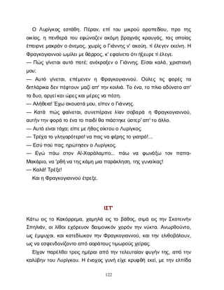 122
Ο Λ
υ
ρ
ί
γ
κ
ο
ςε
σ
τ
ά
θ
η
. Π
έ
ρ
α
ν
, ε
π
ίτ
ο
υ μ
ι
κ
ρ
ο
ύο
ρ
ο
π
ε
δ
ί
ο
υ
, π
ρ
ο τ
η
ς
ο
ι
κ
ί
α
ς
, ηπ
ε
ν
θ
ε
ρ
άτ
ο
υε
φ
ώ
ν
α
ζ
ε
να
κ
ό
μ
ηβ
ρ
α
χ
ν
ά
ςκ
ρ
α
υ
γ
ά
ς
, τ
α
ςο
π
ο
ί
α
ς
έ
π
α
ι
ρ
ν
ε
μ
α
κ
ρ
ά
νοά
ν
ε
μ
ο
ς
, χ
ω
ρ
ί
ςοΓ
ι
ά
ν
ν
η
ς
ν
' α
κ
ο
ύ
η
, τ
ί
έ
λ
ε
γ
ε
νε
κ
ε
ί
ν
η
. Η
Φ
ρ
α
γ
κ
ο
γ
ι
α
ν
ν
ο
ύω
μ
ί
λ
ε
ι
μ
ε
θ
ά
ρ
ρ
ο
ς
, κ
' ε
φ
α
ί
ν
ε
τ
οό
τ
ι
ή
ξ
ε
υ
ρ
ε
τ
ί
έ
λ
ε
γ
ε
.
— Π
ώ
ςγ
ί
ν
ε
τ
α
ι
α
υ
τ
όπ
ο
τ
έ
; α
ν
έ
κ
ρ
α
ξ
ε
νοΓ
ι
ά
ν
ν
η
ς
. Ε
ί
σ
α
ι
κ
α
λ
ά
, χ
ρ
ι
σ
τ
ι
α
ν
ή
μ
ο
υ
;
— Α
υ
τ
ό γ
ί
ν
ε
τ
α
ι
, ε
π
έ
μ
ε
ν
ε
ν η Φ
ρ
α
γ
κ
ο
γ
ι
α
ν
ν
ο
ύ
. Ο
ύ
λ
ε
ς τ
ι
ς φ
ο
ρ
έ
ς τ
α
δ
ι
π
λ
ά
ρ
ι
κ
αδ
ε
ν
π
έ
φ
τ
ο
υ
νμ
α
ζ
ί
α
π
' τ
η
ν
κ
ο
ι
λ
ι
ά
. Τ
οέ
ν
α
, τ
οπ
λ
ι
οα
δ
ύ
ν
α
τ
οα
π
'
τ
αδ
υ
ο
, α
ρ
γ
ε
ί
κ
α
ι
ώ
ρ
ε
ς
κ
α
ι
μ
έ
ρ
ε
ς
ν
απ
έ
σ
η
.
— Α
λ
ή
θ
ε
ι
α
! Έ
χ
ωα
κ
ο
υ
σ
τ
άμ
ο
υ
, ε
ί
π
ε
ν
οΓ
ι
ά
ν
ν
η
ς
.
— Κ
α
τ
ά π
ώ
ςφ
α
ί
ν
ε
τ
α
ι
, σ
υ
ν
ε
π
έ
ρ
α
ν
ελ
ί
α
νσ
ο
β
α
ρ
ά ηΦ
ρ
α
γ
κ
ο
γ
ι
α
ν
ν
ο
ύ
,
α
υ
τ
ή
ν
τ
η
ν
φ
ο
ρ
άτ
οέ
ν
ατ
οπ
α
ι
δ
ί
θ
απ
ι
ά
σ
τ
η
κ
ε
ύ
σ
τ
ε
ρ
' α
π
' τ
οά
λ
λ
ο
.
— Α
υ
τ
όε
ί
ν
α
ι
τ
ά
χ
α
; ε
ί
π
ε
μ
ε
ή
θ
ο
ς
ο
ί
κ
τ
ο
υ
οΛ
υ
ρ
ί
γ
κ
ο
ς
.
— Τ
ρ
έ
χ
ατ
ογ
λ
η
γ
ο
ρ
ό
τ
ε
ρ
ο
! ν
απ
α
ς
ν
αφ
έ
ρ
η
ς
τ
ογ
ι
α
τ
ρ
ό
!...
— Ε
σ
ύ
π
ο
ύπ
α
ς
; η
ρ
ώ
τ
η
σ
ε
ν
οΛ
υ
ρ
ί
γ
κ
ο
ς
.
— Ε
γ
ώ π
ά
ω σ
τ
ο
ν Α
ϊ
-Χ
α
ρ
ά
λ
α
μ
π
ο
... π
ά
ω ν
α φ
ω
ν
ά
ξ
ω τ
ο
ν π
α
π
α
-
Μ
α
κ
ά
ρ
ι
ο
, ν
α'ρ
θ
ή
ν
ατ
η
ς
κ
ά
μ
ημ
ι
απ
α
ρ
ά
κ
λ
η
σ
η
, τ
η
ς
γ
υ
ν
α
ί
κ
α
ς
!
— Κ
α
λ
ά
! Τ
ρ
έ
ξ
ε
!
Κ
α
ι
ηΦ
ρ
α
γ
κ
ο
γ
ι
α
ν
ν
ο
ύέ
τ
ρ
ε
ξ
ε
.
Ι
Σ
Τ
'
Κ
ά
τ
ω ε
ι
ςτ
οΚ
α
κ
ό
ρ
ρ
ε
μ
α
, χ
α
μ
η
λ
άε
ι
ςτ
οβ
ά
θ
ο
ς
, σ
ι
μ
άε
ι
ςτ
η
νΣ
κ
ο
τ
ε
ι
ν
ή
ν
Σ
π
η
λ
ι
ά
ν
, ο
ι
λ
ί
θ
ο
ι
ε
χ
ό
ρ
ε
υ
ο
νδ
α
ι
μ
ο
ν
ι
κ
ό
νχ
ο
ρ
ό
ντ
η
νν
ύ
κ
τ
α
. Α
ν
ω
ρ
θ
ο
ύ
ν
τ
ο
,
ω
ςέ
μ
ψ
υ
χ
ο
ι
, κ
α
ι
κ
α
τ
ε
δ
ί
ω
κ
ο
ντ
η
νΦ
ρ
α
γ
κ
ο
γ
ι
α
ν
ν
ο
ύ
, κ
α
ι
τ
η
νε
λ
ι
θ
ο
β
ό
λ
ο
υ
ν
,
ω
ς
ν
αε
σ
φ
ε
ν
δ
ο
ν
ί
ζ
ο
ν
τ
οα
π
όα
ο
ρ
ά
τ
ο
υ
ς
τ
ι
μ
ω
ρ
ο
ύ
ς
χ
ε
ί
ρ
α
ς
.
Ε
ί
χ
ο
νπ
α
ρ
έ
λ
θ
ε
ι
τ
ρ
ε
ι
ςη
μ
έ
ρ
α
ι
α
π
ότ
η
ντ
ε
λ
ε
υ
τ
α
ί
α
νφ
υ
γ
ή
ντ
η
ς
, α
π
ότ
η
ν
κ
α
λ
ύ
β
η
ντ
ο
υΛ
υ
ρ
ί
γ
κ
ο
υ
. Ηέ
ν
ο
χ
ο
ςγ
υ
ν
ήε
ί
χ
εκ
ρ
υ
φ
θ
ήε
κ
ε
ί
, μ
ετ
η
νε
λ
π
ί
δ
α
 
