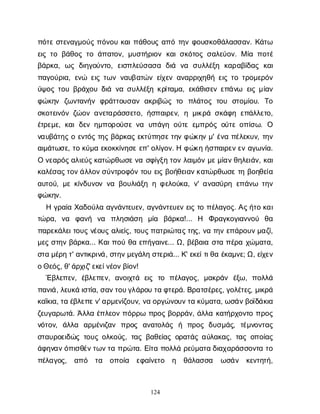124
π
ό
τ
εσ
τ
ε
ν
α
γ
μ
ο
ύ
ςπ
ό
ν
ο
υκ
α
ι
π
ά
θ
ο
υ
ςα
π
ότ
η
νφ
ο
υ
σ
κ
ο
θ
ά
λ
α
σ
σ
α
ν
. Κ
ά
τ
ω
ε
ι
ςτ
οβ
ά
θ
ο
ςτ
οά
π
α
τ
ο
ν
, μ
υ
σ
τ
ή
ρ
ι
ο
νκ
α
ι
σ
κ
ό
τ
ο
ςσ
α
λ
ε
ύ
ο
ν
. Μί
απ
ο
τ
έ
β
ά
ρ
κ
α
, ω
ςδ
ι
η
γ
ο
ύ
ν
τ
ο
, ε
ι
σ
π
λ
ε
ύ
σ
α
σ
α δ
ι
ά ν
α σ
υ
λ
λ
έ
ξ
η κ
α
ρ
α
β
ί
δ
α
ςκ
α
ι
π
α
γ
ο
ύ
ρ
ι
α
, ε
ν
ώ ε
ι
ςτ
ω
νν
α
υ
β
α
τ
ώ
νε
ί
χ
ε
να
ν
α
ρ
ρ
ι
χ
η
θ
ήε
ι
ςτ
οτ
ρ
ο
μ
ε
ρ
ό
ν
ύ
ψ
ο
ςτ
ο
υβ
ρ
ά
χ
ο
υδ
ι
άν
ασ
υ
λ
λ
έ
ξ
ηκ
ρ
ί
τ
α
μ
α
, ε
κ
ά
θ
ι
σ
ε
νε
π
ά
ν
ω ε
ι
ςμ
ί
α
ν
φ
ώ
κ
η
ν ζ
ω
ν
τ
α
ν
ή
νφ
ρ
ά
τ
τ
ο
υ
σ
α
να
κ
ρ
ι
β
ώ
ςτ
ο π
λ
ά
τ
ο
ςτ
ο
υ σ
τ
ο
μ
ί
ο
υ
. Τ
ο
σ
κ
ο
τ
ε
ι
ν
ό
νζ
ώ
ο
να
ν
ε
τ
α
ρ
ά
σ
σ
ε
τ
ο
, ή
σ
π
α
ι
ρ
ε
ν
, ημ
ι
κ
ρ
άσ
κ
ά
φ
ηε
π
ά
λ
λ
ε
τ
ο
,
έ
τ
ρ
ε
μ
ε
, κ
α
ιδ
ε
νη
μ
π
ο
ρ
ο
ύ
σ
εν
α υ
π
ά
γ
ηο
ύ
τ
εε
μ
π
ρ
ό
ςο
ύ
τ
εο
π
ί
σ
ω
. Ο
ν
α
υ
β
ά
τ
η
ςοε
ν
τ
ό
ςτ
η
ςβ
ά
ρ
κ
α
ςε
κ
τ
ύ
π
η
σ
ε
τ
η
νφ
ώ
κ
η
νμ
' έ
ν
απ
έ
λ
ε
κ
υ
ν
, τ
η
ν
α
ι
μ
ά
τ
ω
σ
ε
, τ
οκ
ύ
μ
αε
κ
ο
κ
κ
ί
ν
η
σ
εε
π
' ο
λ
ί
γ
ο
ν
. Ηφ
ώ
κ
ηή
σ
π
α
ι
ρ
ε
ν
ε
να
γ
ω
ν
ί
α
.
Ον
ε
α
ρ
ό
ς
α
λ
ι
ε
ύ
ς
κ
α
τ
ώ
ρ
θ
ω
σ
ε
ν
ασ
φ
ί
γ
ξ
ητ
ο
νλ
α
ι
μ
ό
νμ
ε
μ
ί
α
ν
θ
η
λ
ε
ι
ά
ν
, κ
α
ι
κ
α
λ
έ
σ
α
ς
τ
ο
ν
ά
λ
λ
ο
ν
σ
ύ
ν
τ
ρ
ο
φ
ό
ντ
ο
υε
ι
ςβ
ο
ή
θ
ε
ι
α
ν
κ
α
τ
ώ
ρ
θ
ω
σ
ετ
ηβ
ο
η
θ
ε
ί
α
α
υ
τ
ο
ύ
, μ
εκ
ί
ν
δ
υ
ν
ο
νν
αβ
ο
υ
λ
ι
ά
ξ
ηηφ
ε
λ
ο
ύ
κ
α
, ν
' α
ν
α
σ
ύ
ρ
ηε
π
ά
ν
ω τ
η
ν
φ
ώ
κ
η
ν
.
Ηγ
ρ
α
ί
αΧ
α
δ
ο
ύ
λ
αα
γ
ν
ά
ν
τ
ε
υ
ε
ν
, α
γ
ν
ά
ν
τ
ε
υ
ε
νε
ι
ςτ
οπ
έ
λ
α
γ
ο
ς
. Α
ς
ή
τ
οκ
α
ι
τ
ώ
ρ
α
, ν
α φ
α
ν
ή ν
α π
λ
η
σ
ι
ά
σ
η μ
ί
α β
ά
ρ
κ
α
!... Η Φ
ρ
α
γ
κ
ο
γ
ι
α
ν
ν
ο
ύ θ
α
π
α
ρ
ε
κ
ά
λ
ε
ι
τ
ο
υ
ςν
έ
ο
υ
ςα
λ
ι
ε
ί
ς
, τ
ο
υ
ς
π
α
τ
ρ
ι
ώ
τ
α
ς
τ
η
ς
, ν
ατ
η
νε
π
ά
ρ
ο
υ
ν
μ
α
ζ
ί
,
μ
ε
ςσ
τ
η
νβ
ά
ρ
κ
α
... Κ
α
ι
π
ο
ύθ
αε
π
ή
γ
α
ι
ν
ε
... Ω
, β
έ
β
α
ι
ασ
τ
απ
έ
ρ
αχ
ώ
μ
α
τ
α
,
σ
τ
αμ
έ
ρ
ητ
' α
ν
τ
ι
κ
ρ
ι
ν
ά
, σ
τ
η
ν
μ
ε
γ
ά
λ
ησ
τ
ε
ρ
ι
ά
... Κ
' ε
κ
ε
ί
τ
ι
θ
αέ
κ
α
μ
ν
ε
; Ω
, ε
ί
χ
ε
ν
ο
Θ
ε
ό
ς
, θ
' ά
ρ
χ
ι
ζ
' ε
κ
ε
ί
ν
έ
ο
ν
β
ί
ο
ν
!
Έ
β
λ
ε
π
ε
ν
, έ
β
λ
ε
π
ε
ν
, α
ν
ο
ι
χ
τ
ά ε
ι
ς τ
ο π
έ
λ
α
γ
ο
ς
, μ
α
κ
ρ
ά
ν έ
ξ
ω
, π
ο
λ
λ
ά
π
α
ν
ι
ά
, λ
ε
υ
κ
άι
σ
τ
ί
α
, σ
α
ν
τ
ο
υ
γ
λ
ά
ρ
ο
υτ
αφ
τ
ε
ρ
ά
. Β
ρ
α
τ
σ
έ
ρ
ε
ς
, γ
ο
λ
έ
τ
ε
ς
, μ
ι
κ
ρ
ά
κ
α
ΐ
κ
ι
α
, τ
αέ
β
λ
ε
π
ε
ν
' α
ρ
μ
ε
ν
ί
ζ
ο
υ
ν
, ν
αο
ρ
γ
ώ
ν
ο
υ
ν
τ
ακ
ύ
μ
α
τ
α
, ω
σ
ά
ν
β
ο
ϊ
δ
ά
κ
ι
α
ζ
ε
υ
γ
α
ρ
ω
τ
ά
. Ά
λ
λ
αέ
π
λ
ε
ο
νπ
ό
ρ
ρ
ωπ
ρ
ο
ςβ
ο
ρ
ρ
ά
ν
, ά
λ
λ
ακ
α
τ
ή
ρ
χ
ο
ν
τ
οπ
ρ
ο
ς
ν
ό
τ
ο
ν
, ά
λ
λ
α α
ρ
μ
έ
ν
ι
ζ
α
ν π
ρ
ο
ς α
ν
α
τ
ο
λ
ά
ς ή π
ρ
ο
ςδ
υ
σ
μ
ά
ς
, τ
έ
μ
ν
ο
ν
τ
α
ς
σ
τ
α
υ
ρ
ο
ε
ι
δ
ώ
ςτ
ο
υ
ςο
λ
κ
ο
ύ
ς
, τ
α
ςβ
α
θ
ε
ί
α
ςο
ρ
α
τ
ά
ςα
ύ
λ
α
κ
α
ς
, τ
α
ςο
π
ο
ί
α
ς
ά
φ
η
ν
α
ν
ό
π
ι
σ
θ
έ
ν
τ
ω
ν
τ
απ
ρ
ώ
τ
α
. Ε
ί
τ
απ
ο
λ
λ
άρ
ε
ύ
μ
α
τ
αδ
ι
α
χ
α
ρ
ά
σ
σ
ο
ν
τ
ατ
ο
π
έ
λ
α
γ
ο
ς
, α
π
ό τ
α ο
π
ο
ί
α ε
φ
α
ί
ν
ε
τ
ο η θ
ά
λ
α
σ
σ
α ω
σ
ά
ν κ
ε
ν
τ
η
τ
ή
,
 