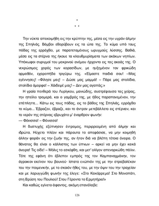 126
*
* *
Τ
η
ν
ν
ύ
κ
τ
αα
π
ε
κ
ο
ι
μ
ή
θ
ηε
ι
ς
τ
η
ν
κ
ρ
ύ
π
τ
η
ν
τ
η
ς
, μ
έ
σ
αε
ι
ς
τ
η
ν
υ
γ
ρ
ά
ν
ά
λ
μ
η
ν
τ
η
ςΣ
π
η
λ
ι
ά
ς
. Β
ό
μ
β
ο
ι
ε
θ
ο
ρ
ύ
β
ο
υ
νε
ι
ςτ
αώ
τ
ατ
η
ς
. Τ
οκ
ύ
μ
αυ
π
ότ
ο
υ
ς
π
ό
δ
α
ςτ
η
ςε
ρ
ρ
ό
χ
θ
ε
ι
, μ
επ
α
ρ
α
τ
ε
τ
α
μ
έ
ν
ο
υ
ςω
ρ
υ
γ
μ
ο
ύ
ςλ
ύ
σ
σ
η
ς
. Β
α
θ
ι
ά
,
μ
έ
σ
αε
ι
ςτ
ασ
τ
έ
ρ
ν
ατ
η
ςή
κ
ο
υ
ετ
ακ
λ
α
υ
θ
μ
υ
ρ
ί
σ
μ
α
τ
ατ
ω
να
κ
ά
κ
ω
νν
η
π
ί
ω
ν
.
Υ
π
ό
κ
ω
φ
ο
ι
σ
υ
ρ
ι
γ
μ
ο
ί
τ
ο
υμ
α
κ
ρ
ι
ν
ο
ύα
ν
έ
μ
ο
υή
ρ
χ
ο
ν
τ
οε
ι
ςτ
α
ς
α
κ
ο
ά
ςτ
η
ς
. Ο
ν
ε
κ
ρ
ώ
σ
ι
μ
ο
ς χ
ο
ρ
ό
ς τ
ω
ν κ
ο
ρ
α
σ
ί
δ
ω
ν
, μ
ε η
υ
ξ
η
μ
έ
ν
ο
ν τ
ο
ν φ
ρ
ι
κ
ώ
δ
η
ο
ρ
μ
α
θ
ό
ν
, ε
χ
ο
ρ
ο
π
ή
δ
α τ
ρ
ι
γ
ύ
ρ
ω τ
η
ς
. «Ε
ί
μ
α
σ
τ
ε π
α
ι
δ
ι
ά σ
ο
υ
! –Μα
ς
ε
γ
έ
ν
ν
η
σ
ε
ς
! –Φ
ί
λ
η
σ
εμ
α
ς
! – Δ
ώ
σ
εμ
α
ςμ
α
μ
μ
ά
! – Π
ά
ρ
εμ
α
ςσ
τ
ο
λ
ί
δ
ι
α
,
σ
τ
ο
λ
ί
δ
ι
αό
μ
ο
ρ
φ
α
! – Χ
ά
ι
δ
ε
ψ
έ
μ
α
ς
! – Δ
ε
ν
μ
α
ς
α
γ
α
π
ά
ς
;»
Ηγ
ρ
α
ί
απ
ε
ν
θ
ε
ρ
άτ
ο
υΛ
υ
ρ
ί
γ
κ
ο
υ
, μ
α
ν
ι
ώ
δ
η
ς
, σ
υ
σ
τ
ρ
έ
φ
ο
υ
σ
ατ
α
ς
χ
ε
ί
ρ
α
ς
,
τ
η
νη
π
ε
ί
λ
ε
ι
τ
ρ
ο
μ
ε
ρ
ά
, κ
α
ι
ογ
α
μ
β
ρ
ό
ςτ
η
ς
, μ
εή
θ
ο
ςπ
α
ρ
α
π
ο
ν
ε
μ
έ
ν
ο
ν
, τ
η
ν
ε
π
έ
π
λ
η
τ
τ
ε
... Κ
ά
τ
ωε
ι
ςτ
ο
υ
ςπ
ό
δ
α
ς
, ε
ι
ςτ
οβ
ά
θ
ο
ςτ
η
ςΣ
π
η
λ
ι
ά
ς
, ε
ρ
ρ
ό
χ
θ
ε
ι
τ
οκ
ύ
μ
α
... Έ
β
ρ
α
ζ
ε
ν
, έ
β
ρ
α
ζ
ε
, κ
α
ι
τ
οά
ν
τ
ρ
ο
νμ
ε
τ
ε
β
ά
λ
λ
ε
τ
οε
ι
ςσ
τ
έ
ρ
ν
α
ν
, κ
α
ι
τ
ον
ε
ρ
ό
ν
τ
η
ς
σ
τ
έ
ρ
ν
α
ς
ε
β
ρ
υ
χ
ά
τ
ο
μ
' έ
ν
α
ρ
θ
ρ
ο
ν
φ
ω
ν
ή
ν
:
— Φ
ό
ν
ι
σ
σ
α
! – Φ
ό
ν
ι
σ
σ
α
!
Η δ
υ
σ
τ
υ
χ
ή
ς ε
ξ
ύ
π
ν
η
σ
ε
ν έ
ν
τ
ρ
ο
μ
ο
ς
, π
ε
ρ
ι
ρ
ρ
ε
ο
μ
έ
ν
η α
π
ό ά
λ
μ
η
ν κ
α
ι
ι
δ
ρ
ώ
τ
α
. Η
ύ
χ
ε
τ
οπ
λ
έ
ο
νκ
α
ιπ
ά
ρ
α
υ
τ
ατ
οα
π
ε
φ
ά
σ
ι
σ
ε
, ν
αμ
η
νκ
ο
ι
μ
η
θ
ή
ά
λ
λ
η
νφ
ο
ρ
ά
νε
ι
ςτ
η
νζ
ω
ή
ντ
η
ς
, α
νή
τ
ο
νδ
ι
άν
αβ
λ
έ
π
ητ
έ
τ
ο
ι
αό
ν
ε
ι
ρ
α
. Ο
θ
ά
ν
α
τ
ο
ςθ
αε
ί
ν
α
ι
οκ
ά
λ
λ
ι
σ
τ
ο
ςτ
ω
νύ
π
ν
ω
ν– α
ρ
κ
ε
ί
ν
αμ
η
νέ
χ
ε
ι
κ
α
κ
ά
ό
ν
ε
ι
ρ
α
! Τ
ι
ς
ο
ί
δ
ε
! – Μό
λ
ι
ς
τ
οε
σ
κ
έ
φ
θ
η
, κ
α
ι
μ
ε
τ
' ο
λ
ί
γ
ο
ν
α
π
ε
ν
α
ρ
κ
ώ
θ
ηπ
ά
λ
ι
ν
.
Τ
ό
τ
ετ
η
ςε
φ
ά
ν
η ό
τ
ιέ
β
λ
ε
π
ε
νε
μ
π
ρ
ό
ςτ
η
ςτ
ο
νΚ
α
μ
π
α
ν
α
χ
μ
ά
κ
η
ν
, τ
ο
ν
ά
γ
ρ
ο
ι
κ
ο
ν
ε
κ
ε
ί
ν
ο
ντ
ο
υβ
ο
υ
ν
ο
ύ
· ί
σ
τ
α
τ
οε
ν
ώ
π
ι
ό
ντ
η
ςμ
ετ
η
νσ
τ
ρ
α
β
ο
λ
έ
κ
α
ν
τ
ο
υτ
η
ν
π
ο
ι
μ
ε
ν
ι
κ
ή
ν
, μ
ε
τ
οσ
κ
α
ι
ό
ν
ή
θ
ο
ς
τ
ο
υ
, μ
ε
τ
η
ν
ό
ψ
ι
ν
τ
ο
υτ
η
ν
τ
ρ
α
χ
ε
ί
α
ν
κ
α
ι
μ
ελ
α
ρ
υ
γ
γ
ώ
δ
ηφ
ω
ν
ή
ντ
η
ςέ
λ
ε
γ
ε
: «Σ
τ
οΚ
α
κ
ό
ρ
ρ
ε
μ
α
! Σ
τ
οΜο
ν
ο
π
ά
τ
ι
,
σ
τ
η
Β
ρ
ύ
σ
ητ
ο
υΠ
ο
υ
λ
ι
ο
ύ
! Σ
τ
ο
υΓ
έ
ρ
ο
ν
τ
ατ
ο
Ε
ρ
μ
η
τ
ή
ρ
ι
ο
!»
Κ
α
ι
κ
α
θ
ώ
ς
ε
γ
ί
ν
ε
τ
ο
ά
φ
α
ν
τ
ο
ς
, α
κ
ό
μ
η
ε
π
α
ν
έ
λ
α
β
ε
:
 