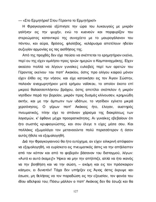 127
— «Σ
τ
οΕ
ρ
μ
η
τ
ή
ρ
ι
ο
! Σ
τ
ο
υΓ
έ
ρ
ο
ν
τ
ατ
οΕ
ρ
μ
η
τ
ή
ρ
ι
ο
!»
Η Φρ
α
γ
κ
ο
γ
ι
α
ν
ν
ο
ύ ε
ξ
ύ
π
ν
η
σ
ετ
η
ν ώ
ρ
α τ
ο
υ λ
υ
κ
α
υ
γ
ο
ύ
ςμ
εμ
ι
κ
ρ
ά
ν
γ
α
λ
ή
ν
η
ν ε
ι
ς τ
η
ν ψ
υ
χ
ή
ν
, ε
ν
ώ τ
ο κ
υ
α
ν
ο
ύ
ν κ
α
ιπ
ο
ρ
φ
υ
ρ
ί
ζ
ο
ν τ
ο
υ
σ
τ
ε
ρ
ε
ώ
μ
α
τ
ο
ς κ
α
τ
α
ν
τ
ι
κ
ρ
ύ τ
η
ς σ
υ
ν
ε
χ
έ
ε
τ
ο μ
ε τ
ο μ
α
υ
ρ
ο
γ
ά
λ
α
ν
ο
ν τ
ο
υ
π
ό
ν
τ
ο
υ
, κ
α
ι
α
ύ
ρ
α
, δ
ρ
ό
σ
ο
ς
, φ
λ
ο
ί
σ
β
ο
ς
, κ
ε
λ
ά
ρ
υ
σ
μ
α α
π
ε
τ
έ
λ
ο
υ
νη
δ
ε
ί
α
ν
σ
υ
ζ
υ
γ
ί
α
ν
α
ρ
μ
ο
ν
ί
α
ς
ε
ι
ς
τ
α
ς
α
ι
σ
θ
ή
σ
ε
ι
ς
τ
η
ς
.
Α
π
ότ
η
ς
π
ρ
ο
χ
θ
έ
ς
δ
ε
ν
ε
ί
χ
ε
π
α
ύ
σ
ε
ι
ν
ασ
κ
έ
π
τ
ε
τ
α
ι
τ
οε
ρ
η
μ
η
τ
ή
ρ
ι
ο
ν
ε
κ
ε
ί
ν
ο
,
π
ε
ρ
ί
ο
υτ
η
ς
ε
ί
χ
ε
ν
ο
μ
ι
λ
ή
σ
ε
ι
π
ρ
ο
ς
τ
ρ
ι
ώ
νη
μ
ε
ρ
ώ
ν
οΚ
α
μ
π
α
ν
α
χ
μ
ά
κ
η
ς
. Ε
ί
χ
ε
ν
α
κ
ο
ύ
σ
ε
ιπ
ο
λ
λ
ά ν
α λ
έ
γ
ο
υ
νγ
υ
ν
α
ί
κ
ε
ςε
υ
λ
α
β
ε
ί
ςπ
ε
ρ
ίτ
ω
να
ρ
ε
τ
ώ
ντ
ο
υ
Γ
έ
ρ
ο
ν
τ
ο
ςε
κ
ε
ί
ν
ο
υ
· τ
ο
υπ
α
π
' Α
κ
α
κ
ί
ο
υ
, ό
σ
τ
ι
ςπ
ρ
οο
λ
ί
γ
ο
υκ
α
ι
ρ
ο
ύμ
ό
ν
ο
ν
ε
ί
χ
ε
νέ
λ
θ
ε
ι
ε
ι
ςτ
η
νν
ή
σ
ο
ν
, κ
α
ι
ε
ί
χ
εκ
α
τ
ο
ι
κ
ή
σ
ε
ι
ε
ι
ςτ
ο
νΆ
γ
ι
ο
νΣ
ώ
σ
τ
η
ν
,
π
α
λ
α
ι
ό
να
ν
α
χ
ω
ρ
η
τ
ή
ρ
ι
ο
νμ
ε
τ
άε
ρ
ή
μ
ο
υν
α
ΐ
σ
κ
ο
υ
, τ
οο
π
ο
ί
ο
νέ
κ
ε
ι
τ
οε
π
ί
μ
ι
κ
ρ
ο
ύθ
α
λ
α
σ
σ
ο
π
λ
ή
κ
τ
ο
υβ
ρ
ά
χ
ο
υ
, ό
σ
τ
ι
ςα
π
ε
τ
έ
λ
ε
ι
σ
κ
ό
π
ε
λ
ο
νήμ
ι
κ
ρ
ό
ν
ν
η
σ
ί
δ
ι
ο
νπ
α
ρ
άτ
η
νβ
ο
ρ
ε
ί
α
ν
, μ
ι
κ
ρ
ό
νπ
ρ
ο
ςδ
υ
σ
μ
ά
ς
κ
λ
ί
ν
ο
υ
σ
α
ν
, κ
ρ
η
μ
ν
ώ
δ
η
α
κ
τ
ή
ν
, κ
α
ιμ
ετ
η
νά
μ
π
ω
τ
ι
ντ
ω
νυ
δ
ά
τ
ω
ν
, τ
ο ν
η
σ
ί
δ
ι
ο
νε
γ
ί
ν
ε
τ
ομ
ι
κ
ρ
ά
χ
ε
ρ
σ
ό
ν
η
σ
ο
ς
. Ο γ
έ
ρ
ω
ν π
α
π
' Α
κ
ά
κ
ι
ο
ς ή
τ
ο
, έ
λ
ε
γ
α
ν
, α
υ
σ
τ
η
ρ
ό
ς
π
ν
ε
υ
μ
α
τ
ι
κ
ό
ς
, π
λ
η
ν ε
ί
χ
ε τ
ο σ
π
ά
ν
ι
ο
ν χ
ά
ρ
ι
σ
μ
α τ
η
ς δ
ι
α
κ
ρ
ί
σ
ε
ω
ς τ
ω
ν
λ
ο
γ
ι
σ
μ
ώ
ν
, κ
' έ
φ
θ
α
ν
εμ
έ
χ
ρ
ι
π
ρ
ο
ο
ρ
α
τ
ι
κ
ό
τ
η
τ
ο
ς
. Α
ι
γ
υ
ν
α
ί
κ
ε
ςε
β
ε
β
α
ί
ο
υ
νό
τ
ι
ή
τ
οσ
ω
σ
τ
ό
ςκ
ρ
υ
φ
ι
ο
γ
ν
ώ
σ
τ
η
ς
, κ
α
ι
σ
ο
υέ
λ
ε
γ
ετ
ιε
ί
χ
ε
ςμ
έ
σ
α σ
ο
υ
. Κ
α
ι
π
ο
λ
λ
ά
κ
ι
ς ε
ξ
ω
μ
ο
λ
ό
γ
ε
ιτ
ο
νμ
ε
τ
α
ν
ο
ο
ύ
ν
τ
α π
ο
λ
ύ π
ε
ρ
ι
σ
σ
ό
τ
ε
ρ
ο
νή ό
σ
ο
ν
α
υ
τ
ό
ς
ή
θ
ε
λ
ε
ν
αε
ξ
ο
μ
ο
λ
ο
γ
η
θ
ή
.
Δ
ι
άτ
η
ν
Φ
ρ
α
γ
κ
ο
γ
ι
α
ν
ν
ο
ύθ
αή
τ
οε
υ
τ
ύ
χ
η
μ
α
, α
ν
ε
ί
χ
ε
νε
ι
λ
ι
κ
ρ
ι
ν
ήα
π
ό
φ
α
σ
ι
ν
ν
αε
ξ
ο
μ
ο
λ
ο
γ
η
θ
ή
, ν
αε
υ
ρ
ί
σ
κ
ε
τ
οε
ι
ςπ
ν
ε
υ
μ
α
τ
ι
κ
ό
ςό
σ
τ
ι
ς
ν
ατ
η
να
π
ή
λ
λ
α
τ
τ
ε
ν
α
π
ότ
ο
νκ
ό
π
ο
νκ
α
ι
α
π
ότ
οφ
ο
β
ε
ρ
ό
νβ
ά
σ
α
ν
ο
ντ
ο
υδ
ι
σ
τ
α
γ
μ
ο
ύ
, λ
έ
γ
ω
ν
:
«Α
υ
τ
όκ
ι
α
υ
τ
όέ
κ
α
μ
ε
ς
!» Ή
ρ
κ
ε
ι
ν
αμ
η
ντ
η
να
π
ή
λ
π
ι
ζ
ε
, α
λ
λ
άν
αή
τ
οι
κ
α
ν
ό
ς
ν
ατ
η
νβ
ο
η
θ
ή
σ
ηκ
α
ι
ν
ατ
η
νσ
ώ
σ
η
, – α
κ
ό
μ
ηκ
α
ι
ε
ι
ςτ
ο
νπ
ρ
ό
σ
κ
α
ι
ρ
ο
ν
κ
ό
σ
μ
ο
ν
, ε
ιδ
υ
ν
α
τ
ό
ν
! Τ
ά
χ
α δ
ε
νυ
π
ή
ρ
ξ
ε
νε
ι
ςΆ
γ
ι
ο
ςό
σ
τ
ι
ςέ
κ
ρ
υ
ψ
εκ
α
ι
έ
σ
ω
σ
ε
, μ
ηθ
ε
λ
ή
σ
α
ςν
ατ
ο
νπ
α
ρ
α
δ
ώ
σ
ηε
ι
ςτ
η
νε
ξ
ο
υ
σ
ί
α
ν
, τ
ο
νφ
ο
ν
έ
ατ
ο
υ
ι
δ
ί
ο
υα
δ
ε
λ
φ
ο
ύτ
ο
υ
; Π
ό
σ
ωμ
ά
λ
λ
ο
νοπ
α
π
' Α
κ
ά
κ
ι
ο
ςδ
ε
νθ
αέ
σ
ω
ζ
ε
κ
α
ι
θ
α
 