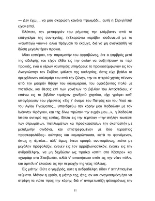 11
— Δ
ε
νέ
χ
ω
.... ν
αμ
ο
υσ
κ
α
ρ
ώ
σ
ηκ
α
ν
έ
ν
απ
ρ
ω
ι
μ
ά
δ
ι
... α
υ
τ
ήηΣ
τ
ρ
ι
γ
λ
ί
τ
σ
α
!
ε
ί
χ
ε
ν
ε
ι
π
ε
ί
.
Β
λ
έ
π
ε
τ
ε
, τ
η
ν μ
ε
τ
α
φ
ο
ρ
ά
ν τ
ο
υ ρ
ή
μ
α
τ
ο
ς τ
η
ν ε
λ
ά
μ
β
α
ν
ε
ν α
π
ό τ
ο
ε
π
ά
γ
γ
ε
λ
μ
α τ
η
ς σ
υ
ν
τ
ε
χ
ν
ί
α
ς
. («Σ
κ
α
ρ
ώ
ν
ω κ
α
ρ
ά
β
ι
» ι
σ
ο
δ
υ
ν
α
μ
ε
ίμ
ετ
ο
«ν
α
υ
π
η
γ
ών
α
υ
ν
»)· α
λ
λ
άπ
ρ
ά
γ
μ
α
τ
ι
τ
οέ
κ
α
μ
ν
ε
, δ
ι
άν
αμ
ηα
ν
α
γ
κ
α
σ
θ
ήν
α
δ
ώ
σ
ημ
ε
γ
α
λ
υ
τ
έ
ρ
α
ν
π
ρ
ο
ί
κ
α
.
Μ
ί
α
νε
σ
π
έ
ρ
α
ν
, τ
η
νπ
α
ρ
α
μ
ο
ν
ή
ντ
ο
υα
ρ
ρ
α
β
ώ
ν
ο
ς
, ό
τ
εογ
α
μ
β
ρ
ό
ςμ
ε
τ
ά
τ
η
ςα
δ
ε
λ
φ
ή
ςτ
ο
υε
ί
χ
ο
νέ
λ
θ
ε
ιε
ι
ςτ
η
νο
ι
κ
ί
α
νν
α σ
υ
ζ
η
τ
ή
σ
ο
υ
ντ
α π
ε
ρ
ί
π
ρ
ο
ι
κ
ό
ς
, ε
ν
ώογ
έ
ρ
ω
ν
ν
α
υ
π
η
γ
ό
ς
υ
π
η
γ
ό
ρ
ε
υ
ε
τ
οπ
ρ
ο
ι
κ
ο
σ
ύ
μ
φ
ω
ν
ο
ν
ε
ι
ς
τ
ο
ν
Α
ν
α
γ
ν
ώ
σ
τ
η
ντ
ο
νΣ
υ
β
ί
α
ν
, ψ
ά
λ
τ
η
ντ
η
ςε
κ
κ
λ
η
σ
ί
α
ς
, ό
σ
τ
ι
ςε
ί
χ
εβ
γ
ά
λ
ε
ι
τ
ο
ο
ρ
ε
ι
χ
ά
λ
κ
ι
ν
ο
ν
κ
α
λ
α
μ
ά
ρ
ι
τ
ο
υα
π
ότ
η
ν
ζ
ώ
ν
η
ν
, τ
η
νε
κ
π
τ
ε
ρ
ο
ύχ
η
ν
ό
ς
π
έ
ν
ν
α
ν
α
π
ό τ
η
νμ
α
κ
ρ
ά
νθ
ή
κ
η
ντ
ο
υκ
α
λ
α
μ
α
ρ
ι
ο
ύ
, τ
ο
υ ο
μ
ο
ι
ά
ζ
ο
ν
τ
ο
ςπ
ο
λ
ύ μ
ε
π
ι
σ
τ
ό
λ
α
ν
, κ
α
ι
θ
έ
σ
α
ςε
π
ί
τ
ω
νγ
ο
ν
ά
τ
ω
ντ
οβ
ι
β
λ
ί
ο
ντ
ο
υΑ
π
ο
σ
τ
ό
λ
ο
υ
, κ
'
ε
π
ά
ν
ω ε
ι
ς τ
ο β
ι
β
λ
ί
ο
ντ
ε
μ
ά
χ
ι
ο
ν χ
ο
ν
δ
ρ
ο
ύ χ
α
ρ
τ
ί
ο
υ
, ε
ί
χ
εγ
ρ
ά
ψ
ε
ικ
α
θ
'
υ
π
α
γ
ό
ρ
ε
υ
σ
ι
ντ
ο
υγ
έ
ρ
ο
ν
τ
ο
ς«Ε
ι
ςτ
' ό
ν
ο
μ
ατ
ο
υΠ
α
τ
ρ
ό
ςκ
α
ι
τ
ο
υΥ
ι
ο
ύκ
α
ι
τ
ο
υΑ
γ
ί
ο
υΠ
ν
ε
ύ
μ
α
τ
ο
ς
... υ
π
α
ν
δ
ρ
ε
ύ
ω τ
η
νκ
ό
ρ
η
νμ
ο
υΧ
α
δ
ο
ύ
λ
α
νμ
ετ
ο
ν
Ι
ω
ά
ν
ν
η
νΦ
ρ
ά
γ
κ
ο
ν
, κ
α
ι
τ
η
ςδ
ί
ν
ωπ
ρ
ώ
τ
ο
ντ
η
νε
υ
χ
ή
νμ
ο
υ
...», ηΧ
α
δ
ο
ύ
λ
α
ί
σ
τ
α
τ
οα
ν
τ
ι
κ
ρ
ύτ
η
ςε
σ
τ
ί
α
ς
, δ
ί
π
λ
αε
ι
ςτ
η
ντ
έ
μ
π
λ
α
ν–τ
η
νσ
τ
ή
λ
η
ντ
ο
υ
τ
έ
σ
τ
ι
τ
ω
νσ
τ
ρ
ω
μ
ά
τ
ω
ν
, π
α
π
λ
ω
μ
ά
τ
ω
νκ
α
ι
π
ρ
ο
σ
κ
ε
φ
α
λ
α
ί
ω
ντ
η
νσ
κ
ε
π
α
σ
τ
ή
νμ
ε
μ
ε
τ
α
ξ
ω
τ
ή
ν σ
ι
ν
δ
ό
ν
α
, κ
α
ι ε
π
ι
σ
τ
ρ
ε
φ
ο
μ
έ
ν
η
ν μ
ε δ
ύ
ο τ
ε
ρ
α
σ
τ
ί
α
ς
π
ρ
ο
σ
κ
ε
φ
α
λ
ά
δ
α
ς
– α
κ
ί
ν
η
τ
ο
ςκ
α
ικ
α
μ
α
ρ
ώ
ν
ο
υ
σ
α
, κ
α
τ
ά τ
ο φ
α
ι
ν
ό
μ
ε
ν
ο
ν
,
ό
π
ω
ςη τ
έ
μ
π
λ
α
... α
λ
λ
' ό
μ
ω
ςέ
ν
ε
υ
εκ
ρ
υ
φ
ά
, α
ν
υ
π
ο
μ
ό
ν
ω
ς
, κ
α
ί
τ
ο
ιμ
ε
μ
ε
γ
ά
λ
η
νπ
ρ
ο
φ
ύ
λ
α
ξ
ι
ν
, έ
ν
ε
υ
ε
νε
ι
ςτ
ο
να
ρ
ρ
α
β
ω
ν
ι
α
σ
τ
ι
κ
ό
ν
, έ
ν
ε
υ
ε
νε
ι
ςτ
η
ν
α
ν
δ
ρ
α
δ
έ
λ
φ
η
ν
, ν
α μ
ηδ
ε
χ
θ
ώ
σ
ι
νω
ςπ
ρ
ο
ί
κ
α «σ
π
ί
τ
ισ
τ
ο Κ
ά
σ
τ
ρ
ο
» κ
α
ι
«χ
ω
ρ
ά
φ
ι
σ
τ
οΣ
τ
ο
ι
β
ω
τ
ό
», α
λ
λ
άν
' α
π
α
ι
τ
ή
σ
ω
σ
ι
σ
π
ί
τ
ι
ε
ι
ςτ
η
νν
έ
α
νπ
ό
λ
ι
ν
,
κ
α
ι
α
μ
π
έ
λ
ι
κ
' ε
λ
α
ι
ώ
ν
αε
ι
ς
τ
η
ν
π
ε
ρ
ι
ο
χ
ή
ν
τ
η
ς
ν
έ
α
ς
π
ό
λ
ε
ω
ς
.
Ε
ι
ς
μ
ά
τ
η
ν
. Ο
ύ
τ
ε
ογ
α
μ
β
ρ
ό
ς
, ο
ύ
τ
ε
ηα
ν
δ
ρ
α
δ
έ
λ
φ
ηε
ί
δ
α
ν
τ
' α
π
η
λ
π
ι
σ
μ
έ
ν
α
ν
ε
ύ
μ
α
τ
α
. Μό
ν
ο
νηγ
ρ
α
ί
α
, ημ
ή
τ
η
ρτ
η
ς
, ή
τ
ι
ς
, α
νκ
α
ι
α
ν
α
γ
κ
α
σ
μ
έ
ν
ηή
τ
ον
α
σ
τ
ρ
έ
φ
ητ
αν
ώ
τ
απ
ρ
ο
ςτ
η
νκ
ό
ρ
η
ν
, δ
ι
άν
' α
ν
τ
ι
μ
ε
τ
ω
π
ί
ζ
ηφ
ι
λ
ο
φ
ρ
ό
ν
ω
ςτ
η
ν
 