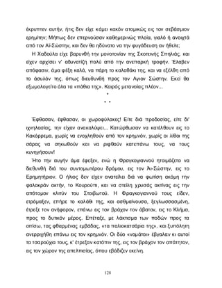 128
έ
κ
ρ
υ
π
τ
ε
να
υ
τ
ή
ν
, ή
τ
ι
ςδ
ε
νε
ί
χ
εκ
ά
μ
ε
ι
κ
α
κ
ό
να
τ
ο
μ
ι
κ
ώ
ςε
ι
ςτ
ο
νσ
ε
β
ά
σ
μ
ι
ο
ν
ε
ρ
η
μ
ί
τ
η
ν
; Μή
π
ω
ςδ
ε
νε
π
ε
ρ
ν
ο
ύ
σ
α
νκ
α
θ
η
μ
ε
ρ
ι
ν
ώ
ςπ
λ
ο
ί
α
, γ
ι
α
λ
όήα
ν
ο
ι
χ
τ
ά
α
π
ότ
ο
ν
Α
ϊ
-Σ
ώ
σ
τ
η
ν
, κ
α
ι
δ
ε
ν
θ
αη
δ
ύ
ν
α
τ
ον
ατ
η
ν
φ
υ
γ
ά
δ
ε
υ
σ
ηα
ν
ή
θ
ε
λ
ε
;
ΗΧ
α
δ
ο
ύ
λ
αε
ί
χ
εβ
α
ρ
υ
ν
θ
ήτ
η
νμ
ο
ν
ο
τ
ο
ν
ί
α
ντ
η
ςΣ
κ
ο
τ
ε
ι
ν
ή
ςΣ
π
η
λ
ι
ά
ς
, κ
α
ι
ε
ί
χ
ε
να
ρ
χ
ί
σ
ε
ι
ν
' α
δ
υ
ν
α
τ
ί
ζ
ηπ
ο
λ
ύα
π
ότ
η
να
ν
ε
π
α
ρ
κ
ήτ
ρ
ο
φ
ή
ν
. Έ
λ
α
β
ε
ν
α
π
ό
φ
α
σ
ι
ν
, ά
μ
αφ
έ
ξ
ηκ
α
λ
ά
, ν
απ
ά
ρ
ητ
οκ
α
λ
α
θ
ά
κ
ι
τ
η
ς
, κ
α
ι
ν
αε
ξ
έ
λ
θ
ηα
π
ό
τ
ο ά
σ
υ
λ
ό
ντ
η
ς
, ό
π
ω
ςδ
ι
ε
υ
θ
υ
ν
θ
ή π
ρ
ο
ςτ
ο
νΑ
γ
ι
ο
νΣ
ώ
σ
τ
η
ν
. Ε
κ
ε
ίθ
α
ε
ξ
ω
μ
ο
λ
ο
γ
ε
ί
τ
ο
ό
λ
ατ
α«π
ά
θ
ι
ατ
η
ς
». Κ
α
ι
ρ
ό
ς
μ
ε
τ
α
ν
ο
ί
α
ς
π
λ
έ
ο
ν
...
*
* *
Έ
φ
θ
α
σ
α
ν
, έ
φ
θ
α
σ
α
ν
, ο
ι
χ
ω
ρ
ο
φ
ύ
λ
α
κ
ε
ς
! Ε
ί
τ
εδ
ι
άπ
ρ
ο
δ
ο
σ
ί
α
ς
, ε
ί
τ
εδ
ι
'
ι
χ
ν
η
λ
α
σ
ί
α
ς
, τ
η
νε
ί
χ
α
να
ν
α
κ
α
λ
ύ
ψ
ε
ι
... Κ
α
τ
ώ
ρ
θ
ω
σ
α
νν
ακ
α
τ
έ
λ
θ
ο
υ
νε
ι
ςτ
ο
Κ
α
κ
ό
ρ
ρ
ε
μ
α
, χ
ω
ρ
ί
ςν
αε
ν
ο
χ
λ
η
θ
ο
ύ
να
π
ότ
ο
νκ
ρ
η
μ
ν
ό
ν
, χ
ω
ρ
ί
ςο
ι
λ
ί
θ
ο
ι
τ
η
ς
σ
ά
ρ
α
ς ν
α σ
η
κ
ω
θ
ο
ύ
ν κ
α
ιν
α ρ
ι
φ
θ
ο
ύ
ν κ
α
τ
ε
π
ά
ν
ω τ
ο
υ
ς
, ν
α τ
ο
υ
ς
κ
υ
ν
η
γ
ή
σ
ο
υ
ν
!
Ή
τ
οτ
η
να
υ
γ
ή
νά
μ
αέ
φ
ε
ξ
ε
ν
, ε
ν
ώ ηΦ
ρ
α
γ
κ
ο
γ
ι
α
ν
ν
ο
ύη
τ
ο
ι
μ
ά
ζ
ε
τ
ον
α
δ
ι
ε
θ
υ
ν
θ
ήδ
ι
ά τ
ο
υ σ
υ
ν
τ
ο
μ
ω
τ
έ
ρ
ο
υδ
ρ
ό
μ
ο
υ
, ε
ι
ςτ
ο
νΆ
ι
-Σ
ώ
σ
τ
η
ν
, ε
ι
ςτ
ο
Ε
ρ
η
μ
η
τ
ή
ρ
ι
ο
ν
. Ο ή
λ
ι
ο
ςδ
ε
νε
ί
χ
ε
να
ν
α
τ
ε
ί
λ
ε
ι
δ
ι
άν
αφ
ω
τ
ί
σ
ηα
κ
ό
μ
ητ
η
ν
φ
α
λ
α
κ
ρ
ά
να
κ
τ
ή
ν
, τ
οΚ
ο
υ
ρ
ο
ύ
π
ι
, κ
α
ι
ν
ασ
τ
ε
ί
λ
ηχ
ρ
υ
σ
ά
ςα
κ
τ
ί
ν
α
ςε
ι
ςτ
η
ν
α
π
ό
τ
ο
μ
ο
ν κ
λ
ι
τ
ύ
ν τ
ο
υ Σ
τ
ο
ι
β
ω
τ
ο
ύ
. Η Φρ
α
γ
κ
ο
γ
ι
α
ν
ν
ο
ύ τ
ο
υ
ς ε
ί
δ
ε
ν
,
ε
τ
ρ
ό
μ
α
ξ
ε
ν
, ε
π
ή
ρ
ετ
οκ
α
λ
ά
θ
ιτ
η
ς
, κ
α
ι
α
σ
θ
μ
α
ί
ν
ο
υ
σ
α
, ξ
ε
γ
λ
ω
σ
σ
α
σ
μ
έ
ν
η
,
έ
τ
ρ
ε
ξ
ε
τ
ο
να
ν
ή
φ
ο
ρ
ο
ν
, ε
π
ά
ν
ω ε
ι
ςτ
ο
νβ
ρ
ά
χ
ο
ντ
ο
νά
β
α
τ
ο
ν
, ε
ι
ςτ
οΚ
λ
ή
μ
α
,
π
ρ
ο
ςτ
οδ
υ
τ
ι
κ
ό
νμ
έ
ρ
ο
ς
. Ε
π
έ
τ
α
ξ
ε
, μ
ελ
ά
κ
τ
ι
σ
μ
ατ
ω
νπ
ο
δ
ώ
νπ
ρ
ο
ςτ
α
ο
π
ί
σ
ω
, τ
α
ς
φ
θ
α
ρ
μ
έ
ν
α
ςε
μ
β
ά
δ
α
ς
, «τ
απ
α
λ
ι
ο
κ
α
τ
σ
ά
ρ
ι
ατ
η
ς
», κ
α
ι
ξ
υ
π
ό
λ
η
τ
η
α
ν
ε
ρ
ρ
ι
χ
ή
θ
ηε
π
ά
ν
ωε
ι
ςτ
ο
νκ
ρ
η
μ
ν
ό
ν
. Ο
ι
δ
ύ
ο«ν
ο
μ
ά
τ
ο
ι
» έ
β
γ
α
λ
α
ν
κ
ι
α
υ
τ
ο
ί
τ
ατ
σ
α
ρ
ο
ύ
χ
ι
ατ
ο
υ
ς
, κ
' έ
τ
ρ
ε
ξ
α
ν
κ
α
τ
ό
π
ι
ν
τ
η
ς
, ε
ι
ς
τ
ο
ν
β
ρ
ά
χ
ο
ν
τ
ο
ν
α
π
ά
τ
η
τ
ο
ν
,
ε
ι
ς
τ
ο
ν
χ
ώ
ρ
ο
ν
τ
η
ς
α
π
ε
λ
π
ι
σ
ί
α
ς
, ό
π
ο
υε
β
ά
δ
ι
ζ
ε
ν
ε
κ
ε
ί
ν
η
.
 