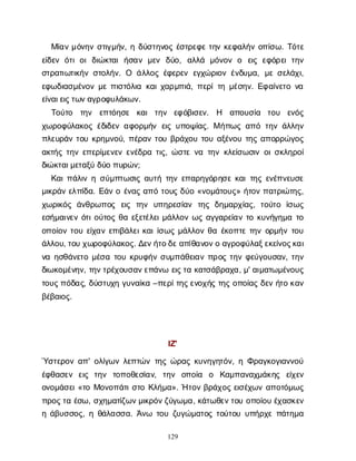 129
Μ
ί
α
νμ
ό
ν
η
νσ
τ
ι
γ
μ
ή
ν
, ηδ
ύ
σ
τ
η
ν
ο
ςέ
σ
τ
ρ
ε
φ
ετ
η
νκ
ε
φ
α
λ
ή
νο
π
ί
σ
ω
. Τ
ό
τ
ε
ε
ί
δ
ε
νό
τ
ιο
ιδ
ι
ώ
κ
τ
α
ιή
σ
α
νμ
ε
ν δ
ύ
ο
, α
λ
λ
ά μ
ό
ν
ο
νο ε
ι
ςε
φ
ό
ρ
ε
ιτ
η
ν
σ
τ
ρ
α
τ
ι
ω
τ
ι
κ
ή
νσ
τ
ο
λ
ή
ν
. Ο ά
λ
λ
ο
ςέ
φ
ε
ρ
ε
νε
γ
χ
ώ
ρ
ι
ο
νέ
ν
δ
υ
μ
α
, μ
εσ
ε
λ
ά
χ
ι
,
ε
φ
ω
δ
ι
α
σ
μ
έ
ν
ο
νμ
επ
ι
σ
τ
ό
λ
ι
ακ
α
ι
χ
α
ρ
μ
π
ι
ά
, π
ε
ρ
ί
τ
ημ
έ
σ
η
ν
. Ε
φ
α
ί
ν
ε
τ
ον
α
ε
ί
ν
α
ι
ε
ι
ς
τ
ω
ν
α
γ
ρ
ο
φ
υ
λ
ά
κ
ω
ν
.
Τ
ο
ύ
τ
ο τ
η
ν ε
π
τ
ό
η
σ
ε κ
α
ιτ
η
ν ε
φ
ό
β
ι
σ
ε
ν
. Η α
π
ο
υ
σ
ί
α τ
ο
υ ε
ν
ό
ς
χ
ω
ρ
ο
φ
ύ
λ
α
κ
ο
ςέ
δ
ι
δ
ε
να
φ
ο
ρ
μ
ή
νε
ι
ςυ
π
ο
ψ
ί
α
ς
. Μή
π
ω
ςα
π
ότ
η
νά
λ
λ
η
ν
π
λ
ε
υ
ρ
ά
ντ
ο
υκ
ρ
η
μ
ν
ο
ύ
, π
έ
ρ
α
ντ
ο
υβ
ρ
ά
χ
ο
υτ
ο
υα
ξ
έ
ν
ο
υτ
η
ςα
π
ο
ρ
ρ
ώ
γ
ο
ς
α
κ
τ
ή
ςτ
η
νε
π
ε
ρ
ί
μ
ε
ν
ε
νε
ν
έ
δ
ρ
ατ
ι
ς
, ώ
σ
τ
εν
ατ
η
νκ
λ
ε
ί
σ
ω
σ
ι
νο
ι
σ
κ
λ
η
ρ
ο
ί
δ
ι
ώ
κ
τ
α
ι
μ
ε
τ
α
ξ
ύδ
ύ
οπ
υ
ρ
ώ
ν
;
Κ
α
ι
π
ά
λ
ι
νησ
ύ
μ
π
τ
ω
σ
ι
ςα
υ
τ
ήτ
η
νε
π
α
ρ
η
γ
ό
ρ
η
σ
εκ
α
ι
τ
η
ςε
ν
έ
π
ν
ε
υ
σ
ε
μ
ι
κ
ρ
ά
νε
λ
π
ί
δ
α
. Ε
ά
νοέ
ν
α
ςα
π
ότ
ο
υ
ςδ
ύ
ο«ν
ο
μ
ά
τ
ο
υ
ς
» ή
τ
ο
νπ
α
τ
ρ
ι
ώ
τ
η
ς
,
χ
ω
ρ
ι
κ
ό
ςά
ν
θ
ρ
ω
π
ο
ς ε
ι
ς τ
η
ν υ
π
η
ρ
ε
σ
ί
α
ν τ
η
ςδ
η
μ
α
ρ
χ
ί
α
ς
, τ
ο
ύ
τ
ο ί
σ
ω
ς
ε
σ
ή
μ
α
ι
ν
ε
νό
τ
ι
ο
ύ
τ
ο
ςθ
αε
ξ
ε
τ
έ
λ
ε
ι
μ
ά
λ
λ
ο
νω
ςα
γ
γ
α
ρ
ε
ί
α
ντ
οκ
υ
ν
ή
γ
η
μ
ατ
ο
ο
π
ο
ί
ο
ντ
ο
υε
ί
χ
α
νε
π
ι
β
ά
λ
ε
ι
κ
α
ι
ί
σ
ω
ςμ
ά
λ
λ
ο
νθ
αέ
κ
ο
π
τ
ετ
η
νο
ρ
μ
ή
ντ
ο
υ
ά
λ
λ
ο
υ
, τ
ο
υχ
ω
ρ
ο
φ
ύ
λ
α
κ
ο
ς
. Δ
ε
ν
ή
τ
ο
δ
ε
α
π
ί
θ
α
ν
ο
ν
οα
γ
ρ
ο
φ
ύ
λ
α
ξ
ε
κ
ε
ί
ν
ο
ς
κ
α
ι
ν
αη
σ
θ
ά
ν
ε
τ
ομ
έ
σ
ατ
ο
υκ
ρ
υ
φ
ή
νσ
υ
μ
π
ά
θ
ε
ι
α
νπ
ρ
ο
ςτ
η
νφ
ε
ύ
γ
ο
υ
σ
α
ν
, τ
η
ν
δ
ι
ω
κ
ο
μ
έ
ν
η
ν
, τ
η
ν
τ
ρ
έ
χ
ο
υ
σ
α
ν
ε
π
ά
ν
ωε
ι
ς
τ
ακ
α
τ
σ
ά
β
ρ
α
χ
α
, μ
' α
ι
μ
α
τ
ω
μ
έ
ν
ο
υ
ς
τ
ο
υ
ς
π
ό
δ
α
ς
, δ
ύ
σ
τ
υ
χ
ηγ
υ
ν
α
ί
κ
α–π
ε
ρ
ί
τ
η
ς
ε
ν
ο
χ
ή
ςτ
η
ςο
π
ο
ί
α
ςδ
ε
νή
τ
οκ
α
ν
β
έ
β
α
ι
ο
ς
.
Ι
Ζ
'
Ύ
σ
τ
ε
ρ
ο
να
π
' ο
λ
ί
γ
ω
νλ
ε
π
τ
ώ
ντ
η
ςώ
ρ
α
ςκ
υ
ν
η
γ
η
τ
ό
ν
, ηΦ
ρ
α
γ
κ
ο
γ
ι
α
ν
ν
ο
ύ
έ
φ
θ
α
σ
ε
ν ε
ι
ς τ
η
ν τ
ο
π
ο
θ
ε
σ
ί
α
ν
, τ
η
ν ο
π
ο
ί
α ο Κ
α
μ
π
α
ν
α
χ
μ
ά
κ
η
ς ε
ί
χ
ε
ν
ο
ν
ο
μ
ά
σ
ε
ι
«τ
οΜ
ο
ν
ο
π
ά
τ
ι
σ
τ
οΚ
λ
ή
μ
α
». Ήτ
ο
νβ
ρ
ά
χ
ο
ςε
ι
σ
έ
χ
ω
να
π
ο
τ
ό
μ
ω
ς
π
ρ
ο
ς
τ
αέ
σ
ω
, σ
χ
η
μ
α
τ
ί
ζ
ω
ν
μ
ι
κ
ρ
ό
ν
ζ
ύ
γ
ω
μ
α
, κ
ά
τ
ω
θ
ε
ν
τ
ο
υο
π
ο
ί
ο
υέ
χ
α
σ
κ
ε
ν
ηά
β
υ
σ
σ
ο
ς
, ηθ
ά
λ
α
σ
σ
α
. Ά
ν
ω τ
ο
υζ
υ
γ
ώ
μ
α
τ
ο
ςτ
ο
ύ
τ
ο
υυ
π
ή
ρ
χ
επ
ά
τ
η
μ
α
 