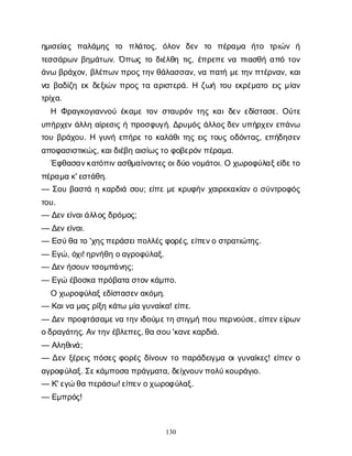 130
η
μ
ι
σ
ε
ί
α
ς π
α
λ
ά
μ
η
ς τ
ο π
λ
ά
τ
ο
ς
, ό
λ
ο
ν δ
ε
ν τ
ο π
έ
ρ
α
μ
α ή
τ
ο τ
ρ
ι
ώ
ν ή
τ
ε
σ
σ
ά
ρ
ω
νβ
η
μ
ά
τ
ω
ν
. Ό
π
ω
ςτ
οδ
ι
έ
λ
θ
ητ
ι
ς
, έ
π
ρ
ε
π
εν
απ
ι
α
σ
θ
ήα
π
ότ
ο
ν
ά
ν
ωβ
ρ
ά
χ
ο
ν
, β
λ
έ
π
ω
ν
π
ρ
ο
ς
τ
η
ν
θ
ά
λ
α
σ
σ
α
ν
, ν
απ
α
τ
ήμ
ε
τ
η
ν
π
τ
έ
ρ
ν
α
ν
, κ
α
ι
ν
αβ
α
δ
ί
ζ
ηε
κδ
ε
ξ
ι
ώ
νπ
ρ
ο
ςτ
αα
ρ
ι
σ
τ
ε
ρ
ά
. Ηζ
ω
ήτ
ο
υε
κ
ρ
έ
μ
α
τ
οε
ι
ςμ
ί
α
ν
τ
ρ
ί
χ
α
.
Η Φ
ρ
α
γ
κ
ο
γ
ι
α
ν
ν
ο
ύέ
κ
α
μ
ετ
ο
νσ
τ
α
υ
ρ
ό
ντ
η
ςκ
α
ι
δ
ε
νε
δ
ί
σ
τ
α
σ
ε
. Ο
ύ
τ
ε
υ
π
ή
ρ
χ
ε
νά
λ
λ
ηα
ί
ρ
ε
σ
ι
ςήπ
ρ
ο
σ
φ
υ
γ
ή
. Δ
ρ
υ
μ
ό
ςά
λ
λ
ο
ς
δ
ε
νυ
π
ή
ρ
χ
ε
νε
π
ά
ν
ω
τ
ο
υβ
ρ
ά
χ
ο
υ
. Ηγ
υ
ν
ήε
π
ή
ρ
ετ
οκ
α
λ
ά
θ
ι
τ
η
ςε
ι
ςτ
ο
υ
ςο
δ
ό
ν
τ
α
ς
, ε
π
ή
δ
η
σ
ε
ν
α
π
ο
φ
α
σ
ι
σ
τ
ι
κ
ώ
ς
, κ
α
ι
δ
ι
έ
β
ηα
ι
σ
ί
ω
ς
τ
οφ
ο
β
ε
ρ
ό
ν
π
έ
ρ
α
μ
α
.
Έ
φ
θ
α
σ
α
ν
κ
α
τ
ό
π
ι
ν
α
σ
θ
μ
α
ί
ν
ο
ν
τ
ε
ς
ο
ι
δ
ύ
ον
ο
μ
ά
τ
ο
ι
. Οχ
ω
ρ
ο
φ
ύ
λ
α
ξ
ε
ί
δ
ε
τ
ο
π
έ
ρ
α
μ
ακ
' ε
σ
τ
ά
θ
η
.
— Σ
ο
υβ
α
σ
τ
άηκ
α
ρ
δ
ι
άσ
ο
υ
; ε
ί
π
εμ
εκ
ρ
υ
φ
ή
νχ
α
ι
ρ
ε
κ
α
κ
ί
α
νοσ
ύ
ν
τ
ρ
ο
φ
ό
ς
τ
ο
υ
.
— Δ
ε
ν
ε
ί
ν
α
ι
ά
λ
λ
ο
ς
δ
ρ
ό
μ
ο
ς
;
— Δ
ε
ν
ε
ί
ν
α
ι
.
— Ε
σ
ύ
θ
ατ
ο'χ
η
ς
π
ε
ρ
ά
σ
ε
ι
π
ο
λ
λ
έ
ς
φ
ο
ρ
έ
ς
, ε
ί
π
ε
ν
οσ
τ
ρ
α
τ
ι
ώ
τ
η
ς
.
— Ε
γ
ώ
, ό
χ
ι
! η
ρ
ν
ή
θ
ηο
α
γ
ρ
ο
φ
ύ
λ
α
ξ
.
— Δ
ε
ν
ή
σ
ο
υ
ν
τ
σ
ο
μ
π
ά
ν
η
ς
;
— Ε
γ
ώέ
β
ο
σ
κ
απ
ρ
ό
β
α
τ
ασ
τ
ο
ν
κ
ά
μ
π
ο
.
Οχ
ω
ρ
ο
φ
ύ
λ
α
ξ
ε
δ
ί
σ
τ
α
σ
ε
ν
α
κ
ό
μ
η
.
— Κ
α
ι
ν
αμ
α
ς
ρ
ί
ξ
ηκ
ά
τ
ωμ
ί
αγ
υ
ν
α
ί
κ
α
! ε
ί
π
ε
.
— Δ
ε
νπ
ρ
ο
φ
τ
ά
σ
α
μ
ε
ν
ατ
η
ν
ι
δ
ο
ύ
μ
ε
τ
ησ
τ
ι
γ
μ
ήπ
ο
υπ
ε
ρ
ν
ο
ύ
σ
ε
, ε
ί
π
ε
ν
ε
ί
ρ
ω
ν
ο
δ
ρ
α
γ
ά
τ
η
ς
. Α
ν
τ
η
ν
έ
β
λ
ε
π
ε
ς
, θ
ασ
ο
υ
'κ
α
ν
ε
κ
α
ρ
δ
ι
ά
.
— Α
λ
η
θ
ι
ν
ά
;
— Δ
ε
νξ
έ
ρ
ε
ι
ςπ
ό
σ
ε
ςφ
ο
ρ
έ
ςδ
ί
ν
ο
υ
ντ
οπ
α
ρ
ά
δ
ε
ι
γ
μ
αο
ι
γ
υ
ν
α
ί
κ
ε
ς
! ε
ί
π
ε
νο
α
γ
ρ
ο
φ
ύ
λ
α
ξ
. Σ
ε
κ
ά
μ
π
ο
σ
απ
ρ
ά
γ
μ
α
τ
α
, δ
ε
ί
χ
ν
ο
υ
ν
π
ο
λ
ύ
κ
ο
υ
ρ
ά
γ
ι
ο
.
— Κ
' ε
γ
ώθ
απ
ε
ρ
ά
σ
ω
! ε
ί
π
ε
ν
ο
χ
ω
ρ
ο
φ
ύ
λ
α
ξ
.
— Ε
μ
π
ρ
ό
ς
!
 