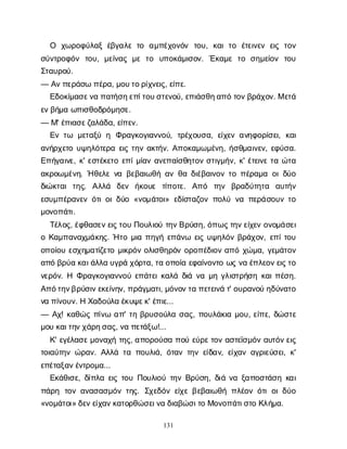 131
Ο χ
ω
ρ
ο
φ
ύ
λ
α
ξέ
β
γ
α
λ
ετ
ο α
μ
π
έ
χ
ο
ν
ό
ν τ
ο
υ
, κ
α
ιτ
ο έ
τ
ε
ι
ν
ε
νε
ι
ςτ
ο
ν
σ
ύ
ν
τ
ρ
ο
φ
ό
ν τ
ο
υ
, μ
ε
ί
ν
α
ςμ
ετ
ο υ
π
ο
κ
ά
μ
ι
σ
ο
ν
. Έ
κ
α
μ
ετ
ο σ
η
μ
ε
ί
ο
ν τ
ο
υ
Σ
τ
α
υ
ρ
ο
ύ
.
— Α
ν
π
ε
ρ
ά
σ
ωπ
έ
ρ
α
, μ
ο
υ
τ
ο
ρ
ί
χ
ν
ε
ι
ς
, ε
ί
π
ε
.
Ε
δ
ο
κ
ί
μ
α
σ
ε
ν
απ
α
τ
ή
σ
η
ε
π
ί
τ
ο
υ
σ
τ
ε
ν
ο
ύ
, ε
π
ι
ά
σ
θ
η
α
π
ότ
ο
ν
β
ρ
ά
χ
ο
ν
. Με
τ
ά
ε
ν
β
ή
μ
αω
π
ι
σ
θ
ο
δ
ρ
ό
μ
η
σ
ε
.
— Μ
' έ
π
ι
α
σ
ε
ζ
α
λ
ά
δ
α
, ε
ί
π
ε
ν
.
Ε
ντ
ω μ
ε
τ
α
ξ
ύη Φ
ρ
α
γ
κ
ο
γ
ι
α
ν
ν
ο
ύ
, τ
ρ
έ
χ
ο
υ
σ
α
, ε
ί
χ
ε
να
ν
η
φ
ο
ρ
ί
σ
ε
ι
, κ
α
ι
α
ν
ή
ρ
χ
ε
τ
ου
ψ
η
λ
ό
τ
ε
ρ
αε
ι
ςτ
η
να
κ
τ
ή
ν
. Α
π
ο
κ
α
μ
ω
μ
έ
ν
η
, ή
σ
θ
μ
α
ι
ν
ε
ν
, ε
φ
ύ
σ
α
.
Ε
π
ή
γ
α
ι
ν
ε
, κ
' ε
σ
τ
έ
κ
ε
τ
οε
π
ί
μ
ί
α
να
ν
ε
π
α
ί
σ
θ
η
τ
ο
νσ
τ
ι
γ
μ
ή
ν
, κ
' έ
τ
ε
ι
ν
ετ
αώ
τ
α
α
κ
ρ
ο
ω
μ
έ
ν
η
. Ήθ
ε
λ
εν
αβ
ε
β
α
ι
ω
θ
ήα
νθ
αδ
ι
έ
β
α
ι
ν
ο
ντ
οπ
έ
ρ
α
μ
αο
ι
δ
ύ
ο
δ
ι
ώ
κ
τ
α
ιτ
η
ς
. Α
λ
λ
ά δ
ε
ν ή
κ
ο
υ
ε τ
ί
π
ο
τ
ε
. Α
π
ό τ
η
ν β
ρ
α
δ
ύ
τ
η
τ
α α
υ
τ
ή
ν
ε
σ
υ
μ
π
έ
ρ
α
ν
ε
νό
τ
ι
ο
ι
δ
ύ
ο«ν
ο
μ
ά
τ
ο
ι
» ε
δ
ί
σ
τ
α
ζ
ο
νπ
ο
λ
ύν
απ
ε
ρ
ά
σ
ο
υ
ντ
ο
μ
ο
ν
ο
π
ά
τ
ι
.
Τ
έ
λ
ο
ς
, έ
φ
θ
α
σ
ε
ν
ε
ι
ς
τ
ο
υΠ
ο
υ
λ
ι
ο
ύτ
η
ν
Β
ρ
ύ
σ
η
, ό
π
ω
ς
τ
η
ν
ε
ί
χ
ε
νο
ν
ο
μ
ά
σ
ε
ι
οΚ
α
μ
π
α
ν
α
χ
μ
ά
κ
η
ς
. Ήτ
ομ
ι
απ
η
γ
ήε
π
ά
ν
ω ε
ι
ςυ
ψ
η
λ
ό
νβ
ρ
ά
χ
ο
ν
, ε
π
ί
τ
ο
υ
ο
π
ο
ί
ο
υε
σ
χ
η
μ
α
τ
ί
ζ
ε
τ
ομ
ι
κ
ρ
ό
νο
λ
ι
σ
θ
η
ρ
ό
νο
ρ
ο
π
έ
δ
ι
ο
να
π
όχ
ώ
μ
α
, γ
ε
μ
ά
τ
ο
ν
α
π
όβ
ρ
ύ
ακ
α
ι
ά
λ
λ
αυ
γ
ρ
άχ
ό
ρ
τ
α
, τ
αο
π
ο
ί
αε
φ
α
ί
ν
ο
ν
τ
οω
ςν
αέ
π
λ
ε
ο
ν
ε
ι
ς
τ
ο
ν
ε
ρ
ό
ν
. Η Φ
ρ
α
γ
κ
ο
γ
ι
α
ν
ν
ο
ύε
π
ά
τ
ε
ι
κ
α
λ
άδ
ι
άν
αμ
ηγ
λ
ι
σ
τ
ρ
ή
σ
ηκ
α
ι
π
έ
σ
η
.
Α
π
ό
τ
η
ν
β
ρ
ύ
σ
ι
ν
ε
κ
ε
ί
ν
η
ν
, π
ρ
ά
γ
μ
α
τ
ι
, μ
ό
ν
ο
ν
τ
απ
ε
τ
ε
ι
ν
άτ
' ο
υ
ρ
α
ν
ο
ύη
δ
ύ
ν
α
τ
ο
ν
απ
ί
ν
ο
υ
ν
. ΗΧ
α
δ
ο
ύ
λ
αέ
κ
υ
ψ
ε
κ
' έ
π
ι
ε
...
— Α
χ
! κ
α
θ
ώ
ςπ
ί
ν
ωα
π
' τ
ηβ
ρ
υ
σ
ο
ύ
λ
ασ
α
ς
, π
ο
υ
λ
ά
κ
ι
αμ
ο
υ
, ε
ί
π
ε
, δ
ώ
σ
τ
ε
μ
ο
υκ
α
ι
τ
η
ν
χ
ά
ρ
η
σ
α
ς
, ν
απ
ε
τ
ά
ξ
ω
!...
Κ
' ε
γ
έ
λ
α
σ
ε
μ
ο
ν
α
χ
ήτ
η
ς
, α
π
ο
ρ
ο
ύ
σ
απ
ο
ύε
ύ
ρ
ε
τ
ο
να
σ
τ
ε
ϊ
σ
μ
ό
να
υ
τ
ό
ν
ε
ι
ς
τ
ο
ι
α
ύ
τ
η
νώ
ρ
α
ν
. Α
λ
λ
άτ
απ
ο
υ
λ
ι
ά
, ό
τ
α
ντ
η
νε
ί
δ
α
ν
, ε
ί
χ
α
να
γ
ρ
ι
ε
ύ
σ
ε
ι
, κ
'
ε
π
έ
τ
α
ξ
α
ν
έ
ν
τ
ρ
ο
μ
α
...
Ε
κ
ά
θ
ι
σ
ε
, δ
ί
π
λ
αε
ι
ςτ
ο
υΠ
ο
υ
λ
ι
ο
ύτ
η
νΒ
ρ
ύ
σ
η
, δ
ι
άν
αξ
α
π
ο
σ
τ
ά
σ
ηκ
α
ι
π
ά
ρ
η τ
ο
να
ν
α
σ
α
σ
μ
ό
ντ
η
ς
. Σ
χ
ε
δ
ό
νε
ί
χ
εβ
ε
β
α
ι
ω
θ
ήπ
λ
έ
ο
νό
τ
ιο
ι
δ
ύ
ο
«ν
ο
μ
ά
τ
ο
ι
» δ
ε
ν
ε
ί
χ
α
ν
κ
α
τ
ο
ρ
θ
ώ
σ
ε
ι
ν
αδ
ι
α
β
ώ
σ
ι
τ
οΜ
ο
ν
ο
π
ά
τ
ι
σ
τ
οΚ
λ
ή
μ
α
.
 