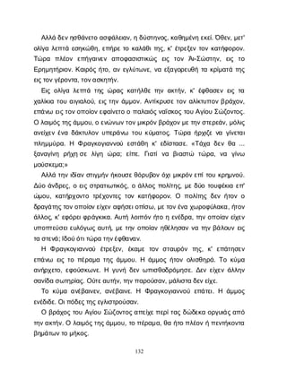 132
Α
λ
λ
άδ
ε
ν
η
σ
θ
ά
ν
ε
τ
οα
σ
φ
ά
λ
ε
ι
α
ν
, ηδ
ύ
σ
τ
η
ν
ο
ς
, κ
α
θ
η
μ
έ
ν
ηε
κ
ε
ί
. Ό
θ
ε
ν
, μ
ε
τ
'
ο
λ
ί
γ
αλ
ε
π
τ
άε
σ
η
κ
ώ
θ
η
, ε
π
ή
ρ
ετ
οκ
α
λ
ά
θ
ι
τ
η
ς
, κ
' έ
τ
ρ
ε
ξ
ε
ντ
ο
νκ
α
τ
ή
φ
ο
ρ
ο
ν
.
Τ
ώ
ρ
α π
λ
έ
ο
ν ε
π
ή
γ
α
ι
ν
ε
ν α
π
ο
φ
α
σ
ι
σ
τ
ι
κ
ώ
ς ε
ι
ς τ
ο
ν Ά
ι
-Σ
ώ
σ
τ
η
ν
, ε
ι
ς τ
ο
Ε
ρ
η
μ
η
τ
ή
ρ
ι
ο
ν
. Κ
α
ι
ρ
ό
ςή
τ
ο
, α
νε
γ
λ
ύ
τ
ω
ν
ε
, ν
αε
ξ
α
γ
ο
ρ
ε
υ
θ
ήτ
ακ
ρ
ί
μ
α
τ
άτ
η
ς
ε
ι
ς
τ
ο
ν
γ
έ
ρ
ο
ν
τ
α
, τ
ο
ν
α
σ
κ
η
τ
ή
ν
.
Ε
ι
ςο
λ
ί
γ
αλ
ε
π
τ
άτ
η
ςώ
ρ
α
ςκ
α
τ
ή
λ
θ
ετ
η
να
κ
τ
ή
ν
, κ
' έ
φ
θ
α
σ
ε
νε
ι
ςτ
α
χ
α
λ
ί
κ
ι
ατ
ο
υα
ι
γ
ι
α
λ
ο
ύ
, ε
ι
ςτ
η
νά
μ
μ
ο
ν
. Α
ν
τ
ί
κ
ρ
υ
σ
ετ
ο
να
λ
ί
κ
τ
υ
π
ο
νβ
ρ
ά
χ
ο
ν
,
ε
π
ά
ν
ωε
ι
ς
τ
ο
ν
ο
π
ο
ί
ο
ν
ε
φ
α
ί
ν
ε
τ
οοπ
α
λ
α
ι
ό
ς
ν
α
ΐ
σ
κ
ο
ςτ
ο
υΑ
γ
ί
ο
υΣ
ώ
ζ
ο
ν
τ
ο
ς
.
Ολ
α
ι
μ
ό
ς
τ
η
ς
ά
μ
μ
ο
υ
, οε
ν
ώ
ν
ω
ν
τ
ο
ν
μ
ι
κ
ρ
ό
ν
β
ρ
ά
χ
ο
ν
μ
ε
τ
η
ν
σ
τ
ε
ρ
ε
ά
ν
, μ
ό
λ
ι
ς
α
ν
ε
ί
χ
ε
νέ
ν
αδ
ά
κ
τ
υ
λ
ο
νυ
π
ε
ρ
ά
ν
ω τ
ο
υκ
ύ
μ
α
τ
ο
ς
. Τ
ώ
ρ
αή
ρ
χ
ι
ζ
εν
αγ
ί
ν
ε
τ
α
ι
π
λ
η
μ
μ
ύ
ρ
α
. Η Φρ
α
γ
κ
ο
γ
ι
α
ν
ν
ο
ύε
σ
τ
ά
θ
ηκ
' ε
δ
ί
σ
τ
α
σ
ε
. «Τ
ά
χ
αδ
ε
νθ
α...
ξ
α
ν
α
γ
ί
ν
η ρ
ή
χ
ησ
ελ
ί
γ
η ώ
ρ
α
; ε
ί
π
ε
. Γ
ι
α
τ
ίν
α β
ι
α
σ
τ
ώ τ
ώ
ρ
α
, ν
α γ
ί
ν
ω
μ
ο
ύ
σ
κ
ε
μ
α
;»
Α
λ
λ
άτ
η
νι
δ
ί
α
νσ
τ
ι
γ
μ
ή
νή
κ
ο
υ
σ
ε
θ
ό
ρ
υ
β
ο
νό
χ
ι
μ
ι
κ
ρ
ό
ν
ε
π
ί
τ
ο
υκ
ρ
η
μ
ν
ο
ύ
.
Δ
ύ
οά
ν
δ
ρ
ε
ς
, οε
ι
ςσ
τ
ρ
α
τ
ι
ω
τ
ι
κ
ό
ς
, οά
λ
λ
ο
ςπ
ο
λ
ί
τ
η
ς
, μ
εδ
ύ
οτ
ο
υ
φ
έ
κ
ι
αε
π
'
ώ
μ
ο
υ
, κ
α
τ
ή
ρ
χ
ο
ν
τ
οτ
ρ
έ
χ
ο
ν
τ
ε
ςτ
ο
νκ
α
τ
ή
φ
ο
ρ
ο
ν
. Ο π
ο
λ
ί
τ
η
ςδ
ε
νή
τ
ο
νο
δ
ρ
α
γ
ά
τ
η
ς
τ
ο
ν
ο
π
ο
ί
ο
ν
ε
ί
χ
ε
να
φ
ή
σ
ε
ι
ο
π
ί
σ
ω
, μ
ε
τ
ο
ν
έ
ν
αχ
ω
ρ
ο
φ
ύ
λ
α
κ
α
, ή
τ
ο
ν
ά
λ
λ
ο
ς
, κ
' ε
φ
ό
ρ
ε
ι
φ
ρ
ά
γ
κ
ι
κ
α
. Α
υ
τ
ήλ
ο
ι
π
ό
νή
τ
οηε
ν
έ
δ
ρ
α
, τ
η
νο
π
ο
ί
α
νε
ί
χ
ε
ν
υ
π
ο
π
τ
ε
ύ
σ
ε
ι
ε
υ
λ
ό
γ
ω
ςα
υ
τ
ή
, μ
ετ
η
νο
π
ο
ί
α
νη
θ
έ
λ
η
σ
α
νν
ατ
η
νβ
ά
λ
ο
υ
νε
ι
ς
τ
ασ
τ
ε
ν
ά
; Ι
δ
ο
ύ
ό
τ
ι
τ
ώ
ρ
ατ
η
ν
έ
φ
θ
α
ν
α
ν
.
Η Φρ
α
γ
κ
ο
γ
ι
α
ν
ν
ο
ύ έ
τ
ρ
ε
ξ
ε
ν
, έ
κ
α
μ
ετ
ο
νσ
τ
α
υ
ρ
ό
ν τ
η
ς
, κ
' ε
π
ά
τ
η
σ
ε
ν
ε
π
ά
ν
ω ε
ι
ςτ
οπ
έ
ρ
α
μ
ατ
η
ςά
μ
μ
ο
υ
. Η ά
μ
μ
ο
ςή
τ
ο
νο
λ
ι
σ
θ
η
ρ
ά
. Τ
οκ
ύ
μ
α
α
ν
ή
ρ
χ
ε
τ
ο
, ε
φ
ο
ύ
σ
κ
ω
ν
ε
. Η γ
υ
ν
ήδ
ε
νω
π
ι
σ
θ
ο
δ
ρ
ό
μ
η
σ
ε
. Δ
ε
νε
ί
χ
ε
νά
λ
λ
η
ν
σ
α
ν
ί
δ
ασ
ω
τ
η
ρ
ί
α
ς
. Ο
ύ
τ
ε
α
υ
τ
ή
ν
, τ
η
ν
π
α
ρ
ο
ύ
σ
α
ν
, μ
ά
λ
ι
σ
τ
αδ
ε
ν
ε
ί
χ
ε
.
Τ
οκ
ύ
μ
αα
ν
έ
β
α
ι
ν
ε
ν
, α
ν
έ
β
α
ι
ν
ε
. Η Φ
ρ
α
γ
κ
ο
γ
ι
α
ν
ν
ο
ύε
π
ά
τ
ε
ι
. Η ά
μ
μ
ο
ς
ε
ν
έ
δ
ι
δ
ε
. Ο
ι
π
ό
δ
ε
ς
τ
η
ς
ε
γ
λ
ι
σ
τ
ρ
ο
ύ
σ
α
ν
.
Οβ
ρ
ά
χ
ο
ςτ
ο
υΑ
γ
ί
ο
υΣ
ώ
ζ
ο
ν
τ
ο
ς
α
π
ε
ί
χ
ε
π
ε
ρ
ί
τ
α
ςδ
ώ
δ
ε
κ
αο
ρ
γ
υ
ι
ά
ς
α
π
ό
τ
η
ν
α
κ
τ
ή
ν
. Ολ
α
ι
μ
ό
ς
τ
η
ς
ά
μ
μ
ο
υ
, τ
οπ
έ
ρ
α
μ
α
, θ
αή
τ
οπ
λ
έ
ο
νήπ
ε
ν
τ
ή
κ
ο
ν
τ
α
β
η
μ
ά
τ
ω
ν
τ
ομ
ή
κ
ο
ς
.
 