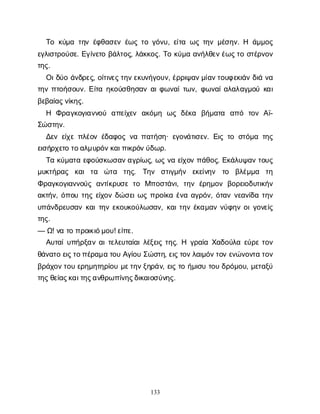 133
Τ
οκ
ύ
μ
ατ
η
νέ
φ
θ
α
σ
ε
νέ
ω
ςτ
ογ
ό
ν
υ
, ε
ί
τ
αω
ςτ
η
νμ
έ
σ
η
ν
. Η ά
μ
μ
ο
ς
ε
γ
λ
ι
σ
τ
ρ
ο
ύ
σ
ε
. Ε
γ
ί
ν
ε
τ
οβ
ά
λ
τ
ο
ς
, λ
ά
κ
κ
ο
ς
. Τ
οκ
ύ
μ
αα
ν
ή
λ
θ
ε
ν
έ
ω
ς
τ
οσ
τ
έ
ρ
ν
ο
ν
τ
η
ς
.
Ο
ι
δ
ύ
οά
ν
δ
ρ
ε
ς
, ο
ί
τ
ι
ν
ε
ς
τ
η
ν
ε
κ
υ
ν
ή
γ
ο
υ
ν
, έ
ρ
ρ
ι
ψ
α
ν
μ
ί
α
ν
τ
ο
υ
φ
ε
κ
ι
ά
νδ
ι
άν
α
τ
η
νπ
τ
ο
ή
σ
ο
υ
ν
. Ε
ί
τ
αη
κ
ο
ύ
σ
θ
η
σ
α
να
ι
φ
ω
ν
α
ί
τ
ω
ν
, φ
ω
ν
α
ί
α
λ
α
λ
α
γ
μ
ο
ύκ
α
ι
β
ε
β
α
ί
α
ς
ν
ί
κ
η
ς
.
Η Φ
ρ
α
γ
κ
ο
γ
ι
α
ν
ν
ο
ύ α
π
ε
ί
χ
ε
ν α
κ
ό
μ
η ω
ςδ
έ
κ
α β
ή
μ
α
τ
α α
π
ό τ
ο
νΑ
ϊ
-
Σ
ώ
σ
τ
η
ν
.
Δ
ε
νε
ί
χ
επ
λ
έ
ο
νέ
δ
α
φ
ο
ςν
απ
α
τ
ή
σ
η
· ε
γ
ο
ν
ά
τ
ι
σ
ε
ν
. Ε
ι
ςτ
οσ
τ
ό
μ
ατ
η
ς
ε
ι
σ
ή
ρ
χ
ε
τ
οτ
ο
α
λ
μ
υ
ρ
ό
ν
κ
α
ι
π
ι
κ
ρ
ό
ν
ύ
δ
ω
ρ
.
Τ
ακ
ύ
μ
α
τ
αε
φ
ο
ύ
σ
κ
ω
σ
α
ν
α
γ
ρ
ί
ω
ς
, ω
ςν
αε
ί
χ
ο
νπ
ά
θ
ο
ς
. Ε
κ
ά
λ
υ
ψ
α
ντ
ο
υ
ς
μ
υ
κ
τ
ή
ρ
α
ς κ
α
ιτ
α ώ
τ
α τ
η
ς
. Τ
η
ν σ
τ
ι
γ
μ
ή
ν ε
κ
ε
ί
ν
η
ν τ
ο β
λ
έ
μ
μ
α τ
η
Φ
ρ
α
γ
κ
ο
γ
ι
α
ν
ν
ο
ύ
ςα
ν
τ
ί
κ
ρ
υ
σ
ετ
ο Μ
π
ο
σ
τ
ά
ν
ι
, τ
η
νέ
ρ
η
μ
ο
νβ
ο
ρ
ε
ι
ο
δ
υ
τ
ι
κ
ή
ν
α
κ
τ
ή
ν
, ό
π
ο
υτ
η
ςε
ί
χ
ο
νδ
ώ
σ
ε
ι
ω
ςπ
ρ
ο
ί
κ
αέ
ν
αα
γ
ρ
ό
ν
, ό
τ
α
νν
ε
α
ν
ί
δ
ατ
η
ν
υ
π
ά
ν
δ
ρ
ε
υ
σ
α
νκ
α
ι
τ
η
νε
κ
ο
υ
κ
ο
ύ
λ
ω
σ
α
ν
, κ
α
ι
τ
η
νέ
κ
α
μ
α
νν
ύ
φ
η
νο
ι
γ
ο
ν
ε
ί
ς
τ
η
ς
.
— Ω
! ν
ατ
οπ
ρ
ο
ι
κ
ι
ό
μ
ο
υ
! ε
ί
π
ε
.
Α
υ
τ
α
ί
υ
π
ή
ρ
ξ
α
να
ι
τ
ε
λ
ε
υ
τ
α
ί
α
ι
λ
έ
ξ
ε
ι
ςτ
η
ς
. Η γ
ρ
α
ί
αΧ
α
δ
ο
ύ
λ
αε
ύ
ρ
ετ
ο
ν
θ
ά
ν
α
τ
οε
ι
ς
τ
ο
π
έ
ρ
α
μ
ατ
ο
υΑ
γ
ί
ο
υΣ
ώ
σ
τ
η
, ε
ι
ς
τ
ο
ν
λ
α
ι
μ
ό
ν
τ
ο
νε
ν
ώ
ν
ο
ν
τ
ατ
ο
ν
β
ρ
ά
χ
ο
ν
τ
ο
υε
ρ
η
μ
η
τ
η
ρ
ί
ο
υμ
ε
τ
η
ν
ξ
η
ρ
ά
ν
, ε
ι
ςτ
οή
μ
ι
σ
υτ
ο
υδ
ρ
ό
μ
ο
υ
, μ
ε
τ
α
ξ
ύ
τ
η
ς
θ
ε
ί
α
ς
κ
α
ι
τ
η
ς
α
ν
θ
ρ
ω
π
ί
ν
η
ς
δ
ι
κ
α
ι
ο
σ
ύ
ν
η
ς
.
 