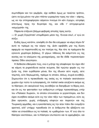 12
σ
υ
μ
π
ε
θ
έ
ρ
α
νκ
α
ι
τ
ο
νγ
α
μ
β
ρ
ό
ν
, ε
ί
χ
εκ
α
θ
ί
σ
ε
ι
ό
μ
ω
ςμ
ετ
ο
ι
ο
ύ
τ
ο
ντ
ρ
ό
π
ο
ν
,
ώ
σ
τ
ε
ν
αέ
χ
η
μ
ό
ν
ο
ν
τ
η
ν
μ
ί
α
ν
π
λ
ά
τ
η
ν
γ
υ
ρ
ι
σ
μ
έ
ν
η
ν
π
ρ
ο
ς
τ
η
ν
ν
έ
α
ν
– α
ί
φ
ν
η
ς
,
ω
ςν
ατ
η
νε
π
λ
η
ρ
ο
φ
ό
ρ
η
σ
ε
να
ό
ρ
α
τ
ο
νπ
ν
ε
ύ
μ
αό
τ
ι
κ
ά
τ
ι
έ
τ
ρ
ε
χ
ε
ν
, ε
σ
τ
ρ
ά
φ
η
α
π
ο
τ
ό
μ
ω
ς π
ρ
ο
ς τ
η
ν θ
υ
γ
α
τ
έ
ρ
α τ
η
ς
, κ
α
ι ε
ί
δ
ε τ
' α
π
η
γ
ο
ρ
ε
υ
μ
έ
ν
α
«κ
α
μ
ώ
μ
α
τ
ά
» τ
η
ς
.
Π
ά
ρ
α
υ
τ
αε
τ
ό
ξ
ε
υ
σ
ε
β
λ
έ
μ
μ
αφ
ο
β
ε
ρ
ά
ς
α
π
ε
ι
λ
ή
ς
π
ρ
ο
ς
α
υ
τ
ή
ν
.
— Ε
! μ
ω
ρ
ήΣ
τ
ρ
ι
γ
λ
ί
τ
σ
α
! υ
π
ε
ψ
ι
θ
ύ
ρ
ι
σ
ε
μ
έ
σ
ατ
η
ς
. Έ
ν
ν
ο
ι
ασ
ο
υ
!...κ
' ε
γ
ώσ
ε
σ
ώ
ζ
ω
.
Ε
υ
θ
ύ
ς
ό
μ
ω
ς
κ
α
τ
ό
π
ι
ν
, ε
σ
κ
έ
φ
θ
ηό
τ
ι
δ
ε
ν
θ
αε
σ
ύ
μ
φ
ε
ρ
ε
ν
ακ
ά
μ
ηλ
ό
γ
ο
ν
δ
ι
'
α
υ
τ
ό τ
ο π
ρ
ά
γ
μ
α ε
ι
ςτ
η
νκ
ό
ρ
η
ντ
η
ς
. Δ
ι
ό
τ
ιε
φ
ο
β
ή
θ
η μ
η
ντ
η
ςδ
ώ
σ
η
α
φ
ο
ρ
μ
ή
νν
απ
α
ρ
α
π
ο
ν
ε
θ
ήε
ι
ςτ
ο
νπ
α
τ
έ
ρ
ατ
η
ς
. Κ
α
ι
τ
ό
τ
ετ
απ
ρ
ά
γ
μ
α
τ
αθ
α
ε
γ
ί
ν
ο
ν
τ
οχ
ε
ι
ρ
ό
τ
ε
ρ
αβ
ε
β
α
ί
ω
ς
. Ο γ
έ
ρ
ω
νπ
ι
θ
α
ν
ώ
ςθ
αε
κ
ά
μ
π
τ
ε
τ
οε
ι
ςτ
α
ς
ι
κ
ε
σ
ί
α
ςκ
α
ι
τ
ακ
λ
α
ύ
μ
α
τ
ατ
ή
ςμ
ο
ν
α
χ
ο
κ
ό
ρ
η
ς
, κ
α
ι
θ
αέ
δ
ι
δ
επ
ε
ρ
ι
σ
σ
ο
τ
έ
ρ
α
ν
π
ρ
ο
ί
κ
α
. Ό
θ
ε
ν
ε
σ
ι
ώ
π
η
σ
ε
ν
.
ΗΧ
α
δ
ο
ύ
λ
αε
θ
α
ύ
μ
α
σ
ε
π
ώ
ς
, ε
ν
ώημ
ή
τ
η
ρτ
η
ς
ο
λ
ο
φ
ά
ν
ε
ρ
ατ
η
ν
ε
ί
χ
ε
ν
ι
δ
ε
ί
ν
ακ
ά
μ
ν
ητ
αρ
ι
ψ
ο
κ
ί
ν
δ
υ
ν
αε
κ
ε
ί
ν
αν
ε
ύ
μ
α
τ
α
, δ
ι
άπ
ρ
ώ
τ
η
νφ
ο
ρ
ά
νε
ι
ςτ
η
ν
ζ
ω
ή
ντ
η
ς
, ό
τ
α
νε
υ
ρ
έ
θ
η
σ
α
νμ
ό
ν
α
ι
, δ
ε
ντ
η
ςέ
δ
ω
κ
ε
νο
ύ
τ
εν
υ
χ
ι
έ
ς
, ο
ύ
τ
ε
τ
σ
ι
μ
π
ι
έ
ς
, ο
ύ
τ
ε
δ
α
γ
κ
ω
μ
α
τ
ι
έ
ς
, π
ρ
ά
γ
μ
ατ
οο
π
ο
ί
ο
ν
, ά
λ
λ
ω
ς
, σ
υ
χ
ν
άσ
υ
ν
ή
θ
ι
ζ
ε
.
Σ
η
μ
ε
ι
ω
τ
έ
ο
νό
τ
ι
ηπ
ρ
ο
ι
κ
ο
δ
ο
σ
ί
ατ
η
ςο
ι
κ
ί
α
ςε
ι
ςτ
οπ
α
λ
α
ι
ό
να
κ
α
τ
ο
ί
κ
η
τ
ο
ν
χ
ω
ρ
ί
ο
ν
ε
ί
χ
ε
τ
ο
ύ
τ
οτ
οε
υ
λ
ο
γ
ο
φ
α
ν
έ
ς
, ό
τ
ι
π
ο
λ
λ
α
ί
ο
ι
κ
ί
α
ι
ε
σ
ώ
ζ
ο
ν
τ
οα
κ
ό
μ
αε
ι
ς
τ
οΚ
ά
σ
τ
ρ
ο
ν
, ό
τ
ι
ο
ι
κ
ο
γ
έ
ν
ε
ι
α
ί
τ
ί
ν
ε
ςσ
υ
ν
ή
θ
ι
ζ
ο
ν
ν
αδ
ι
α
τ
ρ
ί
β
ω
σ
ι
τ
οθ
έ
ρ
ο
ς
ε
κ
ε
ί
,
κ
α
ι
ό
τ
ι
ε
ι
ςτ
η
νφ
α
ν
τ
α
σ
ί
α
ντ
ω
να
ν
θ
ρ
ώ
π
ω
νυ
π
ή
ρ
χ
επ
ρ
ο
κ
α
τ
ά
λ
η
ψ
ι
ςυ
π
έ
ρ
τ
ο
υ«Π
α
λ
α
ι
ο
ύΧ
ω
ρ
ι
ο
ύ
», τ
οο
π
ο
ί
ο
νε
π
ο
ν
ο
ύ
σ
α
νο
ι
γ
ε
ρ
ο
ν
τ
ό
τ
ε
ρ
ο
ι
, κ
α
ι
δ
ε
ν
ε
ί
χ
α
νσ
υ
ν
η
θ
ί
σ
ε
ι
α
κ
ό
μ
αο
ύ
τ
ε
ε
ι
ς
τ
η
νν
έ
α
ντ
ά
ξ
ι
ντ
ω
νπ
ρ
α
γ
μ
ά
τ
ω
ν
, ο
ύ
τ
εε
ι
ς
β
ί
ο
ν ε
ι
ρ
η
ν
ι
κ
ό
ν
, χ
ω
ρ
ί
ς ε
π
ι
δ
ρ
ο
μ
ά
ς κ
λ
ε
φ
τ
ώ
ν κ
α
ιπ
ε
ι
ρ
α
τ
ώ
ν κ
α
ιτ
η
ς
Τ
ο
υ
ρ
κ
ι
κ
ή
ς
α
ρ
μ
ά
δ
α
ς
, κ
α
ι
ηε
γ
κ
α
τ
ά
σ
τ
α
σ
ι
ς
ε
ι
ς
τ
η
ν
ν
έ
α
ν
π
ό
λ
ι
ν
δ
ε
ν
ε
ν
ο
μ
ί
ζ
ε
τ
ο
ο
ρ
ι
σ
τ
ι
κ
ή
, α
λ
λ
' υ
π
ή
ρ
χ
επ
ρ
ο
σ
δ
ο
κ
ί
αό
τ
ι
ο
ι
ά
ν
θ
ρ
ω
π
ο
ι
θ
αε
β
ι
ά
ζ
ο
ν
τ
οκ
α
ι
π
ά
λ
ι
νν
αε
π
α
ν
έ
λ
θ
ο
υ
ν
ε
ι
ς
τ
απ
α
λ
α
ι
ά
, τ
α«μ
α
θ
η
μ
έ
ν
α
» τ
ω
ν
. Κ
' ε
ν
ώό
λ
οτ
ο
Κ
ά
σ
τ
ρ
ο
να
ν
ε
π
ό
λ
ο
υ
ν
, κ
α
ι
τ
οΚ
ά
σ
τ
ρ
ο
ν
ε
λ
υ
π
ο
ύ
ν
τ
οκ
α
ι
τ
οε
ρ
ρ
έ
μ
β
α
ζ
ο
ν
, κ
α
ι
 