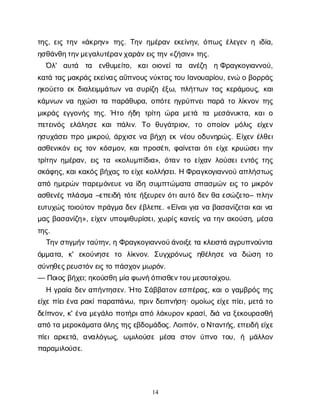 14
τ
η
ς
, ε
ι
ςτ
η
ν«ά
κ
ρ
η
ν
» τ
η
ς
. Τ
η
νη
μ
έ
ρ
α
νε
κ
ε
ί
ν
η
ν
, ό
π
ω
ςέ
λ
ε
γ
ε
νηι
δ
ί
α
,
η
σ
θ
ά
ν
θ
η
τ
η
ν
μ
ε
γ
α
λ
υ
τ
έ
ρ
α
ν
χ
α
ρ
ά
ν
ε
ι
ς
τ
η
ν
«ζ
ή
σ
ι
ν
» τ
η
ς
.
Ό
λ
' α
υ
τ
ά τ
α ε
ν
θ
υ
μ
ε
ί
τ
ο
, κ
α
ι
ο
ι
ο
ν
ε
ίτ
α α
ν
έ
ζ
η ηΦ
ρ
α
γ
κ
ο
γ
ι
α
ν
ν
ο
ύ
,
κ
α
τ
άτ
α
ς
μ
α
κ
ρ
ά
ς
ε
κ
ε
ί
ν
α
ς
α
ΰ
π
ν
ο
υ
ς
ν
ύ
κ
τ
α
ς
τ
ο
υΙ
α
ν
ο
υ
α
ρ
ί
ο
υ
, ε
ν
ώοβ
ο
ρ
ρ
ά
ς
η
κ
ο
ύ
ε
τ
οε
κδ
ι
α
λ
ε
ι
μ
μ
ά
τ
ω
νν
ασ
υ
ρ
ί
ζ
ηέ
ξ
ω
, π
λ
ή
τ
τ
ω
ντ
α
ςκ
ε
ρ
ά
μ
ο
υ
ς
, κ
α
ι
κ
ά
μ
ν
ω
νν
αη
χ
ώ
σ
ι
τ
απ
α
ρ
ά
θ
υ
ρ
α
, ο
π
ό
τ
εη
γ
ρ
ύ
π
ν
ε
ι
π
α
ρ
άτ
ολ
ί
κ
ν
ο
ντ
η
ς
μ
ι
κ
ρ
ά
ςε
γ
γ
ο
ν
ή
ςτ
η
ς
. Ήτ
οή
δ
η τ
ρ
ί
τ
ηώ
ρ
αμ
ε
τ
ά τ
α μ
ε
σ
ά
ν
υ
κ
τ
α
, κ
α
ι
ο
π
ε
τ
ε
ι
ν
ό
ς ε
λ
ά
λ
η
σ
εκ
α
ιπ
ά
λ
ι
ν
. Τ
ο θ
υ
γ
ά
τ
ρ
ι
ο
ν
, τ
ο ο
π
ο
ί
ο
ν μ
ό
λ
ι
ς ε
ί
χ
ε
ν
η
σ
υ
χ
ά
σ
ε
ι
π
ρ
ομ
ι
κ
ρ
ο
ύ
, ά
ρ
χ
ι
σ
εν
αβ
ή
χ
ηε
κν
έ
ο
υο
δ
υ
ν
η
ρ
ώ
ς
. Ε
ί
χ
ε
νέ
λ
θ
ε
ι
α
σ
θ
ε
ν
ι
κ
ό
νε
ι
ςτ
ο
νκ
ό
σ
μ
ο
ν
, κ
α
ι
π
ρ
ο
σ
έ
τ
ι
, φ
α
ί
ν
ε
τ
α
ι
ό
τ
ι
ε
ί
χ
εκ
ρ
υ
ώ
σ
ε
ι
τ
η
ν
τ
ρ
ί
τ
η
νη
μ
έ
ρ
α
ν
, ε
ι
ςτ
α«κ
ο
λ
υ
μ
π
ί
δ
ι
α
», ό
τ
α
ντ
οε
ί
χ
α
νλ
ο
ύ
σ
ε
ι
ε
ν
τ
ό
ςτ
η
ς
σ
κ
ά
φ
η
ς
, κ
α
ι
κ
α
κ
ό
ς
β
ή
χ
α
ςτ
οε
ί
χ
ε
κ
ο
λ
λ
ή
σ
ε
ι
. ΗΦ
ρ
α
γ
κ
ο
γ
ι
α
ν
ν
ο
ύα
π
λ
ή
σ
τ
ω
ς
α
π
όη
μ
ε
ρ
ώ
νπ
α
ρ
ε
μ
ό
ν
ε
υ
εν
αί
δ
ησ
υ
μ
π
τ
ώ
μ
α
τ
ασ
π
α
σ
μ
ώ
νε
ι
ςτ
ομ
ι
κ
ρ
ό
ν
α
σ
θ
ε
ν
έ
ςπ
λ
ά
σ
μ
α–ε
π
ε
ι
δ
ήτ
ό
τ
εή
ξ
ε
υ
ρ
ε
νό
τ
ι
α
υ
τ
όδ
ε
νθ
αε
σ
ώ
ζ
ε
τ
ο
– π
λ
η
ν
ε
υ
τ
υ
χ
ώ
ςτ
ο
ι
ο
ύ
τ
ο
νπ
ρ
ά
γ
μ
αδ
ε
νέ
β
λ
ε
π
ε
. «Ε
ί
ν
α
ι
γ
ι
αν
αβ
α
σ
α
ν
ί
ζ
ε
τ
α
ι
κ
α
ι
ν
α
μ
α
ςβ
α
σ
α
ν
ί
ζ
η
», ε
ί
χ
ε
νυ
π
ο
ψ
ι
θ
υ
ρ
ί
σ
ε
ι
, χ
ω
ρ
ί
ςκ
α
ν
ε
ί
ςν
ατ
η
να
κ
ο
ύ
σ
η
, μ
έ
σ
α
τ
η
ς
.
Τ
η
ν
σ
τ
ι
γ
μ
ή
ν
τ
α
ύ
τ
η
ν
, ηΦ
ρ
α
γ
κ
ο
γ
ι
α
ν
ν
ο
ύ
ά
ν
ο
ι
ξ
ε
τ
ακ
λ
ε
ι
σ
τ
άα
γ
ρ
υ
π
ν
ο
ύ
ν
τ
α
ό
μ
μ
α
τ
α
, κ
' ε
κ
ο
ύ
ν
η
σ
ετ
ο λ
ί
κ
ν
ο
ν
. Σ
υ
γ
χ
ρ
ό
ν
ω
ς η
θ
έ
λ
η
σ
εν
α δ
ώ
σ
η τ
ο
σ
ύ
ν
η
θ
ε
ς
ρ
ε
υ
σ
τ
ό
ν
ε
ι
ς
τ
οπ
ά
σ
χ
ο
ν
μ
ω
ρ
ό
ν
.
— Π
ο
ι
ο
ς
β
ή
χ
ε
ι
; η
κ
ο
ύ
σ
θ
ημ
ί
αφ
ω
ν
ή
ό
π
ι
σ
θ
ε
ν
τ
ο
υ
μ
ε
σ
ο
τ
ο
ί
χ
ο
υ
.
Ηγ
ρ
α
ί
αδ
ε
να
π
ή
ν
τ
η
σ
ε
ν
. Ήτ
οΣ
ά
β
β
α
τ
ο
νε
σ
π
έ
ρ
α
ς
, κ
α
ι
ογ
α
μ
β
ρ
ό
ςτ
η
ς
ε
ί
χ
επ
ί
ε
ι
έ
ν
αρ
α
κ
ί
π
α
ρ
α
π
ά
ν
ω
, π
ρ
ι
νδ
ε
ι
π
ν
ή
σ
η
· ο
μ
ο
ί
ω
ςε
ί
χ
ε
π
ί
ε
ι
, μ
ε
τ
άτ
ο
δ
ε
ί
π
ν
ο
ν
, κ
' έ
ν
αμ
ε
γ
ά
λ
οπ
ο
τ
ή
ρ
ι
α
π
όλ
ά
κ
υ
ρ
ο
νκ
ρ
α
σ
ί
, δ
ι
άν
αξ
ε
κ
ο
υ
ρ
α
σ
θ
ή
α
π
ότ
αμ
ε
ρ
ο
κ
ά
μ
α
τ
αό
λ
η
ς
τ
η
ς
ε
β
δ
ο
μ
ά
δ
ο
ς
. Λ
ο
ι
π
ό
ν
, ο
Ν
τ
α
ν
τ
ή
ς
, ε
π
ε
ι
δ
ήε
ί
χ
ε
π
ί
ε
ια
ρ
κ
ε
τ
ά
, α
ν
α
λ
ό
γ
ω
ς
, ω
μ
ι
λ
ο
ύ
σ
εμ
έ
σ
α σ
τ
ο
νύ
π
ν
ο τ
ο
υ
, ή μ
ά
λ
λ
ο
ν
π
α
ρ
α
μ
ι
λ
ο
ύ
σ
ε
.
 