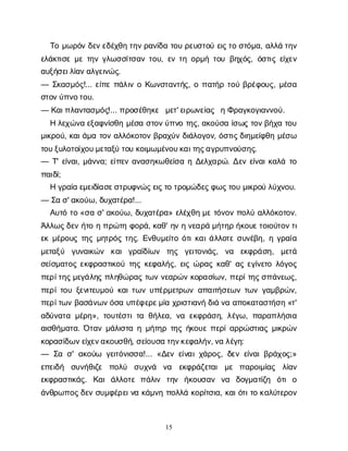 15
Τ
ομ
ω
ρ
ό
νδ
ε
ν
ε
δ
έ
χ
θ
ητ
η
ν
ρ
α
ν
ί
δ
ατ
ο
υρ
ε
υ
σ
τ
ο
ύε
ι
ς
τ
οσ
τ
ό
μ
α
, α
λ
λ
άτ
η
ν
ε
λ
ά
κ
τ
ι
σ
εμ
ετ
η
νγ
λ
ω
σ
σ
ί
τ
σ
α
ντ
ο
υ
, ε
ντ
ηο
ρ
μ
ήτ
ο
υβ
η
χ
ό
ς
, ό
σ
τ
ι
ςε
ί
χ
ε
ν
α
υ
ξ
ή
σ
ε
ι
λ
ί
α
ν
α
λ
γ
ε
ι
ν
ώ
ς
.
— Σ
κ
α
σ
μ
ό
ς
!... ε
ί
π
επ
ά
λ
ι
νοΚ
ω
ν
σ
τ
α
ν
τ
ή
ς
, οπ
α
τ
ή
ρτ
ο
ύβ
ρ
έ
φ
ο
υ
ς
, μ
έ
σ
α
σ
τ
ο
ν
ύ
π
ν
ο
τ
ο
υ
.
— Κ
α
ι
π
λ
α
ν
τ
α
σ
μ
ό
ς
!... π
ρ
ο
σ
έ
θ
η
κ
ε μ
ε
τ
' ε
ι
ρ
ω
ν
ε
ί
α
ς ηΦ
ρ
α
γ
κ
ο
γ
ι
α
ν
ν
ο
ύ
.
Ηλ
ε
χ
ώ
ν
αε
ξ
α
φ
ν
ί
σ
θ
ημ
έ
σ
ασ
τ
ο
ν
ύ
π
ν
οτ
η
ς
, α
κ
ο
ύ
σ
αί
σ
ω
ςτ
ο
ν
β
ή
χ
ατ
ο
υ
μ
ι
κ
ρ
ο
ύ
, κ
α
ι
ά
μ
ατ
ο
να
λ
λ
ό
κ
ο
τ
ο
νβ
ρ
α
χ
ύ
νδ
ι
ά
λ
ο
γ
ο
ν
, ό
σ
τ
ι
ς
δ
ι
η
μ
ε
ί
φ
θ
ημ
έ
σ
ω
τ
ο
υ
ξ
υ
λ
ο
τ
ο
ί
χ
ο
υ
μ
ε
τ
α
ξ
ύτ
ο
υκ
ο
ι
μ
ω
μ
έ
ν
ο
υ
κ
α
ι
τ
η
ς
α
γ
ρ
υ
π
ν
ο
ύ
σ
η
ς
.
— Τ
' ε
ί
ν
α
ι
, μ
ά
ν
ν
α
; ε
ί
π
ε
να
ν
α
σ
η
κ
ω
θ
ε
ί
σ
αηΔ
ε
λ
χ
α
ρ
ώ
. Δ
ε
νε
ί
ν
α
ι
κ
α
λ
άτ
ο
π
α
ι
δ
ί
;
Ηγ
ρ
α
ί
αε
μ
ε
ι
δ
ί
α
σ
ε
σ
τ
ρ
υ
φ
ν
ώ
ς
ε
ι
ς
τ
οτ
ρ
ο
μ
ώ
δ
ε
ς
φ
ω
ς
τ
ο
υμ
ι
κ
ρ
ο
ύλ
ύ
χ
ν
ο
υ
.
— Σ
ασ
' α
κ
ο
ύ
ω
, δ
υ
χ
α
τ
έ
ρ
α
!...
Α
υ
τ
ότ
ο«σ
ασ
' α
κ
ο
ύ
ω
, δ
υ
χ
α
τ
έ
ρ
α
» ε
λ
έ
χ
θ
ημ
ετ
ό
ν
ο
νπ
ο
λ
ύα
λ
λ
ό
κ
ο
τ
ο
ν
.
Ά
λ
λ
ω
ς
δ
ε
νή
τ
οηπ
ρ
ώ
τ
ηφ
ο
ρ
ά
, κ
α
θ
' η
νην
ε
α
ρ
άμ
ή
τ
η
ρή
κ
ο
υ
ε
τ
ο
ι
ο
ύ
τ
ο
ν
τ
ι
ε
κμ
έ
ρ
ο
υ
ςτ
η
ςμ
η
τ
ρ
ό
ςτ
η
ς
. Ε
ν
θ
υ
μ
ε
ί
τ
οό
τ
ι
κ
α
ι
ά
λ
λ
ο
τ
εσ
υ
ν
έ
β
η
, ηγ
ρ
α
ί
α
μ
ε
τ
α
ξ
ύ γ
υ
ν
α
ι
κ
ώ
ν κ
α
ιγ
ρ
α
ϊ
δ
ί
ω
ν τ
η
ς γ
ε
ι
τ
ο
ν
ι
ά
ς
, ν
α ε
κ
φ
ρ
ά
σ
η
, μ
ε
τ
ά
σ
ε
ί
σ
μ
α
τ
ο
ςε
κ
φ
ρ
α
σ
τ
ι
κ
ο
ύτ
η
ςκ
ε
φ
α
λ
ή
ς
, ε
ι
ςώ
ρ
α
ςκ
α
θ
' α
ςε
γ
ί
ν
ε
τ
ολ
ό
γ
ο
ς
π
ε
ρ
ί
τ
η
ς
μ
ε
γ
ά
λ
η
ςπ
λ
η
θ
ώ
ρ
α
ςτ
ω
νν
ε
α
ρ
ώ
νκ
ο
ρ
α
σ
ί
ω
ν
, π
ε
ρ
ί
τ
η
ς
σ
π
ά
ν
ε
ω
ς
,
π
ε
ρ
ί
τ
ο
υξ
ε
ν
ι
τ
ε
υ
μ
ο
ύκ
α
ι
τ
ω
νυ
π
έ
ρ
μ
ε
τ
ρ
ω
να
π
α
ι
τ
ή
σ
ε
ω
ντ
ω
νγ
α
μ
β
ρ
ώ
ν
,
π
ε
ρ
ί
τ
ω
νβ
α
σ
ά
ν
ω
ν
ό
σ
αυ
π
έ
φ
ε
ρ
ε
μ
ί
αχ
ρ
ι
σ
τ
ι
α
ν
ήδ
ι
άν
αα
π
ο
κ
α
τ
α
σ
τ
ή
σ
η«τ
'
α
δ
ύ
ν
α
τ
αμ
έ
ρ
η
», τ
ο
υ
τ
έ
σ
τ
ι
τ
αθ
ή
λ
ε
α
, ν
αε
κ
φ
ρ
ά
σ
η
, λ
έ
γ
ω
, π
α
ρ
α
π
λ
ή
σ
ι
α
α
ι
σ
θ
ή
μ
α
τ
α
. Ό
τ
α
νμ
ά
λ
ι
σ
τ
αημ
ή
τ
η
ρτ
η
ςή
κ
ο
υ
επ
ε
ρ
ί
α
ρ
ρ
ώ
σ
τ
ι
α
ςμ
ι
κ
ρ
ώ
ν
κ
ο
ρ
α
σ
ί
δ
ω
ν
ε
ί
χ
ε
ν
α
κ
ο
υ
σ
θ
ή
, σ
ε
ί
ο
υ
σ
ατ
η
ν
κ
ε
φ
α
λ
ή
ν
, ν
αλ
έ
γ
η
:
— Σ
ασ
' α
κ
ο
ύ
ω γ
ε
ι
τ
ό
ν
ι
σ
σ
α
!... «Δ
ε
νε
ί
ν
α
ι
χ
ά
ρ
ο
ς
, δ
ε
νε
ί
ν
α
ι
β
ρ
ά
χ
ο
ς
;»
ε
π
ε
ι
δ
ή σ
υ
ν
ή
θ
ι
ζ
ε π
ο
λ
ύ σ
υ
χ
ν
ά ν
α ε
κ
φ
ρ
ά
ζ
ε
τ
α
ιμ
ε π
α
ρ
ο
ι
μ
ί
α
ς λ
ί
α
ν
ε
κ
φ
ρ
α
σ
τ
ι
κ
ά
ς
. Κ
α
ιά
λ
λ
ο
τ
επ
ά
λ
ι
ν τ
η
ν ή
κ
ο
υ
σ
α
ν ν
α δ
ο
γ
μ
α
τ
ί
ζ
η ό
τ
ιο
ά
ν
θ
ρ
ω
π
ο
ς
δ
ε
νσ
υ
μ
φ
έ
ρ
ε
ι
ν
ακ
ά
μ
ν
ηπ
ο
λ
λ
άκ
ο
ρ
ί
τ
σ
ι
α
, κ
α
ι
ό
τ
ι
τ
οκ
α
λ
ύ
τ
ε
ρ
ο
ν
 