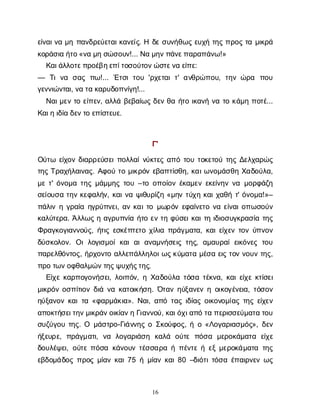 16
ε
ί
ν
α
ι
ν
αμ
ηπ
α
ν
δ
ρ
ε
ύ
ε
τ
α
ι
κ
α
ν
ε
ί
ς
. Ηδ
εσ
υ
ν
ή
θ
ω
ςε
υ
χ
ήτ
η
ςπ
ρ
ο
ςτ
αμ
ι
κ
ρ
ά
κ
ο
ρ
ά
σ
ι
αή
τ
ο
«ν
αμ
ησ
ώ
σ
ο
υ
ν
!... Ν
αμ
η
ν
π
ά
ν
ε
π
α
ρ
α
π
ά
ν
ω
!»
Κ
α
ι
ά
λ
λ
ο
τ
ε
π
ρ
ο
έ
β
η
ε
π
ί
τ
ο
σ
ο
ύ
τ
ο
ν
ώ
σ
τ
ε
ν
αε
ί
π
ε
:
— Τ
ιν
α σ
α
ςπ
ω
!... Έ
τ
σ
ιτ
ο
υ'ρ
χ
ε
τ
α
ιτ
' α
ν
θ
ρ
ώ
π
ο
υ
, τ
η
νώ
ρ
α π
ο
υ
γ
ε
ν
ν
ι
ώ
ν
τ
α
ι
, ν
ατ
ακ
α
ρ
υ
δ
ο
π
ν
ί
γ
η
!...
Ν
α
ι
μ
ε
ντ
οε
ί
π
ε
ν
, α
λ
λ
άβ
ε
β
α
ί
ω
ςδ
ε
νθ
αή
τ
οι
κ
α
ν
ήν
ατ
οκ
ά
μ
ηπ
ο
τ
έ
...
Κ
α
ι
ηι
δ
ί
αδ
ε
ν
τ
οε
π
ί
σ
τ
ε
υ
ε
.
Γ
'
Ο
ύ
τ
ω ε
ί
χ
ο
νδ
ι
α
ρ
ρ
ε
ύ
σ
ε
ι
π
ο
λ
λ
α
ί
ν
ύ
κ
τ
ε
ςα
π
ότ
ο
υτ
ο
κ
ε
τ
ο
ύτ
η
ςΔ
ε
λ
χ
α
ρ
ώ
ς
τ
η
ςΤ
ρ
α
χ
ή
λ
α
ι
ν
α
ς
. Α
φ
ο
ύτ
ομ
ι
κ
ρ
ό
νε
β
α
π
τ
ί
σ
θ
η
, κ
α
ι
ω
ν
ο
μ
ά
σ
θ
ηΧ
α
δ
ο
ύ
λ
α
,
μ
ετ
' ό
ν
ο
μ
ατ
η
ςμ
ά
μ
μ
η
ςτ
ο
υ–τ
οο
π
ο
ί
ο
νέ
κ
α
μ
ε
νε
κ
ε
ί
ν
η
νν
αμ
ο
ρ
φ
ά
ζ
η
σ
ε
ί
ο
υ
σ
ατ
η
νκ
ε
φ
α
λ
ή
ν
, κ
α
ι
ν
αψ
ι
θ
υ
ρ
ί
ζ
η«μ
η
ντ
ύ
χ
ηκ
α
ι
χ
α
θ
ήτ
' ό
ν
ο
μ
α
!»–
π
ά
λ
ι
νηγ
ρ
α
ί
αη
γ
ρ
ύ
π
ν
ε
ι
, α
νκ
α
ι
τ
ομ
ω
ρ
ό
νε
φ
α
ί
ν
ε
τ
ον
αε
ί
ν
α
ι
ο
π
ω
σ
ο
ύ
ν
κ
α
λ
ύ
τ
ε
ρ
α
. Ά
λ
λ
ω
ςηα
γ
ρ
υ
π
ν
ί
αή
τ
οε
ντ
ηφ
ύ
σ
ε
ι
κ
α
ι
τ
ηι
δ
ι
ο
σ
υ
γ
κ
ρ
α
σ
ί
ατ
η
ς
Φ
ρ
α
γ
κ
ο
γ
ι
α
ν
ν
ο
ύ
ς
, ή
τ
ι
ςε
σ
κ
έ
π
τ
ε
τ
οχ
ί
λ
ι
απ
ρ
ά
γ
μ
α
τ
α
, κ
α
ι
ε
ί
χ
ε
ντ
ο
νύ
π
ν
ο
ν
δ
ύ
σ
κ
ο
λ
ο
ν
. Ο
ιλ
ο
γ
ι
σ
μ
ο
ίκ
α
ια
ια
ν
α
μ
ν
ή
σ
ε
ι
ςτ
η
ς
, α
μ
α
υ
ρ
α
ίε
ι
κ
ό
ν
ε
ςτ
ο
υ
π
α
ρ
ε
λ
θ
ό
ν
τ
ο
ς
, ή
ρ
χ
ο
ν
τ
οα
λ
λ
ε
π
ά
λ
λ
η
λ
ο
ι
ω
ς
κ
ύ
μ
α
τ
αμ
έ
σ
αε
ι
ςτ
ο
νν
ο
υ
ντ
η
ς
,
π
ρ
οτ
ω
ν
ο
φ
θ
α
λ
μ
ώ
ν
τ
η
ς
ψ
υ
χ
ή
ς
τ
η
ς
.
Ε
ί
χ
εκ
α
ρ
π
ο
γ
ο
ν
ή
σ
ε
ι
, λ
ο
ι
π
ό
ν
, ηΧ
α
δ
ο
ύ
λ
ατ
ό
σ
ατ
έ
κ
ν
α
, κ
α
ι
ε
ί
χ
εκ
τ
ί
σ
ε
ι
μ
ι
κ
ρ
ό
νο
σ
π
ί
τ
ι
ο
νδ
ι
άν
ακ
α
τ
ο
ι
κ
ή
σ
η
. Ό
τ
α
νη
ύ
ξ
α
ν
ε
νηο
ι
κ
ο
γ
έ
ν
ε
ι
α
, τ
ό
σ
ο
ν
η
ύ
ξ
α
ν
ο
νκ
α
ι
τ
α«φ
α
ρ
μ
ά
κ
ι
α
». Ν
α
ι
, α
π
ότ
α
ςι
δ
ί
α
ςο
ι
κ
ο
ν
ο
μ
ί
α
ςτ
η
ςε
ί
χ
ε
ν
α
π
ο
κ
τ
ή
σ
ε
ι
τ
η
ν
μ
ι
κ
ρ
ά
ν
ο
ι
κ
ί
α
ν
ηΓ
ι
α
ν
ν
ο
ύ
, κ
α
ι
ό
χ
ι
α
π
ότ
απ
ε
ρ
ι
σ
σ
ε
ύ
μ
α
τ
ατ
ο
υ
σ
υ
ζ
ύ
γ
ο
υτ
η
ς
. Ο μ
ά
σ
τ
ρ
ο
-Γ
ι
ά
ν
ν
η
ςοΣ
κ
ο
ύ
φ
ο
ς
, ήο«Λ
ο
γ
α
ρ
ι
α
σ
μ
ό
ς
», δ
ε
ν
ή
ξ
ε
υ
ρ
ε
, π
ρ
ά
γ
μ
α
τ
ι
, ν
α λ
ο
γ
α
ρ
ι
ά
σ
η κ
α
λ
ά ο
ύ
τ
επ
ό
σ
α μ
ε
ρ
ο
κ
ά
μ
α
τ
α ε
ί
χ
ε
δ
ο
υ
λ
έ
ψ
ε
ι
, ο
ύ
τ
επ
ό
σ
ακ
ά
ν
ο
υ
ντ
έ
σ
σ
α
ρ
αήπ
έ
ν
τ
εήε
ξμ
ε
ρ
ο
κ
ά
μ
α
τ
ατ
η
ς
ε
β
δ
ο
μ
ά
δ
ο
ςπ
ρ
ο
ςμ
ί
α
νκ
α
ι
75 ήμ
ί
α
νκ
α
ι
80 –δ
ι
ό
τ
ι
τ
ό
σ
αέ
π
α
ι
ρ
ν
ε
νω
ς
 