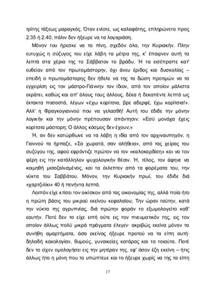 17
τ
ρ
ί
τ
η
ς
τ
ά
ξ
ε
ω
ς
μ
α
ρ
α
γ
κ
ό
ς
. Ό
τ
α
ν
ε
ν
ί
ο
τ
ε
, ω
ς
κ
α
λ
α
φ
ά
τ
η
ς
, ε
π
λ
η
ρ
ώ
ν
ε
τ
οπ
ρ
ο
ς
2.35 ή
2.40, π
ά
λ
ι
ν
δ
ε
ν
ή
ξ
ε
υ
ρ
ε
ν
ατ
αλ
ο
γ
α
ρ
ι
ά
σ
η
.
Μ
ό
ν
ο
ντ
ο
υή
ρ
ε
σ
κ
εν
α τ
α π
ί
ν
η
, σ
χ
ε
δ
ό
νό
λ
α
, τ
η
νΚ
υ
ρ
ι
α
κ
ή
ν
. Π
λ
η
ν
ε
υ
τ
υ
χ
ώ
ςησ
ύ
ζ
υ
γ
ο
ςτ
ο
υε
ί
χ
ελ
ά
β
ητ
αμ
έ
τ
ρ
ατ
η
ς
, κ
' έ
π
α
ι
ρ
ν
ε
να
υ
τ
ήτ
α
λ
ε
π
τ
άσ
τ
αχ
έ
ρ
ι
ατ
η
ςτ
οΣ
ά
β
β
α
τ
ο
ντ
οβ
ρ
ά
δ
υ
. Ή τ
αε
ι
σ
έ
π
ρ
α
τ
τ
εκ
α
τ
'
ε
υ
θ
ε
ί
α
να
π
ότ
ο
νπ
ρ
ω
τ
ο
μ
ά
σ
τ
ο
ρ
η
ν
, ό
χ
ι
ά
ν
ε
υέ
ρ
ι
δ
ο
ςκ
α
ιδ
υ
σ
κ
ο
λ
ί
α
ς–
ε
π
ε
ι
δ
ήοπ
ρ
ω
τ
ο
μ
ά
σ
τ
ο
ρ
η
ςδ
ε
νή
θ
ε
λ
εν
ατ
η
ςτ
αδ
ώ
σ
ηπ
ρ
ο
τ
ι
μ
ώ
νν
ατ
α
ε
γ
χ
ε
ι
ρ
ί
σ
ηε
ι
ςτ
ο
νμ
ά
σ
τ
ρ
ο
-Γ
ι
ά
ν
ν
η
ντ
ο
νί
δ
ι
ο
ν
, α
π
ότ
ο
νο
π
ο
ί
ο
νμ
ά
λ
ι
σ
τ
α
ε
κ
ρ
ά
τ
ε
ι
, κ
α
θ
ώ
ς
κ
α
ι
α
π
' ό
λ
ο
υ
ςτ
ο
υ
ςά
λ
λ
ο
υ
ς
, δ
έ
κ
αήδ
ε
κ
α
π
έ
ν
τ
ε
λ
ε
π
τ
άω
ς
έ
κ
τ
α
κ
τ
απ
ο
σ
ο
σ
τ
ά
, λ
έ
γ
ω
ν«έ
χ
ω κ
ο
ρ
ί
τ
σ
ι
α
, β
ρ
εα
δ
ε
ρ
φ
έ
, έ
χ
ω κ
ο
ρ
ί
τ
σ
ι
α
!».
Α
λ
λ
' ηΦ
ρ
α
γ
κ
ο
γ
ι
α
ν
ν
ο
ύπ
ο
υν
α γ
ε
λ
α
σ
θ
ή
! Α
υ
τ
ήτ
ο
υέ
δ
ι
δ
ετ
η
νμ
ό
ν
η
ν
λ
ο
γ
ι
κ
ή
ν κ
α
ιτ
η
νμ
ό
ν
η
νπ
ρ
έ
π
ο
υ
σ
α
ν α
π
ά
ν
τ
η
σ
ι
ν
: «Ε
σ
ύ μ
ο
ν
ά
χ
α έ
χ
ε
ι
ς
κ
ο
ρ
ί
τ
σ
ι
αμ
ά
σ
τ
ο
ρ
η
; Οά
λ
λ
ο
ς
κ
ό
σ
μ
ο
ς
δ
ε
ν
έ
χ
ο
υ
ν
;»
Ή
, α
νδ
ε
νκ
α
τ
ώ
ρ
θ
ω
ν
εν
ατ
αλ
ά
β
ηηι
δ
ί
αα
π
ότ
ο
να
ρ
χ
ι
ν
α
υ
π
η
γ
ό
ν
, η
Γ
ι
α
ν
ν
ο
ύτ
αή
ρ
π
α
ζ
ε
, «Σ
αχ
ω
ρ
α
τ
ά
, σ
α
να
λ
ή
θ
ε
ι
α
», α
π
ότ
α
ςχ
ε
ί
ρ
α
ςτ
ο
υ
σ
υ
ζ
ύ
γ
ο
υτ
η
ς
, α
φ
ο
ύε
φ
ρ
ό
ν
τ
ι
ζ
ε
π
ρ
ώ
τ
ο
νν
ατ
ο
ν«κ
α
λ
ο
κ
α
ρ
δ
ί
σ
η
» κ
α
ι
ν
ατ
ο
ν
φ
έ
ρ
ηε
ι
ςτ
η
νκ
α
τ
ά
λ
λ
η
λ
ο
νψ
υ
χ
ο
λ
ο
γ
ι
κ
ή
νθ
έ
σ
ι
ν
. Ή, τ
έ
λ
ο
ς
, τ
ο
νά
φ
η
ν
εν
α
κ
ο
ι
μ
η
θ
ήμ
ι
σ
ο
ζ
α
λ
ι
σ
μ
έ
ν
ο
ς
, κ
α
ι
τ
αέ
κ
λ
ε
π
τ
ε
να
π
ότ
αφ
ο
ρ
έ
μ
α
τ
ατ
ο
υ
, τ
η
ν
ν
ύ
κ
τ
α τ
ο
υ Σ
α
β
β
ά
τ
ο
υ
. Μό
ν
ο
ν
, τ
η
ν Κ
υ
ρ
ι
α
κ
ή
ν π
ρ
ω
ί
, τ
ο
υ έ
δ
ι
δ
ε δ
ι
ά
«χ
α
ρ
τ
ζ
ι
λ
ί
κ
ι
» 40 ήπ
ε
ν
ή
ν
τ
αλ
ε
π
τ
ά
.
Λ
ο
ι
π
ό
ν
ε
ί
χ
ε
κ
τ
ί
σ
ε
ι
τ
ο
ν
ο
ι
κ
ί
σ
κ
ο
ν
α
π
ότ
α
ς
ο
ι
κ
ο
ν
ο
μ
ί
α
ς
τ
η
ς
, α
λ
λ
άπ
ο
ί
αή
τ
ο
ηπ
ρ
ώ
τ
ηβ
ά
σ
ι
ςτ
ο
υμ
ι
κ
ρ
ο
ύε
κ
ε
ί
ν
ο
υκ
ε
φ
α
λ
α
ί
ο
υ
; Τ
η
νώ
ρ
α
ντ
α
ύ
τ
η
ν
, κ
α
τ
ά
τ
η
νν
ύ
κ
τ
α τ
η
ςα
γ
ρ
υ
π
ν
ί
α
ς
, δ
ι
άπ
ρ
ώ
τ
η
νφ
ο
ρ
ά
ντ
οε
ξ
ω
μ
ο
λ
ο
γ
ε
ί
τ
οκ
α
θ
'
ε
α
υ
τ
ή
ν
. Π
ο
τ
έδ
ε
ντ
οε
ί
χ
εε
ι
π
ήο
ύ
τ
εε
ι
ςτ
ο
νπ
ν
ε
υ
μ
α
τ
ι
κ
ό
ντ
η
ς
, ε
ι
ςτ
ο
ν
ο
π
ο
ί
ο
νά
λ
λ
ω
ςπ
ο
λ
ύμ
ι
κ
ρ
άπ
ρ
ά
γ
μ
α
τ
αέ
λ
ε
γ
ε
ν
· α
κ
ρ
ι
β
ώ
ςε
κ
ε
ί
ν
αμ
ό
ν
ο
ντ
α
σ
υ
ν
ή
θ
η α
μ
α
ρ
τ
ή
μ
α
τ
α
, ό
σ
α ε
κ
ε
ί
ν
ο
ςή
ξ
ε
υ
ρ
επ
ρ
ο
τ
ο
ύν
α τ
α ε
ί
π
η α
υ
τ
ή
·
δ
η
λ
α
δ
ήκ
α
κ
ο
λ
ο
γ
ί
α
ν
, θ
υ
μ
ο
ύ
ς
, γ
υ
ν
α
ι
κ
ε
ί
α
ςκ
α
τ
ά
ρ
α
ςκ
α
ι
τ
ατ
ο
ι
α
ύ
τ
α
. Π
ο
τ
έ
δ
ε
ντ
οε
ί
χ
ε
νο
μ
ο
λ
ο
γ
ή
σ
ε
ι
ε
ι
ςτ
η
νμ
η
τ
έ
ρ
α
ντ
η
ς
, ε
φ
' ό
σ
ο
νέ
ζ
ηε
κ
ε
ί
ν
η– ή
τ
ι
ς
ά
λ
λ
ω
ς
ή
τ
οημ
ό
ν
ηπ
ο
υτ
ου
π
ώ
π
τ
ε
υ
ε
κ
α
ι
τ
οή
ξ
ε
υ
ρ
ε
χ
ω
ρ
ί
ςν
ατ
η
ςτ
αε
ί
π
η
 