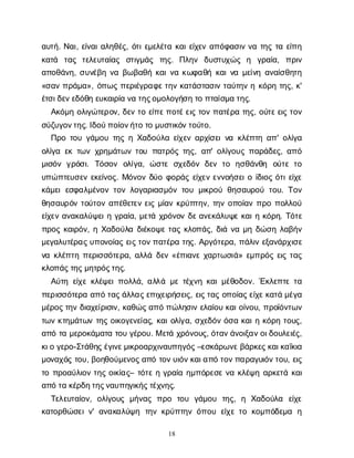 18
α
υ
τ
ή
. Ν
α
ι
, ε
ί
ν
α
ι
α
λ
η
θ
έ
ς
, ό
τ
ι
ε
μ
ε
λ
έ
τ
ακ
α
ι
ε
ί
χ
ε
να
π
ό
φ
α
σ
ι
νν
ατ
η
ςτ
αε
ί
π
η
κ
α
τ
ά τ
α
ς τ
ε
λ
ε
υ
τ
α
ί
α
ς σ
τ
ι
γ
μ
ά
ς τ
η
ς
. Π
λ
η
ν δ
υ
σ
τ
υ
χ
ώ
ς η γ
ρ
α
ί
α
, π
ρ
ι
ν
α
π
ο
θ
ά
ν
η
, σ
υ
ν
έ
β
ην
αβ
ω
β
α
θ
ήκ
α
ι
ν
ακ
ω
φ
α
θ
ήκ
α
ι
ν
αμ
ε
ί
ν
ηα
ν
α
ί
σ
θ
η
τ
η
«σ
α
νπ
ρ
ά
μ
α
», ό
π
ω
ςπ
ε
ρ
ι
έ
γ
ρ
α
φ
ε
τ
η
νκ
α
τ
ά
σ
τ
α
σ
ι
ντ
α
ύ
τ
η
νηκ
ό
ρ
ητ
η
ς
, κ
'
έ
τ
σ
ι
δ
ε
ν
ε
δ
ό
θ
ηε
υ
κ
α
ι
ρ
ί
αν
ατ
η
ς
ο
μ
ο
λ
ο
γ
ή
σ
ητ
οπ
τ
α
ί
σ
μ
ατ
η
ς
.
Α
κ
ό
μ
ηο
λ
ι
γ
ώ
τ
ε
ρ
ο
ν
, δ
ε
ντ
οε
ί
π
ε
π
ο
τ
έ
ε
ι
ςτ
ο
νπ
α
τ
έ
ρ
ατ
η
ς
, ο
ύ
τ
ε
ε
ι
ςτ
ο
ν
σ
ύ
ζ
υ
γ
ο
ν
τ
η
ς
. Ι
δ
ο
ύ
π
ο
ί
ο
ν
ή
τ
οτ
ομ
υ
σ
τ
ι
κ
ό
ν
τ
ο
ύ
τ
ο
.
Π
ρ
οτ
ο
υγ
ά
μ
ο
υτ
η
ςηΧ
α
δ
ο
ύ
λ
αε
ί
χ
ε
να
ρ
χ
ί
σ
ε
ι
ν
ακ
λ
έ
π
τ
ηα
π
' ο
λ
ί
γ
α
ο
λ
ί
γ
αε
κτ
ω
νχ
ρ
η
μ
ά
τ
ω
ντ
ο
υπ
α
τ
ρ
ό
ςτ
η
ς
, α
π
' ο
λ
ί
γ
ο
υ
ςπ
α
ρ
ά
δ
ε
ς
, α
π
ό
μ
ι
σ
ό
νγ
ρ
ό
σ
ι
. Τ
ό
σ
ο
ν ο
λ
ί
γ
α
, ώ
σ
τ
εσ
χ
ε
δ
ό
νδ
ε
ντ
ο η
σ
θ
ά
ν
θ
η ο
ύ
τ
ετ
ο
υ
π
ώ
π
τ
ε
υ
σ
ε
νε
κ
ε
ί
ν
ο
ς
. Μ
ό
ν
ο
νδ
ύ
οφ
ο
ρ
ά
ςε
ί
χ
ε
νε
ν
ν
ο
ή
σ
ε
ι
οί
δ
ι
ο
ςό
τ
ι
ε
ί
χ
ε
κ
ά
μ
ε
ιε
σ
φ
α
λ
μ
έ
ν
ο
ντ
ο
νλ
ο
γ
α
ρ
ι
α
σ
μ
ό
ντ
ο
υμ
ι
κ
ρ
ο
ύθ
η
σ
α
υ
ρ
ο
ύτ
ο
υ
. Τ
ο
ν
θ
η
σ
α
υ
ρ
ό
ντ
ο
ύ
τ
ο
να
π
έ
θ
ε
τ
ε
νε
ι
ςμ
ί
α
νκ
ρ
ύ
π
τ
η
ν
, τ
η
νο
π
ο
ί
α
νπ
ρ
οπ
ο
λ
λ
ο
ύ
ε
ί
χ
ε
να
ν
α
κ
α
λ
ύ
ψ
ε
ι
ηγ
ρ
α
ί
α
, μ
ε
τ
άχ
ρ
ό
ν
ο
νδ
ε
α
ν
ε
κ
ά
λ
υ
ψ
εκ
α
ι
ηκ
ό
ρ
η
. Τ
ό
τ
ε
π
ρ
ο
ςκ
α
ι
ρ
ό
ν
, ηΧ
α
δ
ο
ύ
λ
αδ
ι
έ
κ
ο
ψ
ετ
α
ςκ
λ
ο
π
ά
ς
, δ
ι
άν
αμ
ηδ
ώ
σ
ηλ
α
β
ή
ν
μ
ε
γ
α
λ
υ
τ
έ
ρ
α
ς
υ
π
ο
ν
ο
ί
α
ςε
ι
ς
τ
ο
ν
π
α
τ
έ
ρ
ατ
η
ς
. Α
ρ
γ
ό
τ
ε
ρ
α
, π
ά
λ
ι
νε
ξ
α
ν
ά
ρ
χ
ι
σ
ε
ν
ακ
λ
έ
π
τ
ηπ
ε
ρ
ι
σ
σ
ό
τ
ε
ρ
α
, α
λ
λ
άδ
ε
ν«έ
π
ι
α
ν
εχ
α
ρ
τ
ω
σ
ι
ά
» ε
μ
π
ρ
ό
ςε
ι
ςτ
α
ς
κ
λ
ο
π
ά
ς
τ
η
ς
μ
η
τ
ρ
ό
ς
τ
η
ς
.
Α
ύ
τ
ηε
ί
χ
εκ
λ
έ
ψ
ε
ι
π
ο
λ
λ
ά
, α
λ
λ
άμ
ετ
έ
χ
ν
ηκ
α
ι
μ
έ
θ
ο
δ
ο
ν
. Έ
κ
λ
ε
π
τ
ετ
α
π
ε
ρ
ι
σ
σ
ό
τ
ε
ρ
αα
π
ότ
α
ς
ά
λ
λ
α
ς
ε
π
ι
χ
ε
ι
ρ
ή
σ
ε
ι
ς
, ε
ι
ς
τ
α
ςο
π
ο
ί
α
ς
ε
ί
χ
ε
κ
α
τ
άμ
έ
γ
α
μ
έ
ρ
ο
ς
τ
η
νδ
ι
α
χ
ε
ί
ρ
ι
σ
ι
ν
, κ
α
θ
ώ
ς
α
π
όπ
ώ
λ
η
σ
ι
νε
λ
α
ί
ο
υκ
α
ι
ο
ί
ν
ο
υ
, π
ρ
ο
ϊ
ό
ν
τ
ω
ν
τ
ω
νκ
τ
η
μ
ά
τ
ω
ντ
η
ςο
ι
κ
ο
γ
ε
ν
ε
ί
α
ς
, κ
α
ι
ο
λ
ί
γ
α
, σ
χ
ε
δ
ό
νό
σ
ακ
α
ι
ηκ
ό
ρ
ητ
ο
υ
ς
,
α
π
ότ
αμ
ε
ρ
ο
κ
ά
μ
α
τ
ατ
ο
υγ
έ
ρ
ο
υ
. Με
τ
άχ
ρ
ό
ν
ο
υ
ς
, ό
τ
α
ν
ά
ν
ο
ι
ξ
α
ν
ο
ι
δ
ο
υ
λ
ε
ι
έ
ς
,
κ
ι
ογ
ε
ρ
ο
-Σ
τ
ά
θ
η
ς
έ
γ
ι
ν
ε
μ
ι
κ
ρ
ο
α
ρ
χ
ι
ν
α
υ
π
η
γ
ό
ς
–ε
σ
κ
ά
ρ
ω
ν
ε
β
ά
ρ
κ
ε
ς
κ
α
ι
κ
α
ΐ
κ
ι
α
μ
ο
ν
α
χ
ό
ςτ
ο
υ
, β
ο
η
θ
ο
ύ
μ
ε
ν
ο
ς
α
π
ότ
ο
ν
υ
ι
ό
ν
κ
α
ι
α
π
ότ
ο
ν
π
α
ρ
α
γ
υ
ι
ό
ν
τ
ο
υ
, ε
ι
ς
τ
οπ
ρ
ο
α
ύ
λ
ι
ο
ντ
η
ςο
ι
κ
ί
α
ς
– τ
ό
τ
εηγ
ρ
α
ί
αη
μ
π
ό
ρ
ε
σ
εν
ακ
λ
έ
ψ
ηα
ρ
κ
ε
τ
άκ
α
ι
α
π
ότ
ακ
έ
ρ
δ
η
τ
η
ς
ν
α
υ
π
η
γ
ι
κ
ή
ς
τ
έ
χ
ν
η
ς
.
Τ
ε
λ
ε
υ
τ
α
ί
ο
ν
, ο
λ
ί
γ
ο
υ
ςμ
ή
ν
α
ςπ
ρ
ο τ
ο
υ γ
ά
μ
ο
υ τ
η
ς
, η Χ
α
δ
ο
ύ
λ
α ε
ί
χ
ε
κ
α
τ
ο
ρ
θ
ώ
σ
ε
ι
ν
' α
ν
α
κ
α
λ
ύ
ψ
η τ
η
νκ
ρ
ύ
π
τ
η
νό
π
ο
υε
ί
χ
ετ
οκ
ο
μ
π
ό
δ
ε
μ
α η
 