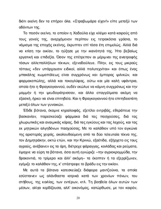 20
δ
ι
ό
τ
ι
ε
κ
ε
ί
ν
ηδ
ε
ντ
αε
π
ή
ρ
ε
νό
λ
α
. «Σ
τ
ρ
α
β
ω
μ
ά
ρ
αε
ί
χ
ε
ν
!» ε
ί
π
εμ
ε
τ
α
ξ
ύτ
ω
ν
ο
δ
ό
ν
τ
ω
ν
τ
η
ς
.
Τ
οπ
ο
σ
ό
ν
ε
κ
ε
ί
ν
ο
, τ
οο
π
ο
ί
ο
ν
ηΧ
α
δ
ο
ύ
λ
αε
ί
χ
ε
κ
λ
έ
ψ
ε
ι
κ
α
τ
άκ
α
ι
ρ
ο
ύ
ς
α
π
ό
τ
ο
υ
ς γ
ο
ν
ε
ί
ς τ
η
ς
, α
ν
ε
ρ
χ
ό
μ
ε
ν
ο
ν π
ε
ρ
ί
π
ο
υ ε
ι
ς τ
ε
τ
ρ
α
κ
ό
σ
ι
α γ
ρ
ό
σ
ι
α
, τ
ο
ν
ό
μ
ι
σ
μ
ατ
η
ςε
π
ο
χ
ή
ς
ε
κ
ε
ί
ν
η
ς
, έ
κ
ρ
υ
π
τ
ε
νε
π
ί
τ
ό
σ
αέ
τ
ηε
π
ι
μ
ε
λ
ώ
ς
. Α
λ
λ
άδ
ι
ά
ν
α κ
τ
ί
σ
ητ
η
νο
ι
κ
ί
α
ν
, τ
οη
ύ
ξ
η
σ
εμ
ετ
η
νι
κ
α
ν
ό
τ
η
τ
άτ
η
ς
. Ήτ
οβ
ε
β
α
ί
ω
ς
ε
ρ
γ
α
τ
ι
κ
ήκ
α
ι
ε
π
ι
δ
ε
ξ
ί
α
. Ό
σ
ο
ντ
η
ςε
π
έ
τ
ρ
ε
π
ο
να
ι
μ
έ
ρ
ι
μ
ν
α
ι
τ
η
ςα
ν
α
τ
ρ
ο
φ
ή
ς
τ
ό
σ
ω
να
λ
λ
ε
π
α
λ
λ
ή
λ
ω
ντ
έ
κ
ν
ω
ν
, ε
ξ
ε
ν
ο
δ
ο
ύ
λ
ε
υ
ε
. Π
λ
η
ν
, ε
ι
ςτ
ο
υ
ςμ
ι
κ
ρ
ο
ύ
ς
τ
ό
π
ο
υ
ς«δ
ε
νυ
π
ά
ρ
χ
ο
υ
σ
ι
νε
ι
δ
ι
κ
ο
ί
, α
λ
λ
άπ
ο
λ
υ
τ
ε
χ
ν
ί
τ
α
ι
» κ
α
ι
ό
π
ω
ςέ
ν
α
ς
μ
π
α
κ
ά
λ
η
ςκ
ω
μ
ο
π
ό
λ
ε
ω
ςε
ί
ν
α
ισ
υ
γ
χ
ρ
ό
ν
ω
ςκ
α
ιέ
μ
π
ο
ρ
ο
ςψ
ι
λ
ι
κ
ώ
ν
, κ
α
ι
φ
α
ρ
μ
α
κ
ο
π
ώ
λ
η
ς
, α
λ
λ
άκ
α
ι
τ
ο
κ
ο
γ
λ
ύ
φ
ο
ς
, ο
ύ
τ
ω κ
α
ι
μ
ί
ακ
α
λ
ήυ
φ
ά
ν
τ
ρ
ι
α
,
ο
π
ο
ί
αή
τ
οηΦ
ρ
α
γ
κ
ο
γ
ι
α
ν
ν
ο
ύ
, ο
υ
δ
έ
ν
ε
κ
ώ
λ
υ
ε
ν
ακ
ά
μ
ν
ησ
υ
γ
χ
ρ
ό
ν
ω
ς
κ
α
ι
τ
η
ν
μ
α
μ
μ
ή
ν ή τ
η
ν ψ
ε
υ
δ
ο
γ
ι
ά
τ
ρ
ι
σ
σ
α
ν
, κ
α
ιά
λ
λ
α ε
π
α
γ
γ
έ
λ
μ
α
τ
α α
κ
ό
μ
η ν
α
ε
ξ
α
σ
κ
ή
, ή
ρ
κ
ε
ι
ν
αε
ί
ν
α
ι
ε
π
ι
τ
η
δ
ε
ί
α
. Κ
α
ι
ηΦ
ρ
α
γ
κ
ο
γ
ι
α
ν
ν
ο
ύ
ή
τ
οε
π
ι
τ
η
δ
ε
ι
ο
τ
ά
τ
η
μ
ε
τ
α
ξ
ύ
ό
λ
ω
ν
τ
ω
ν
γ
υ
ν
α
ι
κ
ώ
ν
.
Έ
δ
ι
δ
εβ
ό
τ
α
ν
α
, έ
κ
α
μ
ν
εκ
η
ρ
α
λ
ο
ι
φ
ά
ς
, ε
ξ
ε
τ
έ
λ
ε
ι
ε
ν
τ
ρ
ι
β
ά
ς
, ε
θ
ε
ρ
ά
π
ε
υ
ετ
η
ν
β
α
σ
κ
α
ν
ί
α
ν
, π
α
ρ
ε
σ
κ
ε
ύ
α
ζ
ε φ
ά
ρ
μ
α
κ
α δ
ι
ά τ
α
ς π
α
σ
χ
ο
ύ
σ
α
ς
, δ
ι
ά τ
α
ς
χ
λ
ω
ρ
ω
τ
ι
κ
ά
ς
κ
α
ι
α
ν
α
ι
μ
ι
κ
ά
ς
κ
ό
ρ
α
ς
, δ
ι
άτ
α
ς
ε
γ
κ
ύ
ο
υ
ς
κ
α
ι
τ
α
ς
λ
ε
χ
ο
ύ
ς
, κ
α
ι
τ
α
ς
ε
κμ
η
τ
ρ
ι
κ
ώ
να
λ
γ
η
δ
ό
ν
ω
νπ
α
σ
χ
ο
ύ
σ
α
ς
. Μετ
οκ
α
λ
ά
θ
ι
ο
νυ
π
ότ
ο
να
γ
κ
ώ
ν
α
τ
η
ςα
ρ
ι
σ
τ
ε
ρ
ά
ςχ
ε
ι
ρ
ό
ς
, α
κ
ο
λ
ο
υ
θ
ο
ύ
μ
ε
ν
ηα
π
ότ
αδ
ύ
οτ
ε
λ
ε
υ
τ
α
ί
ατ
έ
κ
ν
ατ
η
ς
,
τ
ο
ν
Δ
η
μ
η
τ
ρ
ά
κ
η
ν
, ο
κ
τ
ώε
τ
ώ
ν
, κ
α
ι
τ
η
ν
Κ
ρ
ι
ν
ι
ώ
, ε
ξ
α
έ
τ
ι
δ
α
, ε
ξ
ή
ρ
χ
ε
τ
οε
ι
ς
τ
ο
υ
ς
α
γ
ρ
ο
ύ
ς
, α
ν
έ
β
α
ι
ν
ε
ν
ε
ι
ς
τ
αό
ρ
η
, δ
ι
έ
τ
ρ
ε
χ
ε
φ
ά
ρ
α
γ
γ
α
ς
, κ
ο
ι
λ
ά
δ
α
ς
κ
α
ι
ρ
ε
ύ
μ
α
τ
α
,
έ
ψ
α
χ
ν
ε
ν
αε
ύ
ρ
ητ
αβ
ό
τ
α
ν
α
, ό
σ
αα
υ
τ
ήε
γ
ν
ώ
ρ
ι
ζ
ε
–τ
η
ν
α
γ
ρ
ι
ο
κ
ρ
ο
μ
μ
ύ
δ
α
, τ
η
ν
δ
ρ
α
κ
ο
ν
τ
ι
ά
, τ
οτ
ρ
ί
μ
ε
ρ
οκ
α
ι
ά
λ
λ
' α
κ
ό
μ
η
– τ
αέ
κ
ο
π
τ
ε
νήτ
αε
ξ
ε
ρ
ρ
ί
ζ
ω
ν
ε
ν
,
ε
γ
έ
μ
ι
ζ
ε
τ
οκ
α
λ
ά
θ
ι
ο
ν
τ
η
ς
, κ
' ε
π
έ
σ
τ
ρ
ε
φ
ε
τ
οβ
ρ
ά
δ
υ
ε
ι
ς
τ
η
ν
ο
ι
κ
ί
α
ν
.
Μ
εα
υ
τ
ά τ
α β
ό
τ
α
ν
α κ
α
τ
ε
σ
κ
ε
ύ
α
ζ
εδ
ι
ά
φ
ο
ρ
α μ
α
ν
τ
ζ
ο
ύ
ν
ι
α
, τ
α ο
π
ο
ί
α
ε
σ
ύ
σ
τ
α
ι
ν
ε
ν ω
ς α
λ
ά
ν
θ
α
σ
τ
α ι
α
τ
ρ
ι
κ
ά κ
α
τ
ά τ
ω
ν χ
ρ
ο
ν
ί
ω
ν π
ό
ν
ων
, τ
ο
υ
σ
τ
ή
θ
ο
υ
ς
, τ
η
ςκ
ο
ι
λ
ί
α
ς
, τ
ω
νε
ν
τ
έ
ρ
ω
ν
, κ
τ
λ
. Τ
ηβ
ο
η
θ
ε
ί
αό
λ
ω
να
υ
τ
ώ
ντ
ω
ν
μ
έ
σ
ω
ν
, ο
λ
ί
γ
ακ
ε
ρ
δ
ί
ζ
ο
υ
σ
α
, α
λ
λ
' ο
ι
κ
ο
ν
ό
μ
ο
ς
, κ
α
τ
ώ
ρ
θ
ω
σ
ε
, μ
ετ
ο
νκ
α
ι
ρ
ό
ν
,
 