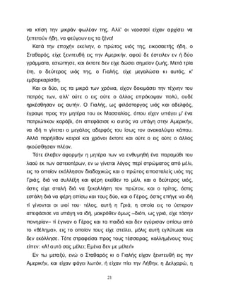 21
ν
α κ
τ
ί
σ
ητ
η
νμ
ι
κ
ρ
ά
νφ
ω
λ
έ
α
ντ
η
ς
. Α
λ
λ
' ο
ι
ν
ε
ο
σ
σ
ο
ί
ε
ί
χ
α
να
ρ
χ
ί
σ
ε
ιν
α
ξ
ε
π
ε
τ
ο
ύ
ν
ή
δ
η
, ν
αφ
ε
ύ
γ
ο
υ
ν
ε
ι
ς
τ
αξ
έ
ν
α
!
Κ
α
τ
άτ
η
νε
π
ο
χ
ή
νε
κ
ε
ί
ν
η
ν
, οπ
ρ
ώ
τ
ο
ςυ
ι
ό
ςτ
η
ς
, ε
ι
κ
ο
σ
α
ε
τ
ή
ςή
δ
η
, ο
Σ
τ
α
θ
α
ρ
ό
ς
, ε
ί
χ
εξ
ε
ν
ι
τ
ε
υ
θ
ήε
ι
ςτ
η
νΑ
μ
ε
ρ
ι
κ
ή
ν
, α
φ
ο
ύδ
εέ
σ
τ
ε
ι
λ
ε
νε
νήδ
ύ
ο
γ
ρ
ά
μ
μ
α
τ
α
, ε
σ
ι
ώ
π
η
σ
ε
, κ
α
ι
έ
κ
τ
ο
τ
ε
δ
ε
ν
ε
ί
χ
ε
δ
ώ
σ
ε
ι
σ
η
μ
ε
ί
ο
ν
ζ
ω
ή
ς
. Με
τ
άτ
ρ
ί
α
έ
τ
η
, ο δ
ε
ύ
τ
ε
ρ
ο
ς υ
ι
ό
ς τ
η
ς
, ο Γ
ι
α
λ
ή
ς
, ε
ί
χ
ε μ
ε
γ
α
λ
ώ
σ
ε
ικ
ια
υ
τ
ό
ς
, κ
'
ε
μ
β
α
ρ
κ
α
ρ
ί
σ
θ
η
.
Κ
α
ι
ο
ι
δ
ύ
ο
, ε
ι
ςτ
αμ
ι
κ
ρ
άτ
ω
νχ
ρ
ό
ν
ι
α
, ε
ί
χ
ο
νδ
ο
κ
ι
μ
ά
σ
ε
ι
τ
η
ντ
έ
χ
ν
η
ντ
ο
υ
π
α
τ
ρ
ό
ςτ
ω
ν
, α
λ
λ
' ο
ύ
τ
εοε
ι
ςο
ύ
τ
εοά
λ
λ
ο
ςε
π
ρ
ό
κ
ο
ψ
α
νπ
ο
λ
ύ
, ο
υ
δ
έ
η
ρ
κ
έ
σ
θ
η
σ
α
νε
ι
ςα
υ
τ
ή
ν
. Ο Γ
ι
α
λ
ή
ς
, ω
ςφ
ι
λ
ό
σ
τ
ο
ρ
γ
ο
ςυ
ι
ό
ςκ
α
ι
α
δ
ε
λ
φ
ό
ς
,
έ
γ
ρ
α
ψ
επ
ρ
ο
ςτ
η
νμ
η
τ
έ
ρ
ατ
ο
υε
κΜα
σ
σ
α
λ
ί
α
ς
, ό
π
ο
υε
ί
χ
ε
νυ
π
ά
γ
ε
ι
μ
' έ
ν
α
π
α
τ
ρ
ι
ώ
τ
ι
κ
ο
νκ
α
ρ
ά
β
ι
, ό
τ
ι
α
π
ε
φ
ά
σ
ι
σ
εκ
ι
α
υ
τ
ό
ςν
αυ
π
ά
γ
ησ
τ
η
νΑ
μ
ε
ρ
ι
κ
ή
ν
,
ν
αι
δ
ήτ
ι
γ
ί
ν
ε
τ
α
ι
ομ
ε
γ
ά
λ
ο
ςα
δ
ε
ρ
φ
ό
ςτ
ο
υί
σ
ω
ςτ
ο
να
ν
α
κ
α
λ
ύ
ψ
ε
ι
κ
ά
π
ο
υ
.
Α
λ
λ
άπ
α
ρ
ή
λ
θ
ο
νκ
α
ι
ρ
ο
ί
κ
α
ι
χ
ρ
ό
ν
ο
ι
έ
κ
τ
ο
τ
εκ
α
ι
ο
ύ
τ
εοε
ι
ςο
ύ
τ
εοά
λ
λ
ο
ς
η
κ
ο
ύ
σ
θ
η
σ
α
ν
π
λ
έ
ο
ν
.
Τ
ό
τ
ε
έ
λ
α
β
ε
να
φ
ο
ρ
μ
ή
νημ
η
τ
έ
ρ
ατ
ω
νν
αε
ν
θ
υ
μ
η
θ
ήέ
ν
απ
α
ρ
α
μ
ύ
θ
ι
τ
ο
υ
λ
α
ο
ύε
κτ
ω
να
σ
τ
ε
ι
ο
τ
έ
ρ
ω
ν
, ε
ν
ωγ
ί
ν
ε
τ
α
ι
λ
ό
γ
ο
ςπ
ε
ρ
ί
σ
τ
ρ
ώ
μ
α
τ
ο
ς
α
π
όμ
έ
λ
ι
,
ε
ι
ςτ
οο
π
ο
ί
ο
νε
κ
ό
λ
λ
η
σ
α
νδ
ι
α
δ
ο
χ
ι
κ
ώ
ςκ
α
ι
οπ
ρ
ώ
τ
ο
ς
α
π
ο
σ
τ
α
λ
ε
ί
ς
υ
ι
ό
ςτ
η
ς
Γ
ρ
ι
ά
ς
, δ
ι
άν
ασ
υ
λ
λ
έ
ξ
ηκ
α
ι
φ
έ
ρ
ηε
κ
ε
ί
θ
ε
ντ
ομ
έ
λ
ι
, κ
α
ι
οδ
ε
ύ
τ
ε
ρ
ο
ςυ
ι
ό
ς
,
ό
σ
τ
ι
ςε
ί
χ
εσ
τ
α
λ
ήδ
ι
άν
αξ
ε
κ
ο
λ
λ
ή
σ
ητ
ο
νπ
ρ
ώ
τ
ο
ν
, κ
α
ι
οτ
ρ
ί
τ
ο
ς
, ό
σ
τ
ι
ς
ε
σ
τ
ά
λ
ηδ
ι
άν
αφ
έ
ρ
ηο
π
ί
σ
ωκ
α
ι
τ
ο
υ
ς
δ
ύ
ο
, κ
α
ι
οΓ
έ
ρ
ο
ς
, ό
σ
τ
ι
ς
ε
π
ή
γ
ε
ν
αι
δ
ή
τ
ί
γ
ί
ν
ο
ν
τ
α
ι
ο
ι
υ
ι
ο
ί
τ
ο
υ
· τ
έ
λ
ο
ς
, α
υ
τ
ήηΓ
ρ
ι
ά
, ηο
π
ο
ί
αε
ι
ςτ
ού
σ
τ
ε
ρ
ο
ν
α
π
ε
φ
ά
σ
ι
σ
ε
ν
αυ
π
ά
γ
ην
αι
δ
ή
, μ
α
κ
ρ
ό
θ
ε
ν
ό
μ
ω
ς
–δ
ι
ό
τ
ι
, ω
ς
γ
ρ
ι
ά
, ε
ί
χ
ε
τ
ό
σ
η
ν
π
ο
ν
η
ρ
ί
α
ν
– τ
ί
έ
γ
ι
ν
α
νοΓ
έ
ρ
ο
ςκ
α
ι
τ
απ
α
ι
δ
ι
άκ
α
ι
δ
ε
νε
γ
ύ
ρ
ι
σ
α
νο
π
ί
σ
ωα
π
ό
τ
ο«θ
έ
λ
η
μ
α
», ε
ι
ςτ
οο
π
ο
ί
ο
ντ
ο
υ
ςε
ί
χ
εσ
τ
ε
ί
λ
ε
ι
, μ
ό
λ
ι
ςα
υ
τ
ήε
γ
λ
ύ
τ
ω
σ
εκ
α
ι
δ
ε
νε
κ
ό
λ
λ
η
σ
ε
. Τ
ό
τ
ε
σ
τ
ρ
α
φ
ε
ί
σ
απ
ρ
ο
ςτ
ο
υ
ςτ
έ
σ
σ
α
ρ
α
ς
, κ
ο
λ
λ
η
μ
έ
ν
ο
υ
ςτ
ο
υ
ς
ε
ί
π
ε
ν
: «Α
! α
υ
τ
όσ
α
ς
μ
έ
λ
ε
ι
; Ε
μ
έ
ν
αδ
ε
ν
μ
ε
μ
έ
λ
ε
ι
!»
Ε
ντ
ω μ
ε
τ
α
ξ
ύ
, ε
ν
ώ οΣ
τ
α
θ
α
ρ
ό
ςκ
ι
οΓ
ι
α
λ
ή
ςε
ί
χ
α
νξ
ε
ν
ι
τ
ε
υ
θ
ήε
ι
ςτ
η
ν
Α
μ
ε
ρ
ι
κ
ή
ν
, κ
α
ι
ε
ί
χ
α
νφ
ά
γ
ε
ι
λ
ω
τ
ό
ν
, ήε
ί
χ
α
νπ
ί
ε
ι
τ
η
νΛ
ή
θ
η
ν
, ηΔ
ε
λ
χ
α
ρ
ώ
, η
 