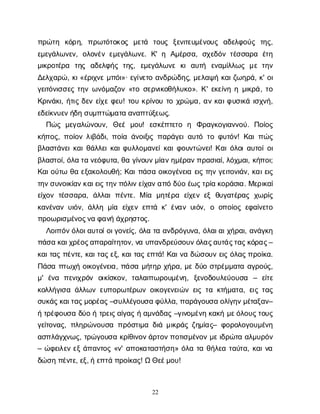 22
π
ρ
ώ
τ
η κ
ό
ρ
η
, π
ρ
ω
τ
ό
τ
ο
κ
ο
ς μ
ε
τ
ά τ
ο
υ
ς ξ
ε
ν
ι
τ
ε
υ
μ
έ
ν
ο
υ
ς α
δ
ε
λ
φ
ο
ύ
ς τ
η
ς
,
ε
μ
ε
γ
ά
λ
ω
ν
ε
ν
, ο
λ
ο
ν
έ
νε
μ
ε
γ
ά
λ
ω
ν
ε
. Κ
' η Α
μ
έ
ρ
σ
α
, σ
χ
ε
δ
ό
ντ
έ
σ
σ
α
ρ
α έ
τ
η
μ
ι
κ
ρ
ο
τ
έ
ρ
α τ
η
ς α
δ
ε
λ
φ
ή
ςτ
η
ς
, ε
μ
ε
γ
ά
λ
ω
ν
εκ
ια
υ
τ
ή ε
ν
α
μ
ί
λ
λ
ω
ςμ
ετ
η
ν
Δ
ε
λ
χ
α
ρ
ώ
, κ
ι
«έ
ρ
ι
χ
ν
εμ
π
ό
ι
»· ε
γ
ί
ν
ε
τ
οα
ν
δ
ρ
ώ
δ
η
ς
, μ
ε
λ
α
ψ
ήκ
α
ι
ζ
ω
η
ρ
ά
, κ
' ο
ι
γ
ε
ι
τ
ό
ν
ι
σ
σ
ε
ςτ
η
νω
ν
ό
μ
α
ζ
ο
ν«τ
οσ
ε
ρ
ν
ι
κ
ο
θ
ή
λ
υ
κ
ο
». Κ
' ε
κ
ε
ί
ν
ηημ
ι
κ
ρ
ά
, τ
ο
Κ
ρ
ι
ν
ά
κ
ι
, ή
τ
ι
ςδ
ε
νε
ί
χ
εφ
ε
υ
! τ
ο
υκ
ρ
ί
ν
ο
υτ
οχ
ρ
ώ
μ
α
, α
νκ
α
ι
φ
υ
σ
ι
κ
άι
σ
χ
ν
ή
,
ε
δ
ε
ί
κ
ν
υ
ε
ν
ή
δ
ησ
υ
μ
π
τ
ώ
μ
α
τ
αα
ν
α
π
τ
ύ
ξ
ε
ω
ς
.
Π
ώ
ςμ
ε
γ
α
λ
ώ
ν
ο
υ
ν
, Θ
ε
έμ
ο
υ
! ε
σ
κ
έ
π
τ
ε
τ
ο η Φ
ρ
α
γ
κ
ο
γ
ι
α
ν
ν
ο
ύ
. Π
ο
ί
ο
ς
κ
ή
π
ο
ς
, π
ο
ί
ο
νλ
ι
β
ά
δ
ι
, π
ο
ί
αά
ν
ο
ι
ξ
ι
ςπ
α
ρ
ά
γ
ε
ι
α
υ
τ
ότ
οφ
υ
τ
ό
ν
! Κ
α
ι
π
ώ
ς
β
λ
α
σ
τ
ά
ν
ε
ι
κ
α
ι
θ
ά
λ
λ
ε
ι
κ
α
ι
φ
υ
λ
λ
ο
μ
α
ν
ε
ί
κ
α
ι
φ
ο
υ
ν
τ
ώ
ν
ε
ι
! Κ
α
ι
ό
λ
ο
ι
α
υ
τ
ο
ί
ο
ι
β
λ
α
σ
τ
ο
ί
, ό
λ
ατ
αν
ε
ό
φ
υ
τ
α
, θ
αγ
ί
ν
ο
υ
ν
μ
ί
α
ν
η
μ
έ
ρ
α
ν
π
ρ
α
σ
ι
α
ί
, λ
ό
χ
μ
α
ι
, κ
ή
π
ο
ι
;
Κ
α
ι
ο
ύ
τ
ωθ
αε
ξ
α
κ
ο
λ
ο
υ
θ
ή
; Κ
α
ι
π
ά
σ
αο
ι
κ
ο
γ
έ
ν
ε
ι
αε
ι
ςτ
η
νγ
ε
ι
τ
ο
ν
ι
ά
ν
, κ
α
ι
ε
ι
ς
τ
η
ν
σ
υ
ν
ο
ι
κ
ί
α
ν
κ
α
ι
ε
ι
ς
τ
η
ν
π
ό
λ
ι
ν
ε
ί
χ
α
ν
α
π
όδ
ύ
οέ
ω
ς
τ
ρ
ί
ακ
ο
ρ
ά
σ
ι
α
. Μ
ε
ρ
ι
κ
α
ί
ε
ί
χ
ο
ντ
έ
σ
σ
α
ρ
α
, ά
λ
λ
α
ιπ
έ
ν
τ
ε
. Μί
α μ
η
τ
έ
ρ
α ε
ί
χ
ε
νε
ξθ
υ
γ
α
τ
έ
ρ
α
ςχ
ω
ρ
ί
ς
κ
α
ν
έ
ν
α
νυ
ι
ό
ν
, ά
λ
λ
ημ
ί
α ε
ί
χ
ε
νε
π
τ
άκ
' έ
ν
α
νυ
ι
ό
ν
, οο
π
ο
ί
ο
ςε
φ
α
ί
ν
ε
τ
ο
π
ρ
ο
ω
ρ
ι
σ
μ
έ
ν
ο
ς
ν
αφ
α
ν
ήά
χ
ρ
η
σ
τ
ο
ς
.
Λ
ο
ι
π
ό
ν
ό
λ
ο
ι
α
υ
τ
ο
ί
ο
ι
γ
ο
ν
ε
ί
ς
, ό
λ
ατ
αα
ν
δ
ρ
ό
γ
υ
ν
α
, ό
λ
α
ι
α
ι
χ
ή
ρ
α
ι
, α
ν
ά
γ
κ
η
π
ά
σ
ακ
α
ι
χ
ρ
έ
ο
ς
α
π
α
ρ
α
ί
τ
η
τ
ο
ν
, ν
αυ
π
α
ν
δ
ρ
ε
ύ
σ
ο
υ
ν
ό
λ
α
ς
α
υ
τ
ά
ς
τ
α
ς
κ
ό
ρ
α
ς
–
κ
α
ι
τ
α
ςπ
έ
ν
τ
ε
, κ
α
ι
τ
α
ς
ε
ξ
, κ
α
ι
τ
α
ςε
π
τ
ά
! Κ
α
ι
ν
αδ
ώ
σ
ο
υ
νε
ι
ςό
λ
α
ς
π
ρ
ο
ί
κ
α
.
Π
ά
σ
απ
τ
ω
χ
ήο
ι
κ
ο
γ
έ
ν
ε
ι
α
, π
ά
σ
αμ
ή
τ
η
ρχ
ή
ρ
α
, μ
εδ
ύ
οσ
τ
ρ
έ
μ
μ
α
τ
αα
γ
ρ
ο
ύ
ς
,
μ
' έ
ν
α π
ε
ν
ι
χ
ρ
ό
ν ο
ι
κ
ί
σ
κ
ο
ν
, τ
α
λ
α
ι
π
ω
ρ
ο
υ
μ
έ
ν
η
, ξ
ε
ν
ο
δ
ο
υ
λ
ε
ύ
ο
υ
σ
α – ε
ί
τ
ε
κ
ο
λ
λ
ή
γ
ι
σ
αά
λ
λ
ω
νε
υ
π
ο
ρ
ω
τ
έ
ρ
ω
νο
ι
κ
ο
γ
ε
ν
ε
ι
ώ
νε
ι
ςτ
ακ
τ
ή
μ
α
τ
α
, ε
ι
ςτ
α
ς
σ
υ
κ
ά
ς
κ
α
ι
τ
α
ς
μ
ο
ρ
έ
α
ς
–σ
υ
λ
λ
έ
γ
ο
υ
σ
αφ
ύ
λ
λ
α
, π
α
ρ
ά
γ
ο
υ
σ
αο
λ
ί
γ
η
ν
μ
έ
τ
α
ξ
α
ν
–
ήτ
ρ
έ
φ
ο
υ
σ
αδ
ύ
οήτ
ρ
ε
ι
ς
α
ί
γ
α
ςήα
μ
ν
ά
δ
α
ς–γ
ι
ν
ο
μ
έ
ν
ηκ
α
κ
ήμ
ε
ό
λ
ο
υ
ς
τ
ο
υ
ς
γ
ε
ί
τ
ο
ν
α
ς
, π
λ
η
ρ
ώ
ν
ο
υ
σ
απ
ρ
ό
σ
τ
ι
μ
αδ
ι
άμ
ι
κ
ρ
ά
ςζ
η
μ
ί
α
ς
– φ
ο
ρ
ο
λ
ο
γ
ο
υ
μ
έ
ν
η
α
σ
π
λ
ά
γ
χ
ν
ω
ς
, τ
ρ
ώ
γ
ο
υ
σ
ακ
ρ
ί
θ
ι
ν
ο
ν
ά
ρ
τ
ο
ν
π
ο
τ
ι
σ
μ
έ
ν
ο
νμ
ε
ι
δ
ρ
ώ
τ
αα
λ
μ
υ
ρ
ό
ν
– ώ
φ
ε
ι
λ
ε
νε
ξά
π
α
ν
τ
ο
ς«ν
' α
π
ο
κ
α
τ
α
σ
τ
ή
σ
η
» ό
λ
ατ
αθ
ή
λ
ε
ατ
α
ύ
τ
α
, κ
α
ι
ν
α
δ
ώ
σ
ηπ
έ
ν
τ
ε
, ε
ξ
, ήε
π
τ
άπ
ρ
ο
ί
κ
α
ς
! ΩΘ
ε
έ
μ
ο
υ
!
 