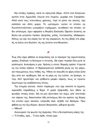 23
Κ
α
ι
ο
π
ο
ί
α
ςπ
ρ
ο
ί
κ
α
ς
, κ
α
τ
άτ
αν
η
σ
ι
ω
τ
ι
κ
άέ
θ
ι
μ
α
. «Σ
π
ί
τ
ι
σ
τ
αΚ
ο
τ
ρ
ώ
ν
ι
α
,
α
μ
π
έ
λ
ι
σ
τ
η
νΑ
μ
μ
ο
υ
δ
ι
ά
, έ
λ
ι
ω
ν
ασ
τ
οΛ
ε
χ
ο
ύ
ν
ι
, χ
ω
ρ
ά
φ
ι
σ
τ
οΣ
τ
ρ
ο
φ
λ
ι
ά
».
Α
λ
λ
άκ
α
τ
άτ
ο
υ
ςτ
ε
λ
ε
υ
τ
α
ί
ο
υ
ςχ
ρ
ό
ν
ο
υ
ς
, π
ε
ρ
ί
τ
αμ
έ
σ
ατ
ο
υα
ι
ώ
ν
ο
ς
, ε
ί
χ
ε
κ
ο
λ
λ
ή
σ
ε
ικ
α
ιά
λ
λ
η ψ
ώ
ρ
α
. Τ
ο «μ
έ
τ
ρ
η
μ
α
», ε
κ
ε
ί
ν
ο τ
ο ο
π
ο
ί
ο
ν ε
ι
ς
Κ
ω
ν
σ
τ
α
ν
τ
ι
ν
ο
ύ
π
ο
λ
ι
νω
ν
ο
μ
ά
ζ
ε
τ
ο«τ
ρ
ά
χ
ω
μ
α
», σ
υ
ν
ή
θ
ε
ι
α
ντ
η
νο
π
ο
ί
α
ν
, α
ν
δ
ε
να
π
α
τ
ώ
μ
α
ι
, ε
ί
χ
ε
να
φ
ο
ρ
ί
σ
ε
ι
ηΜε
γ
ά
λ
ηΕ
κ
κ
λ
η
σ
ί
α
. Ώ
φ
ε
ι
λ
ε
νέ
κ
α
σ
τ
ο
ςν
α
δ
ώ
σ
ηκ
α
ι
μ
ε
τ
ρ
η
τ
ή
νπ
ρ
ο
ί
κ
α
. Δ
ι
σ
χ
ι
λ
ί
α
ς
, χ
ι
λ
ί
α
ς
, π
ε
ν
τ
α
κ
ο
σ
ί
α
ς
, α
δ
ι
ά
φ
ο
ρ
ο
ν
.
Ά
λ
λ
ω
ς
, α
ς
ε
ί
χ
ε
τ
α
ς
κ
ό
ρ
α
ς
τ
ο
υν
ατ
α
ς
κ
α
μ
α
ρ
ώ
ν
η
. Α
ς
τ
α
ς
έ
β
α
ζ
ε
σ
τ
ορ
ά
φ
ι
.
Α
ς
τ
αέ
κ
λ
ε
ι
ε
σ
τ
οδ
ο
υ
λ
ά
π
ι
. Α
ς
τ
α
ς
έ
σ
τ
ε
λ
ν
ε
σ
τ
ο
Μο
υ
σ
ε
ί
ο
ν
.
Δ
'
Έ
ω
ςε
δ
ώε
ί
χ
ο
νφ
θ
ά
σ
ε
ι
α
ι
α
ν
α
μ
ν
ή
σ
ε
ι
ςκ
α
ι
ο
ι
λ
ο
γ
ι
σ
μ
ο
ί
τ
η
ςα
γ
ρ
υ
π
ν
ο
ύ
σ
η
ς
γ
ρ
α
ί
α
ς
. Ε
λ
ά
λ
η
σ
ε
τ
οδ
ε
ύ
τ
ε
ρ
ο
νοπ
ε
τ
ε
ι
ν
ό
ς
. Θ
αε
ί
χ
α
νπ
ε
ρ
ά
σ
ε
ι
δ
ύ
ομ
ε
τ
άτ
α
μ
ε
σ
ά
ν
υ
χ
τ
α
. Ι
α
ν
ο
υ
ά
ρ
ι
ο
ς
ομ
η
ν
. Χ
ρ
ό
ν
ο
ς
ην
ύ
κ
τ
α
. Β
ο
ρ
ρ
ά
ς
ε
φ
ύ
σ
α
. Ηφ
ω
τ
ι
ά
ε
ι
ςτ
η
νε
σ
τ
ί
α
νέ
σ
β
η
ν
ε
. ΗΦ
ρ
α
γ
κ
ο
γ
ι
α
ν
ν
ο
ύη
σ
θ
ά
ν
θ
ηρ
ί
γ
ο
ςε
ι
ςτ
η
νρ
ά
χ
ι
ν
,
κ
α
ι
π
α
γ
ω
μ
έ
ν
ο
υ
ς
τ
ο
υ
ς
π
ό
δ
α
ςτ
η
ς
. Ήθ
ε
λ
ε
ν
ασ
η
κ
ω
θ
ήν
αφ
έ
ρ
ηο
λ
ί
γ
αξ
ύ
λ
α
έ
ξ
ω α
π
ότ
ο
νπ
ρ
ό
δ
ο
μ
ο
ν
, δ
ι
άν
ατ
αρ
ί
ψ
ηε
ι
ςτ
η
νε
σ
τ
ί
α
ν
, ν
αξ
α
ν
ά
ψ
η τ
ο
π
υ
ρ
. Α
λ
λ
' η
ρ
γ
ο
π
ό
ρ
ε
ι
· κ
α
ι
η
σ
θ
ά
ν
ε
τ
ομ
ι
κ
ρ
ά
νν
ά
ρ
κ
η
ν
, ί
σ
ω
ςτ
οπ
ρ
ώ
τ
ο
ν
σ
ύ
μ
π
τ
ω
μ
ατ
ο
υ
ε
ι
σ
β
ά
λ
λ
ο
ν
τ
ο
ς
ύ
π
ν
ο
υ
.
Τ
η
νσ
τ
ι
γ
μ
ή
νε
κ
ε
ί
ν
η
ν
, τ
ό
σ
ο
νπ
α
ρ
ά
ω
ρ
α
, ε
ν
ώ ε
ί
χ
εκ
λ
ε
ι
σ
τ
άτ
αό
μ
μ
α
τ
α
,
ε
κ
ρ
ο
ύ
σ
θ
η π
α
ρ
α
δ
ό
ξ
ω
ςη θ
ύ
ρ
α
. Η γ
ρ
α
ί
α ε
ξ
α
φ
ν
ί
σ
θ
η
. Δ
ε
ν ή
θ
ε
λ
εν
α
φ
ω
ν
ά
ξ
η«π
ο
ι
ό
ςε
ί
ν
α
ι
», δ
ι
άν
αμ
η
νε
ξ
υ
π
ν
ή
σ
ητ
η
νλ
ε
χ
ώ
, α
λ
λ
' α
π
ε
τ
ί
ν
α
ξ
ε
τ
η
νν
ά
ρ
κ
η
ντ
η
ς
, δ
ι
α
κ
ο
π
ε
ί
σ
α
νή
δ
ηα
π
ο
τ
ό
μ
ω
ςδ
ι
άτ
ο
υκ
ρ
ό
τ
ο
υτ
η
ςθ
ύ
ρ
α
ς
τ
ο
νο
π
ο
ί
ο
νε
ί
χ
ε
να
κ
ο
ύ
σ
ε
ι
, ε
σ
η
κ
ώ
θ
ησ
ι
γ
ά
, ε
ξ
ή
λ
θ
ετ
ο
υθ
α
λ
ά
μ
ο
υ
. Π
ρ
ι
ν
φ
θ
ά
σ
ηε
ι
ς
τ
η
ν
έ
ξ
ωθ
ύ
ρ
α
ν
, ή
κ
ο
υ
σ
ε
δ
ι
α
κ
ρ
ι
τ
ι
κ
ή
ν
, ψ
ί
θ
υ
ρ
ο
ν
φ
ω
ν
ή
ν
:
— Μ
ά
ν
ν
α
!
Α
ν
ε
γ
ν
ώ
ρ
ι
σ
ε
τ
η
ν
φ
ω
ν
ή
ν
τ
η
ς
Α
μ
έ
ρ
σ
α
ς
. Ήτ
οηδ
ε
υ
τ
ε
ρ
ό
τ
ο
κ
ο
ς
κ
ό
ρ
η
ς
τ
η
ς
.
— Τ
ί
έ
π
α
θ
ε
ς
, α
ρ
ή
;... Τ
ί
σ
ο
υ
ή
ρ
θ
ε
, τ
έ
τ
ο
ι
αώ
ρ
α
;
 