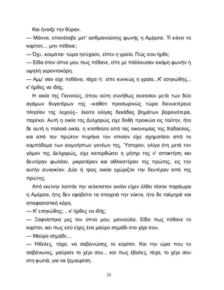 24
Κ
α
ι
ή
ν
ο
ι
ξ
ε
τ
η
ν
θ
ύ
ρ
α
ν
.
— Μά
ν
ν
α
, ε
π
α
ν
έ
λ
α
β
εμ
ε
τ
' α
σ
θ
μ
α
ι
ν
ο
ύ
σ
η
ςφ
ω
ν
ή
ςηΑ
μ
έ
ρ
σ
α
. Τ
ί
κ
ά
ν
ε
ι
τ
ο
κ
ο
ρ
ί
τ
σ
ι
;... μ
η
ν
π
έ
θ
α
ν
ε
;
— Ό
χ
ι
...κ
ο
ι
μ
ά
τ
α
ι
· τ
ώ
ρ
αη
σ
ύ
χ
α
σ
ε
, ε
ί
π
ε
ν
η
γ
ρ
α
ί
α
. Π
ώ
ς
σ
ο
υ
ή
ρ
θ
ε
;
— Ε
ί
δ
ασ
τ
ο
ν
ύ
π
ν
ομ
ο
υπ
ω
ς
π
έ
θ
α
ν
ε
, ε
ί
π
ε
μ
ε
π
ά
λ
λ
ο
υ
σ
α
ν
α
κ
ό
μ
ηφ
ω
ν
ή
ν
η
υ
ψ
η
λ
ήγ
ε
ρ
ο
ν
τ
ο
κ
ό
ρ
η
.
— Α
μ
μ
' σ
α
νε
ί
χ
ε
π
ε
θ
ά
ν
ε
ι
, τ
ά
χ
ατ
ί
; ε
ί
π
ε
κ
υ
ν
ι
κ
ώ
ςηγ
ρ
α
ί
α
...Κ
' ε
σ
η
κ
ώ
θ
η
ς
...
κ
' ή
ρ
θ
ε
ς
ν
αι
δ
ή
ς
;
Η ο
ι
κ
ί
ατ
η
ςΓ
ι
α
ν
ν
ο
ύ
ς
, ό
π
ο
υα
ύ
τ
ησ
υ
ν
ή
θ
ω
ςε
κ
α
τ
ο
ί
κ
ε
ι
μ
ε
τ
άτ
ω
νδ
ύ
ο
α
γ
ά
μ
ω
ν θ
υ
γ
α
τ
έ
ρ
ω
ν τ
η
ς –κ
α
θ
ό
τ
ιπ
ρ
ο
σ
ω
ρ
ι
ν
ώ
ς τ
ώ
ρ
α δ
ι
ε
ν
υ
κ
τ
έ
ρ
ε
υ
ε
π
λ
η
σ
ί
ο
ντ
η
ς λ
ε
χ
ο
ύ
ς
– έ
κ
ε
ι
τ
ο ο
λ
ί
γ
α
ςδ
ε
κ
ά
δ
α
ςβ
η
μ
ά
τ
ω
νβ
ο
ρ
ε
ι
ν
ό
τ
ε
ρ
α
,
π
α
ρ
έ
κ
ε
ι
. Α
υ
τ
ήηο
ι
κ
ί
ατ
η
ς
Δ
ε
λ
χ
α
ρ
ώ
ςε
ί
χ
ε
δ
ο
θ
ήπ
ρ
ο
ι
κ
ώ
αε
ι
ςτ
α
ύ
τ
η
ν
, ή
τ
ο
δ
εα
υ
τ
ήηπ
α
λ
α
ι
άο
ι
κ
ί
α
, ηκ
τ
ι
σ
θ
ε
ί
σ
αα
π
ότ
α
ςο
ι
κ
ο
ν
ο
μ
ί
α
ςτ
η
ςΧ
α
δ
ο
ύ
λ
α
ς
,
κ
α
ια
π
ό τ
ο
ν π
ρ
ώ
τ
ο
νπ
υ
ρ
ή
ν
α τ
ο
νο
π
ο
ί
ο
νε
ί
χ
εσ
χ
η
μ
α
τ
ί
σ
ε
ια
π
ό τ
ο
κ
ο
μ
π
ό
δ
ε
μ
ατ
ω
να
ε
ι
μ
ν
ή
σ
τ
ω
νγ
ο
ν
έ
ω
ντ
η
ς
. Ύσ
τ
ε
ρ
ο
ν
, ο
λ
ί
γ
αέ
τ
ημ
ε
τ
άτ
ο
ν
γ
ά
μ
ο
ντ
η
ςΔ
ε
λ
χ
α
ρ
ώ
ς
, ε
ί
χ
εκ
α
τ
ο
ρ
θ
ώ
σ
ε
ι
ημ
ή
τ
η
ρτ
η
ςν
' α
π
ο
κ
τ
ή
σ
ηκ
α
ι
δ
ε
υ
τ
έ
ρ
α
νφ
ω
λ
έ
α
ν
, μ
ι
κ
ρ
ο
τ
έ
ρ
α
νκ
α
ια
θ
λ
ι
ε
σ
τ
έ
ρ
α
ντ
η
ςπ
ρ
ώ
τ
η
ς
, ε
ι
ςτ
η
ν
α
υ
τ
ή
νσ
υ
ν
ο
ι
κ
ί
α
ν
. Δ
ύ
οήτ
ρ
ε
ι
ςο
ι
κ
ί
α
ι
ε
χ
ώ
ρ
ι
ζ
ο
ντ
η
νδ
ε
υ
τ
έ
ρ
α
να
π
ότ
η
ς
π
ρ
ώ
τ
η
ς
.
Α
π
όε
κ
ε
ί
ν
η
νλ
ο
ι
π
ό
ντ
η
νν
ε
ό
κ
τ
ι
σ
τ
ο
νο
ι
κ
ί
α
ν
ε
ί
χ
ε
νέ
λ
θ
ε
ι
τ
ό
σ
ο
νπ
α
ρ
ά
ω
ρ
α
ηΑ
μ
έ
ρ
σ
α
, ή
τ
ι
ςδ
ε
νε
φ
ο
β
ε
ί
τ
οτ
ασ
τ
ο
ι
χ
ε
ι
άτ
η
νν
ύ
κ
τ
α
, ή
τ
οδ
ε
τ
ο
λ
μ
η
ρ
άκ
α
ι
α
π
ο
φ
α
σ
ι
σ
τ
ι
κ
ήκ
ό
ρ
η
.
— Κ
' ε
σ
η
κ
ώ
θ
η
ς
;... κ
' ή
ρ
θ
ε
ς
ν
αι
δ
ή
ς
;
— Ξ
α
φ
ν
ί
σ
τ
η
κ
α μ
ε
ςτ
ο
νύ
π
ν
ομ
ο
υ
, μ
α
ν
ν
ο
ύ
λ
α
. Ε
ί
δ
α π
ω
ςπ
έ
θ
α
ν
ετ
ο
κ
ο
ρ
ί
τ
σ
ι
, κ
α
ι
π
ω
ς
ε
σ
ύ
ε
ί
χ
ε
ς
έ
ν
αμ
α
ύ
ρ
οσ
η
μ
ά
δ
ι
σ
τ
οχ
έ
ρ
ι
σ
ο
υ
.
— Μ
α
ύ
ρ
οσ
η
μ
ά
δ
ι
;...
— Ήθ
ε
λ
ε
ς
, τ
ά
χ
α
, ν
α σ
α
β
α
ν
ώ
σ
η
ςτ
ο κ
ο
ρ
ί
τ
σ
ι
. Κ
α
ιτ
η
νώ
ρ
α π
ο
υτ
ο
σ
α
β
ά
ν
ω
ν
ε
ς
, μ
α
ύ
ρ
ι
σ
ετ
οχ
έ
ρ
ι
σ
ο
υ
... κ
α
ι
π
ω
ςέ
β
α
λ
ε
ς
, τ
ά
χ
α
, τ
οχ
έ
ρ
ι
σ
ο
υ
σ
τ
η
φ
ω
τ
ι
ά
, γ
ι
αν
αξ
ε
μ
α
υ
ρ
ί
σ
η
.
 