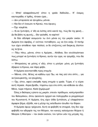 25
— Μπ
α
! α
λ
α
φ
ρ
ο
ΐ
σ
κ
ι
ω
τ
η
! ε
ί
π
ε
ν η γ
ρ
α
ί
α Χ
α
δ
ο
ύ
λ
α
... Κ
' έ
κ
α
μ
ε
ς
κ
ο
υ
τ
ο
υ
ρ
ά
δ
α
, κ
' ή
ρ
θ
ε
ς
, τ
έ
τ
ο
ι
α
ν
ώ
ρ
α
...
— Δ
ε
ν
μ
π
ο
ρ
ο
ύ
σ
αν
αη
σ
υ
χ
ά
σ
ω
, μ
ά
ν
ν
α
.
— Κ
α
ι
δ
ε
ν
σ
' έ
ν
ο
ι
ω
σ
ε
τ
οΚ
ρ
ι
ν
ι
ώ
, π
ο
υ
έ
φ
υ
γ
ε
ς
;
— Ό
χ
ι
· κ
ο
ι
μ
ά
τ
α
ι
.
— Κ
ι
α
νξ
υ
π
ν
ή
σ
η
, κ
' ι
δ
ήν
αλ
ε
ί
π
η
ςα
π
όκ
ο
ν
τ
άτ
η
ς
, π
ώ
ς
θ
ατ
η
ς
φ
α
ν
ή
;...
Δ
ε
θ
αβ
ά
λ
ητ
ι
ς
φ
ω
ν
έ
ς
;... Θ
ατ
ρ
ε
λ
α
θ
ή
, τ
οκ
ο
ρ
ί
τ
σ
ι
!
Α
ι
δ
ύ
οα
δ
ε
λ
φ
α
ί
ε
κ
ο
ι
μ
ώ
ν
τ
οτ
ω ό
ν
τ
ι
μ
ό
ν
α
ι
ε
ι
ςτ
η
νμ
ι
κ
ρ
ά
νο
ι
κ
ί
α
ν
. Η
Α
μ
έ
ρ
σ
αή
τ
οά
φ
ο
β
ο
ς
, κ
' ε
ν
έ
π
ν
ε
επ
ε
π
ο
ί
θ
η
σ
ι
ν
, ω
ςν
αή
τ
οα
ν
ή
ρ
. Οπ
α
τ
ή
ρ
τ
ω
νε
ί
χ
ε
να
π
ο
θ
ά
ν
ε
ι
π
ρ
οπ
ο
λ
λ
ο
ύ
, ο
ι
δ
εε
π
ι
ζ
ώ
ν
τ
ε
ςυ
ι
ο
ί
δ
ι
α
ρ
κ
ώ
ςέ
λ
ε
ι
π
ο
ν
ε
ι
ς
τ
αξ
έ
ν
α
.
— Π
ά
ω π
ί
σ
ω
, μ
ά
ν
ν
α
, ε
ί
π
ε
νηΑ
μ
έ
ρ
σ
α
... Α
λ
ή
θ
ε
ι
α
, δ
ε
νε
σ
υ
λ
λ
ο
γ
ί
σ
τ
η
κ
α
π
ω
ς
μ
π
ο
ρ
ε
ί
ν
αξ
υ
π
ν
ή
σ
ητ
οΚ
ρ
ι
ν
ι
ώ
, α
υ
τ
ή
ν
τ
η
νώ
ρ
α
, ν
ατ
ρ
ο
μ
ά
ξ
η
, π
ο
υθ
α
λ
ε
ί
π
ω
.
— Μ
π
ο
ρ
ο
ύ
σ
ε
ςν
αμ
ε
ί
ν
η
ςκ
' ε
δ
ώ
, ε
ί
π
ε
νημ
η
τ
έ
ρ
α
· μ
ό
ν
ο
, μ
ηξ
υ
π
ν
ή
σ
η
ά
ξ
α
φ
ν
ατ
ο
Κ
ρ
ι
ν
ι
ώ
, κ
α
ι
π
ά
ρ
ηφ
ό
β
ο
.
ΗΑ
μ
έ
ρ
σ
αε
κ
ο
ν
τ
ο
σ
τ
ά
θ
ηπ
ρ
ο
ς
σ
τ
ι
γ
μ
ή
ν
.
— Μ
ά
ν
ν
α
, ε
ί
π
ε
, θ
έ
λ
ε
ι
ςν
ακ
α
θ
ί
σ
ωε
γ
ώ'δ
ω
, ν
απ
α
ςε
σ
ύσ
τ
οσ
π
ί
τ
ι
;... γ
ι
α
ν
αξ
ε
κ
ο
υ
ρ
α
σ
τ
ή
ς
, ν
αη
σ
υ
χ
ά
σ
η
ς
.
— Ό
χ
ι
, ε
ί
π
ε
ν
, α
φ
ο
ύε
σ
κ
έ
φ
θ
ηπ
ρ
ο
ςσ
τ
ι
γ
μ
ή
νηγ
ρ
α
ί
α
. Τ
ώ
ρ
α
, κ
' ην
ύ
χ
τ
α
α
υ
τ
ήπ
έ
ρ
α
σ
ε
. Α
ύ
ρ
ι
ο
β
ρ
ά
δ
υ
, π
η
γ
α
ί
ν
ωε
γ
ώσ
τ
οσ
π
ί
τ
ι
, κ
α
ι
κ
ά
θ
ε
σ
α
ι
σ
υε
δ
ώ
.
Μ
ό
ν
ο
, τ
ώ
ρ
απ
ή
γ
α
ι
ν
ε
. Κ
α
λ
όξ
η
μ
έ
ρ
ω
μ
α
!
Ό
λ
ο
ς
οδ
ι
ά
λ
ο
γ
ο
ς
ε
γ
ί
ν
ε
τ
οε
ι
ς
μ
ι
κ
ρ
ό
ν
, σ
τ
ε
ν
ό
νπ
ρ
ό
δ
ο
μ
ο
ν
, κ
α
τ
έ
μ
π
ρ
ο
σ
θ
ε
ν
τ
ο
υθ
α
λ
α
μ
ί
σ
κ
ο
υ
, ό
π
ο
υη
κ
ο
ύ
ο
ν
τ
οη
χ
η
ρ
ο
ί
κ
α
ι
π
ο
λ
ύ
χ
ο
ρ
δ
ο
ι
ο
ι
ρ
ο
γ
χ
α
λ
ι
σ
μ
ο
ί
τ
ο
υΚ
ω
ν
σ
τ
α
ν
τ
ή
. Η Α
μ
έ
ρ
σ
α
, ή
τ
ι
ςε
ί
χ
ε
νέ
λ
θ
ε
ι
ξ
υ
π
ό
λ
η
τ
η
, μ
' ε
λ
α
φ
ρ
ό
τ
α
τ
ο
ν
ά
ψ
ο
φ
ο
ν
β
ή
μ
α
, ε
ξ
ή
λ
θ
ε
, κ
α
ι
ημ
ή
τ
η
ρτ
η
ς
ε
κ
λ
ε
ί
δ
ω
σ
ε
ν
έ
σ
ω
θ
ε
ν
τ
η
ν
θ
ύ
ρ
α
ν
.
ΗΑ
μ
έ
ρ
σ
αέ
φ
υ
γ
ε
τ
ρ
έ
χ
ο
υ
σ
α
. Α
υ
τ
ήν
αφ
ο
β
η
θ
ήτ
ασ
τ
ο
ι
χ
ε
ι
ά
, ή
τ
ι
ς
δ
ε
νε
ί
χ
ε
φ
ο
β
η
θ
ήτ
ο
ν
α
δ
ε
ρ
φ
ό
ντ
η
ς
τ
ο
ν
Μή
τ
ρ
ο
ν
, τ
ο
νκ
ο
ι
ν
ώ
ςκ
α
λ
ο
ύ
μ
ε
ν
ο
νΜώ
ρ
ο
νή
Μ
ο
ύ
ρ
ο
νήΜο
ύ
τ
ρ
ο
ν– τ
ο
νσ
κ
ι
ά
ν
ε
κ
ε
ί
ν
ο
ν
, τ
ο
ν
τ
ρ
ί
τ
ο
ν
υ
ι
ό
ν
τ
η
ς
μ
η
τ
ρ
ό
ςτ
η
ς
,
 