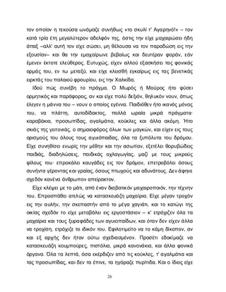 26
τ
ο
νο
π
ο
ί
ο
νητ
ε
κ
ο
ύ
σ
αω
ν
ό
μ
α
ζ
εσ
υ
ν
ή
θ
ω
ς«τ
οσ
κ
υ
λ
ί
τ
' Α
γ
α
ρ
η
ν
ό
!» – τ
ο
ν
κ
α
τ
άτ
ρ
ί
αέ
τ
ημ
ε
γ
α
λ
ύ
τ
ε
ρ
ο
να
δ
ε
λ
φ
ό
ντ
η
ς
, ό
σ
τ
ι
ςτ
η
νε
ί
χ
ε
μ
α
χ
α
ι
ρ
ώ
σ
ε
ι
ή
δ
η
ά
π
α
ξ–α
λ
λ
' α
υ
τ
ήτ
ο
νε
ί
χ
ε
σ
ώ
σ
ε
ι
, μ
ηθ
έ
λ
ο
υ
σ
αν
ατ
ο
νπ
α
ρ
α
δ
ώ
σ
ηε
ι
ς
τ
η
ν
ε
ξ
ο
υ
σ
ί
α
ν
– κ
α
ι
θ
ατ
η
νε
μ
α
χ
α
ί
ρ
ω
ν
εβ
ε
β
α
ί
ω
ςκ
α
ι
δ
ε
υ
τ
έ
ρ
α
νφ
ο
ρ
ά
ν
, ε
ά
ν
έ
μ
ε
ν
ε
νέ
κ
τ
ο
τ
εε
λ
ε
ύ
θ
ε
ρ
ο
ς
. Ε
υ
τ
υ
χ
ώ
ς
, ε
ί
χ
ε
να
λ
λ
ο
ύε
ξ
α
σ
κ
ή
σ
ε
ι
τ
α
ςφ
ο
ν
ι
κ
ά
ς
ο
ρ
μ
ά
ςτ
ο
υ
, ε
ντ
ω μ
ε
τ
α
ξ
ύ
, κ
α
ι
ε
ί
χ
εκ
λ
ε
ι
σ
θ
ήε
γ
κ
α
ί
ρ
ω
ςε
ι
ςτ
α
ςβ
ε
ν
ε
τ
ι
κ
ά
ς
ε
ι
ρ
κ
τ
ά
ς
τ
ο
υ
π
α
λ
α
ι
ο
ύ
φ
ρ
ο
υ
ρ
ί
ο
υ
, ε
ι
ς
τ
η
ν
Χ
α
λ
κ
ί
δ
α
.
Ι
δ
ο
ύ π
ώ
ς σ
υ
ν
έ
β
η τ
ο π
ρ
ά
γ
μ
α
. Ο Μω
ρ
ό
ς ή Μο
ύ
ρ
ο
ς ή
τ
ο φ
ύ
σ
ε
ι
ο
ρ
μ
η
τ
ι
κ
ό
ς
κ
α
ι
π
α
ρ
ά
φ
ο
ρ
ο
ς
, α
νκ
α
ι
ε
ί
χ
ε
π
ο
λ
ύδ
ε
ξ
ι
ό
ν
, θ
η
λ
υ
κ
ό
ν
ν
ο
υ
ν
, ό
π
ω
ς
έ
λ
ε
γ
ε
ν
ημ
ά
ν
ν
ατ
ο
υ– ν
ο
υ
ν
οο
π
ο
ί
ο
ς
ε
γ
έ
ν
ν
α
. Π
α
ι
δ
ι
ό
θ
ε
ν
ή
τ
οι
κ
α
ν
ό
ς
μ
ό
ν
ο
ς
τ
ο
υ
, ν
α π
λ
ά
τ
τ
η
, α
υ
τ
ο
δ
ί
δ
α
κ
τ
ο
ς
, π
ο
λ
λ
ά ω
ρ
α
ί
α μ
ι
κ
ρ
ά π
ρ
ά
γ
μ
α
τ
α
·
κ
α
ρ
α
β
ά
κ
ι
α
, π
ρ
ο
σ
ω
π
ί
δ
α
ς
, α
γ
α
λ
μ
ά
τ
ι
α
, κ
ο
ύ
κ
λ
ε
ςκ
α
ιά
λ
λ
α α
κ
ό
μ
η
. Ήτ
ο
σ
κ
ι
ά
ς
τ
η
ς
γ
ε
ι
τ
ο
ν
ι
ά
ς
, οσ
η
μ
α
ι
ο
φ
ό
ρ
ο
ς
ό
λ
ω
ντ
ω
ν
μ
α
γ
κ
ώ
ν
, κ
α
ι
ε
ί
χ
ε
ν
ε
ι
ς
τ
ο
υ
ς
ο
ρ
ι
σ
μ
ο
ύ
ςτ
ο
υό
λ
ο
υ
ςτ
ο
υ
ςα
γ
υ
ι
ό
π
α
ι
δ
α
ς
, ό
λ
ατ
αξ
υ
π
ό
λ
υ
τ
ατ
ο
υδ
ρ
ό
μ
ο
υ
.
Ε
ί
χ
εσ
υ
ν
η
θ
ί
σ
ε
ι
ε
ν
ω
ρ
ί
ςτ
η
νμ
έ
θ
η
νκ
α
ι
τ
η
να
σ
ω
τ
ί
α
ν
, ε
ξ
ε
τ
έ
λ
ε
ι
θ
ο
ρ
υ
β
ώ
δ
ε
ι
ς
π
α
ι
δ
ι
ά
ς
, δ
ι
α
δ
η
λ
ώ
σ
ε
ι
ς
, π
α
ι
δ
ι
κ
ά
ς ο
χ
λ
α
γ
ω
γ
ί
α
ς
, μ
α
ζ
ίμ
ετ
ο
υ
ς μ
ι
κ
ρ
ο
ύ
ς
φ
ί
λ
ο
υ
ςτ
ο
υ
· ε
π
ρ
ο
κ
ά
λ
ε
ι
κ
α
υ
γ
ά
δ
ε
ςε
ι
ςτ
ο
νδ
ρ
ό
μ
ο
ν
, ε
π
ε
τ
ρ
ο
β
ό
λ
ε
ι
ό
σ
ο
υ
ς
σ
υ
ν
ή
ν
τ
αγ
έ
ρ
ο
ν
τ
α
ς
κ
α
ι
γ
ρ
α
ί
α
ς
, ό
σ
ο
υ
ς
π
τ
ω
χ
ο
ύ
ς
κ
α
ι
α
δ
υ
ν
ά
τ
ο
υ
ς
. Δ
ε
ν
ά
φ
η
ν
ε
σ
χ
ε
δ
ό
ν
κ
α
ν
έ
ν
αά
ν
θ
ρ
ω
π
ο
ν
α
π
ε
ί
ρ
α
κ
τ
ο
ν
.
Ε
ί
χ
ε
κ
λ
έ
ψ
ε
ι
μ
ε
τ
ομ
ά
τ
ι
, α
π
όέ
ν
α
ν
δ
ι
α
β
α
τ
ι
κ
ό
ν
μ
α
χ
α
ι
ρ
ο
π
ο
ι
ό
ν
, τ
η
ν
τ
έ
χ
ν
η
ν
τ
ο
υ
. Ε
π
ρ
ο
σ
π
ά
θ
ε
ι
α
τ
ε
λ
ώ
ςν
ακ
α
τ
α
σ
κ
ε
υ
ά
ζ
ημ
α
χ
α
ί
ρ
ι
α
. Ε
ί
χ
εμ
έ
γ
α
ντ
ρ
ο
χ
ό
ν
ε
ι
ςτ
η
να
υ
λ
ή
ν
, τ
η
νσ
κ
ε
π
α
σ
τ
ή
να
π
ότ
ομ
έ
γ
αχ
α
γ
ι
ά
τ
ι
, κ
α
ι
τ
οκ
α
τ
ώ
γ
ι
τ
η
ς
ο
ι
κ
ί
α
ςσ
χ
ε
δ
ό
ντ
οε
ί
χ
εμ
ε
τ
α
β
ά
λ
ε
ι
ε
ι
ςε
ρ
γ
ο
σ
τ
ά
σ
ι
ο
ν– κ
' ε
τ
ρ
ό
χ
ι
ζ
ε
νό
λ
ατ
α
μ
α
χ
α
ί
ρ
ι
ακ
α
ι
τ
ο
υ
ςξ
υ
ρ
α
φ
ά
δ
ε
ς
τ
ω
ν
α
γ
υ
ι
ο
π
α
ί
δ
ω
ν
, κ
α
ι
ό
τ
α
ν
δ
ε
νε
ί
χ
ε
ν
ά
λ
λ
α
ν
ατ
ρ
ο
χ
ί
σ
η
, ε
τ
ρ
ό
χ
ι
ζ
ε
τ
οι
δ
ι
κ
ό
ντ
ο
υ
. Ε
φ
ι
λ
ο
τ
ι
μ
ε
ί
τ
ον
ατ
οκ
ά
μ
ηδ
ί
κ
ο
π
ο
ν
, α
ν
κ
α
ιε
ξα
ρ
χ
ή
ςδ
ε
νή
τ
ο
ν ο
ύ
τ
ω σ
χ
ε
δ
ι
α
σ
μ
έ
ν
ο
ν
. Π
ρ
ο
σ
έ
τ
ιε
δ
ο
κ
ί
μ
α
ζ
εν
α
κ
α
τ
α
σ
κ
ε
υ
ά
ζ
ηκ
ο
υ
μ
π
ο
ύ
ρ
ε
ς
, π
ι
σ
τ
ό
λ
ι
α
, μ
ι
κ
ρ
άκ
α
ν
ο
ν
ά
κ
ι
α
, κ
α
ι
ά
λ
λ
αφ
ο
ν
ι
κ
ά
ό
ρ
γ
α
ν
α
. Ό
λ
ατ
αλ
ε
π
τ
ά
, ό
σ
αε
κ
έ
ρ
δ
ι
ζ
ε
να
π
ότ
ι
ς
κ
ο
ύ
κ
λ
ε
ς
, τ
' α
γ
α
λ
μ
ά
τ
ι
ακ
α
ι
τ
α
ς
π
ρ
ο
σ
ω
π
ί
δ
α
ς
, κ
α
ι
δ
ε
ντ
αέ
π
ι
ν
ε
, τ
αη
γ
ό
ρ
α
ζ
ε
π
υ
ρ
ί
τ
ι
δ
α
. Κ
α
ι
οί
δ
ι
ο
ς
ε
ί
χ
ε
 