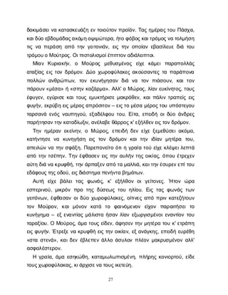 27
δ
ο
κ
ι
μ
ά
σ
ε
ι
ν
ακ
α
τ
α
σ
κ
ε
υ
ά
ζ
ηε
ντ
ο
ι
ο
ύ
τ
ο
νπ
ρ
ο
ϊ
ό
ν
. Τ
α
ςη
μ
έ
ρ
α
ς
τ
ο
υΠ
ά
σ
χ
α
,
κ
α
ι
δ
ύ
οε
β
δ
ο
μ
ά
δ
α
ς
α
κ
ό
μ
η
ο
ψ
ι
μ
ώ
τ
ε
ρ
α
, ή
τ
οφ
ό
β
ο
ς
κ
α
ι
τ
ρ
ό
μ
ο
ς
ν
ατ
ο
λ
μ
ή
σ
η
τ
ι
ςν
απ
ε
ρ
ά
σ
ηα
π
ότ
η
νγ
ε
ι
τ
ο
ν
ι
ά
ν
, ε
ι
ςτ
η
νο
π
ο
ί
α
νε
β
α
σ
ί
λ
ε
υ
εδ
ι
άτ
ο
υ
τ
ρ
ό
μ
ο
υ
οΜο
ύ
τ
ρ
ο
ς
. Ο
ι
π
ι
σ
τ
ο
λ
ι
σ
μ
ο
ί
έ
π
ι
π
τ
ο
ν
α
δ
ι
ά
λ
ε
ι
π
τ
ο
ι
.
Μ
ί
α
ν Κ
υ
ρ
ι
α
κ
ή
ν
, ο Μο
ύ
ρ
ο
ς μ
ε
θ
υ
σ
μ
έ
ν
ο
ς ε
ί
χ
ε κ
ά
μ
ε
ιπ
α
ρ
α
π
ο
λ
λ
ά
ς
α
τ
α
ξ
ί
α
ςε
ι
ςτ
ο
νδ
ρ
ό
μ
ο
ν
. Δ
ύ
οχ
ω
ρ
ο
φ
ύ
λ
α
κ
ε
ςα
κ
ο
ύ
σ
α
ν
τ
ε
ςτ
απ
α
ρ
ά
π
ο
ν
α
π
ο
λ
λ
ώ
να
ν
θ
ρ
ώ
π
ω
ν
, τ
ο
νε
κ
υ
ν
ή
γ
η
σ
α
νδ
ι
ά ν
α τ
ο
νπ
ι
ά
σ
ο
υ
ν
, κ
α
ιτ
ο
ν
π
ά
ρ
ο
υ
ν
«μ
έ
σ
α
» ή«σ
τ
η
νκ
α
ζ
ά
ρ
μ
α
». Α
λ
λ
' οΜώ
ρ
ο
ς
, λ
ί
α
νε
υ
κ
ί
ν
η
τ
ο
ς
, τ
ο
υ
ς
έ
φ
υ
γ
ε
ν
, ε
γ
ύ
ρ
ι
σ
εκ
α
ι
τ
ο
υ
ςε
μ
υ
κ
τ
ή
ρ
ι
σ
εμ
α
κ
ρ
ό
θ
ε
ν
, κ
α
ι
π
ά
λ
ι
ντ
ρ
α
π
ε
ί
ςε
ι
ς
φ
υ
γ
ή
ν
, ε
κ
ρ
ύ
β
ηε
ι
ςμ
έ
ρ
ο
ς
α
π
ρ
ό
σ
ι
τ
ο
ν
– ε
ι
ς
τ
ομ
έ
σ
αμ
έ
ρ
ο
ς
τ
ο
υυ
π
ό
σ
τ
ε
γ
ο
υ
τ
α
ρ
σ
α
ν
άε
ν
ό
ςν
α
υ
π
η
γ
ο
ύ
, ε
ξ
α
δ
έ
λ
φ
ο
υτ
ο
υ
. Ε
ί
τ
α
, ε
π
ε
ι
δ
ήο
ι
δ
ύ
οά
ν
δ
ρ
ε
ς
π
α
ρ
ή
τ
η
σ
α
ν
τ
η
ν
κ
α
τ
α
δ
ί
ω
ξ
ι
ν
, α
ν
έ
λ
α
β
ε
θ
ά
ρ
ρ
ο
ς
κ
' ε
ξ
ή
λ
θ
ε
ν
ε
ι
ς
τ
ο
ν
δ
ρ
ό
μ
ο
ν
.
Τ
η
νη
μ
έ
ρ
α
νε
κ
ε
ί
ν
η
ν
, οΜώ
ρ
ο
ς
, ε
π
ε
ι
δ
ήδ
ε
νε
ί
χ
εξ
ε
μ
ε
θ
ύ
σ
ε
ι
α
κ
ό
μ
α
,
κ
α
τ
ή
ν
τ
η
σ
εν
α κ
υ
ν
η
γ
ή
σ
η ε
ι
ςτ
ο
νδ
ρ
ό
μ
ο
νκ
α
ιτ
η
νι
δ
ί
α
νμ
η
τ
έ
ρ
α τ
ο
υ
,
α
π
ε
ι
λ
ώ
νν
ατ
η
νσ
φ
ά
ξ
η
. Π
α
ρ
ε
π
ο
ν
ε
ί
τ
οό
τ
ι
ηγ
ρ
α
ί
ατ
ο
ύε
ί
χ
εκ
λ
έ
ψ
ε
ι
λ
ε
π
τ
ά
α
π
ότ
η
ντ
σ
έ
π
η
ν
. Τ
η
νέ
φ
θ
α
σ
ε
νε
ι
ςτ
η
να
υ
λ
ή
ντ
η
ςο
ι
κ
ί
α
ς
, ό
π
ο
υέ
τ
ρ
ε
χ
ε
ν
α
ύ
τ
ηδ
ι
άν
ακ
ρ
υ
φ
θ
ή
, τ
η
νά
ρ
π
α
ξ
ε
ν
α
π
ότ
αμ
α
λ
λ
ι
ά
, κ
α
ι
τ
η
ν
έ
σ
υ
ρ
ε
ν
ε
π
ί
τ
ο
υ
ε
δ
ά
φ
ο
υ
ς
τ
η
ς
ο
δ
ο
ύ
, ε
ι
ς
δ
ι
ά
σ
τ
η
μ
απ
ε
ν
ή
ν
τ
αβ
η
μ
ά
τ
ω
ν
.
Α
υ
τ
ή ε
ί
χ
εβ
ά
λ
ε
ιτ
α
ς φ
ω
ν
ά
ς
, κ
' ε
ξ
ή
λ
θ
ο
νο
ιγ
ε
ί
τ
ο
ν
ε
ς
. Ήτ
ο
ν ώ
ρ
α
ε
σ
π
ε
ρ
ι
ν
ο
ύ
, μ
ι
κ
ρ
ό
νπ
ρ
οτ
η
ςδ
ύ
σ
ε
ω
ςτ
ο
υη
λ
ί
ο
υ
. Ε
ι
ςτ
α
ςφ
ω
ν
ά
ςτ
ω
ν
γ
ε
ι
τ
ό
ν
ω
ν
, έ
φ
θ
α
σ
α
νο
ι
δ
ύ
οχ
ω
ρ
ο
φ
ύ
λ
α
κ
ε
ς
, ο
ί
τ
ι
ν
ε
ςα
π
όπ
ρ
ι
νκ
α
τ
ε
ζ
ή
τ
ο
υ
ν
τ
ο
ν Μο
ύ
ρ
ο
ν
, κ
α
ιμ
ό
ν
ο
ν κ
α
τ
ά τ
ο φ
α
ι
ν
ό
μ
ε
ν
ο
ν ε
ί
χ
ο
ν π
α
ρ
α
ι
τ
ή
σ
ε
ιτ
ο
κ
υ
ν
ή
γ
η
μ
α– ε
ξε
ν
α
ν
τ
ί
α
ςμ
ά
λ
ι
σ
τ
αή
σ
α
νλ
ί
α
νε
ξ
ω
ρ
γ
ι
σ
μ
έ
ν
ο
ι
ε
ν
α
ν
τ
ί
ο
ντ
ο
υ
τ
α
ρ
α
ξ
ί
ο
υ
. ΟΜ
ο
ύ
ρ
ο
ς
, ά
μ
ατ
ο
υ
ςε
ί
δ
ε
ν
, ά
φ
η
σ
ε
ντ
η
νμ
η
τ
έ
ρ
ατ
ο
υκ
' ε
τ
ρ
ά
π
η
ε
ι
ςφ
υ
γ
ή
ν
. Έ
τ
ρ
ε
ξ
εν
ακ
ρ
υ
φ
θ
ήε
ι
ςτ
η
νο
ι
κ
ί
α
ν
, ε
ξ
α
ν
ά
γ
κ
η
ς
, ε
π
ε
ι
δ
ήε
υ
ρ
έ
θ
η
«σ
τ
ασ
τ
ε
ν
ά
», κ
α
ι
δ
ε
νέ
β
λ
ε
π
ε
νά
λ
λ
οά
σ
υ
λ
ο
νπ
λ
έ
ο
νμ
α
κ
ρ
υ
σ
μ
έ
ν
ο
να
λ
λ
'
α
σ
φ
α
λ
έ
σ
τ
ε
ρ
ο
ν
.
Ηγ
ρ
α
ί
α
, ά
μ
αε
σ
η
κ
ώ
θ
η
, κ
α
τ
α
μ
ω
λ
ω
π
ι
σ
μ
έ
ν
η
, π
λ
ή
ρ
η
ςκ
ο
ν
ι
ο
ρ
τ
ο
ύ
, ε
ί
δ
ε
τ
ο
υ
ς
χ
ω
ρ
ο
φ
ύ
λ
α
κ
α
ς
, κ
ι
ά
ρ
χ
ι
σ
ε
ν
ατ
ο
υ
ς
ι
κ
ε
τ
ε
ύ
η
.
 