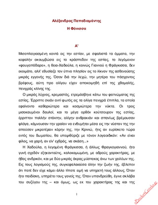 1
Α
λ
έ
ξ
α
ν
δ
ρ
ο
ς
Π
α
π
α
δ
ι
α
μ
ά
ν
τ
η
ς
ΗΦ
ό
ν
ι
σ
σ
α
Α
'
Μ
ι
σ
ο
π
λ
α
γ
ι
α
σ
μ
έ
ν
ηκ
ο
ν
τ
άε
ι
ςτ
η
νε
σ
τ
ί
α
ν
, μ
εσ
φ
α
λ
ι
σ
τ
άτ
αό
μ
μ
α
τ
α
, τ
η
ν
κ
ε
φ
α
λ
ή
ν α
κ
ο
υ
μ
β
ώ
σ
α ε
ι
ς τ
ο κ
ρ
ά
σ
π
ε
δ
ο
ν τ
η
ς ε
σ
τ
ί
α
ς
, τ
ο λ
ε
γ
ό
μ
ε
ν
ο
ν
«φ
ο
υ
γ
ο
π
ό
δ
α
ρ
ο
», ηθ
ε
ι
α
-Χ
α
δ
ο
ύ
λ
α
, ηκ
ο
ι
ν
ώ
ςΓ
ι
α
ν
ν
ο
ύηΦρ
ά
γ
κ
ι
σ
σ
α
, δ
ε
ν
ε
κ
ο
ι
μ
ά
τ
ο
, α
λ
λ
' ε
θ
υ
σ
ί
α
ζ
ε
τ
ο
ν
ύ
π
ν
οπ
λ
η
σ
ί
ο
νε
ι
ς
τ
ολ
ί
κ
ν
ο
ντ
η
ς
α
σ
θ
ε
ν
ο
ύ
σ
η
ς
μ
ι
κ
ρ
ά
ςε
γ
γ
ο
ν
ή
ςτ
η
ς
. Ό
σ
ο
νδ
ι
άτ
η
νλ
ε
χ
ώ
, τ
η
νμ
η
τ
έ
ρ
ατ
ο
υπ
ά
σ
χ
ο
ν
τ
ο
ς
β
ρ
έ
φ
ο
υ
ς
, α
ύ
τ
η π
ρ
ο ο
λ
ί
γ
ο
υ ε
ί
χ
ε
ν α
π
ο
κ
ο
ι
μ
η
θ
ή ε
π
ίτ
η
ς χ
θ
α
μ
α
λ
ή
ς
,
π
ε
ν
ι
χ
ρ
ά
ς
κ
λ
ί
ν
η
ς
τ
η
ς
.
Ομ
ι
κ
ρ
ό
ς
λ
ύ
χ
ν
ο
ς
, κ
ρ
ε
μ
α
σ
τ
ό
ς
, ε
τ
ρ
ε
μ
ό
σ
β
η
ν
ε
κ
ά
τ
ωτ
ο
υφ
α
τ
ν
ώ
μ
α
τ
ο
ςτ
η
ς
ε
σ
τ
ί
α
ς
. Έ
ρ
ρ
ι
π
τ
ε
σ
κ
ι
ά
ν
α
ν
τ
ί
φ
ω
τ
ό
ς
ε
ι
ςτ
αο
λ
ί
γ
απ
ε
ν
ι
χ
ρ
άέ
π
ι
π
λ
α
, τ
αο
π
ο
ί
α
ε
φ
α
ί
ν
ο
ν
τ
ο κ
α
θ
α
ρ
ι
ώ
τ
ε
ρ
α κ
α
ι κ
ο
σ
μ
ι
ώ
τ
ε
ρ
α τ
η
ν ν
ύ
κ
τ
α
. Ο
ι τ
ρ
ε
ι
ς
μ
ι
σ
ο
κ
α
υ
μ
έ
ν
ο
ιδ
α
υ
λ
ο
ί
, κ
α
ιτ
ο μ
έ
γ
α ο
ρ
θ
ό
ν κ
ο
ύ
τ
σ
ο
υ
ρ
ο
ν τ
η
ς ε
σ
τ
ί
α
ς
,
έ
ρ
ρ
ι
π
τ
ο
νπ
ο
λ
λ
ή
νσ
τ
ά
κ
τ
η
ν
, ο
λ
ί
γ
η
να
ν
θ
ρ
α
κ
ι
ά
νκ
α
ι
σ
π
α
ν
ί
ω
ςβ
ρ
έ
μ
ο
υ
σ
α
ν
φ
λ
ό
γ
α
, κ
ά
μ
ν
ο
υ
σ
α
ν
τ
η
ν
γ
ρ
α
ί
α
ν
ν
αε
ν
θ
υ
μ
ή
τ
α
ι
μ
έ
σ
αε
ι
ς
τ
η
νν
ύ
σ
τ
α
ν
τ
η
ς
τ
η
ν
α
π
ο
ύ
σ
α
νμ
ι
κ
ρ
ο
τ
έ
ρ
α
νκ
ό
ρ
η
ντ
η
ς
, τ
η
νΚ
ρ
ι
ν
ι
ώ
, ή
τ
ι
ςα
νε
υ
ρ
ί
σ
κ
ε
τ
οτ
ώ
ρ
α
ε
ν
τ
ό
ςτ
ο
υδ
ωμ
α
τ
ί
ο
υ
, θ
αυ
π
ε
ψ
ι
θ
ύ
ρ
ι
ζ
εμ
ετ
ό
ν
ο
νλ
ο
γ
α
ο
ι
δ
ι
κ
ό
ν
: «Α
νε
ί
ν
α
ι
φ
ί
λ
ο
ς
, ν
αχ
α
ρ
ή
, α
ν
ε
ί
ν
' ε
χ
θ
ρ
ό
ς
, ν
ασ
κ
ά
σ
η
...»
Η Χ
α
δ
ο
ύ
λ
α
, ηλ
ε
γ
ο
μ
έ
ν
ηΦρ
ά
γ
κ
ι
σ
σ
α
, ήά
λ
λ
ω
ςΦ
ρ
α
γ
κ
ο
γ
ι
α
ν
ν
ο
ύ
, ή
τ
ο
γ
υ
ν
ήσ
χ
ε
δ
ό
νε
ξ
η
κ
ο
ν
τ
ο
ύ
τ
ι
ς
, κ
α
λ
ο
κ
α
μ
ω
μ
έ
ν
η
, μ
εα
δ
ρ
ο
ύ
ςχ
α
ρ
α
κ
τ
ή
ρ
α
ς
, μ
ε
ή
θ
ο
ς
α
ν
δ
ρ
ι
κ
ό
ν
, κ
α
ι
μ
ε
δ
ύ
ο
μ
ι
κ
ρ
ά
ς
ά
κ
ρ
α
ς
μ
ύ
σ
τ
α
κ
ο
ς
ά
ν
ωτ
ω
ν
χ
ε
ι
λ
έ
ω
ν
τ
η
ς
.
Ε
ι
ςτ
ο
υ
ςλ
ο
γ
ι
σ
μ
ο
ύ
ςτ
η
ς
, σ
υ
γ
κ
ε
φ
α
λ
α
ι
ο
ύ
σ
αό
λ
η
ντ
η
νζ
ω
ή
ντ
η
ς
, έ
β
λ
ε
π
ε
ν
ό
τ
ι
π
ο
τ
έ
δ
ε
νε
ί
χ
ε
κ
ά
μ
ε
ι
ά
λ
λ
οτ
ί
π
ο
τ
εε
ι
μ
ήν
αυ
π
η
ρ
ε
τ
ήτ
ο
υ
ςά
λ
λ
ο
υ
ς
. Ό
τ
α
ν
ή
τ
οπ
α
ι
δ
ί
σ
κ
η
, υ
π
η
ρ
έ
τ
ε
ι
τ
ο
υ
ς
γ
ο
ν
ε
ί
ς
τ
η
ς
. Ό
τ
α
ν
υ
π
α
ν
δ
ρ
ε
ύ
θ
η
, έ
γ
ι
ν
ε
σ
κ
λ
ά
β
α
τ
ο
υ σ
υ
ζ
ύ
γ
ο
υτ
η
ς– κ
α
ιό
μ
ω
ς
, ω
ςε
κτ
ο
υ χ
α
ρ
α
κ
τ
ή
ρ
ο
ςτ
η
ςκ
α
ιτ
η
ς
e
B
o
o
k
s
4
G
r
e
e
k
s
.
g
r
 