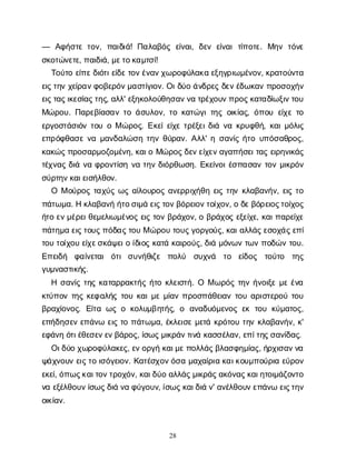 28
— Α
φ
ή
σ
τ
ετ
ο
ν
, π
α
ι
δ
ι
ά
! Π
α
λ
α
β
ό
ςε
ί
ν
α
ι
, δ
ε
νε
ί
ν
α
ιτ
ί
π
ο
τ
ε
. Μ
η
ντ
ό
ν
ε
σ
κ
ο
τ
ώ
ν
ε
τ
ε
, π
α
ι
δ
ι
ά
, μ
ε
τ
ο
κ
α
μ
τ
σ
ί
!
Τ
ο
ύ
τ
οε
ί
π
ε
δ
ι
ό
τ
ι
ε
ί
δ
ε
τ
ο
ν
έ
ν
α
ν
χ
ω
ρ
ο
φ
ύ
λ
α
κ
αε
ξ
η
γ
ρ
ι
ω
μ
έ
ν
ο
ν
, κ
ρ
α
τ
ο
ύ
ν
τ
α
ε
ι
ς
τ
η
νχ
ε
ί
ρ
α
ν
φ
ο
β
ε
ρ
ό
ν
μ
α
σ
τ
ί
γ
ι
ο
ν
. Ο
ι
δ
ύ
οά
ν
δ
ρ
ε
ςδ
ε
ν
έ
δ
ω
κ
α
νπ
ρ
ο
σ
ο
χ
ή
ν
ε
ι
ς
τ
α
ς
ι
κ
ε
σ
ί
α
ς
τ
η
ς
, α
λ
λ
' ε
ξ
η
κ
ο
λ
ο
ύ
θ
η
σ
α
ν
ν
ατ
ρ
έ
χ
ο
υ
ν
π
ρ
ο
ς
κ
α
τ
α
δ
ί
ω
ξ
ι
ν
τ
ο
υ
Μ
ώ
ρ
ο
υ
. Π
α
ρ
ε
β
ί
α
σ
α
ντ
οά
σ
υ
λ
ο
ν
, τ
οκ
α
τ
ώ
γ
ι
τ
η
ςο
ι
κ
ί
α
ς
, ό
π
ο
υε
ί
χ
ετ
ο
ε
ρ
γ
ο
σ
τ
ά
σ
ι
ό
ντ
ο
υοΜώ
ρ
ο
ς
. Ε
κ
ε
ί
ε
ί
χ
ετ
ρ
έ
ξ
ε
ι
δ
ι
άν
ακ
ρ
υ
φ
θ
ή
, κ
α
ι
μ
ό
λ
ι
ς
ε
π
ρ
ό
φ
θ
α
σ
εν
αμ
α
ν
δ
α
λ
ώ
σ
ητ
η
νθ
ύ
ρ
α
ν
. Α
λ
λ
' ησ
α
ν
ί
ςή
τ
ου
π
ό
σ
α
θ
ρ
ο
ς
,
κ
α
κ
ώ
ς
π
ρ
ο
σ
α
ρ
μ
ο
ζ
ο
μ
έ
ν
η
, κ
α
ι
οΜ
ώ
ρ
ο
ς
δ
ε
ν
ε
ί
χ
ε
ν
α
γ
α
π
ή
σ
ε
ι
τ
α
ςε
ι
ρ
η
ν
ι
κ
ά
ς
τ
έ
χ
ν
α
ςδ
ι
άν
αφ
ρ
ο
ν
τ
ί
σ
ην
ατ
η
νδ
ι
ό
ρ
θ
ω
σ
η
. Ε
κ
ε
ί
ν
ο
ι
έ
σ
π
α
σ
α
ντ
ο
νμ
ι
κ
ρ
ό
ν
σ
ύ
ρ
τ
η
ν
κ
α
ι
ε
ι
σ
ή
λ
θ
ο
ν
.
Ο Μο
ύ
ρ
ο
ςτ
α
χ
ύ
ςω
ςα
ί
λ
ο
υ
ρ
ο
ςα
ν
ε
ρ
ρ
ι
χ
ή
θ
ηε
ι
ςτ
η
νκ
λ
α
β
α
ν
ή
ν
, ε
ι
ςτ
ο
π
ά
τ
ω
μ
α
. Ηκ
λ
α
β
α
ν
ήή
τ
ο
σ
ι
μ
άε
ι
ς
τ
ο
ν
β
ό
ρ
ε
ι
ο
ν
τ
ο
ί
χ
ο
ν
, οδ
ε
β
ό
ρ
ε
ι
ο
ς
τ
ο
ί
χ
ο
ς
ή
τ
οε
ν
μ
έ
ρ
ε
ι
θ
ε
μ
ε
λ
ι
ω
μ
έ
ν
ο
ςε
ι
ςτ
ο
νβ
ρ
ά
χ
ο
ν
, οβ
ρ
ά
χ
ο
ςε
ξ
ε
ί
χ
ε
, κ
α
ι
π
α
ρ
ε
ί
χ
ε
π
ά
τ
η
μ
αε
ι
ς
τ
ο
υ
ς
π
ό
δ
α
ς
τ
ο
υΜώ
ρ
ο
υτ
ο
υ
ς
γ
ο
ρ
γ
ο
ύ
ς
, κ
α
ι
α
λ
λ
ά
ς
ε
σ
ο
χ
ά
ς
ε
π
ί
τ
ο
υτ
ο
ί
χ
ο
υε
ί
χ
ε
σ
κ
ά
ψ
ε
ι
οί
δ
ι
ο
ςκ
α
τ
άκ
α
ι
ρ
ο
ύ
ς
, δ
ι
άμ
ό
ν
ω
ντ
ω
νπ
ο
δ
ώ
ντ
ο
υ
.
Ε
π
ε
ι
δ
ή φ
α
ί
ν
ε
τ
α
ιό
τ
ισ
υ
ν
ή
θ
ι
ζ
ε π
ο
λ
ύ σ
υ
χ
ν
ά τ
ο ε
ί
δ
ο
ς τ
ο
ύ
τ
ο τ
η
ς
γ
υ
μ
ν
α
σ
τ
ι
κ
ή
ς
.
Ησ
α
ν
ί
ςτ
η
ςκ
α
τ
α
ρ
ρ
α
κ
τ
ή
ςή
τ
οκ
λ
ε
ι
σ
τ
ή
. Ο Μω
ρ
ό
ςτ
η
νή
ν
ο
ι
ξ
εμ
εέ
ν
α
κ
τ
ύ
π
ο
ντ
η
ςκ
ε
φ
α
λ
ή
ςτ
ο
υκ
α
ι
μ
εμ
ί
α
νπ
ρ
ο
σ
π
ά
θ
ε
ι
α
ντ
ο
υα
ρ
ι
σ
τ
ε
ρ
ο
ύτ
ο
υ
β
ρ
α
χ
ί
ο
ν
ο
ς
. Ε
ί
τ
αω
ςοκ
ο
λ
υ
μ
β
η
τ
ή
ς
, ο α
ν
α
δ
υ
ό
μ
ε
ν
ο
ςε
κτ
ο
υκ
ύ
μ
α
τ
ο
ς
,
ε
π
ή
δ
η
σ
ε
νε
π
ά
ν
ωε
ι
ςτ
οπ
ά
τ
ω
μ
α
, έ
κ
λ
ε
ι
σ
εμ
ε
τ
άκ
ρ
ό
τ
ο
υτ
η
νκ
λ
α
β
α
ν
ή
ν
, κ
'
ε
φ
ά
ν
ηό
τ
ι
έ
θ
ε
σ
ε
ν
ε
ν
β
ά
ρ
ο
ς
, ί
σ
ω
ς
μ
ι
κ
ρ
ά
ν
τ
ι
ν
άκ
α
σ
σ
έ
λ
α
ν
, ε
π
ί
τ
η
ς
σ
α
ν
ί
δ
α
ς
.
Ο
ι
δ
ύ
οχ
ω
ρ
ο
φ
ύ
λ
α
κ
ε
ς
, ε
ν
ο
ρ
γ
ήκ
α
ι
μ
ε
π
ο
λ
λ
ά
ς
β
λ
α
σ
φ
η
μ
ί
α
ς
, ή
ρ
χ
ι
σ
α
ν
ν
α
ψ
ά
χ
ν
ο
υ
νε
ι
ς
τ
οι
σ
ό
γ
ε
ι
ο
ν
. Κ
α
τ
έ
σ
χ
ο
ν
ό
σ
αμ
α
χ
α
ί
ρ
ι
ακ
α
ι
κ
ο
υ
μ
π
ο
ύ
ρ
ι
αε
ύ
ρ
ο
ν
ε
κ
ε
ί
, ό
π
ω
ς
κ
α
ι
τ
ο
ν
τ
ρ
ο
χ
ό
ν
, κ
α
ι
δ
ύ
οα
λ
λ
ά
ς
μ
ι
κ
ρ
ά
ς
α
κ
ό
ν
α
ς
κ
α
ι
η
τ
ο
ι
μ
ά
ζ
ο
ν
τ
ο
ν
αε
ξ
έ
λ
θ
ο
υ
ν
ί
σ
ω
ς
δ
ι
άν
αφ
ύ
γ
ο
υ
ν
, ί
σ
ω
ς
κ
α
ι
δ
ι
άν
' α
ν
έ
λ
θ
ο
υ
ν
ε
π
ά
ν
ωε
ι
ς
τ
η
ν
ο
ι
κ
ί
α
ν
.
 