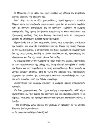 30
ΟΜο
ύ
ρ
τ
ο
ς
, ε
ντ
ημ
έ
θ
ητ
ο
υ
, ε
ί
χ
ε
νε
κ
λ
ά
β
ε
ι
ω
ςγ
έ
λ
ω
τ
ατ
η
νά
ν
α
ρ
θ
ρ
ο
ν
ε
κ
ε
ί
ν
η
ν
κ
ρ
α
υ
γ
ή
ν
τ
η
ς
α
δ
ε
λ
φ
ή
ς
τ
ο
υ
.
Μ
ε
τ
' ο
λ
ί
γ
αλ
ε
π
τ
ά
, ο
ι
δ
ύ
οχ
ω
ρ
ο
φ
ύ
λ
α
κ
ε
ς
, α
φ
ο
ύέ
ρ
ρ
ι
ψ
α
ντ
ε
λ
ε
υ
τ
α
ί
ο
ν
β
λ
έ
μ
μ
απ
ρ
ο
ςτ
η
νκ
λ
α
β
α
ν
ή
ν–τ
η
νο
π
ο
ί
α
νε
ί
χ
ο
νι
δ
ε
ί
ν
ακ
λ
ε
ί
ε
τ
α
ι
α
κ
ρ
ι
β
ώ
ς
κ
α
θ
' η
ν σ
τ
ι
γ
μ
ή
ν ε
ι
σ
ή
ρ
χ
ο
ν
τ
ο ε
ι
ς τ
ο ι
σ
ό
γ
ε
ι
ο
ν
– ε
ξ
ή
λ
θ
ο
ν
. Η Α
μ
έ
ρ
σ
α
α
ν
ε
σ
η
κ
ώ
θ
η
. Τ
η
ςε
φ
ά
ν
ηό
τ
ι
ή
κ
ο
υ
σ
ετ
ρ
ι
γ
μ
ό
νε
ι
ςτ
οκ
ά
τ
ω σ
κ
α
λ
ο
π
ά
τ
ι
τ
η
ς
ε
ξ
ω
τ
ε
ρ
ι
κ
ή
ςσ
κ
ά
λ
α
ς
, ή
τ
ι
ςή
τ
ο ξ
υ
λ
ί
ν
η
, σ
κ
ε
π
α
σ
τ
ή υ
π
ό τ
ο ε
υ
ρ
ύ
χ
ω
ρ
ο
ν
χ
α
γ
ι
ά
τ
ι
, τ
ου
π
ό
σ
τ
ε
γ
ο
ν
. Έ
τ
ρ
ε
ξ
ε
π
ρ
ο
ς
τ
η
ν
θ
ύ
ρ
α
ν
.
Ε
φ
α
ν
τ
ά
σ
θ
ηό
τ
ι
ο
ι
δ
ύ
ο«τ
α
χ
τ
ι
κ
ο
ί
», ό
π
ω
ςτ
ο
υ
ςω
ν
ό
μ
α
ζ
ε
ν
, α
ν
έ
β
α
ι
ν
ο
ν
τ
η
νσ
κ
ά
λ
α
ν
, κ
α
ι
ί
σ
ω
ςθ
απ
α
ρ
ε
β
ί
α
ζ
ο
νκ
α
ι
τ
η
νθ
ύ
ρ
α
ντ
η
ςο
ι
κ
ί
α
ς
. Έ
κ
υ
ψ
ε
ν
ε
ι
ςτ
η
νκ
λ
ε
ι
δ
ό
τ
ρ
υ
π
α
ν
, κ
' ε
π
ρ
ο
σ
π
ά
θ
ε
ι
ν
αί
δ
ηκ
' ε
ν
ν
ο
ή
σ
ητ
ασ
υ
μ
β
α
ί
ν
ο
ν
τ
α
δ
ι
άτ
η
ςμ
ι
κ
ρ
ά
ςο
π
ή
ς
, ε
π
ε
ι
δ
ήτ
ομ
ό
ν
ο
νπ
α
ρ
ά
θ
υ
ρ
ο
ντ
η
ςπ
ρ
ο
σ
ό
ψ
ε
ω
ςή
τ
ο
κ
λ
ε
ι
σ
μ
έ
ν
ο
ν
, κ
α
ι
δ
ε
ν
ε
ί
χ
ε
ν
ά
λ
λ
ομ
έ
σ
ο
ν
δ
ι
άν
αί
δ
η
.
ΟΜο
ύ
ρ
ο
ς
β
λ
έ
π
ω
ν
τ
η
ν
Α
μ
έ
ρ
σ
αν
ατ
ρ
έ
χ
ηπ
ρ
ο
ς
τ
η
ν
θ
ύ
ρ
α
ν
, ε
φ
α
ν
τ
ά
σ
θ
η
,
ε
ντ
ω
νπ
α
ρ
α
λ
ο
γ
ι
σ
μ
ώ τ
η
ςμ
έ
θ
η
ςτ
ο
υ
, ό
τ
ι
ηα
δ
ε
λ
φ
ήτ
ο
υή
θ
ε
λ
εν
' α
ν
ο
ί
ξ
η
τ
η
νθ
ύ
ρ
α
νκ
α
ι
τ
ο
νπ
α
ρ
α
δ
ώ
σ
ηε
ι
ςτ
ο
υ
ςχ
ω
ρ
ο
φ
ύ
λ
α
κ
α
ς
. Τ
ό
τ
ε
, τ
υ
φ
λ
ό
ςε
κ
μ
α
ν
ί
α
ς
, έ
σ
υ
ρ
ε
νό
π
ι
σ
θ
ε
ν
, α
π
ότ
αν
ώ
τ
ατ
η
ςο
σ
φ
ύ
ο
ςτ
ο
υ
, τ
ρ
ο
χ
ι
σ
μ
έ
ν
η
ν
μ
ά
χ
α
ι
ρ
α
ν
τ
η
ν
ο
π
ο
ί
α
ν
ε
ί
χ
ε
, κ
α
ι
ο
ρ
μ
ή
σ
α
ς
ε
κ
τ
ύ
π
η
σ
ε
τ
η
ν
α
δ
ε
λ
φ
ή
ν
τ
ο
υε
ι
ς
τ
ο
π
λ
ε
υ
ρ
ό
ν
ό
π
ι
σ
θ
ε
ν
, κ
α
τ
άτ
η
ν
δ
ε
ξ
ι
ά
ν
μ
α
σ
χ
ά
λ
η
ν
.
Α
ι
σ
θ
α
ν
θ
ε
ί
σ
α τ
ο
νψ
υ
χ
ρ
ό
νσ
ί
δ
η
ρ
ο
ν
, ηΑ
μ
έ
ρ
σ
α α
φ
ή
κ
εσ
π
α
ρ
α
κ
τ
ι
κ
ή
ν
κ
ρ
α
υ
γ
ή
ν
.
Ο
ιδ
ύ
ο χ
ω
ρ
ο
φ
ύ
λ
α
κ
ε
ςδ
ε
νε
ί
χ
ο
να
κ
ό
μ
η α
π
ο
μ
α
κ
ρ
υ
ν
θ
ή
, α
λ
λ
' ε
ί
χ
α
ν
κ
ο
ν
τ
ο
σ
τ
α
θ
ήέ
ξ
ω τ
η
ςθ
ύ
ρ
α
ςτ
ο
υι
σ
ο
γ
ε
ί
ο
υ
, ω
ςν
αε
σ
υ
μ
β
ο
υ
λ
ε
ύ
ο
ν
τ
οτ
ί
ν
α
κ
ά
μ
ο
υ
ν
. Ή
κ
ο
υ
σ
α
ν
τ
η
νκ
ρ
α
υ
γ
ή
ν
ε
κ
ε
ί
ν
η
ν
τ
ο
υτ
ρ
ό
μ
ο
υ
, ε
κ
ο
ί
τ
α
ξ
α
νε
π
ά
ν
ω
, κ
'
έ
τ
ρ
ε
ξ
α
ν
.
Τ
ό
τ
εα
ν
έ
β
η
σ
α
νμ
ε
τ
άκ
ρ
ό
τ
ο
υτ
η
νσ
κ
ά
λ
α
νκ
' έ
φ
θ
α
σ
α
νε
ι
ςτ
οχ
α
γ
ι
ά
τ
ι
.
Έ
σ
ε
ι
σ
α
ν
β
ι
α
ί
ω
ς
τ
η
ν
θ
ύ
ρ
α
ν
.
— Ε
ν
ο
ν
ό
μ
α
τ
ι
τ
ο
υΝ
ό
μ
ο
υ
! Α
ν
ο
ί
ξ
α
τ
ε
!
 