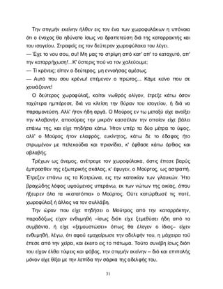 31
Τ
η
νσ
τ
ι
γ
μ
ή
νε
κ
ε
ί
ν
η
νή
λ
θ
ε
νε
ι
ςτ
ο
νέ
ν
ατ
ω
νχ
ω
ρ
ο
φ
υ
λ
ά
κ
ω
νηυ
π
ό
ν
ο
ι
α
ό
τ
ι
οέ
ν
ο
χ
ο
ςθ
αη
δ
ύ
ν
α
τ
οί
σ
ω
ςν
αδ
ρ
α
π
ε
τ
ε
ύ
σ
ηδ
ι
άτ
η
ςκ
α
τ
α
ρ
ρ
α
κ
τ
ή
ςκ
α
ι
τ
ο
υ
ι
σ
ο
γ
ε
ί
ο
υ
. Σ
τ
ρ
α
φ
ε
ί
ς
ε
ι
ς
τ
ο
ν
δ
ε
ύ
τ
ε
ρ
ο
ν
χ
ω
ρ
ο
φ
ύ
λ
α
κ
ατ
ο
υλ
έ
γ
ε
ι
.
— Έ
χ
ε
τ
ον
ο
υσ
ο
υ
, σ
υ
! Μημ
α
ς
τ
οσ
τ
ρ
ί
ψ
ηα
π
όκ
α
τ
' α
π
' τ
οκ
α
τ
α
χ
υ
τ
ό
, α
π
'
τ
η
ν
κ
α
τ
α
ρ
ρ
ή
χ
ω
σ
η
!...Κ
' ύ
σ
τ
ε
ρ
ι
ς
π
ο
ύ
ν
ατ
ο
ν
χ
α
λ
ε
ύ
ο
υ
μ
ε
;
— Τ
ί
κ
ρ
έ
ν
ε
ι
ς
; ε
ί
π
ε
ν
οδ
ε
ύ
τ
ε
ρ
ο
ς
, μ
η
ε
ν
ν
ο
ή
σ
α
ς
α
μ
έ
σ
ω
ς
.
— Α
υ
τ
όπ
ο
υσ
ο
υκ
ρ
έ
ν
ω
! ε
π
έ
μ
ε
ν
ε
νοπ
ρ
ώ
τ
ο
ς
... Κ
ά
μ
εκ
ε
ί
ν
οπ
ο
υσ
ε
χ
ο
υ
ι
ά
ζ
ο
υ
ν
ε
!
Ο δ
ε
ύ
τ
ε
ρ
ο
ςχ
ω
ρ
ο
φ
ύ
λ
α
ξ
, κ
α
ί
τ
ο
ι
ν
ω
θ
ρ
ό
ςο
λ
ί
γ
ο
ν
, έ
τ
ρ
ε
ξ
εκ
ά
τ
ω ό
σ
ο
ν
τ
α
χ
ύ
τ
ε
ρ
αη
μ
π
ό
ρ
ε
σ
ε
, δ
ι
άν
ακ
λ
ε
ί
σ
ητ
η
νθ
ύ
ρ
α
ντ
ο
υι
σ
ο
γ
ε
ί
ο
υ
, ήδ
ι
άν
α
π
α
ρ
α
μ
ο
ν
ε
ύ
σ
η
. Α
λ
λ
' ή
τ
ο
ν
ή
δ
ηα
ρ
γ
ά
. ΟΜο
ύ
ρ
ο
ς
ε
ν
τ
ωμ
ε
τ
α
ξ
ύε
ί
χ
ε
α
ν
ο
ί
ξ
ε
ι
τ
η
νκ
λ
α
β
α
ν
ή
ν
, α
π
ο
σ
ύ
ρ
α
ςτ
η
νμ
ι
κ
ρ
ά
νκ
α
σ
σ
έ
λ
α
ντ
η
νο
π
ο
ί
α
νε
ί
χ
εβ
ά
λ
ε
ι
ε
π
ά
ν
ω τ
η
ς
, κ
α
ι
ε
ί
χ
επ
η
δ
ή
σ
ε
ι
κ
ά
τ
ω
. Ή
τ
ο
νυ
π
έ
ρτ
αδ
ύ
ομ
έ
τ
ρ
ατ
ού
ψ
ο
ς
,
α
λ
λ
' ο Μο
ύ
ρ
ο
ςή
τ
ο
νε
λ
α
φ
ρ
ό
ς
, ε
υ
κ
ί
ν
η
τ
ο
ς
, κ
ά
τ
ω δ
ετ
ο έ
δ
α
φ
ο
ς ή
τ
ο
σ
τ
ρ
ω
μ
έ
ν
ο
νμ
επ
ε
λ
ε
κ
ο
ύ
δ
ι
ακ
α
ι
π
ρ
ι
ο
ν
ί
δ
ι
α
, κ
' έ
φ
θ
α
σ
εκ
ά
τ
ω ό
ρ
θ
ι
ο
ςκ
α
ι
α
β
λ
α
β
ή
ς
.
Τ
ρ
έ
χ
ω
νω
ςά
ν
ε
μ
ο
ς
, α
ν
έ
τ
ρ
ε
ψ
ετ
ο
νχ
ω
ρ
ο
φ
ύ
λ
α
κ
α
, ό
σ
τ
ι
ςέ
π
ε
σ
εβ
α
ρ
ύ
ς
έ
μ
π
ρ
ο
σ
θ
ε
ντ
η
ς
ε
ξ
ω
τ
ε
ρ
ι
κ
ή
ς
σ
κ
ά
λ
α
ς
, κ
' έ
φ
υ
γ
ε
ν
, οΜο
ύ
ρ
τ
ο
ς
, ω
ς
α
σ
τ
ρ
α
π
ή
.
Έ
τ
ρ
ε
ξ
ε
νε
π
ά
ν
ω ε
ι
ςτ
αΚ
ο
τ
ρ
ώ
ν
ι
α
, ε
ι
ςτ
η
νκ
α
τ
ο
ι
κ
ί
α
ντ
ω
νγ
λ
α
υ
κ
ώ
ν
. Ήτ
ο
β
ρ
α
χ
ώ
δ
η
ς
λ
ό
φ
ο
ςυ
ψ
ο
ύ
μ
ε
ν
ο
ςυ
π
ε
ρ
ά
ν
ω
, ε
κτ
ω
νν
ώ
τ
ω
ντ
η
ςο
ι
κ
ί
α
ς
, ό
π
ο
υ
ή
ξ
ε
υ
ρ
ε
νό
λ
ατ
α«κ
α
τ
α
τ
ό
π
ι
α
» οΜο
ύ
ρ
τ
ο
ς
. Ο
ύ
τ
εκ
α
τ
ώ
ρ
θ
ω
σ
έτ
ι
ςπ
ο
τ
έ
,
χ
ω
ρ
ο
φ
ύ
λ
α
ξ
ή
ά
λ
λ
ο
ς
ν
ατ
ο
ν
σ
υ
λ
λ
ά
β
η
.
Τ
η
νώ
ρ
α
ν π
ο
υ ε
ί
χ
επ
η
δ
ή
σ
ε
ιο Μ
ο
ύ
τ
ρ
ο
ςα
π
ό τ
η
ν κ
α
τ
α
ρ
ρ
ά
κ
τ
η
ν
,
π
α
ρ
α
δ
ό
ξ
ω
ςε
ί
χ
ε
νε
ν
θ
υ
μ
η
θ
ή–ί
σ
ω
ςδ
ι
ό
τ
ιε
ί
χ
εξ
ε
μ
ε
θ
ύ
σ
ε
ι
ή
δ
ηα
π
ότ
α
σ
υ
μ
β
ά
ν
τ
α
, ή ε
ί
χ
ε «ξ
ε
μ
ο
υ
σ
τ
ώ
σ
ε
ι
» ό
π
ω
ς θ
α έ
λ
ε
γ
ε
ν ο ί
δ
ι
ο
ς
– ε
ί
χ
ε
ν
ε
ν
θ
υ
μ
η
θ
ή
, λ
έ
γ
ω
, ό
τ
ι
α
φ
ο
ύε
μ
α
χ
α
ί
ρ
ω
σ
ε
τ
η
ν
α
δ
ε
λ
φ
ή
ντ
ο
υ
, ημ
ά
χ
α
ι
ρ
ατ
ο
ύ
έ
π
ε
σ
ε
α
π
ότ
η
νχ
ε
ί
ρ
α
, κ
α
ι
έ
κ
ε
ι
τ
οε
ι
ς
τ
οπ
ά
τ
ω
μ
α
. Τ
ο
ύ
τ
οσ
υ
ν
έ
β
ηί
σ
ω
ς
δ
ι
ό
τ
ι
τ
ο
υε
ί
χ
ο
ν
έ
λ
θ
ε
ι
τ
ύ
ψ
ε
ι
ς
κ
α
ι
φ
ό
β
ο
ς
, τ
η
ν
σ
τ
ι
γ
μ
ή
ν
ε
κ
ε
ί
ν
η
ν
– δ
ι
όκ
α
ι
ε
π
ι
π
ο
λ
ή
ς
μ
ό
ν
ο
ν
ε
ί
χ
ε
θ
ί
ξ
ε
ι
μ
ε
τ
η
ν
λ
ε
π
ί
δ
ατ
η
ν
σ
ά
ρ
κ
ατ
η
ς
α
δ
ε
λ
φ
ή
ς
τ
ο
υ
.
 