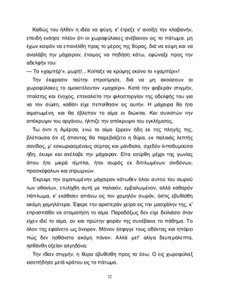 32
Κ
α
θ
ώ
ςτ
ο
υή
λ
θ
ε
νηι
δ
έ
αν
αφ
ύ
γ
η
, κ
' έ
τ
ρ
ε
ξ
εν
' α
ν
ο
ί
ξ
ητ
η
νκ
λ
α
β
α
ν
ή
ν
,
ε
π
ε
ι
δ
ήε
ν
ό
η
σ
επ
λ
έ
ο
νό
τ
ι
ο
ι
χ
ω
ρ
ο
φ
ύ
λ
α
κ
ε
ςα
ν
έ
β
α
ι
ν
ο
νε
ι
ςτ
οπ
ά
τ
ω
μ
α
, μ
η
έ
χ
ω
ν
κ
α
ι
ρ
ό
ν
ν
αε
π
α
ν
έ
λ
θ
ηπ
ρ
ο
ςτ
ομ
έ
ρ
ο
ς
τ
η
ς
θ
ύ
ρ
α
ς
, δ
ι
άν
ακ
ύ
ψ
ηκ
α
ι
ν
α
α
ν
α
λ
ά
β
ητ
η
νμ
ά
χ
α
ι
ρ
α
ν
, έ
τ
ο
ι
μ
ο
ςν
απ
η
δ
ή
σ
ηκ
ά
τ
ω
, ε
φ
ώ
ν
α
ξ
επ
ρ
ο
ςτ
η
ν
α
δ
ε
λ
φ
ή
ν
τ
ο
υ
:
— Τ
ο«χ
α
μ
π
έ
ρ
'», μ
ω
ρ
ή
!... Κ
ο
ί
τ
α
ξ
ε
ν
ακ
ρ
ύ
ψ
η
ς
ε
κ
ε
ί
ν
οτ
ο«χ
α
μ
π
έ
ρ
ι
»!
Τ
η
ν έ
κ
φ
ρ
α
σ
ι
ν τ
α
ύ
τ
η
ν ε
π
ρ
ο
τ
ί
μ
η
σ
ε
, δ
ι
ά ν
α μ
η α
κ
ο
ύ
σ
ο
υ
ν ο
ι
χ
ω
ρ
ο
φ
ύ
λ
α
κ
ε
ςτ
οο
μ
ο
ι
ο
τ
έ
λ
ε
υ
τ
ο
ν«μ
α
χ
α
ί
ρ
ι
». Κ
α
τ
άτ
η
νφ
ο
β
ε
ρ
ά
νσ
τ
ι
γ
μ
ή
ν
,
π
τ
α
ί
σ
τ
η
ςκ
α
ι
έ
ν
ο
χ
ο
ς
, ε
π
ε
κ
α
λ
ε
ί
τ
οτ
η
νφ
ι
λ
ο
σ
τ
ο
ρ
γ
ί
α
ντ
η
ςα
δ
ε
λ
φ
ή
ςτ
ο
υγ
ι
α
ν
α τ
ο
νσ
ώ
σ
η
, κ
α
θ
ό
τ
ι
ε
ί
χ
επ
ε
π
ο
ί
θ
η
σ
ι
νε
ι
ςα
υ
τ
ή
ν
. Η μ
ά
χ
α
ι
ρ
αθ
αή
τ
ο
α
ι
μ
α
τ
ω
μ
έ
ν
η
, κ
α
ιθ
α έ
β
λ
ε
π
ο
ντ
οα
ί
μ
α ο
ιδ
ι
ώ
κ
τ
α
ι
. Κ
α
ι
σ
υ
ν
ι
σ
τ
ώ
ντ
η
ν
α
π
ό
κ
ρ
υ
ψ
ι
ν
τ
ο
υο
ρ
γ
ά
ν
ο
υ
, ή
λ
π
ι
ζ
ε
τ
η
ν
α
π
ό
κ
ρ
υ
ψ
ι
ν
τ
ο
υε
γ
κ
λ
ή
μ
α
τ
ο
ς
.
Τ
ω ό
ν
τ
ι
ηΑ
μ
έ
ρ
σ
α
, ε
ν
ώ τ
οα
ί
μ
α έ
ρ
ρ
ε
ε
νή
δ
ηε
κτ
η
ςπ
λ
η
γ
ή
ςτ
η
ς
,
β
λ
έ
π
ο
υ
σ
αό
τ
ι
ε
ξά
π
α
ν
τ
ο
ςθ
απ
α
ρ
ε
β
ι
ά
ζ
ε
τ
οηθ
ύ
ρ
α
, ε
κπ
α
λ
α
ι
ά
ςλ
ε
π
τ
ή
ς
σ
α
ν
ί
δ
ο
ς
, μ
' ε
σ
κ
ω
ρ
ι
α
σ
μ
έ
ν
ο
υ
ςσ
ύ
ρ
τ
α
ς
κ
α
ι
μ
ά
ν
δ
α
λ
α
, σ
χ
ε
δ
ό
ν
λ
ι
π
ο
θ
υ
μ
ο
ύ
σ
α
ή
δ
η
, έ
κ
υ
ψ
εκ
α
ι
α
ν
έ
λ
α
β
ετ
η
νμ
ά
χ
α
ι
ρ
α
ν
. Ε
ί
τ
αε
σ
ύ
ρ
θ
ημ
έ
χ
ρ
ι
τ
η
ςγ
ω
ν
ί
α
ς
ό
π
ο
υ ή
τ
ο μ
ι
κ
ρ
ά τ
έ
μ
π
λ
α
, ή
τ
ο
ισ
ω
ρ
ό
ς ε
κ δ
ι
π
λ
ω
μ
έ
ν
ω
ν σ
ι
ν
δ
ό
ν
ω
ν
,
π
ρ
ο
σ
κ
έ
φ
α
λ
ω
ν
κ
α
ι
σ
τ
ρ
ω
μ
ν
ώ
ν
.
Έ
κ
ρ
υ
ψ
ετ
η
να
ι
μ
α
τ
ω
μ
έ
ν
η
νμ
ά
χ
α
ι
ρ
α
νκ
ά
τ
ω
θ
ε
νό
λ
ο
υα
υ
τ
ο
ύτ
ο
υσ
ω
ρ
ο
ύ
τ
ω
νο
θ
ο
ν
ί
ω
ν
, ε
τ
υ
λ
ί
χ
θ
ηα
υ
τ
ήμ
επ
α
λ
α
ι
ό
ν
, ε
μ
β
α
λ
ω
μ
έ
ν
ο
ν
, α
λ
λ
άκ
α
θ
α
ρ
ό
ν
π
ά
π
λ
ω
μ
α
, κ
' ε
κ
ά
θ
ι
σ
ε
να
π
ά
ν
ω ε
ι
ςτ
ο
νχ
α
μ
η
λ
ό
νσ
ω
ρ
ό
ν
, ό
σ
τ
ι
ςε
β
υ
θ
ί
σ
θ
η
α
κ
ό
μ
ηχ
α
μ
η
λ
ό
τ
ε
ρ
α
. Έ
φ
ε
ρ
ε
τ
η
ν
α
ρ
ι
σ
τ
ε
ρ
ά
ν
χ
ε
ί
ρ
αε
ι
ς
τ
η
νμ
α
σ
χ
ά
λ
η
ν
τ
η
ς
, κ
'
ε
π
ρ
ο
σ
π
ά
θ
ε
ι
ν
ασ
τ
α
μ
α
τ
ή
σ
ητ
οα
ί
μ
α
. Π
α
ρ
α
δ
ό
ξ
ω
ςδ
ε
νε
ί
χ
εδ
ε
ι
λ
ι
ά
σ
ε
ι
ό
τ
α
ν
ε
ί
χ
ε
νι
δ
ε
ί
τ
οα
ί
μ
α
, α
νκ
α
ι
π
ρ
ώ
τ
η
νφ
ο
ρ
ά
ντ
η
ςσ
υ
ν
έ
β
α
ι
ν
ετ
οπ
ά
θ
η
μ
α
. Τ
ο
ό
λ
ο
ντ
η
ς
ε
φ
α
ί
ν
ε
τ
οω
ς
ό
ν
ε
ι
ρ
ο
ν
. Μό
ν
ο
νέ
σ
φ
ι
γ
γ
ε
τ
ο
υ
ςο
δ
ό
ν
τ
α
ςκ
α
ι
η
π
ό
ρ
ε
ι
π
ώ
ς δ
ε
ν η
σ
θ
ά
ν
ε
τ
ο α
κ
ό
μ
η π
ό
ν
ο
ν
. Α
λ
λ
ά μ
ε
τ
' ο
λ
ί
γ
α δ
ε
υ
τ
ε
ρ
ό
λ
ε
π
τ
α
,
η
σ
θ
ά
ν
θ
η
ο
ξ
ε
ί
α
ν
α
λ
γ
η
δ
ό
ν
α
.
Τ
η
νι
δ
ί
α
νσ
τ
ι
γ
μ
ή
ν
, ηθ
ύ
ρ
αε
β
υ
θ
ί
σ
θ
ηπ
ρ
ο
ςτ
αέ
σ
ω
. Οε
ι
ςχ
ω
ρ
ο
φ
ύ
λ
α
ξ
ε
ι
σ
ε
π
ή
δ
η
σ
ε
μ
ε
τ
άκ
ρ
ό
τ
ο
υ
ε
ι
ς
τ
ο
π
ά
τ
ω
μ
α
.
 