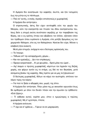 33
Η Α
μ
έ
ρ
σ
αδ
ε
να
ν
ε
σ
ή
κ
ω
σ
ετ
η
νκ
ε
φ
α
λ
ή
ν
, έ
κ
υ
π
τ
ε
, κ
α
ι
ή
τ
οτ
υ
λ
ι
γ
μ
έ
ν
η
έ
ω
ς
τ
η
ν
μ
ύ
τ
η
ν
ε
ι
ς
τ
οπ
ά
π
λ
ω
μ
α
.
— Π
ο
ύε
ί
ν
' α
υ
τ
ό
ς
, ο
σ
κ
ι
ά
ς
; έ
κ
ρ
α
ξ
ε
ν
α
π
ε
ι
λ
η
τ
ι
κ
ώ
ς
οχ
ω
ρ
ο
φ
ύ
λ
α
ξ
.
ΗΑ
μ
έ
ρ
σ
αδ
ε
ν
α
π
ή
ν
τ
η
σ
ε
ν
.
Ο σ
τ
ρ
α
τ
ι
ω
τ
ι
κ
ό
ς
, ό
σ
τ
ι
ςδ
ε
νε
ί
χ
ε
να
ν
τ
ι
λ
η
φ
θ
ή ο
ύ
τ
ετ
η
ν φ
υ
γ
ή
ν τ
ο
υ
Μ
ο
ύ
ρ
ο
υ
, ο
ύ
τ
ετ
η
να
ν
α
τ
ρ
ο
π
ή
νκ
α
ι
π
τ
ώ
σ
ι
ντ
ο
υι
δ
ί
ο
υσ
υ
σ
τ
ρ
α
τ
ι
ώ
τ
ο
υτ
ο
υ
,
ί
σ
ω
ςδ
ι
ό
τ
ι
ησ
τ
ι
γ
μ
ήε
κ
ε
ί
ν
ησ
υ
ν
έ
π
ε
σ
ε
να
κ
ρ
ι
β
ώ
ςμ
ετ
η
νπ
α
ρ
α
β
ί
α
σ
ι
ντ
η
ς
θ
ύ
ρ
α
ς
, κ
α
ι
οε
ι
ςκ
ρ
ό
τ
ο
ςέ
π
ν
ι
γ
ε
κ
α
ι
ε
β
ώ
β
α
ι
ν
ε
τ
ο
νά
λ
λ
ο
ν
, ε
ξ
ή
τ
α
σ
ε
νό
λ
ο
ν
τ
ο
νπ
ρ
ό
δ
ο
μ
ο
νό
π
ο
υε
υ
ρ
ί
σ
κ
ε
τ
οηΑ
μ
έ
ρ
σ
α
, ε
ί
τ
αμ
ε
τ
έ
β
ηδ
ρ
ο
μ
α
ί
ω
ςε
ι
ς
τ
ο
ν
χ
ε
ι
μ
ε
ρ
ι
ν
ό
νθ
ά
λ
α
μ
ο
ν
, ε
ί
τ
αε
ι
ς
τ
ο
ν
θ
α
λ
α
μ
ί
σ
κ
ο
ν
. Κ
α
ν
έ
ν
αδ
ε
νε
ύ
ρ
ε
. Μό
ν
ο
νη
κ
λ
α
β
α
ν
ήή
τ
ο
ν
α
ν
ο
ι
κ
τ
ή
.
Μ
ε
τ
άμ
ί
α
ν
σ
τ
ι
γ
μ
ή
ν
, α
ν
ή
ρ
χ
ε
τ
οκ
α
ι
οδ
ε
ύ
τ
ε
ρ
ο
ς
ο
μ
ό
σ
κ
η
ν
ό
ς
τ
ο
υ
.
— Τ
ο'σ
τ
ρ
ι
ψ
ε
;
— Τ
ό
δ
ω
κ
ε
α
π
' τ
η
ν
κ
α
τ
α
ρ
ρ
ή
χ
ω
σ
η
, χ
ά
μ
ο
υ
...
— Κ
α
ι
τ
ο
ν
ε
χ
ο
ύ
ι
α
ξ
ε
ς
;... Δ
ε
ν
τ
ο
ν
ε
π
ρ
ό
κ
α
μ
ε
ς
;
— Έ
φ
α
γ
ακ
α
τ
ρ
α
π
α
κ
ι
ά
!... Α
! μ
αφ
ε
υ
γ
ά
λ
α
... Ε
φ
τ
άμ
ί
λ
ι
ατ
η
ν
ώ
ρ
α
!...
— Α
χ
! έ
κ
α
μ
ε
νοπ
ρ
ώ
τ
ο
ςχ
ω
ρ
ο
φ
ύ
λ
α
ξ
, κ
ά
μ
π
τ
ω
ντ
ο
νλ
ι
χ
α
ν
ό
ντ
η
ςδ
ε
ξ
ι
ά
ς
χ
ε
ι
ρ
ό
ς
, κ
α
ι
φ
έ
ρ
ω
να
υ
τ
ό
νε
ι
ςτ
οσ
τ
ό
μ
α
, ω
ςδ
ι
άν
ατ
ο
νδ
α
γ
κ
ά
σ
η
, μ
ε
τ
ά
σ
ε
ί
σ
μ
α
τ
ο
ς
β
ι
α
ί
ο
υτ
η
ς
κ
ε
φ
α
λ
ή
ς
. Μ
α
ς
π
ρ
έ
π
ε
ι
γ
ι
αν
αμ
α
ς
τ
αξ
η
λ
ώ
σ
ο
υ
ν
ε
!
Οδ
ε
ύ
τ
ε
ρ
ο
ςχ
ω
ρ
ο
φ
ύ
λ
α
ξ
, θ
έ
λ
ω
νν
ακ
ά
μ
ητ
ο
να
υ
σ
τ
η
ρ
ό
ν
, α
π
έ
τ
ε
ι
ν
ε
τ
ο
ν
λ
ό
γ
ο
ν
π
ρ
ο
ς
τ
η
ν
κ
ό
ρ
η
ν
:
— Γ
ι
απ
ο
ύ
τ
ο'β
α
λ
ε
οα
δ
ε
ρ
φ
ό
ς
σ
ο
υ
, μ
ω
ρ
ή
; τ
η
ς
ε
ί
π
ε
ν
.
ΗΑ
μ
έ
ρ
σ
αδ
ε
να
π
ή
ν
τ
η
σ
ε
. Π
λ
η
νμ
έ
σ
ατ
η
ς
μ
ε
α
κ
ο
υ
σ
ί
α
νε
ι
ρ
ω
ν
ε
ί
α
ν
ί
σ
ω
ς
θ
αε
ψ
ι
θ
ύ
ρ
ι
σ
εμ
εό
λ
ο
ντ
ο
νδ
ε
ι
ν
ό
νπ
ό
ν
ο
νκ
α
ι
τ
η
να
γ
ω
ν
ί
α
νη
νη
σ
θ
ά
ν
ε
τ
ο
:
«Ε
σ
ύξ
έ
ρ
ε
ι
ς
».
— Τ
ίκ
ά
θ
ε
σ
α
ια
υ
τ
ο
ύ
, κ
ο
ρ
ί
τ
σ
ιμ
ο
υ
; ε
ί
π
ε
νο η
μ
ε
ρ
ώ
τ
ε
ρ
ο
ςο π
ρ
ώ
τ
ο
ς
χ
ω
ρ
ο
φ
ύ
λ
α
ξ
. Μ
ησ
' ε
χ
τ
ύ
π
η
σ
ε
, τ
ί
π
ο
τ
α
;
ΗΑ
μ
έ
ρ
σ
αα
ν
έ
ν
ε
υ
σ
ε
.
— Τ
' ε
ί
χ
ε
κ
α
ι
σ
' ε
χ
ά
λ
ε
υ
ε
;... Γ
ύ
ρ
ε
υ
ε
ν
ασ
ε
μ
α
χ
α
ι
ρ
ώ
σ
η
;
 