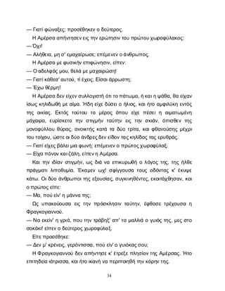 34
— Γ
ι
α
τ
ί
φ
ώ
ν
α
ξ
ε
ς
; π
ρ
ο
σ
έ
θ
η
κ
ε
ν
οδ
ε
ύ
τ
ε
ρ
ο
ς
.
ΗΑ
μ
έ
ρ
σ
αα
π
ή
ν
τ
η
σ
ε
ν
ε
ι
ς
τ
η
ν
ε
ρ
ώ
τ
η
σ
ι
ν
τ
ο
υπ
ρ
ώ
τ
ο
υ
χ
ω
ρ
ο
φ
ύ
λ
α
κ
ο
ς
:
— Ό
χ
ι
!
— Α
λ
ή
θ
ε
ι
α
, μ
η
σ
' ε
μ
α
χ
α
ί
ρ
ω
σ
ε
; ε
π
έ
μ
ε
ν
ε
ν
ο
ά
ν
θ
ρ
ω
π
ο
ς
.
ΗΑ
μ
έ
ρ
σ
αμ
ε
φ
υ
σ
ι
κ
ή
ν
ε
π
ι
φ
ώ
ν
η
σ
ι
ν
, ε
ί
π
ε
ν
:
— Οα
δ
ε
λ
φ
ό
ς
μ
ο
υ
, θ
ε
λ
άμ
ε
μ
α
χ
α
ι
ρ
ώ
σ
η
!
— Γ
ι
α
τ
ί
κ
ά
θ
ε
σ
' α
υ
τ
ο
ύ
, τ
ί
έ
χ
ε
ι
ς
; Ε
ί
σ
α
ι
ά
ρ
ρ
ω
σ
τ
η
;
— Έ
χ
ωθ
έ
ρ
μ
η
!
ΗΑ
μ
έ
ρ
σ
αδ
ε
ν
ε
ί
χ
ε
ν
σ
υ
λ
λ
ο
γ
ι
σ
τ
ήό
τ
ι
τ
ο
π
ά
τ
ω
μ
α
, ή
κ
α
ι
η
ψ
ά
θ
α
, θ
αε
ί
χ
α
ν
ί
σ
ω
ςκ
η
λ
ι
δ
ω
θ
ήμ
ε
α
ί
μ
α
. Ήδ
ηε
ί
χ
ε
δ
ύ
σ
ε
ι
οή
λ
ι
ο
ς
, κ
α
ι
ή
τ
οα
μ
φ
ι
λ
ύ
κ
ηε
ν
τ
ό
ς
τ
η
ςο
ι
κ
ί
α
ς
. Ε
κ
τ
ό
ςτ
ο
ύ
τ
ο
υ τ
ο μ
έ
ρ
ο
ςό
π
ο
υ ε
ί
χ
επ
έ
σ
ε
ιη α
ι
μ
α
τ
ω
μ
έ
ν
η
μ
ά
χ
α
ι
ρ
α
, ε
υ
ρ
ί
σ
κ
ε
τ
ο τ
η
νσ
τ
ι
γ
μ
ή
ντ
α
ύ
τ
η
νε
ι
ςτ
η
νσ
κ
ι
ά
ν
, ό
π
ι
σ
θ
ε
ντ
η
ς
μ
ο
ν
ο
φ
ύ
λ
λ
ο
υθ
ύ
ρ
α
ς
, α
ν
ο
ι
κ
τ
ή
ςκ
α
τ
άτ
αδ
ύ
οτ
ρ
ί
τ
α
, κ
α
ι
φ
θ
α
ν
ο
ύ
σ
η
ςμ
έ
χ
ρ
ι
τ
ο
υ
τ
ο
ί
χ
ο
υ
, ώ
σ
τ
ε
ο
ι
δ
ύ
οά
ν
δ
ρ
ε
ς
δ
ε
ν
ε
ί
δ
ο
ν
τ
α
ς
κ
η
λ
ί
δ
α
ς
τ
α
ς
ε
ρ
υ
θ
ρ
ά
ς
.
— Γ
ι
α
τ
ί
ε
ί
χ
ε
ς
β
ά
λ
ε
ι
μ
ι
αφ
ω
ν
ή
; ε
π
έ
μ
ε
ν
ε
ν
οπ
ρ
ώ
τ
ο
ς
χ
ω
ρ
ο
φ
ύ
λ
α
ξ
.
— Ε
ί
χ
απ
ό
ν
ο
ν
κ
α
ι
ζ
ά
λ
η
, ε
ί
π
ε
ν
ηΑ
μ
έ
ρ
σ
α
.
Κ
α
ι
τ
η
νι
δ
ί
α
νσ
τ
ι
γ
μ
ή
ν
, ω
ςδ
ι
άν
αε
π
ι
κ
υ
ρ
ω
θ
ήολ
ό
γ
ο
ςτ
η
ς
, τ
η
ςή
λ
θ
ε
π
ρ
ά
γ
μ
α
τ
ι
λ
ι
π
ο
θ
υ
μ
ί
α
. Έ
κ
α
μ
ε
νω
χ
! σ
φ
ί
γ
γ
ο
υ
σ
ατ
ο
υ
ςο
δ
ό
ν
τ
α
ςκ
' έ
κ
υ
ψ
ε
κ
ά
τ
ω
. Ο
ι
δ
ύ
οά
ν
θ
ρ
ω
π
ο
ι
τ
η
ςε
ξ
ο
υ
σ
ί
α
ς
, σ
υ
γ
κ
ι
ν
η
θ
έ
ν
τ
ε
ς
, ε
κ
ο
ι
τ
ά
χ
θ
η
σ
α
ν
, κ
α
ι
ο
π
ρ
ώ
τ
ο
ς
ε
ί
π
ε
:
— Μ
α
, π
ο
ύ
ε
ί
ν
' ημ
ά
ν
ν
ατ
η
ς
;
Ω
ςυ
π
α
κ
ο
ύ
ο
υ
σ
α ε
ι
ςτ
η
νπ
ρ
ό
σ
κ
λ
η
σ
ι
ντ
α
ύ
τ
η
ν
, έ
φ
θ
α
σ
ετ
ρ
έ
χ
ο
υ
σ
αη
Φ
ρ
α
γ
κ
ο
γ
ι
α
ν
ν
ο
ύ
.
— Ν
αε
κ
ε
ί
ν
' ηγ
ρ
ι
ά
, π
ο
υτ
η
ντ
ρ
ά
β
η
ξ
' α
π
' τ
αμ
α
λ
λ
ι
άογ
υ
ι
ό
ςτ
η
ς
, μ
ε
ςσ
τ
ο
σ
ο
κ
ά
κ
ι
! ε
ί
π
ε
ν
οδ
ε
ύ
τ
ε
ρ
ο
ς
χ
ω
ρ
ο
φ
ύ
λ
α
ξ
.
Ε
ί
τ
ε
π
ρ
ο
σ
έ
θ
η
κ
ε
:
— Δ
ε
ν
μ
' κ
ρ
έ
ν
ε
ι
ς
, γ
ε
ρ
ό
ν
τ
ι
σ
σ
α
, π
ο
ύε
ί
ν
' ογ
υ
ι
ό
κ
α
ς
σ
ο
υ
;
ΗΦρ
α
γ
κ
ο
γ
ι
α
ν
ν
ο
ύδ
ε
ν
α
π
ή
ν
τ
η
σ
ε
κ
' έ
τ
ρ
ε
ξ
ε
π
λ
η
σ
ί
ο
ν
τ
η
ςΑ
μ
έ
ρ
σ
α
ς
. Ήτ
ο
ε
π
ι
τ
η
δ
ε
ί
αι
ά
τ
ρ
ι
σ
σ
α
, κ
α
ι
ή
τ
οι
κ
α
ν
ήν
απ
ε
ρ
ι
π
ο
ι
η
θ
ήτ
η
ν
κ
ό
ρ
η
ν
τ
η
ς
.
 