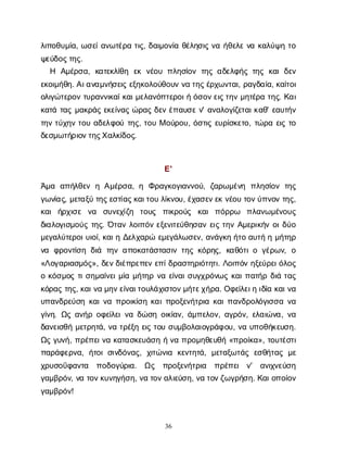 36
λ
ι
π
ο
θ
υ
μ
ί
α
, ω
σ
ε
ί
α
ν
ω
τ
έ
ρ
ατ
ι
ς
, δ
α
ι
μ
ο
ν
ί
αθ
έ
λ
η
σ
ι
ςν
αή
θ
ε
λ
εν
ακ
α
λ
ύ
ψ
ητ
ο
ψ
ε
ύ
δ
ο
ς
τ
η
ς
.
Η Α
μ
έ
ρ
σ
α
, κ
α
τ
ε
κ
λ
ί
θ
η ε
κν
έ
ο
υπ
λ
η
σ
ί
ο
ντ
η
ςα
δ
ε
λ
φ
ή
ςτ
η
ςκ
α
ιδ
ε
ν
ε
κ
ο
ι
μ
ή
θ
η
. Α
ι
α
ν
α
μ
ν
ή
σ
ε
ι
ςε
ξ
η
κ
ο
λ
ο
ύ
θ
ο
υ
νν
ατ
η
ς
έ
ρ
χ
ω
ν
τ
α
ι
, ρ
α
γ
δ
α
ί
α
, κ
α
ί
τ
ο
ι
ο
λ
ι
γ
ώ
τ
ε
ρ
ο
ντ
υ
ρ
α
ν
ν
ι
κ
α
ί
κ
α
ι
μ
ε
λ
α
ν
ό
π
τ
ε
ρ
ο
ι
ήό
σ
ο
ν
ε
ι
ς
τ
η
νμ
η
τ
έ
ρ
ατ
η
ς
. Κ
α
ι
κ
α
τ
άτ
α
ςμ
α
κ
ρ
ά
ςε
κ
ε
ί
ν
α
ςώ
ρ
α
ςδ
ε
νέ
π
α
υ
σ
εν
' α
ν
α
λ
ο
γ
ί
ζ
ε
τ
α
ι
κ
α
θ
' ε
α
υ
τ
ή
ν
τ
η
ντ
ύ
χ
η
ντ
ο
υα
δ
ε
λ
φ
ο
ύτ
η
ς
, τ
ο
υΜο
ύ
ρ
ο
υ
, ό
σ
τ
ι
ςε
υ
ρ
ί
σ
κ
ε
τ
ο
, τ
ώ
ρ
αε
ι
ςτ
ο
δ
ε
σ
μ
ω
τ
ή
ρ
ι
ο
ν
τ
η
ς
Χ
α
λ
κ
ί
δ
ο
ς
.
Ε
'
Ά
μ
α α
π
ή
λ
θ
ε
νηΑ
μ
έ
ρ
σ
α
, η Φ
ρ
α
γ
κ
ο
γ
ι
α
ν
ν
ο
ύ
, ζ
α
ρ
ω
μ
έ
ν
η π
λ
η
σ
ί
ο
ντ
η
ς
γ
ω
ν
ί
α
ς
, μ
ε
τ
α
ξ
ύτ
η
ς
ε
σ
τ
ί
α
ς
κ
α
ι
τ
ο
υλ
ί
κ
ν
ο
υ
, έ
χ
α
σ
ε
ν
ε
κν
έ
ο
υτ
ο
ν
ύ
π
ν
ο
ντ
η
ς
,
κ
α
ιή
ρ
χ
ι
σ
ε ν
α σ
υ
ν
ε
χ
ί
ζ
η τ
ο
υ
ς π
ι
κ
ρ
ο
ύ
ς κ
α
ιπ
ό
ρ
ρ
ω π
λ
α
ν
ω
μ
έ
ν
ο
υ
ς
δ
ι
α
λ
ο
γ
ι
σ
μ
ο
ύ
ςτ
η
ς
. Ό
τ
α
νλ
ο
ι
π
ό
νε
ξ
ε
ν
ι
τ
ε
ύ
θ
η
σ
α
νε
ι
ςτ
η
νΑ
μ
ε
ρ
ι
κ
ή
νο
ι
δ
ύ
ο
μ
ε
γ
α
λ
ύ
τ
ε
ρ
ο
ι
υ
ι
ο
ί
, κ
α
ι
ηΔ
ε
λ
χ
α
ρ
ώε
μ
ε
γ
ά
λ
ω
σ
ε
ν
, α
ν
ά
γ
κ
ηή
τ
οα
υ
τ
ήημ
ή
τ
η
ρ
ν
α φ
ρ
ο
ν
τ
ί
σ
ηδ
ι
ά τ
η
να
π
ο
κ
α
τ
ά
σ
τ
α
σ
ι
ντ
η
ςκ
ό
ρ
η
ς
, κ
α
θ
ό
τ
ι
ογ
έ
ρ
ω
ν
, ο
«Λ
ο
γ
α
ρ
ι
α
σ
μ
ό
ς
», δ
ε
ν
δ
ι
έ
π
ρ
ε
π
ε
νε
π
ί
δ
ρ
α
σ
τ
η
ρ
ι
ό
τ
η
τ
ι
. Λ
ο
ι
π
ό
νη
ξ
ε
ύ
ρ
ε
ι
ό
λ
ο
ς
οκ
ό
σ
μ
ο
ςτ
ι
σ
η
μ
α
ί
ν
ε
ι
μ
ί
αμ
ή
τ
η
ρν
αε
ί
ν
α
ι
σ
υ
γ
χ
ρ
ό
ν
ω
ςκ
α
ι
π
α
τ
ή
ρδ
ι
άτ
α
ς
κ
ό
ρ
α
ςτ
η
ς
, κ
α
ι
ν
αμ
η
ν
ε
ί
ν
α
ι
τ
ο
υ
λ
ά
χ
ι
σ
τ
ο
ν
μ
ή
τ
ε
χ
ή
ρ
α
. Ο
φ
ε
ί
λ
ε
ι
ηι
δ
ί
ακ
α
ι
ν
α
υ
π
α
ν
δ
ρ
ε
ύ
σ
ηκ
α
ι
ν
απ
ρ
ο
ι
κ
ί
σ
ηκ
α
ι
π
ρ
ο
ξ
ε
ν
ή
τ
ρ
ι
ακ
α
ι
π
α
ν
δ
ρ
ο
λ
ό
γ
ι
σ
σ
αν
α
γ
ί
ν
η
. Ω
ςα
ν
ή
ρο
φ
ε
ί
λ
ε
ι
ν
αδ
ώ
σ
ηο
ι
κ
ί
α
ν
, ά
μ
π
ε
λ
ο
ν
, α
γ
ρ
ό
ν
, ε
λ
α
ι
ώ
ν
α
, ν
α
δ
α
ν
ε
ι
σ
θ
ήμ
ε
τ
ρ
η
τ
ά
, ν
ατ
ρ
έ
ξ
ηε
ι
ςτ
ο
υσ
υ
μ
β
ο
λ
α
ι
ο
γ
ρ
ά
φ
ο
υ
, ν
αυ
π
ο
θ
ή
κ
ε
υ
σ
η
.
Ω
ςγ
υ
ν
ή
, π
ρ
έ
π
ε
ι
ν
ακ
α
τ
α
σ
κ
ε
υ
ά
σ
ηήν
απ
ρ
ο
μ
η
θ
ε
υ
θ
ή«π
ρ
ο
ί
κ
α
», τ
ο
υ
τ
έ
σ
τ
ι
π
α
ρ
ά
φ
ε
ρ
ν
α
, ή
τ
ο
ισ
ι
ν
δ
ό
ν
α
ς
, χ
ι
τ
ώ
ν
ι
α κ
ε
ν
τ
η
τ
ά
, μ
ε
τ
α
ξ
ω
τ
ά
ςε
σ
θ
ή
τ
α
ςμ
ε
χ
ρ
υ
σ
ο
ΰ
φ
α
ν
τ
α π
ο
δ
ο
γ
ύ
ρ
ι
α
. Ω
ς π
ρ
ο
ξ
ε
ν
ή
τ
ρ
ι
α π
ρ
έ
π
ε
ι ν
' α
ν
ι
χ
ν
ε
ύ
σ
η
γ
α
μ
β
ρ
ό
ν
, ν
ατ
ο
ν
κ
υ
ν
η
γ
ή
σ
η
, ν
ατ
ο
ν
α
λ
ι
ε
ύ
σ
η
, ν
ατ
ο
ν
ζ
ω
γ
ρ
ή
σ
η
. Κ
α
ι
ο
π
ο
ί
ο
ν
γ
α
μ
β
ρ
ό
ν
!
 