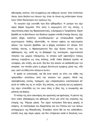 2
α
δ
υ
ν
α
μ
ί
α
ςε
κ
ε
ί
ν
ο
υ
, ή
τ
οσ
υ
γ
χ
ρ
ό
ν
ω
ςκ
α
ι
κ
η
δ
ε
μ
ώ
να
υ
τ
ο
ύ
· ό
τ
α
να
π
έ
κ
τ
η
σ
ε
τ
έ
κ
ν
α
, έ
γ
ι
ν
ε
δ
ο
ύ
λ
ατ
ω
ν
τ
έ
κ
ν
ω
ντ
η
ς
· ό
τ
α
ντ
ατ
έ
κ
ν
ατ
η
ς
α
π
έ
κ
τ
η
σ
α
ντ
έ
κ
ν
α
,
έ
γ
ι
ν
ε
π
ά
λ
ι
ν
δ
ο
υ
λ
ε
ύ
τ
ρ
ι
ατ
ω
ν
ε
γ
γ
ό
ν
ω
ν
τ
η
ς
.
Τ
ον
ε
ο
γ
ν
ό
νε
ί
χ
εγ
ε
ν
ν
η
θ
ήπ
ρ
οδ
ύ
οε
β
δ
ο
μ
ά
δ
ω
ν
. Η μ
η
τ
έ
ρ
ατ
ο
υε
ί
χ
ε
κ
ά
μ
ε
ιβ
α
ρ
ι
ά λ
ε
χ
ω
σ
ι
ά
. Ή
τ
ο α
ύ
τ
η η κ
ο
ι
μ
ω
μ
έ
ν
η ε
π
ίτ
η
ς κ
λ
ί
ν
η
ς
, η
π
ρ
ω
τ
ό
τ
ο
κ
ο
ς
κ
ό
ρ
ητ
η
ς
Φ
ρ
α
γ
κ
ο
γ
ι
α
ν
ν
ο
ύ
ς
, η
Δ
ε
λ
χ
α
ρ
ώηΤ
ρ
α
χ
ή
λ
α
ι
ν
α
. Ε
ί
χ
α
ν
β
ι
α
σ
θ
ήν
ατ
οβ
α
π
τ
ί
σ
ο
υ
ν
τ
η
ν
δ
ε
κ
ά
τ
η
ν
η
μ
έ
ρ
α
ν
ε
π
ε
ι
δ
ήέ
π
α
σ
χ
ε
δ
ε
ι
ν
ώ
ς
· ε
ί
χ
ε
κ
α
κ
ό
ν β
ή
χ
α
, κ
ο
κ
κ
ί
τ
η
ν
, σ
υ
ν
ο
δ
ε
υ
ό
μ
ε
ν
ο
ν μ
ε σ
π
α
σ
μ
ω
δ
ι
κ
ά σ
χ
ε
δ
ό
ν
σ
υ
μ
π
τ
ώ
μ
α
τ
α
. Κ
α
θ
ώ
ς ε
β
α
π
τ
ί
σ
θ
η
, τ
ο ν
ή
π
ι
ο
ν ε
φ
ά
ν
η ν
α κ
α
λ
υ
τ
ε
ρ
ε
ύ
ε
ι
ο
λ
ί
γ
ο
ν
, τ
η
νπ
ρ
ώ
τ
η
νβ
ρ
α
δ
ι
ά
ν
, κ
α
ι
οβ
ή
χ
α
ςε
κ
ό
π
α
σ
ε
νε
π
' ο
λ
ί
γ
ο
ν
. Ε
π
ί
π
ο
λ
λ
ά
ς ν
ύ
κ
τ
α
ς
, η Φ
ρ
α
γ
κ
ο
γ
ι
α
ν
ν
ο
ύ δ
ε
ν ε
ί
χ
εδ
ώ
σ
ε
ιύ
π
ν
ο
ν ε
ι
ς τ
ο
υ
ο
φ
θ
α
λ
μ
ο
ύ
ςτ
η
ς
, ο
υ
δ
έε
ι
ςτ
α β
λ
έ
φ
α
ρ
ά τ
η
ςν
υ
σ
τ
α
γ
μ
ό
ν
, α
γ
ρ
υ
π
ν
ο
ύ
σ
α
π
λ
η
σ
ί
ο
ντ
ο
υ μ
ι
κ
ρ
ο
ύπ
λ
ά
σ
μ
α
τ
ο
ς
, τ
ο ο
π
ο
ί
ο
νο
υ
δ
' ε
φ
α
ν
τ
ά
ζ
ε
τ
οπ
ο
ί
ο
υ
ς
κ
ό
π
ο
υ
ςε
π
ρ
ο
ξ
έ
ν
ε
ιε
ι
ςτ
ο
υ
ςά
λ
λ
ο
υ
ς
, ο
υ
δ
έπ
ό
σ
α β
ά
σ
α
ν
α έ
μ
ε
λ
λ
εν
α
υ
π
ο
φ
έ
ρ
η
, ε
ά
νε
π
έ
ζ
η
, κ
α
ι
α
υ
τ
ό
. Κ
α
ι
δ
ε
νή
τ
οι
κ
α
ν
ό
νν
αα
ι
σ
θ
α
ν
θ
ήκ
α
ντ
η
ν
α
π
ο
ρ
ί
α
ν
, τ
η
νο
π
ο
ί
α
νμ
ό
ν
ηημ
ά
μ
μ
ηδ
ι
ε
τ
ύ
π
ω
ν
ε
κ
ρ
υ
φ
ί
ω
ςμ
έ
σ
ατ
η
ς
: «Θ
ε
μ
ο
υ
, γ
ι
α
τ
ί
ν
αέ
λ
θ
η
σ
τ
ο
ν
κ
ό
σ
μ
ο
κ
ι
α
υ
τ
ό
;»
Η γ
ρ
α
ί
ατ
οε
ν
α
ν
ο
ύ
ρ
ι
ζ
ε
, κ
α
ι
θ
αή
τ
ο
νι
κ
α
ν
ήν
αε
ί
π
η«τ
απ
ά
θ
ητ
η
ς
τ
ρ
α
γ
ο
ύ
δ
ι
α
» α
π
ο
π
ά
ν
ω α
π
ό τ
η
ν κ
ο
ύ
ν
ι
α
ν τ
ο
υ μ
ι
κ
ρ
ο
ύ
. Κ
α
τ
ά τ
α
ς
π
ρ
ο
λ
α
β
ο
ύ
σ
α
ςν
ύ
κ
τ
α
ς
, π
ρ
ά
γ
μ
α
τ
ι
, ε
ί
χ
ε«π
α
ρ
α
λ
ο
γ
ί
σ
ε
ι
» α
ν
α
π
ο
λ
ο
ύ
σ
αό
λ
'
α
υ
τ
άτ
απ
ά
θ
ητ
η
ςε
ι
ςτ
οπ
ε
ζ
ό
ν
. Ε
ι
ς
ε
ι
κ
ό
ν
α
ς
, ε
ι
ς
σ
κ
η
ν
ά
ς
κ
α
ι
ε
ι
ς
ο
ρ
ά
μ
α
τ
α
,
τ
η
ςε
ί
χ
ε
νε
π
α
ν
έ
λ
θ
ε
ι
ε
ι
ςτ
ο
νν
ο
υ
νό
λ
ο
ςοβ
ί
ο
ςτ
η
ς
, οα
ν
ω
φ
ε
λ
ή
ςκ
α
ι
μ
ά
τ
α
ι
ο
ς
κ
α
ι
β
α
ρ
ύ
ς
.
Οπ
α
τ
ή
ρτ
η
ς
ή
τ
ο
ν
ο
ι
κ
ο
ν
ό
μ
ο
ς
κ
α
ι
ε
ρ
γ
α
τ
ι
κ
ό
ς
κ
α
ι
φ
ρ
ό
ν
ι
μ
ο
ς
. Ημ
ά
ν
ν
ατ
η
ς
ή
τ
ο
νκ
α
κ
ή
, β
λ
ά
σ
φ
η
μ
ο
ςκ
α
ι
φ
θ
ο
ν
ε
ρ
ά
. Ήτ
ο
νμ
ί
αα
π
ότ
α
ςσ
τ
ρ
ί
γ
λ
α
ςτ
η
ς
ε
π
ο
χ
ή
ςτ
η
ς
. Ήξ
ε
υ
ρ
εμ
ά
γ
ι
α
. Τ
η
νε
ί
χ
α
νκ
υ
ν
η
γ
ή
σ
ε
ι
δ
ύ
ο
-τ
ρ
ε
ι
ςφ
ο
ρ
ά
ςο
ι
κ
λ
έ
φ
τ
ε
ς
, τ
απ
α
λ
λ
η
κ
ά
ρ
ι
ατ
ο
υΚ
α
ρ
α
τ
ά
σ
ο
υκ
α
ι
τ
ο
υΓ
ά
τ
σ
ο
υκ
α
ι
τ
ω
νά
λ
λ
ω
ν
ο
π
λ
α
ρ
χ
η
γ
ώ
ντ
η
ςΜα
κ
ε
δ
ο
ν
ί
α
ς
. Έ
π
ρ
α
ξ
α
ντ
ο
ύ
τ
οδ
ι
άν
ατ
η
νε
κ
δ
ι
κ
η
θ
ο
ύ
ν
,
ε
π
ε
ι
δ
ήτ
ο
υ
ςε
ί
χ
εκ
ά
μ
ε
ι
μ
ά
γ
ι
α
, κ
α
ι
δ
ε
νε
π
ή
γ
α
ι
ν
α
νκ
α
λ
άο
ι
δ
ο
υ
λ
ε
ι
έ
ςτ
ω
ν
.
 