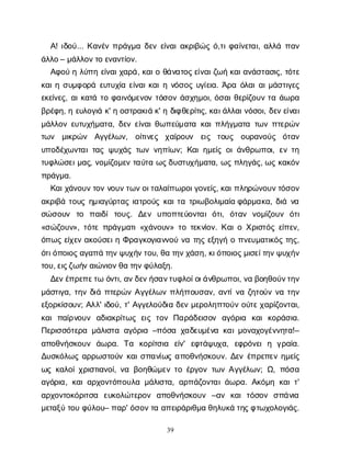 39
Α
! ι
δ
ο
ύ
... Κ
α
ν
έ
νπ
ρ
ά
γ
μ
αδ
ε
νε
ί
ν
α
ι
α
κ
ρ
ι
β
ώ
ςό
,τ
ι
φ
α
ί
ν
ε
τ
α
ι
, α
λ
λ
άπ
α
ν
ά
λ
λ
ο
– μ
ά
λ
λ
ο
ν
τ
οε
ν
α
ν
τ
ί
ο
ν
.
Α
φ
ο
ύηλ
ύ
π
ηε
ί
ν
α
ι
χ
α
ρ
ά
, κ
α
ι
οθ
ά
ν
α
τ
ο
ς
ε
ί
ν
α
ι
ζ
ω
ήκ
α
ι
α
ν
ά
σ
τ
α
σ
ι
ς
, τ
ό
τ
ε
κ
α
ι
ησ
υ
μ
φ
ο
ρ
άε
υ
τ
υ
χ
ί
αε
ί
ν
α
ι
κ
α
ι
ην
ό
σ
ο
ςυ
γ
ί
ε
ι
α
. Ά
ρ
αό
λ
α
ι
α
ι
μ
ά
σ
τ
ι
γ
ε
ς
ε
κ
ε
ί
ν
ε
ς
, α
ι
κ
α
τ
άτ
οφ
α
ι
ν
ό
μ
ε
ν
ο
ντ
ό
σ
ο
νά
σ
χ
η
μ
ο
ι
, ό
σ
α
ι
θ
ε
ρ
ί
ζ
ο
υ
ντ
αά
ω
ρ
α
β
ρ
έ
φ
η
, ηε
υ
λ
ο
γ
ι
άκ
' ηο
σ
τ
ρ
α
κ
ι
άκ
' ηδ
ι
φ
θ
ε
ρ
ί
τ
ι
ς
, κ
α
ι
ά
λ
λ
α
ι
ν
ό
σ
ο
ι
, δ
ε
ν
ε
ί
ν
α
ι
μ
ά
λ
λ
ο
νε
υ
τ
υ
χ
ή
μ
α
τ
α
, δ
ε
νε
ί
ν
α
ι
θ
ω
π
ε
ύ
μ
α
τ
ακ
α
ι
π
λ
ή
γ
μ
α
τ
ατ
ω
νπ
τ
ε
ρ
ώ
ν
τ
ω
ν μ
ι
κ
ρ
ώ
ν Α
γ
γ
έ
λ
ω
ν
, ο
ί
τ
ι
ν
ε
ς χ
α
ί
ρ
ο
υ
ν ε
ι
ς τ
ο
υ
ς ο
υ
ρ
α
ν
ο
ύ
ς ό
τ
α
ν
υ
π
ο
δ
έ
χ
ω
ν
τ
α
ι
τ
α
ςψ
υ
χ
ά
ςτ
ω
νν
η
π
ί
ω
ν
; Κ
α
ι
η
μ
ε
ί
ςο
ι
ά
ν
θ
ρ
ω
π
ο
ι
, ε
ντ
η
τ
υ
φ
λ
ώ
σ
ε
ι
μ
α
ς
, ν
ο
μ
ί
ζ
ο
μ
ε
ντ
α
ύ
τ
αω
ς
δ
υ
σ
τ
υ
χ
ή
μ
α
τ
α
, ω
ςπ
λ
η
γ
ά
ς
, ω
ςκ
α
κ
ό
ν
π
ρ
ά
γ
μ
α
.
Κ
α
ι
χ
ά
ν
ο
υ
ν
τ
ο
νν
ο
υ
ν
τ
ω
ν
ο
ι
τ
α
λ
α
ί
π
ω
ρ
ο
ι
γ
ο
ν
ε
ί
ς
, κ
α
ι
π
λ
η
ρ
ώ
ν
ο
υ
ν
τ
ό
σ
ο
ν
α
κ
ρ
ι
β
άτ
ο
υ
ςη
μ
ι
α
γ
ύ
ρ
τ
α
ςι
α
τ
ρ
ο
ύ
ςκ
α
ι
τ
ατ
ρ
ι
ω
β
ο
λ
ι
μ
α
ί
αφ
ά
ρ
μ
α
κ
α
, δ
ι
άν
α
σ
ώ
σ
ο
υ
ν τ
ο π
α
ι
δ
ίτ
ο
υ
ς
. Δ
ε
ν υ
π
ο
π
τ
ε
ύ
ο
ν
τ
α
ιό
τ
ι
, ό
τ
α
ν ν
ο
μ
ί
ζ
ο
υ
ν ό
τ
ι
«σ
ώ
ζ
ο
υ
ν
», τ
ό
τ
επ
ρ
ά
γ
μ
α
τ
ι
«χ
ά
ν
ο
υ
ν
» τ
οτ
ε
κ
ν
ί
ο
ν
. Κ
α
ι
οΧ
ρ
ι
σ
τ
ό
ςε
ί
π
ε
ν
,
ό
π
ω
ςε
ί
χ
ε
να
κ
ο
ύ
σ
ε
ι
ηΦ
ρ
α
γ
κ
ο
γ
ι
α
ν
ν
ο
ύν
ατ
η
ςε
ξ
η
γ
ήοπ
ν
ε
υ
μ
α
τ
ι
κ
ό
ςτ
η
ς
,
ό
τ
ι
ό
π
ο
ι
ο
ς
α
γ
α
π
άτ
η
ν
ψ
υ
χ
ή
ν
τ
ο
υ
, θ
ατ
η
ν
χ
ά
σ
η
, κ
ι
ό
π
ο
ι
ο
ς
μ
ι
σ
ε
ί
τ
η
ν
ψ
υ
χ
ή
ν
τ
ο
υ
, ε
ι
ς
ζ
ω
ή
ν
α
ι
ώ
ν
ι
ο
ν
θ
ατ
η
ν
φ
ύ
λ
α
ξ
η
.
Δ
ε
ν
έ
π
ρ
ε
π
ε
τ
ωό
ν
τ
ι
, α
ν
δ
ε
ν
ή
σ
α
ν
τ
υ
φ
λ
ο
ί
ο
ι
ά
ν
θ
ρ
ω
π
ο
ι
, ν
αβ
ο
η
θ
ο
ύ
ν
τ
η
ν
μ
ά
σ
τ
ι
γ
α
, τ
η
νδ
ι
άπ
τ
ε
ρ
ώ
νΑ
γ
γ
έ
λ
ω
νπ
λ
ή
τ
τ
ο
υ
σ
α
ν
, α
ν
τ
ί
ν
αζ
η
τ
ο
ύ
νν
ατ
η
ν
ε
ξ
ο
ρ
κ
ί
σ
ο
υ
ν
; Α
λ
λ
' ι
δ
ο
ύ
, τ
' Α
γ
γ
ε
λ
ο
ύ
δ
ι
αδ
ε
νμ
ε
ρ
ο
λ
η
π
τ
ο
ύ
νο
ύ
τ
ε
χ
α
ρ
ί
ζ
ο
ν
τ
α
ι
,
κ
α
ιπ
α
ί
ρ
ν
ο
υ
ν α
δ
ι
α
κ
ρ
ί
τ
ω
ςε
ι
ςτ
ο
νΠ
α
ρ
ά
δ
ε
ι
σ
ο
ν α
γ
ό
ρ
ι
α κ
α
ικ
ο
ρ
ά
σ
ι
α
.
Π
ε
ρ
ι
σ
σ
ό
τ
ε
ρ
αμ
ά
λ
ι
σ
τ
αα
γ
ό
ρ
ι
α–π
ό
σ
αχ
α
δ
ε
υ
μ
έ
ν
ακ
α
ι
μ
ο
ν
α
χ
ο
γ
έ
ν
ν
η
τ
α
!–
α
π
ο
θ
ν
ή
σ
κ
ο
υ
ν ά
ω
ρ
α
. Τ
α κ
ο
ρ
ί
τ
σ
ι
α ε
ί
ν
' ε
φ
τ
ά
ψ
υ
χ
α
, ε
φ
ρ
ό
ν
ε
ιη γ
ρ
α
ί
α
.
Δ
υ
σ
κ
ό
λ
ω
ςα
ρ
ρ
ω
σ
τ
ο
ύ
νκ
α
ι
σ
π
α
ν
ί
ω
ςα
π
ο
θ
ν
ή
σ
κ
ο
υ
ν
. Δ
ε
νέ
π
ρ
ε
π
ε
νη
μ
ε
ί
ς
ω
ςκ
α
λ
ο
ί
χ
ρ
ι
σ
τ
ι
α
ν
ο
ί
, ν
αβ
ο
η
θ
ώ
μ
ε
ντ
οέ
ρ
γ
ο
ντ
ω
νΑ
γ
γ
έ
λ
ω
ν
; Ω
, π
ό
σ
α
α
γ
ό
ρ
ι
α
, κ
α
ι
α
ρ
χ
ο
ν
τ
ό
π
ο
υ
λ
αμ
ά
λ
ι
σ
τ
α
, α
ρ
π
ά
ζ
ο
ν
τ
α
ι
ά
ω
ρ
α
. Α
κ
ό
μ
ηκ
α
ι
τ
'
α
ρ
χ
ο
ν
τ
ο
κ
ό
ρ
ι
τ
σ
α ε
υ
κ
ο
λ
ώ
τ
ε
ρ
ο
ν α
π
ο
θ
ν
ή
σ
κ
ο
υ
ν –α
ν κ
α
ιτ
ό
σ
ο
ν σ
π
ά
ν
ι
α
μ
ε
τ
α
ξ
ύτ
ο
υφ
ύ
λ
ο
υ
– π
α
ρ
' ό
σ
ο
ν
τ
αα
π
ε
ι
ρ
ά
ρ
ι
θ
μ
αθ
η
λ
υ
κ
άτ
η
ς
φ
τ
ω
χ
ο
λ
ο
γ
ι
ά
ς
.
 